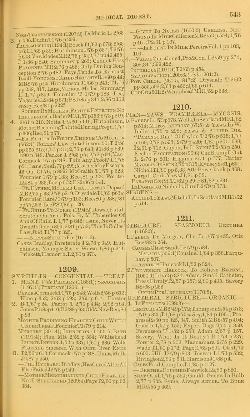 Non-Transmission (1207:2) DeMeric L 2/63 3. p 536.DuffinTl/76 p 299. Trans5Iission(1194:1)Bo6c1cT1/G2 p 678; 2/63 p 6;L1/6G p 39; Hutchinsonl/76p 537; T2/76 p 643;Var.ModesMR2/75 p 25;2/77 pp 49,455; J 1/86 p 240; Summary p 263; Caimot Pass Placenta MR2/76 p 483; Only During Con- ception 2/76 p482. Faye,Tends To Exhaust Itself ,YoungestChildHealthyR1/60 p 44; MR2/75 p 25.Hutchinson Jl/86 p 241; T1/7G pp 258, 317. Lane,Various Modes, Summary L 1/77 p 899. Fournier T 1/79 p 183. Lee, VagariesL2/84 p 671;PSl/85 p 344;2/86 p 119 ctSc<z;Rec/Slp222? —Solely ByMother,Father Exerting No lNFLUENCECullerierMRl/57 pl56;2/73p219; 4. 2/61 p 210. Notta T 2/60 p 116; Hutchinson, MotherBecomingTaintedDuringPregn.1/77 p306;Rec/81p77. —Fr.FatherToFodtus,Thence To Mother (562:1) Colles’ Law Hutchinson, 50, T 2/56 pp 365,615;l/57 p 31; 2/76 p 643; Jl/86 p 239; 1/90 p 848. Parker T 2/63 p 7; 2/72 p 94;Mac- Cormack 1/75 p 248. Thin Any Proof? Ll/78 p51;Lane,Yesl/77p899;MotherMayEscape, 43 Out Of 76, p S99? McCraith Tl/77 p 323; Fournier 1/79 p 183; Rec /81 p 222. Forster L2/84 p 233;Lee p 672;PS2/86 p 141. —Fr.Father,Mother Unaffected Depaul MR2/55 p 33;2/73 p219.DrysdaleTl/68 p634; Fournier,Rare? 1/79 p 183; Rec/80p 238; /81 pp 77,223.LeePS2/86 p 120. —Fr.Child To Nurse (1194:2)Dowse,Fatal, Scratch On Arm, Pois. By M. Tubercles Of AnusOf Child L 1/77 p 842; Lane, Never Its OwnMother p 899; 2/81 p 752; This Is Colies’ Law,I6ifZ;Tl/77 p323. NrppLESHiELDFor(1611:2). Cases Bradley, Inveterate J 2/78 p 949. Hut- chinson, Younger Sister Worse 1/86 p 241 Prickett,H£emorrh.L2/80p 973. 1209. SYPHILIS — CONGENITAL — TREAT 1. MENT. Vide Primary (1188:1); Secondary (1197:1) ;Tertiary(1206:1)— PAPERsCormackTl/75 p 248; Wells2/56 p 613 Hine p 352; 2/62 p 593; 2/65 p 614. Forster 2. R 1/67p24. Parrot T2/79p434; 2/82p84 JonesPl/85p410;B2/88p93;01d&NewRec/86 p 23. Mother Producing Healthy ChildWhile UnderTreat.FournierTl/79 p 214. Mercury (301:4); Inunction (1192:1); Bath (1191:4); Plan MR 2/52 p 554; Whitehead Inunct.Intern.1/52 p 337; l/60p 336. Wells Flannel Smeared With Oint. Over Knee 43. T2/56 p 613;Cormackl/75 p 248. Unna,Mulls J2/87 p 450. —Pil. Hydrarg.Bradley,IlasCuredAfterAll ElseFailedJ2/78 p949. —MotherMercurialized.ChildHealti-iy, NoxlFSYPHiLizED(1209:4)FayeT2/60 pp 62, 384. —Given To Nurse (1600:5) Useless, Not Found In MiLKCullerierMR2/52p554; 1/76 p 4G1;P2/81 p 167. _ls Found In Milk PerciraVol. 1 pp 103, 104. 4. VALUEQuestioned,Pro&Con. L2/59 pp 274, ' 302,347,399,422. Injurious(1191:1)T2/63 p 454. Syphilization(1200: Get Vide 1201:2). 5, Pot. Chlor. (260:5, 817:2) Drysdale T 2/62 pp 555,592;2/63 p 453;2/65 p 614. CodOil(501:2) WhiteheadMRl/52 p 338. 1210. PIAN YAWS—FRAME AH SI A—MYCOSIS. 5.PapersL1/73p878. Wells,InScotlandMRl/62 p 514; Milroy Leprosy (67:5) & Yaws In W. Indies 1/75 p 298; Yaws & Allied Dis. “Parangi Dis.” Of Ceylon T 2/76 p 515; 1/77 p 169; 2/78 p 593; 2/79 p 420; 1/80 p 201, 688; J2/81 p 712. Guyon, Is It Syph? T2/53 p 250. Keelan Vaccination (86:6) CanStampItOut L 2/76 p 201; Higgins 2/71 p 777; Carter MYCOSisOFSKiN2/75p315;Ivynsey2/81p851. NichollTl/80 pp 5,33,201; Bowerbankp 368. Cargill, Crab-Yaws Jl/81 p 38. PARANGiCo»ihZ.Tl/82p 29;PSl/82p 231. lNDoMiNiCANicholls,CureL2/79p 373. SIBBENS— ALLiEDToYAWsMitchell,InScotlandMRl/62 p514. ■ 1211. — SPASMODIC. Urethra STRICTURE (1168:3). 1. Papers De Morgan, Chr. L 1/67 p453. Otis Rec/82 p 264. CAUSEsOtis&SandsL2/79p 584. —MALARiA(559:l)CousinsJl/84 p 356.Farqu- har. p 507. —ANXiETYHancockLl/52 p 324. 2. Treatment Hancock, To Relieve Retent. (1050:l)Ll/52p 324. Adam, Small Catheter, Press FirmlyT2/57 pl57; 2/80 p 495. Savory R2/68 p 233. —OpiumPerUrethram(1170:5). URETHRAL STRICTURE — ORGANIC — 4. InFemales(1098:3)— LecturesMR2/49p 172;Tliompson2/54 p 373; 1/70 p 325;Ll/68 p 75et Se2;l/84 p 1061; Pro- gress J2/80 pp 325, 347. Smith MR2/57p 404; Guerin 1/57 p 155; Expcr. Dogs 2/55 p 359. Fergusson T 1/52 p 258; Adam 2/57 p 157. Savory, What Is It Really? B 1/74p237; Forster 2/78 p 202; Macuamara 2/75 p 229. Wade Tl/60 p 172; Pagetl/62 p 294; Otisl/79 p 600. Hill J2/79p 803. Tcovan Ll/71 p 532; Rivington2/89 p 531.Harrison Jl/88 p 4. CASEsPaul,Complic.Ll/S5 p 1127. —URETHRAPoucHEDFenwickL2/86 p 820. Seat OtisLl/76p 524; Gould, Gener. In Bulb 2/77 p 835. Symo, Always Anter. To Bulb M112/55 p 369.