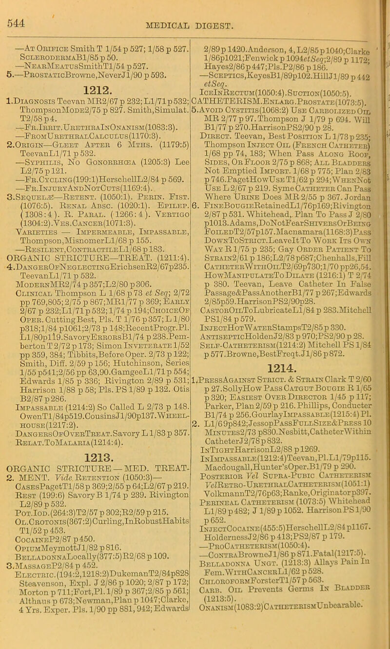 —At Orifice Smith T 1/54 p 527; 1/58 p 527. SclerodermaB1/85 p 50. —NEARMEATUsSmithTl/54 p527. 5.—PnosTATicBrowne,NeverJl/90 p 593. 1212. 1. Diagnosis Teevan MR2/67 p 232; Ll/71 p532; ThompsonMoDE2/75 p 827. Smith,Simulat. T2/58 p4. —Fr. Irrit .Urethr aInOnanism (1083:3). —FromU rethralCalc ulus (1170:3). 2.Origin—Gleet After 6 Mths. (1179:5) TeevanLl/71 p 532. —Syphilis, No Gonorrhcea (1205:3) Lee L2/75pl21. —FR.CYCLiNG(199:l)HerschellL2/84 p 569. —Fr.InjuryAndNotCuts(1169:4). 3.Sequelae—Retent. (1050:1). Perin. Fist. (1076:5). Renal Absc. (1020:1). Epilep. (1308:4). R. Paral. (1266:4). Vertigo (1304:2) .Ves.Cancer(1071:3). Varieties — Impermeable, Impassable, Thompson,MisnomerLl/68 p 155. —Resilent,ContractileL1/68 p 183. ORGANIC STRICTURE—TREAT. (1211:4). 4.DANGEROpNEGLECTiNGErichsenR2/67p235. TeevanLl/71 p 532. ModernMR2/74 p 357;L2/80 p 306. Clinical Thompson L 1/68 p 73 et Seq; 2/72 pp 769,805; 2/75 p 867;MRl/77 p 369; Early 2/67 p 232;L1/71 p 532; 1/74 p 194;ChoiceOf Oper. Cutting Best, Pis. T 1/76 p 357; Ll/80 p318;l/84 pl061;2/73 p 148;RecentProgr.Pl. Ll/80pll9.SavoryERRORsBl/74 p 238.Pem- herton T 2/72 p 173; Simon Inveterate 1/52 pp 359, 384; Tibhits,Before Oper. 2/73 p 122; Smith, Diff. 2/59 p 156; Hutchinson, Series 1/55 p541;2/56pp 63,90.GamgeeLl/71p 554; Edwards 1/85 p 336; Rivington 2/89 p 531; Harrison 1/88 p 58; Pis. PS 1/89 p 132. Otis B2/87p286. Impassable (1214:2) So Called L 2/73 p 148. OwenTl/84p519.Cousins Jl/90pl37.WHEEL- house(1217:2). DangersOfOverTreat. Savory L1/83 p 357. Relat.ToMalaria(1214:4). 1213. ORGANIC STRICTURE — MED. TREAT- 2. MENT. Vide Retention (1050:3)— CASEsPagetTl/58p 369;2/55 p 64;L2/67p 219. Rest (199:6) SavoryB 1/74 p 239. Rivington L2/89 p 532. Pot.Iod. (264:3)T2/57 p 302;R2/59 p 215. OL.CROTONis(367:2)Curling,InRobustHabits Tl/52p 453. CocaineP2/87 p450. OpiUMMeymottJl/82 p816. BELLADONNALocally (377:5) R2/68 p 109. 3. MassageP2/84p 452. Electric. (194:2,1218:2)DukemanT2/84p828 Steavenson, Expl. J 2/86 p 1020; 2/87 p 172; Morton p 711;Fort,Pl. 1/89 p 367;2/85 p 561; Althans p 673;Newman,Planp 1047;Clarke, 4 Yrs. Exper. Pis. 1/90 pp 881,942; Edwards 2/89p 1420.Anderson, 4,L2/85pl040;Clarke l/86pl021;Femvick p 1094cZSe7;2/89 p 1172- Hayes2/86p447;Pls.P2/86 p 186. —Sceptics,KeyesBl/89pl02.HillJl/89 p 442 etScq. IceInRectum(1050:4) .Suction(1050:5) . C ATHETERISM.Enlarg .Prostate(1073:5) . 5. Avoid Cystitis(1068:2) Use Carbolized Oil MR 2/77 p 97. Thompson J 1/79 p 694. Will Bl/77 p 270.HarrisonPS2/90 p 28. Direct. Teevan, Best Position L1/73p 235; Thompson Inject Oil (French Catheter) 1/68 pp 74, 183; When Pass Along Roof, Sides, Or Floor 2/75 p 868; All Bladders Not Emptied Import. 1/68 p 775; Plan 2/83 p 746.PagetHowUsE Tl/62 p 294;WHENNot Use L 2/67 p 219. Syme Catheter Can Pass Where Urine Does MR 2/55 p 367. Jordan 6. FiNEBouGiERotainedLl/76pl69;Rivington 2/87 p 531. Whitehead, Plan To Pass J 2/80 pl013. Adams,DoNotFearSmvERsOrBEiNG FoiLEDT2/57pl57.Macnamara(1168:3)PASs DowNToSTRicT.LeaveltTo Work Its Own Way R1/75 p 235; Gay Order Patient To Strain2/61 p 186;L2/78p687;Chenhalls,Fill CatheterWithOilT2/69p'/30;1/70pp26,54. HowManipulateTo Dilate (1216:1) T 2/74 p 380. Teevan, Leave Catheter In False Passage&PassAnotherBl/77p267;Edwards 2/85p59.HarrisonPS2/90p28. CASTOR0iLToLubricateLl/84 p 2S3.Mitchell PS1/84 p 579. lNJECTHoTWATERStampsT2/85 p 330. ANTiSEPTicHoldenJ2/83 p 970;PS2/90 p 28. Self-Catheterism(1214:2) Mitchell PS 1/S4 p 577.Browne,BestFreqt.Jl/86p872. 1214. 1. PressAgainst Strict. & Strain Clark T 2/60 p 27.SollyHow Pass Catgut Bougie R1/65 p320; Easiest Over Director 1/45 pll7; Parker, Plan 2/59 p 216. Phillips, Conducter Bl/74 p 256.Gom-laylMPASSABLE(1215:4)Pl. 2. Ll/69p842;JessopPASsFuLLSizE&PRESS 10 Minutes2/73 p830.Nesbitt,CatheterWithin Catheter J 2/78 p 832. lNTiGHTHarrisonL2/88 p 1269. lNlMrASSABLE(1212:4)Teevan,Pl.Ll/79pll5. Macdougall,Hunter’sOper.Bl/79 p 290. Posterior Vel Supra-Pubic Catheterism I7cZRetro-UrethralCatheterism(1051:1) VolkmannT2/76p63;Ranke,Originatorp397. Perineal Catheterism (1073:5) Whitehead Ll/89 p 482; J 1/89 p 1052. Harrison PS 1/90 p 652. lNJECT0ocAiNE(455:5)HerschellL2/S4pll67. HoldernessJ2/86 p 413;PS2/87 p 179. —ProCatheterism(1050:4). —CoNTRABrowneJl/86 p871.Fatal(1217:5). Belladonna Ungt. (1213:3) Allays Pain In Fem.WiTHCANCERLl/62 p 528. CHLOROFORMForsterTl/57 p 563. Carb. Oil Prevents Germs In Bladder (m3:5). ONANiSM(1083:2)CATHETERiSMUnbearable.