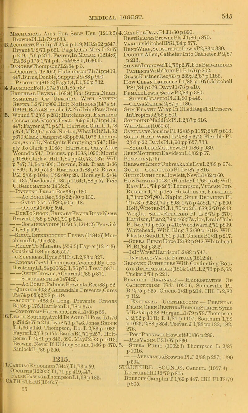 Mechanical Aids For Self Use (1213:6) BrownePl.Ll/79 p 633. 3. AcciDENTsPhillipsT2/59 p 119;MR2/62 p547. Bryant T 2/71 p 661. Paget,Old Men L 2/67 p 219;l/76 p 274. Fayrcr,In Malar. (1214:6) T2/6S p 175;l/74 p 4.71*988:5,1630:6. I DANGERsThompson'?L2/84 p 3. —Orchitis (1220:2) Hutchinson Tl/71pp419, 447.Burns,Double,Suppur.J2/S8p 990. h —PAROTiTis(813:2)Paget,4,Ll/86p 732. 4. JaundiceFo11.(974:5)L1/85p32. Urethral Fever (1168:4) Vide Supra.Nunn, Sympathy Of Urethra With System GENER.L2/71p909.Holt,NoRiGORs(1474:2). IfMM.BeNotStretched & NoUrinePassOver 5. Wound T2/68 p281; Hutchinson, Extreme CoLLAPSE&RiGORsTreat.l/69p9;l/71pp419, 447; Fayrer 2/71 p 271. Harrison Clin.L.1/78 p374;MR2/67 p529.Norton, WliatIsIt?Ll/82 p679;Clark,Dangers2/83pp694,1076;Thomp- son,AvoidByNot Quite Emptying p 747; Re- ply To Clark p 1085 ; Harrison, Only After Wound p 747; Discuss, pp 1085,1096; Morris p 1080; Clark v. Hill 1/84 pp 40, 73,137; Will p 747; Jl/S4p 606; Browne, Nat. Treat. 1/86 p 869; 1/90 p 593; Harrison 1/88 p 2; Raven PM.2/S8pl044; PS2/90p28. Horsley L 2/84 p 1135;Macdonaldl/85 p 1164;l/88 p 57. Vide U.Rheumatism(1465:2) . PREVENT.TREAT.Rec/90p 130. — —Ac .BoRicRec/88 p 22;/90 p 130. Salol(354:5)PS2/90 p 118. OpiumJ1/90p 594. —DueToShock,UrinaryFever Best Name BrownLl/86 p 870;l/90 p 594. CocaineAvoids(1050:5,1214:2) Fenwick Jl/86p999. —Simijl.Intermittent Fever (1484:6) Mur- chisonLl/79 p 653. —Relat To Malaria (559:3) Fayrer(1214:3). Cousins Jl/84pp 356,507. —c.SuppRESs.Hyde,53Hrs.L2/83 p 327. —Rigors CowZd. Thompson, Avoided By Ure- throtomyLl/84pl062;Jl/86p70;Treat.p871. OpiUMBrowne,ACharmJl/86 p 871. Strophanthus(1474:2). Ac.Boric.Palmer,Prevents Rec/S8p 22. —QtnNiNE(403:2)Annandale, Prevents, Cures T2/74 p 653;2/58 p 119. —Aconite (468:3) Long, Prevents Rigors Rl/58p 175.HarrisonLl/78p 375. —CYSTOTOMYHarrison,CuresLl/88 p 58. 6. Death Southey,Avoid In Aged If Poss.Ll/76 p 274;2/67 p 219;Lys 2/71 p 746. Jones,Shock T 1/66 pl40. Thompson, Do. L 2/83 p 1086. FayrerL2/68 p 175.BanksRl/71p257. Holt- house L 2/81 pp 843, 899. MayJ2/83 p 1013; Browne, Never If Kidney Sound 1/86 p 870. KinlockBl/86 p 300. 1215. 1.CardiacEmbolism(784:5)T1/73 p 59. Orohitis(1220:2)T1/71 pp 419,447. FALSEPASSAGEThompsonLl/68 p 183. CATHETERS(1646:5)— 35 4. CASEFoRDavyPl. J1/80 p 890. BESTSHAPEsBrownePls. J1/86 p 870. VARiousMitchellPSl/84p 577. Bent Wire , Substitute!^ wisP2/83 p 380. Double Allen, Catheter Into Catheter P 2/87 p 213. SiLVERlmprovedTl/73p237.FoRBED-RiDDEN Patients WithTuBEPl.Bl/76p 202. GLASsKustnerRec/83 p 289; J2/87 p 1186. How Clean Laurence Ll/83 p 1076.Mitchell PS1/84 p 579.DavyJl/78 p 410. FEMALELewis,StrawP2/83 p 380. —SilverElasticP1.J1/80 p445. —GLASsMalinsJ2/87 p 1186. Gum Elastic Wrap In OiledRagsToPreserve InTropicsJ2/86p 801. CoMPOUNDMaddickPl.L2/87 p 816. WhepLike(1050:5). CAPiLLARYCousinsPl.J2/85p 1157;2/87 p618. Solid Head Ward L 2/83 p 372; Flexible PI. 2/83 p 22;DavisPl.l/90 pp 657,733. —SoLiDTuBEMatthewsPl.1/86 p 930. OPENMouTHEDDavidsonLl/82 p 67. Pompeian(7:5). BELFASTLiNENUnbreakableEyeL2/88 p 974. Guide—ConductorP1.L2/87 p 816. GuiDECATHETERHowlett,NewLl/82 p 60. HowRETAiN(1048:l)HunterLl/62 p 54; Will, Easy PI.1/74 p 265; Thompson,Vulcan.Ind. Rubber 1/71 p 185; Hutchinson, Flexible 1/73pp 797,901. Napier, Self-Retained PI. Tl/73 p 623;2/74 p 698; 1/75 p 452;l/77 p 500. Holt, WiNGEDPl.Ll/70pp 261,689;2/70p84.3. Wright, Self-Retained PI. L 2/72 p 670 ; Harrison,Plan2/79 p 463;Taylor,DrainTube Pl.Rec/79 p 205; p 410;Woodward2/79p899. Whitehead, With Ring J 2/80 p 1019. Will, ElasticBandLl/81 p 941.ChieneBl/81 p 217. —Supra-Pubic Hope J2/82 p 942. Whitehead Pl.Bl/84p323. —IslT\ViSE?HarrisonL2/83 p 747. —InVesico-Vagin. Fistula (1612:4). Grooved Catheters With Conducting Bou- giesIfImpassable(1214:1)P1.L2/73 pp 5,65; Tucker2/74 p 221. Bladder Drainage — Hydrostatics Of Catheterism Vide 1050:6. Somerville PI. B 2/75 p 235; Cliiene 1/81 p 214. Hill L2/82 p 312. — External Urethrotomy — Perineal Drain.OpenUrethraBeforeStrict.Sjtuo MR2/55 p 368.MorganLl/79 p 78.Thompson J 2/82 p 1131; L 1/84 pll07; Southam 1/8S P1023; 2/88 p 854. Teevan J 1/83pp 132,182, 276. —PosTPROSTATEHowlettJl/86 p 289. —PerVagin.PS1/87 p 230. 5. —Supra Pubic (1062:3) Thompson L 2/87 p 1016. AppARATusBrowno PI. J 2/88 p 237; 1/90 p 594. STRICTURE—SOUNDS. Calcul. (1057:4)— LECTUREHillJ2/79 p 805. Bulbous CamplinT 1/69 p 447. Hill P1.J2/79 p805.