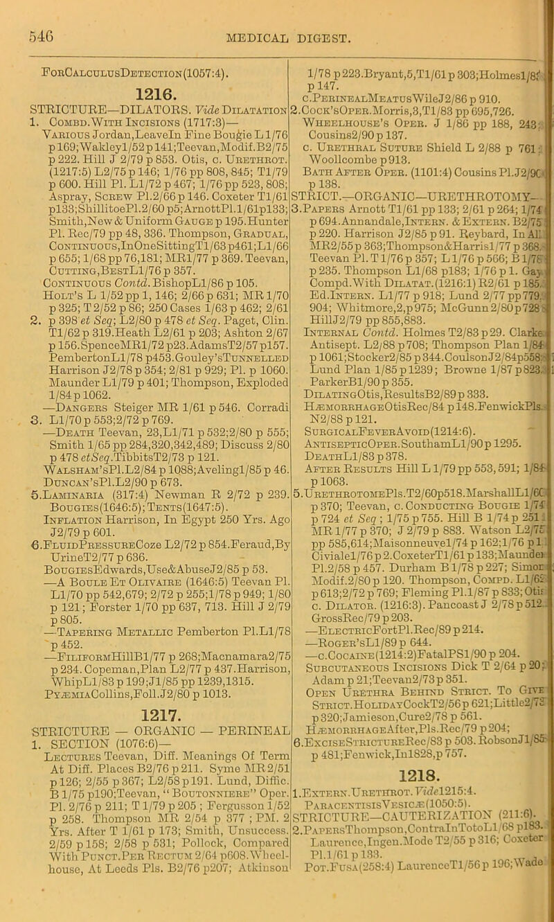 ForCalculusDetection(1057 :4). 1216. STRICTURE— DILATORS. Vide Dilatation 1. Combd.With Incisions (1717:3)— Various Jordan,Leaveln Fine Bougie L1/76 pl69;Wakleyl/52pl41;Teevan,Modif.B2/75 p 222. Hill J 2/79 p 853. Otis, c. Urethrot. (1217:5) L2/75 p 146; 1/76 pp 808, 845; Tl/79 p 600. Hill PI. Ll/72 p 467; 1/76 pp 523,808; Aspray, Screw PI.2/66 p 146. Coxeter Tl/61 pl33;ShillitoeP1.2/60p5;ArnottPl.l/61pl33; Smith,New & Uniform Gauge p 195.Hunter PL Rec/79 pp 48, 336. Thompson, Gradual, Continuous,InOneSittingTl/63p461;Ll/G6 p 655; 1/68 pp 76,181; MR1/77 p 369. Teevan, Cutting,BestL1/76 p 357. Continuous Contd. BishopLl/86 p 105. Holt’s L 1/52 pp 1,146; 2/66 p 631; MR 1/70 p 325; T 2/52 p 86; 250 Cases 1/63 p 462; 2/61 2. p 398 et Seq; L2/80 p 478 et Seq. Paget, Clin. Tl/62p 319.Heath L2/61 p 203; Ashton 2/67 p 156.SpenceMRl/72 p23. AdamsT2/57 pl57. PembertonLl/78 p453.Gouley’sTuNNELLED Harrison J2/78 p 354; 2/81 p 929; PI. p 1060. Maunder Ll/79 p 401; Thompson, Exploded 1/84 p 1062. —Dangers Steiger MR 1/61 p 546. Corradi 3. Ll/70p553;2/72p769. —Death Teevan, 23,Ll/71 p 532;2/80 p 555; Smith 1/65 pp 284,320,342,489; Discuss 2/80 p 478 eiiSeg.TibbitsT2/73 p 121. Walsham’sP1.L2/84 p 1088;Avelingl/85 p 46. Duncan’sP1.L2/90 p 673. 5. Laminaria (317:4) Newman R 2/72 p 239. Bougies(1646:5);Tents(1647:5). Inflation Harrison, In Egypt 250 Yrs. Ago J2/79 p 601. 6. FluidPressureCoz6 L2/72 p 854.Feraud,By UrineT2/77 p 636. BouGiEsEdwards,Use&AbuseJ2/85 p 53. —A BouleEt Olivajre (1646:5) Teevan PI. Ll/70 pp 542,679; 2/72 p 255;l/78 p 949; 1/80 p 121; Forster 1/70 pp 637, 713. Hill J 2/79 p 805. —Tapering Metallic Pemberton PI.Ll/78 p 452. —FiLiFORMHillBl/77 p 268;Macnamara2/75 p 234. Copeman,Plan L2/77 p 437.Harrison, WhipLl/83 p 199;Jl/85 pp 1239,1315. PYA2MiACollins,Foll.J2/80 p 1013. 1217. STRICTURE — ORGANIC — PERINEAL 1. SECTION (1076:6)— Lectures Teevan, Dill. Meanings Of Term At Diff. Places B2/76p 211. Syme MR2/51 pl26; 2/55 p367; L2/58pl91. Lund, Diffic. B1/75 pl90;Teevan, “ Boutonniere” Oper. PI. 2/76 p 211; T 1/79 p 205 ; Fergusson 1/52 p 258. Thompson MR 2/54 p 377 ; PM. 2 Yrs. After T 1/61 p 173; Smith, Unsuccess. 2/59 p 158; 2/58 p 531; Pollock, Compared With Punct.Per Rectum 2/64 p608. Wheel- house, At Loeds Pis. B2/76p207; Atkinson 1/78 p223.Bryant,5,Tl/61p 303;Holmesl/8i p 147. C.PERINEALMEATUSWileJ2/8Gp 910. 2. CocK’sOrER.Morris,3,Tl/83 pp 695,726. Wheelhouse’s Oper. J 1/86 pp 188, 243: Cousins2/90p 137. c. Urethral Suture Shield L 2/88 p 761: Woollcombe p913. Bath After Oper. (1101:4) Cousins PI. J2/9C* p 138. STRICT.—ORGANIC—URETHROTOMY- 3. Papers Arnott Tl/61 pp 133; 2/61 p 264; 1/74 p 694. Annandale,Intern. & Extern. B2/75 p 220. Harrison J2/85 p 91. Reybard, In AL' MR2/55p 363;Thompson&Harrisl/77 p 368.' Teevan PI. T1/76 p 357; L1/76 p 566; B1/78 p235. Thompson Ll/68 pl83; 1/76pi. Gay Compd.With Dilatat. (1216:1) R2/61 p 185. Ed.Intern. Ll/77 p 918; Lund 2/77 pp779, 904; Whitmore,2,p975; McGunn2/80p728- HillJ2/79 pp 855,883. Internal Contd. Holmes T2/83p29. Clarke. Antisept. L2/88 p708; Thompson Plan 1/84 p 1061; Stocker2/85 p 344.Coulson J2/84p558:- Lund Plan l/85pl239; Browne l/87p823. ParkerBl/90 p 355. DiLATiNGOtis,ResultsB2/89p 333. HA3MORRHAGE0tisRec/84 p 148.FenwickPls. N2/88 p 121. SurgicalFeverAvoid(1214:6). AntisepticOper. SouthamLl/90 p 1295. DeathL1/83 p 378. After Results Hill L1/79 pp 553,591; 1/84 p 1063. 5. URETHROTOMEPls.T2/60p518.MarshallLl/6C p 370; Teevan, c. Conducting Bougie 1/74 p724 et Seq; 1/75p755. Hill B 1/74p 2511 MR 1/77 p 370; J 2/79 p 883. Watson L2/75 pp 585,614;Maisonneuvel/74p 162;l/76 pi Civialel/76 p 2.CoxeterTl/61 p 133;Maundei PI.2/58 p 457. Durham B1/78 p 227; Simor Modif.2/80p 120. Thompson, Compd. L1/6S p 613;2/72 p 769; Fleming Pl.1/87 p 833; Oti£ c. Dilator. (1216:3). Pancoast J 2/78p512. GrossRec/79 p 203. -—ELECTRicFortPl.Rec/S9p214. —Roger’sL1/89p 644. —c.CocAiNE(1214:2)FatalPSl/90 p 204. Subcutaneous Incisions Dick T 2/64 p 20; Adam p 21;Teevan2/73p 351. Open Urethra Behind Strict. To Give Strict.HoLiDAYCockT2/56p 621;Little2/7i: p 320; Jamieson,Cure2/78 p 561. HiEMORRHAGEAfter,Pis.Rec/79 p204; 6. ExcisESTRicTURERec/S3 p 503. RobsonJl(S5' p 481;Fenwick,InlS2S,p 757. 1218. 1. Extern.Urethrot. FwZel215:4. Paracf.ntisisVesic^3(1050:5L STRICTURE—CAUTERIZATION (211:6). j 2. PAPERsThompson,ContraInTotoLl/68 pl&3. Laurence,Ingcu.Mode T2/55 p316; Coxeter 1 PI.1/61 p 133. _ J, i Pot.Fusa(258:4) LaurcnccTl/56p 196;V ado