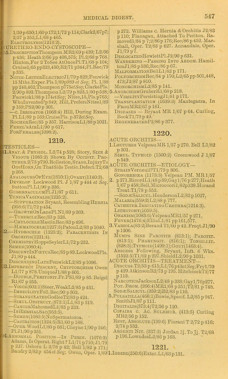 l/59p650;l/60pT72;l/72pll4;Clark2/67p7; 2/57 p352;Ll/68p 465. Electeolysis(1213:2). IURETHRO-ENDO-CYSTOSCOPE— 0. DESCiuPTiONTliompson MR2/69p 439; L2/66 p 436; Heath2/66 pp 408,575; Pi.2/68p768. Hinton,For 2 ToSee AtOncePl.Tl/68 p 104; Cruisel/65 pp323,450;R2/71 p344;Pl.Rec/79 p335. NiTZE-LEiTEEELECTEicJl/79p829;Penwick 15 Mths.Exper.Pis.l/89p989 at Seq; PI. 1/88 pp 240,462;Thompson p775at Seq] ClarkePls. 2/90p 893.Thompson L2/79 p 823,1/SOp 528; Fenwickl/88p 17ietScq\ Nitze,15,Pls.p763; WhoInvented‘?p 849; Hill, PrefersNitzel/89 p 169;PS2/90 p 301. —c. Ieeigatoe (1068:4) Hill, During Exam. P1.L1/S9 p 169;CruisePls. p 312etSeq. RocHEERec/S5 p 357. HarrisonLl/88pl021. Fenel’sAibL1/90 p 617. FobFemales(1098:2). 1219. ^TESTICLES— 1. Anat. & Physiol. L2/74p 528; Story, Size & Vigoub (1085:2) Shown By Occipit. Peo- tubee.2/73 p790.Rolleston, Stags,InjuryTo OneHoEN,On ThatSide Testic.Defect.T2/68 p268. AnaloguesOfEye(1810:1);Ovaby(1140:3). Develop Lockwood PI. J 1/87 p 444 at Seq. SuttonPl.Ll/90 p 336. GubebnaculumPI.JI/87 p 611. TunicaVaginalis(1225:2). —Suppuration Bryant, Resembling Hebnia (958:6)Tl/72 p 454. —GBowTHONLanePl.Nl/89 p269. —TuBEECLERec/83 p 328. —CHYLOCELEMastinRec/83 p 496. —HiEMATOCELE(1227:5)PatonL2/83 p 1040. 2. —Hydeocele (1225:2); Paeacentesis In Oechitis(1221:4). CHEMiSTEYHoppeSeylerLl/72 p 232. Semen (1080:4). DESOENTlNFcETUsRec/85 p 89.LockwoodPls. Jl/89p 444. DESCENDiNGLATEFenwickL2/85 p 1096. NS.Impebfect Descent, Cbyptobqhism Owen Ll/77 p 878.UniqueJl/88p 601. —Double,PEEiTONiT.Fr.PSl/89 p 85.Beigel Rl/67 p 255. —VoicE(602:l)Steer,WeakL2/85 p 431. —lMBECiLiTYFoll.Rec/90 p 302. —SxEANGULATEDGodleeT2/83 p 424. —Simul.Obsteuct.(873:1)L1/83 p 319. —OANCEBMahomedLl/83 p 233. —In HeenialSac (953:5). —SEMEN(1080:5)NoSpormatozoa. —Oastbation(1224:5)R1/60p 188. —Opee. WoodLl/80 p 681; Oheyne 1/90p 246; Pl.Jl/90p351. 4.Abnoemal Position—In Peein. (1076:3) Adams, Is Oporat. Right ? Ll/71 p710; Jl/79 p 227. Osborn L 2/78 p 42; Boll 1/82 p 171; Baudry 2/82p 454et Seq; Owen, Oper. 1/891: p272. Williams c. Hernia & Orchitis J2/83 p 110; Flanagan, Attached To Periton. Re- movedl/84 p 7;2/86p 176;Roc/86 p 452. Mar- shall, Oper. T2/83 p 627. Annandale, Oper. Jl/79 p 7. DiSLOCATEDHowlettPl. J2/90 p 631. Wandebing —Passing Into ABDOM.Hamil- tonJl/85 p 536;Rec/86 p 67. MALFOEMATIONBellLl/82 p 171. PoLYOECHiSMRec/84 p 170;L2/65 pp 501,448, 473;J2/87 p 810. MonoechismL2/85 p 141. 5.ANOBCHiSMGruberRl/68p 218. —ViEiLiTYPersistingJl/81 pl71. Tbansplantation (1639:3) Mantegazza, In FbogMR2/67 p 161. Diseases — Bryant MR 1/67 p 64. Curling, BookTl/79p49. RegeneeatedP2/86 p 377. 1220. ACUTE ORCHITIS— 1. Lectubes VelpeauMR 1/57p270. Bell Ll/82 p 301. Simul. Typhoid (1500:2) Greenwood J 1/87 p 549. ACUTE ORCHITIS—ETIOLOGY— STBAiNVerneuil?Tl/79p 306. Gonoebhcea (1173:3) Velpeau PM. MR 1/57 2. p271.RicordLl/48p 89;Gay 1 /76 p277;Heath 1/67 p 458;Bell,Micrococcil/82p339.Horand Treat.Tl/78 p 552. —Sod^: SALioYL.HendersonL2/82 p 1027. Malabia(559:2)L2/88p 777. Catheteb.Ibbitating Ueethba(1214:3) . Lithotomy (1059:5). Onanism(1083:6J VelpeauMRl/57 p 271. FEVEB(1476:4)EllisLl/81 pp 161,577. 3. VABioLA(83:2)BeraudTl/60 p 42.Freqt.Jl/90 p 1206. Mumps Sine Pabotite (813:1); Paeotit. (813:1); Phabyngit. (816:1); Tonsillit. (828:3);Typhoid(1499:1);Gout(1468:4). Abscess Following, Bryant, Inft. 6 Wks. (1522:5)Tl/62 p 297.ShieldL2/90 p 1031. ACUTE ORCHITIS—TREATMENT— Discuss.T2/53 p 615;Ll/76p43etScg;Fryl/70 p 429.AtkinsonR2/73 p 195. HitchcockT2/77 p 113. NABCOTicsJacksonL2/48 p 338;Gayl/76p277. Pot. Beom. (266:4)MRl/68 p251;T2/81 p 748. Sod^s Salicyl. (359:2)B2/83 p 110. 5.PuLSATiLLA(466:l)Bowie,Specif. L2/85 p 947. SmithJl/87 p 111. Digitalis (373:4)T2/56 p 120. Copaiba c. Ac. Sulhhub. (413:5) Curling MR2/56 p 152. Rest, Absolute (199:6) Fiorani T 2/72 p 416: 2/74 p 532. Aegenti Nit. (337:3) Jordan 3j. To U. T2/68 p 196.LowndesL2/86 p 163. 1221. l.IODiNE(250:6)Exter.Ll/63pl31.