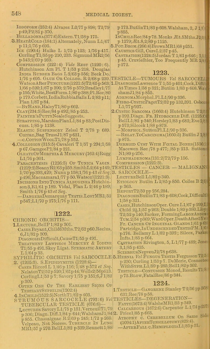 Iodoform (252:4) Alvarez L2/77 p 898; T2/79 p49;P2/81p 370. BEDLADONNA(377:6)Extern.Tl/58p 175. 3. Heat&Cold (184:1) Alternately, Nunn Ll/67 p ll;l/76 p 695. Ice (190:4) Hulke L 1/75 p 123; 1/76 p 417. Curling Tl/55pp 210,233. Sigmund MR2/56 p 543;2/69p 269. Compression (222:4) Vide Rest (1220:6). Hutchinson Air PI. T 1/53 p 218. Douglas India Rubber Bags L 2/63 p 556; Beck Do. 1/76 p 695. Glue Or Collod. R 2/68 p 239. WatsonAfter Puncture (1221:5)T2/65p 563; 1/66 p520;l/67p 390; 2/76 p 579;Bradleyl/77 p 195;White,BestForm.l/80p388;Pl.Rec/80 p 179. Corbett, IndiaRubbiaBalls L 2/83 pll; Plau 1/87 p 84. —ByHand,PIaleyTl/80 p 662. CLAY(234:5)Rec/84 p 492;/85 p 253. PAiNTER’sPuTTYNealeSuggests. Strapping,MarstonPlanLl/84 p 83;PostDis- cuss. 1/85 p 1138. Elastic Suspensory Zeissl T 2/78 p 689. Curran,Bag TrussJl/87p631. —c.CottonWoolT1/78 p 552. 4. Collodion (315:5) Cavaleri T 1/57 p 294;l/58 p 67.GamgeePl/84 p 221. OleateOfMorphia & Mercury (162:4)Rugg Ll/76 p 301. Paracentesis (1226:5) Of Tunica Yagin. (1219:2)BeanyR2/63p259.SmithL2/64pl49; 1/70 pp393,429; Nunnp 158;l/76p 43 ctSeq\ p496;Macnamaral/77 p 50.Watson'(1221:3). Incisions Into Tunica Albuginea Hutchin- son 3,Rl/61 p 189. Vidal, Plan L 2/46 p 189; Smith 1/76 p 43 et Seq. —DANGERsDemarquay Testis. LostMR1/52 p 547;Ll/70 p 275;l/76 pill. 11222. CHRONIC ORCHITIS— 1. LECTURE,BellP 1/82 p 301. Cases Bryant,Child6Mtlis.T2/62 p60.Reclus, 6,Jl/82p 309. DiAGNOSisDifficult,CauseTl/55 p 491. Treatment Lawrence Mercury & Iodine Tl/55 p 491.Skey Ligat. Spermatic Artery Ll/64p 33. SYPPIILITIC ORCHITIS Vel SARCOCELE 2. (1205:3). S.Epididymitis (1228:4)— Cases Ricord L 1/46 p 116; i/48 p572 et Scq. NelatonT2/52p520;l/61p44;Wells2/56p613. CurlingLl/53 p 7; Savory 1/75 p 151;6,J 1/82 p 173.ButlinTl/83 p 608.Walsham, 2, J 1// p855. lNCHiLDRec/84p 78. Monks iEt.5Mths.J2/( p 1279;A5t.8,2/89 p 1125. 5.PoT.BROM.(266:4)BrownMRl/68 p251. Caustics Gill, CureL2/57 p45. Castration(1224:5) Jordan T1/61 p 646; 1/i p45. Cruvielhier, Too Frequently MR 2/( p272. 1223. TESTICLE—TUMOURS Vel SARCOCEL 1. DiAGNOSisLawrence T1/55 p401;Cock,Diffi:. At Times 1/58 p 321; Butlin 1/83 p 608.Wa shamJl/84 p 855. ADENOMAMorphol.Pl.Ll/90p 336. FiBRO-CYSTicPagetT2/52 pp 132,391. Osboi Ll/77p937. 2. Cystic Sarcoma (1660:4) Hutchinson T2// p 392.Diagn. Fr. Hydrocele DiS. (1225:0 BellLl/82 p340;Horsleyl/83 p 683; Eve 1/i j p573;Silcock 1/88 p 879. —MoRPHOL.SuttonPl.Ll/90 p 336. —Relat.ToCarcinoma(1660:5) Butlin J 1/i p 875. Dermoid Cyst With Fcetal Bones(1536::: Macewen Rec/78 p477; /85 p 213. Sutton: Nl/89p276. Lymphadenoma(131:2)T2/79p 156. Compression (1221:3). TESTICLES — CANCER — MALIGNANT 3. SARCOCELE— LectureBcU Ll/82p 340. Etiology Butlin L 2/85 p 850. Colies B 2/£ p 363. ReportT2/59 pp 256,284. DiAGNOSisButlinTl/83 p 608;Cock,Difficult l/5Sp 321. Cases,HutchinsonOper. Cure Ll/67 p 299;I Child 2J,l/57 p263; Double 1/89p380.Lloy T2/52 p 140;Barker, FormingLARGEABDOi Tum.2/54 p369;Ward Oper. Death AfteroYr: Fr. Cancer Of Inguinal Glands 1/61 p 65 Partridge, IuUndescendedTestisPM. 1,6 pl76. Bellamy L1/82 p 392; Silcox, Parke Infts.1/85 p 664. CastrationRiviDgton, 5, Ll/77p 489; Jone 3,1/85 p 425. SciRRHUsNepveuJ2/7S p63S. 5.Hernia Vel Fungus Testis FergussonT2 5 p 230; Curling 1/53p 7. DeMeric, Connect* WithSYPH.Ll/59 p 2S5;Belll/S2p302. Testicle—Contusion Monod, ResultsTl S p 73.BLO\v,FatalRec/86 p 344. p 309. Often One Of The Earliest Signs Of Tertiary S yphi lis (1202:4) 4.lNCHiLD(1522:5)NorthTl/62 p 403. STRUMOU S SARCOCELE (793:6) Yd TUBERCULAR TESTICLE (676:6)— Lectures Savory Ll/75 p 151. VernouilTl/79 p 306; Diagn. Diff.1/84 p 644;WalshamJl/84 p 855. Chassaignac R2/69p 245; 1/72 p260. Velpeau, Not Necess. Tubercle In Lung MR1/57 p 270.BellLl/82 p 339;Bcnnctt 1/8S 1224. 1. Testicle—Gangrene Stanley T 2/56 pp 56S 631:Rec/78p5S. TESTICLES—DEGENERATION— Fatty(1673:4)WalsheMRl/53 p 349. Calcareous (1672:6) Carpenter Ll/74p2ji 2. Priccl/85 p 663. ' ., Atrophy c. Cerebellum On Same biQ' (1094:1) AfterTonsillotomy(S29^4). —AfterFall c.HemiplegiaL1/85p 31.