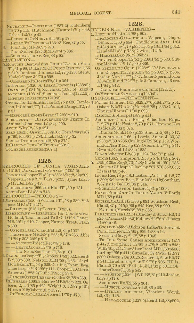 Neuralgic—Irritable (1237:2) Eulonberg T2/70 p 115; Hutchinson, Nature 1/79p 669. OsbornL2/78 p 43. —PressureOfNerveRcc/SIp 17. —Relat.ToHysterta(1334:3)Rcc/87 p55 1.—IcEDidayMR2/69 p 270. —ZinciSulph. (285:6) MR2/74 p 336. —SuRGicALTREAT.Rec/83 p 82. CASTRATION— S.Eunuchs Beauvoisins Their Nature Vile Tl/61 p 98; DulcaPM.Of Pudic Region 1/66 p 649. Jamieson,Chinese L2/77pl23. Stent ModeOfOper. J2/79p 552. —ComparedToRosesT2/81 p 364. In Epilep.(1320:6); iNSAN.Prevents (13S8:5); Onanism (1084:5); Satyrias. (1085:5); Sper- matorrh. (1081:4);Scroful.Testis(1222:5); ImperfectDescent(1219:3). Operation H.SmithPlanL2/75 p 630; Jamie- son, InChina2/77pl24.Poinsot,DangerT2/78 p81. —ExpLOREBEFOREBryantL2/86 p 910. Substitute — Bistournage Of Testis In Animals,ChauveauLl/82p 555. Avoid, WhyJ2/85 p 424. SELF(1642:5)OrwinJl/82pl05;TornAwayl/87 p790;Rec/81 p 253.BlackPS2/89p 32. SesualDesireAfterJ2/85 p 375. InRadicalCureOfHernia(960:1) . ToCheckPauperism(207:1) . 1225. IYDROCELE OF TUNICA VAGINALIS . (1219:1).Anal.Dis.InFemales(1095:2). CLiNiCALsCooperTl/52pp383eiSeg,;2/52p209; Velpeaul/54 p217; Rl/73p233. Syme Ll/55 p 417 ;Belll/82 p 49. CHOLESTERiNE(966:2)InPluidTl/80 p 131 AcuTELaneLl/85 p 748. IYDROCELE -ETIOLOGY— !,METASTAsis(556:3)Verneuil Tl/58p 389. Vel- peauMRl/57 p 271. —Pharyng.(816:1);Tonsil. (828:3). Hereditary—Infantile Vel Congenital Holland, Transmitted To 3 Out Of 4 Gener. MR 2/61 p 210. Cooper,Nature, Treat. Tl/52 p609. —UNiQUECASEPolandPM.L2/84 p 1001. —Treatment MR2/56p 263; 2/57 p266. Abbe Tl/84p 303;2/52p519. ALC0H0Llnjeet.Rec/78p 178. LeaveAloneT2/78 p 719. LiG.NECKSoutham J1/84 p 161. ;.DiAGNOSisCooperTl/52p509;l/53p622.Heath L 2/88p 802. Nelaton MRl/58p266. Lloyd, HowExam.Tl/53 p 629.Curling,Exam. Evg.’ ThenLargerMR2/66p411. CooperFr.CYSTic SARC0MA(1223:2)Diffic.T2/55p 396. —CANCEROFTENPRESENTCollesB2/88p363. lNFEMALEs(1095:2)Baxter MR2/75 p 223. Os- born, 2, L 1/85 p 423. Wright,3, J2/87 p 421; Hirst p 912;Osborn,6, p 1377. —OFFEMORALCANALOsbornLl/79 p 473. 1226. HYDROCELE—VARIETIES - 1. LECTUREHeathL2/88p802. Liparocele-Galactocede Velpeau, Diagn. Dii'iic. L1/60 p 654; Thudichum Anal. 1/64 p 434;Curnowl/79 p835;l/64 p434;l/84 p842. Kendall Jl/85 p 738;Davies p 1245. InHernialSac(951:2,953:5). ENCYSTEDCooperT2/52 p 209;l/53 p 629. Sut- tonMorphol.Pl. Ll/90 p 336. Of Spermatic Cord (1228:2) Vel Spermato- CELECooperTl/52 p 610;2/52 p 209;2/57p636, Jordan, Var.L2/77 p537.Baker. Spermatozoa Aliveln Fluid B2/77 p 243.Cameron, 46 ozs. Ll/84 p 842. 2. —DiagnosisFrom H/ematocele (1227:5). OfVesicul^iSbminales(1230:5). HYDROCELE—TREATMENT— 4. PAPERsHunterTl/53p629;2/70p494;2/72p51. OsbornB 2/77 p 241;Morris2/88 p 365.Gould, UnusualFormsLl/90p 893. RADicALSibthorpeJl/89 p 411. Accident Curing Frost, Subcutan. Rupt. L 2/78 p 843; Foster 2/79 p 871. Browne,Not RadicalJ2/88 p 876. —BRUisEMonkJl/88pl33;Sinclair2/S8 p 817. Acupuncture (166:4) Lewis, Amer. J 39/37 p238;47/39 p 235.CurlingMR2/56p 152. Wor- mald,Plan T1/53 p 629.Osborn B 2/77 p 241. Bryant, Expl.Ll/88 p 1235. DRAiNAthertonL2/83 p 1124.Rec/87 p 454. Seton(166:2) Simpson T2/58p 578;l/59p 207; 5. 2/59pl09ef Seg;2/70p528;Gowland2/60 p 186. —CoNTRAGillespieT 2/59 pp 267,576,652,653; Lizarsl/60 p46. lNCiSERee/78p 348: Jacobson, Antisept.L2/77 p 309;Bellamy,Best,Plan2/85p 12;Soutliam 2/87 p 515.BallB2/86 p 314. —ScHNiTTMETHOD,ListerJl/81 p 1003. PunchPieceOut Of Tunica Vagin. Villards MR1/58 p 544. Excise,McArdleL 1/86 p 691;Southam,Best, Plan2/87 p 515;2/89 p 845;Rec/88 p 200. —F allure,MorrisB2/88 p 365. PARACENTESis(1221:4)Bradley&STRApR2/72 p256.PYEMiA(169:2)Follow.B2/76pl.Lizars Tl/60 p 46. —Cocaine(455:5) Atkinson, InSacTo Prevent PainFr.Inject.L2/85 p 829;l/88 p 14. —SYRiNGEDavy,Pl. J2/82 p 1048. —Tr. Iod. Syme, Causes Adhesions L 1/55 p 447;StrongTinct.T2/81 p 278;B 2/77 p 245; Will2/81p211.NewAfterTreat.MRl/60p550; Curling2/66p 411; Curesln30r 4Wks.L 2/77 p309. Osborn,70ut0f25Recurred,PlanB2/77 p 241.Hutchinson,Plan T 2/78p 706. Hillis, PlanL2/79 p 351;Boll,3i-3iij ,1/82 p 50.1n0b- stinateCasesJl/84 p 542. AsSET0N(1226:4)WillB2/81p212. Jordan Ll/76 p 170. —AccidentsFr.T2/55p 304. MuSCUL.0ONTRACT.L2/86p 23. Hydrops Articuli, Vicarious Worth L2/86 p 148. H.>EMATOCELE(1227:5)HcathL2/88pS02.