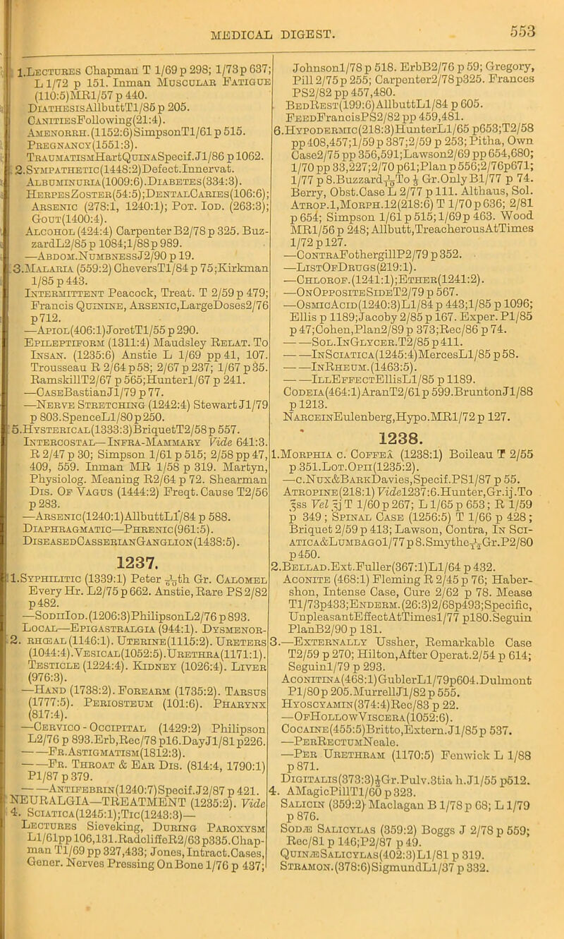 I.Lectures Chapman T 1/69 p 298; l/73p637; *' L 1/72 p 151. Inman Muscular Fatigue (110:5)MRl/57 p 440. DiATHESisAllbuttTl/85p 205. CANiTiEsFollowing(21:4). Amenorrh. (1152:6) SimpsonTl/61 p 515. Pregnancy(1551:3). TRACMATisMKartQuiiiASpecif. Jl/86 p 1062. 12.SYMPATHETic(1448:2)Defect.Innervat. Albuminuria(1009:6).Diabetes(334:3). HerpesZoster(54:5);DentalCaries(106:6); Arsenic (278:1, 1240:1); Pot. Iod. (263:3); Gout(1400:4). Alcohol (424:4) Carpenter B2/7S p 325. Buz- zardL2/85 p 1084;l/88 p 989. —Abdom.NumbnessJ2/90 p 19. 3.Malaulv (559:2) CheversTl/84p 75;Kirkman 1/85 p 443. Intermittent Peacock, Treat. T 2/59 p 479; Francis Quinine, Arsenic,LargeDoses2/76 p712. —Apiol(406:1) JoretTl/55 p 290. Epileptiform (1311:4) Maudsley Belat. To Insan. (1235:6) Anstie L 1/69 pp 41, 107. Trousseau B 2/64 p 58; 2/67 p 237; 1/67 p 35. BamsldllT2/67 p565;Hunterl/67 p 241. —OASEBastianJl/79 p 77. —Nerve Stretching (1242:4) Stewart Jl/79 p 803.SpenceLl/80p250. 5.HYSTERicAL(1333:3)BriquetT2/58p 557. Intercostal—Infra-Mammary Vide 641:3. B 2/47 p 30; Simpson 1/61 p 515; 2/58 pp 47, 409, 559. Inman MB 1/58 p 319. Martyn, Physiolog. Meaning B2/64p72. Shearman Dis. Of Vagus (1444:2) Freqt. Cause T2/56 p283. —ARSENic(1240:l)AllbuttLl784 p 588. Diaphragmatic—Phrenic (961:5). DiseasedCasserlanGanglion(1438:5). 1237. I.Syphilitic (1339:1) Peter J^th Gr. Calomel Every Hr. L2/75 p 662. Anstie, Bare PS 2/82 p482. —SoDiiIoD.(1206:3)PhilipsonL2/76p893. Local—Epigastralgia (944:1). Dysmenor- 2. rhceal (1146:1). Uterine(1115:2). Ureters (1044:4). Vesical(1052:5).Urethra(1171:1). Testicle (1224:4). Kidney (1026:4). Liver (976:3). —Hand (1738:2). Forearm (1735:2). Tarsus (1777:5). Periosteum (101:6). Pharynx (817:4). —Cervico - Occipital (1429:2) Philipson L2/76 p 893.Erb,Bec/78pl6.DayJl/81p226. Fr.Astigmatism(1812:3). Fr. Throat & Ear Dis. (814:4, 1790:1) Pl/87 p 379. ANTiFEBRiN(1240:7)Specif. J2/87 p 421. NEUBALGIA—TBEATMENT (1235:2). Vide 4. Sciatica(1245:1);Tic(1243:3)— Lectures Sieveking, During Paroxysm Ll/61pp 106,131.BadcliiIcB2/63p335.Chap- man Tl/69 pp 327,433; Jones, Intract.Cases, Gener. Nerves Pressing OnBone 1/76 p 437; Johnsonl/78 p 518. ErbB2/76 p 59; Gregory, Pill2/75p255; Carponter2/78p325. Frances PS2/82 pp 457,480. BEDBEST(199:6)AllbuttLl/84 p 605. FEEDFrancisPS2/82 pp 459,481. 6.HYPODERMic(218:3)HunterLl/65 p653;T2/58 pp 408,457;l/59p 387;2/59 p 253; Pitha, Own Case2/75 pp 356,591;Lawson2/69 pp 654,680; l/70pp33,227;2/70p61;Planp556;2/76p671; 1/77 p 8.BuzzardTyio £ Gr.Only Bl/77 p 74. Berry, Obst.Case L 2/77 p 111. Altbaus, Sol. Atrop.1,Morph.12(218:6) T l/70p636; 2/81 p654; Simpson 1/61 p 515; l/69p 463. Wood MB1/56 p 248; Allbutt,TreacberousAtTimes 1/72 p 127. —CoNTRAFothergillP2/79p352. —ListOfDrugs (219:1). —Chlorof. (1241:1) ;Ether(1241:2) . —OnOppositeSideT2/79 p 567. —OsmicAcid(1240:3)L1/84 p 443;l/85 p 1096; Ellis p 1189; Jacoby 2/85 p 167. Exper. Pl/85 p 47;Coben,Plan2/89 p 373;Bec/86 p 74. Sol.InGlycer.T2/85p411. lNSciATicA(1245:4)MercesLl/85 p 58. InBheum. (1463:5). IllEffectE111sL1/85 p 1189. CoDEiA(464:l)AranT2/61p 599.BruntonJi 1/88 p 1213. NARCEiNEulenberg,Hypo.MBl/72 p 127. 1238. 1. Morphia c. CoffeI (1238:1) Boileau T 2/55 p 351.Lot.Opii(1235:2). —c.Nux&BARiiDavies, Specif. PS1/87 p 55. Atropine(218:1) Fidel237:6.Hunter,Gr.ij.To ^ss Vel =j T 1/60 p 267; L1/65 p 653; B 1/59 p 349 ; Spinal Case (1256:5) T 1/66 p 428; Briquet 2/59 p 413; Lawson, Contra, In Sci- atica&Lumbago1/77 p 8.SmjdbeT1.IGr.P2/80 p450. 2. BELLAD.Ext.Fuller(367:l)Ll/64 p 432. Aconite (468:1) Fleming B 2/45 p 76; Haber- sbon, Intense Case, Cure 2/62 p 78. Mease Tl/73p433;ENDERM.(26:3)2/68p493;Specifie, UnpleasantEffectAtTimesl/77 plSO.Seguin PlanB2/90p 181. 3. —Externally Ussber, Bemarkable Case T2/59 p 270; Hilton,After Operat.2/54 p 614; Seguinl/79 p 293. AcoNiTiNA(468:l)GublerLl/79p604.Dulmont Pl/80p 205.Murrell Jl/82p 555. HyoscYAMiN(374:4)Bec/83 p 22. —OfHollowViscera(1052:6). CocAiNE(455:5)Britto,Extern. JT/85p 537. —PERBECTUMNeale. —Per Urethram (1170:5) Fenwick L 1/88 p 871. DiGiTALis(373:3)iVGr.Pulv.3tia b.Jl/55 p512. 4. AMagicPillTl/60 p 323. Salicin (359:2)-Maclagan B 1/78 p 68; L1/79 p 876. Sod,e Salicylas (359:2) Boggs J 2/78 p 559; Reo/81 p 146;P2/87 p 49. QuinieSalicylas(402:3)L1/81 p 319. S'TRAM0N.(378:6)SigmundLl/37 p 332.