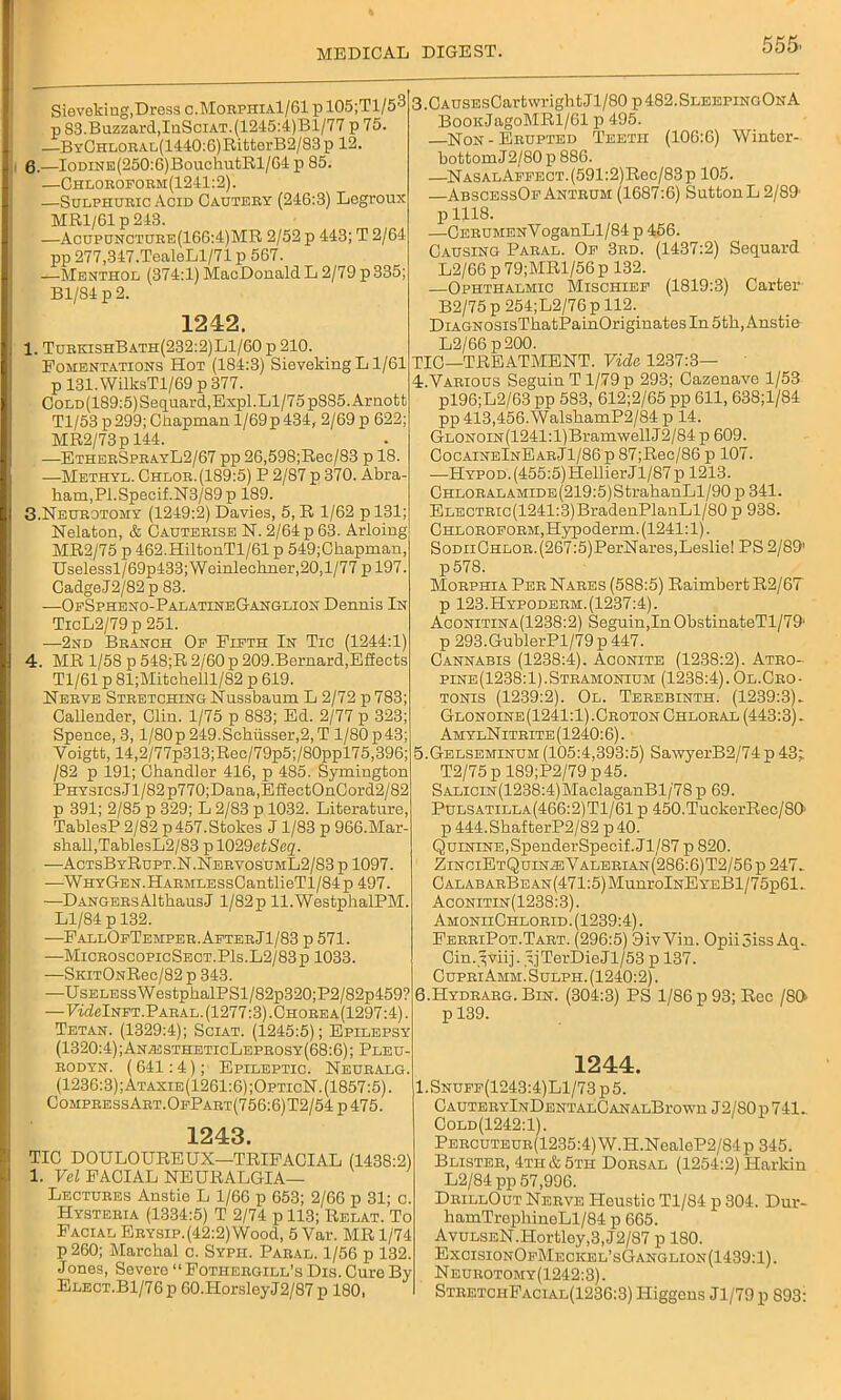 Sieveking, Dress c.MorphiaI/61 pl05;Tl/53 p 83.Buzzard,IuSciat.(1245:4)B1/77 p 75. —ByCHLORAL(1440:G)RittorB2/83p 12. 6.—IoDiNE(250:6)BouchutRl/64 p 85. —Chloroform(1241:2). —Sulphuric Acid Cautery (246:3) Legroux MR1/61 p 243. —Acupuncture(166:4)MR 2/52 p 443; T 2/64 pp 277,347.TealeLl/71 p 567. —Menthol (374:1) MacDonald L 2/79 p 335; Bl/84 p 2. 1242. 1. TurkishBath(232:2)L1/60 p 210. Fomentations Hot (184:3) Sieveking L1/61 p 131. WilksT 1/69 p 377. CoLD(189:5)Sequard,Expl.Ll/75p885.Arnofct Tl/53 p299; Chapman l/69p434, 2/69 p 622 MR2/73p 144. —EtherSprayL2/67 pp 26,598;Rec/83 p 18. —Methyl. Chlor. (189:5) P 2/87 p 370. Abra- ham,PI.Specif.N3/89p 189. 3. Neurotomy (1249:2) Davies, 5, R 1/62 p 131; Nelaton, & Cauterise N. 2/64 p 63. Arloing MR2/75 p 462.HiltonTl/61 p 549;Chapman, Uselessl/69p433; Weinlechner,20,l/77 p 197. CadgeJ2/82p 83. -—OfSpheno-PalatineGanglion Dennis In TicL2/79 p 251. —2nd Branch Of Fifth In Tic (1244:1) 4. MR 1/58 p 548;R 2/60 p 209.Bernard,Effects Tl/61 p 81;Mitchelll/82 p 619. Nerve Stretching Nussbaum L 2/72 p 783 Callender, Clin. 1/75 p 883; Ed. 2/77 p 323 Spence, 3, l/80p249.Schusser,2,T 1/80p43 Voigtt, 14,2/77p-313;Rec/79p5;/80ppl75,396; /82 p 191; Chandler 416, p 485. Symington Physics Jl/82p770;Dana,EfiectOnCord2/82 p 391; 2/85 p 329; L 2/83 p 1032. Literature, TablesP 2/82 p 457.Stokes J 1/83 p 966.Mar shall,TablesL2/83 p 1029e£<Seg. —ActsByRupt.N.NervosumL2/83 p 1097. —WHYGEN.HARMLESsCantlieTl/84p 497. —DangersAlthausJ l/82p ll.WestphalPM. Ll/84 p 132. —FallOfTemper. After Jl/83 p 571. —MicroscopicSect.P1s.L2/83p 1033. —SniTONRec/82 p 343. —UsELESsWestphalPSl/82p320;P2/82p459? — FwMnft.Paral. (1277:3). Chore a(1297:4) . Tetan. (1329:4); Sciat. (1245:5); Epilepsy (1320:4);AnacstheticLeprosy(68:6); Pleu- rodyn. ( 641:4); Epileptic. Neuralg. (1236:3);Ataxie(1261:6);OpticN. (1857:5). CompressArt.OfPart(756:6)T2/54 p475. 1243. TIC DOULOUREUX—TRIFACIAL (1438:2) 1. Vel FACIAL NEURALGIA— Lectures Anstie L 1/66 p 653; 2/66 p 31; c. Hysteria (1334:5) T 2/74 p 113; Relat. To Facial Erysip.(42:2)Wood, 5 Var. MR 1/74 p 260; Marchal c. Sypii. Paral. 1/56 p 132. J ones, Severo “ Fothergill’s Dis. Cure By Elect.B1/76p G0.HorsleyJ2/87p 180, 3. CAUSEsCartwrightJl/80 p482.SleepingOnA BooiiJagoMRl/61 p 495. —Non - Erupted Teeth (106:6) Wintor- bottomJ2/80p 886. —NASALAFFECT.(591:2)Rec/83p 105. —AbscessOf Antrum (1687:6) Sutton L 2/89 plllS. —CERUMENVoganLl/84 p 456. Causing Paral. Of 3rd. (1437:2) Sequard L2/66 p 79;MRl/56p 132. —Ophthalmic Mischief (1819:3) Carter B2/75p254;L2/76pll2._ DiAGNOSisThatPainOriginates In 5th, Anstie L2/66 p200. TIC—TREATMENT. Vide 1237:3— 4. Various Seguin T 1/79 p 293; Gazenave 1/53 pl96;L2/63 pp 583, 612;2/65 pp 611, 638;l/84 pp 413,456.WalshamP2/84 p 14. GLONOiN(1241:l)BramwellJ2/84 p 609. OocaineInEarJ1/86p 87;Rec/86 p 107. —HYPOD.(455:5)HellierJl/87 p 1213. CHLORALAMiDE(219:5)StrahanLl/90 p 341. ELECTRic(1241:3)BradenPlanLl/80 p 938. Chloroform,Hypoderm. (1241:1). S0DiiCHL0R.(267:5)PerNares,Lesliel PS 2/89’ p578. Morphia Per Nares (588:5) RaimbertR2/67 p 123.Hypoderm.(1237:4). Aconitina(12.38:2) Seguin,In ObstinateTl/79' p 293.GublerPl/79 p 447. Cannabis (1238:4). Aconite (1238:2). Atro- pine(1238:1).Stramonium (1238:4).Ol.Cro- tonis (1239:2). Ol. Terebinth. (1239:3)- Glonoine(1241:1).Croton Chloral (443:3). Am ylN itrite (1240:6). 5. Gelseminum (105:4,393:5) Sa\vyerB2/74 p 43; T2/75 p 189;P2/79 p 45. SALiciN(1238:4)MaclaganBl/78 p 69. Pulsatilla(466:2)T1/61 p 450.TuckerRec/80’ p 444.ShafterP2/82 p40. Quinine,SpenderSpecif.Jl/87 p 820. ZinciEtQuinieValerian(286:6)T2/56p 247- CALABARBEAN(471:5)MunrolNEYEBl/75p61. Aconitin(1238:3). AmonhChlorid. (1239:4). FerriPot.Tart. (296:5) 9ivVin. Opiijiss Aq- Cin.^viij. yjTerDieJl/53 p 137. CupriAmm. Sulph. (1240:2). 6. Hydrarg. Bin. (304:3) PS 1/86 p 93; Rec 180 p 139. 1244. 1.Snuff(1243:4)L1/73p5. C AUTERYlNDENTALCANALBrown J2/80p741- Cold(1242:1). PERCUTEUR(1235:4)W.II.NealeP2/84p345. Blister, 4th & 5th Dorsal (1254:2) Harlan L2/84 pp 57,996. DrillOut Nerve ITeustic Tl/84 p 304. Dur- hamTrephineLl/84 p 665. AvuLSEN.Hortley,3,J2/87 p 180. ExcisionOfMeokel’sGanglion(1439:1). Neurotomy(1242:3). StretchFaclal(1236:3) Higgens Jl/79 p 893: