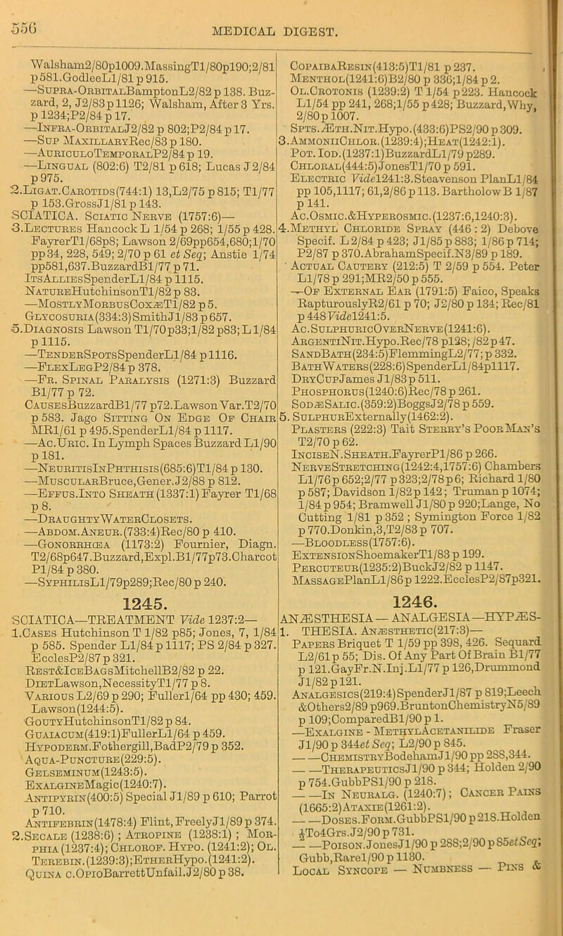 Walsham2/80pl009.MassingTl/80pl90;2/81 p 581.GodleeLl/81 p 915. —SupKA-OnBiTAr.BamptonL2/82 p 138. Buz- zard, 2, J2/83pll26; Walsham, After 3 Yrs. p 1234;P2/84p 17. —Infba-ObbitalJ2/82 p 802;P2/84 p 17. —Sup MaxillaeyR6c/83 p 180. —AubiculoTempobalP2/84p 19. —Lingual (802:6) T2/81 p 618; Lucas J 2/84 p 975. 2. Ligat.Cabotids(744:1) 13,L2/75 p815; Tl/77 p 153.GrossJl/81 p 143. SCIATICA. Sciatic Nebve (1757:6)— 3. Lectubes Hancock L 1/54 p 268; 1/55 p 428. FayrerTl/68p8; Lawson 2/69pp654,680;l/70 pp34, 228, 549; 2/70 p 61 et Seq; Anstie 1/74 pp581,637.BuzzardBl/77 p 71. lTsALLiEsSpenderLl/84 p 1115. NATUEEHutchinsonTl/82p 83. —MosTLYMoBBusCoxa:Tl/82 p 5. GLYC0SUBiA(334:3)SmitkJl/83p657. •5.Diagnosis Lawson Tl/70p33;l/82 p83; L1/84 p 1115. —TENDEBSP0TsSpenderLl/84 plll6. —FlexLegP2/84p 378. —Fb. Spinal Pabalysis (1271:3) Buzzard Bl/77 p 72. CAUSEsBuzzardBl/77 p72.Lawson Var.T2/70 p 583. Jago Sitting On Edge Of Chaib MR1/61 p 495.SpenderLl/84 p 1117. —Ac.Ubic. In Lymph Spaces Buzzard Ll/90 p 181. —NeubitisInPhthisis(685:6)T1/84 p 130. —MuscuLAEBruce,Gener. J2/88 p 812. —Eeeus.Into Sheath (1337:1) Fayrer Tl/68 P 8- —DbaughtyWatebClosets. —ABDOM.ANEUB.(733:4)Rec/80p 410. -—Gonobbhcea (1173:2) Fournier, Diagn. T2/68p647.Buzzard,Expl.Bl/77p73.Charcot Pl/84 p 380. —SYPHiLisLl/79p289;Bec/80p 240. CopaibaResin(413:5)T1/81 p237. Menthol(1241:6)B2/80 p 33G;l/84 p 2. Ol.Cbotonis (1239:2) T 1/54 p223. Hancock Ll/54 pp 241, 268;l/55 p 428; Buzzard,Why, 2/80 p 1007. SPTS.iETH.NiT.Hypo.(433:6)PS2/90p309. 3. AmmoniiChlob. (1239:4) ;Heat(1242:1) . Pot. IOD.(1237:l)BuzzardLl/79 p289. Chlobal(444:5) JonesTl/70 p 591. Electbic Fidel241:3.Steavenson PlanLl/84 pp 105,1117; 61,2/86 p 113. BartholowB 1/87 p 141. Ac. Osmic.&Hypebosmic. (1237:6,1240:3). 4. Methyl Chlobide Spbay (446 : 2) Debove Specif. L 2/84 p 423; Jl/85p883; 1/86 p 714; P2/87 p 370.AbrahamSpecif.N3/89 p 189. ' Actual Cauteby (212:5) T 2/59 p 554. Peter Ll/78 p 291;MR2/50 p 555. —Op Extebnal Eab (1791:5) Faico, Speaks RapturouslyR2/61 p 70; J2/80 p 134; Rec/81 p4487id!el241:5. Ac.SulphubicOvebNebve(1241:6). ABGENTiNiT.Hypo.Ree/78 pl28; /82p47. SANDBATH(234:5)FlemmingL2/77; p 332. BATHWATEEs(228:6)SpenderLl/84plll7. DBYCupJames Jl/83p 511. PHOsPHOBUS(1240:6)Rec/78p 261. SoDiESALic.(359:2)BoggsJ2/78p559. 5. SuLPHUBExternally(1462:2). Plastebs (222:3) Tait Stebby’s PoobMan’s T2/70 p 62. lNCiSEN.SHEATH.FayrerPl/86 p 266. NebyeStbetching (1242:4,1757:6) Chambers Ll/76p 652;2/77 p323;2/78p6; Richard 1/80 p587; Davidson 1/82 p 142; Truman p 1074; 1/84 p 954; Bramwell Jl/SO p 920;Lange, No Cutting 1/81 p 352 ; Symington Force 1/82 p 770.Donkin,3,T2/83 p 707. —Bloodless(1757:6). ExTENSiONSkoemakerTl/83 p 199. PEECUTEUE(1235:2)BuckJ2/82 p 1147. MASSAGEPlanLl/86pl222.EcclesP2/87p321. 1245. SCIATICA—TREATMENT Vide 1237:2— 1.Cases Hutchinson T 1/82 p85; Jones, 7, 1/84 p 585. Spender Ll/84 p 1117; PS 2/84 p 327. EcclesP2/87 p 321. REST&IcEBAGsMitchellB2/82 p 22. DiETLawson,NecessityTl/77 p 8. Vabious L2/69 p 290; Fullerl/64 pp 430; 459. Lawson(1244:5). GouTYHutchinsonTl/82 p 84. GuAiACUM(419:l)FullerLl/64 p 459. HYPODEBM.Fothergill,BadP2/79 p 352. Aqua-Punctube(229:5). Gelseminum(1243:5). ExALGiNEMagic (1240:7). Antipybin(400:5) Special Jl/89 p 610; Parrot p 710. Antifebbin(1478:4) Flint, FreelyJl/89p 374. 2.Secale (1238:6); Atbopine (1238:1) ; Mob- phia(1237:4); Chlobof. Hypo. (1241:2); Ol. Tebebin. (1239:3) ;ETHEBHypo. (1241:2). Quina c.OpioBarretbUnfail.J2/80p 38. 1246. iNiESTHESIA — ANALGESIA—HYP^SS- l. THESIA. An-esthetic(217:3)— Papebs Briquet T 1/59 pp 398, 426. Sequard L2/61p 55; Dis. Of Any Part Of Brain Bl/77 p 121.GayFr.NJnj .Ll/77 p 126,Drummond Jl/82pl21. Analgesics(219:4) Spender Jl/87 p 819;Leech &Others2/89 p969.BruntonChemistryN5/S9 p 109;ComparedBl/90 p 1. —Exalgine - MetbylAcetanilide Fraser Jl/90p 344ef Seq; L2/90p 845. Chemists YBodeliam J1/90 pp 2SS, 344. TheeapeuticsJ1/90 p 344; Holden 2/90 p 754.GubbPSl/90 p 218. .—. —In Neubalg. (1240:7); Canceb Pains (1665:2)Ataxie(1261:2). — —DosES.FoEM.GubbPSl/90 p 218.Holdcn 4To4Grs.J2/90p 731. Poison. JonesJl/90 p 28S;2;90pS5e<Sr2> Gubb,Rarel/90 p 1180. Local Syncope — Numbness — Puss &