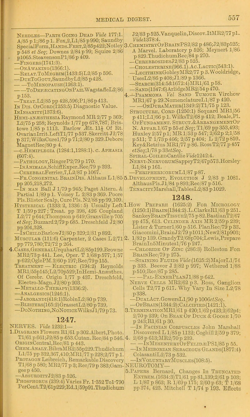 Needles—Parts Going Dead Vide 177:1. A/85 p l;/86p 1. Fox,2,Ll/85p990; Saundby SpecialForm,Hands.Feet,2/85p422;Notley p 548 et Seq; Downes 2/84 p 99; Squire 2/86 pl065.SteavensonPl/86p 409. —Fingers(1741:3). —OnA\vaking(13G6:1). —Relat.ToMegrim(1433:5)L2/85 p 596. —DuEToGouT,SaundbyL2/S5p42S. ToMenop ad se (1263:1). ToDEP^CATiNGONPAiLWagstaft'eL2/86 p 153. —Treat.L2/85 pp 428,596;Pl/86p413. In Dis. OfCord(1253:5) Diagnostic Value. InInsanity(1373:6). Hemi-an^sthesia Raymond MR 2/77 p 369; L2/75p 258; Reynolds 1/77 pp 678,787; Bris- towe 1/85 p 1113. Barlow HUt. 11J Of Rt. OvarianIrrit.LeftTl/77 p537.Skerritt J2/78 p 317; WilksCurel/79 p 71;2/80 p 329.Debore MagnetRec/80 p 4. —c.Hemiplegia (1284:1,1288:1). c. Aphasia (607:4). —Pathology,RingerP2/79 p 170. —InAnimals,SchiffExper.Rec/79 p 393. —CEREBRALFerrier,7,L2/87 p 1067. —Fb.Congenital BrainDis. Althaus L1/85 pp 205,218,272. —In man Ball J1/79 p 945; Paget Alteru. & Partial 1/89pi. Voisey L 2/83p369. Poore Pis.Blister Scalp, Cure Pis. N2/88 pp 99,109. Hysterical (1333:2, 1336:5) Usually Left T 1/59 p 227 ; Treat, pp 398, 426 Coupland L2/77 p644;Thompsonp 649;Granville p 705 etSeq; Buzzard2/79p 685. Dresclifeld J2/80 pp 204,328. —lNCHiLDBarlowJ2/80p 329;2/81 p 892. Muscular (111:6) Carpenter, 2 Cases L2/71 pp 779,780;T2/72 p 264. 4.CASES,GENERALUrquliartL2/85pl99.Browne MR2/73p 441. Lee, Oper. T l/68p577; 1/57 p 622; OglePM. 2/60 p 197;Rec/79p 155. Treatment — Electric (194:2) Reynolds MRl/55pl45;L2/70p529;InHemi-An£esthes. Of Cerebr. Origin 1/77 p 437. Dresclifeld, Electro-Magn. J2/80 p 203. —Metallo-Therapy(1336:2). —Analgesics(1246:1). —Jaborandi(418:l)RobinL2/80 p 739. —BLisTERs(165:2)GrassetL2/80 p 739. —DoNoTHiNG,NoNoTiCEWilksJl/79p73. 1247. NERVES. Vide 1232:1— 1.Diagrams Flowers Rl/61 p 302.Albert,Pboto.j J2/83 p 525.Vanquelin,Discov.ItMR2/77 pi. VidcVdlQ'A. 3. ChemistryOfBhainPS2/82 p 48G;J2/83p525; A Marvel. Laboratory p 526; Meynert 1/86 p 829.ThudiehumRec/84 p 270. —CerebrosidesJ2/83 p 525. —Cholesterine(966.1).Ac.Lactic(543:1). —LECiTHiNEGobleyMR2/77 p 3. Wooldridge, UsesL2/86 p 408; Jl/89 p 1366. —Starch(314:5&1672:4)MR1/61 p 58. —SAND(1347:6)ArlidgeMR2/54p470. 4. —Psammoma Vel Sand Tumour Virchow MR1/67 p 29.NomenclatureLl/87 p 420. OnDuraMater(1349:2)T1/75 p 123. Structure, Cord (1250:1) Sequard MR1/56 p 411;Ll/66 p 1. WilksT2/68 p 412; Beale,PL OpFundament. Struct.&ArrangementOf N. Appar.1/67 p 55 et Seq; Tl/69 pp 353,493; Huxley 2/57p 1; MR 1/53p 547; 2/62p 2;1/5S p 511; T l/73p 466; 2/57 p 404; L 2/72 p859- Key&Retzius MR1/77 p S6. Ross T2/77 p 457 etSeq;ll7S p 33fitSeq. SpiRAL-CoiLEDCantlieFi<7el242:4. N ervi-N ERVORUMSappey T2/67p573. Horsley Ll/84 p 161. —PeriphericorumL1/87 p87. 5. Development, Evolution J 2/83 p 1081. AlthausPls.Jl/84 p893;Rec/S7 p 516. TENAciTYMarshall,TablesL2/83 p 1029. 1248. 1. How Prepare (1625:2) For Micrology (1250:1)Brain(1344:2) .L.ClarkeRl/63 p 251. SankeyBRAiNTissuE2/75 p 82.BastianT2/67 pp 475, 613. Cylinder Axis MR2/59p 239; Lister & Turnerl/60 p 516.PlanRec/79 p 33. Giacomiui,Brain J2/79 pl011;New2/81p903; 2. l/82p 139. GrandyT2/68p704;Lewis,Prepare BrainIn5Minutesl/76 p 247. —Chloride Op Zinc (286:3) Rolleston For BRAiNRec/79p 275. —Staining Fluids Vide (1625:2)MajorLl/74 p 333. Beevor J 2/82 p 997; Wethered l/'SS p 510;Rec/87 p 285. Pal-ExnerPlanJ1/88 p 642. Nerve Cells MR2/62 p 3. Ross, Ganglion Cells T2/77 p 617. Why Vary In Size L2/7S p338. , —DuALAcT.GowersLl/90 p 100 Get Seq. —OfBrain(1344:2);Calcified(1421:1). 3. TerminationMR1/G1 p 420;l/62p423;2/G2p4: 2/70 p 239; On Beak Of Duck & Goose 1/70 p 243;R1/61 p 30. In Pacinian Corpuscles John Marshall Discovered L l/85p 1132; Coghill 2/59 p 379; Tl/61 p 661; J2/85 p 653.Cutan. Rcc/84 p 546.'4. 2/68 p 613;MR2/70p 239. ORiGiNCentral,Rec/81 p 443. CHEM.ANALY.BibraMR2/55p229.Tliudichum Ll/75 pp 332,367,410;MRl/77 p 228;2/77 p 1. Pbotagon Leibreich, Remarkable Discovery InMesenteryOfFelid.ePS1/85 p 55. —InMeibomian Sebaceous Glands(1S77:4) ColasantiL2/73 p 532. „ —InVoluntaryMuscles(108:5). Tl/68p 580; MR2/77 p 3; Rec/79 p 383;Gam-NEUROTOMY— geep 450. j5.Papers Bernard, Changes In Truncated —AbsurdityJ2/83 p 526. ! Extrem.(1G34:3)T1/61 pp 81,139;2/G1 p 103; Phosphorus (239:4) Varies Fr. 1-352 Tol-790 L 1/87 p 863; R 1/G9pl75; 2/60p 63; T 1/68 PerCent.T2/61p229;Ed.l/59p91.Thudichum pp374, 423. Mitchell T 1/74 p 193. Effects