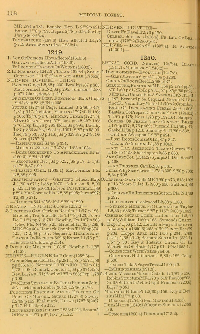 MR 2/74 p 181. Benoko, Exp. L 2/72 p 421; Exper. 1/78 p 799; Repair2/78 p 409;Bowlby 1/87 p 863etSeq. Temperature (187:6) How Affected Ll/75 p 713. AfterSpinalInj. (1252:4). 1249. 1. AcT.OpPoisoNS,HowAffected(1615:6). Galvanism,EfiectsAfter(193:3). ToPromoteHealingOfWounds(160:3). 2.In Neuralg.(1242:3); Tetan(1329:4); Spasm. Contract. (111:6) ;Elephant. Arab. (1756:4). NERVES—DIVIDED—UNION- PAPERS GlugeL2/82p 230; Bowlbyl/87 p863. MaeCormacPls.N2/88 p 295. Johnson T2/83 p 271.Clark,Rec/84 p 110. OfNerves Of Diff. Functions, Exp. Gluge MRl/64p 232;2/64 p 235. Suture (1727:4) Page, Immed. J 2/80p347; 1/81 p 717. Nelaton, Median (1727:4) R 1/65 p 205; T2/76 p 170; Median, Ulnar (1727:5); &lNT.CuTAN.Curep 572; 2/64 pp 42,227; 1/65 p 70.Exp.Ll/78 p 799;Ed. 1/84 p 994; Bowlby 1/87 p 863 et Seq: Scott p 1091; 2/87 pp 53,99. Roc/79 p 53; /80p 148; /84 p 329;/87p 279. Of Sciatic(1757:6). —RapidCuresPS1/88 p 334. -—Musculo-Spiral(1727:3)L1/83 p 1034. —Bone Shortened To Approximate Ends (160:3) J2/84 p 1085. —Secondary Rec /84 p 525; /88 p 17; L 1/81 p 472;2/87 p99. —Plastic Oper. (1639:1) MacCormac Pis. N2/88p295. Transplantation—Grafting Gluck, Exp. J 1/80 p 671; 1/88 p 1070 ; Atkinson, 5, 2/90 p 625;Ll/88 pl043;Robson,PosT.TiBiALl/89 p224.MacCormacPls.N2/88p295;Cure p297; T2/83 p 271. •—RABBiTs(544:4)WolfeL2/89 p 1220. NERVES—INJURIES.Cord(1252:2)— ■3.Lectures Gay, Curious Results Ll/77 p 126. Mitchell, Trophic Effects Tl/78p 123; Poore Do.Ll/77 pp 713,751; Bowlby, Do.1/87 p 863 etSeq; Pis. N4/89p25.MitchellLl/65p289; MR2/72p404.Remark.Conclus.Tl/68pp374, 425 ; R 2/68 p 167. Sequard, Hereditary TRANSM.OFEFFECTs(562:5)Exper.Ll/75p7. HiRSUTiEsFollowing(21:4). ■5.Influ. On Muscles (108:5) Bowlby L 1/87 pll23. NERVES—REGENERAT.Cord(1252:6)— PAPERsSequardMRl/53p281;l/55 p 557;l/56 pp 336,413. Bernard T1/60 p 310; 1/61 p 81; 1/73 p 466;Remark,Conclus.l/68pp 374,425. Rev.Ll/74pl71;Bowlbyl/87p863;Exp.l/78 p 799. TwoEnds SeparatedBy IndiaRubber J oin, &AbsorbIndiaRubber(364:3)L2/86 p 476. Functions Restored After Excision Of Port. Of Muscul. Spiral (1727:3) Savory L2/68 pl42; Kiallmark, Ulnar (1727:5)2/67 p 747.HillT2/68p 212. Recurrent SENSiBiLiTY(1233:4)Ed.Resum6 OfEactsL2/77 p97;l/87 p 1122. NERVES—LIGATURE— DEATHFr.FavellT2/70 p 170. Cerebr. Soften. (1416:4). Fr. Lig. Of Bra CHiAL(1727:2)R2/60pG4. NERVES —DISEASE (1337:1). N. System (1400:1)— 1250. SPINAL CORD. Nerves) 1247:41. Brain (1344:1).Micrology(1248:2)— 1. Development—Evolution(1247:5). —Grey M ATTERVign alJ 1/84 p 1263. ORiGiNOFRooTsReedL2/88 p 971. Structure,EunctionsMR1/64p2;1/73 pp59 370;l/60 p 517;Kolk p 73;l/57 p 85;2/55p525! 3 KindsOfCells For 3 SystemsOfN.TLGI 2. p 487; Bernard p 54. Sequard, Motor N.Dis- tinctFr. V olun taryMotorLl/70 p 2;Crombie, Ratio Of Decussating Fibres 2/69 p 505! Bastian,ToPrepareCoRDFoRExAM.(1248:l) T 2/67 p 475; Ross 1/78 pp 137,164. Sappey, Course Of Tracts That Connect Brain Ll/76p 577; 2/76 p 469; Buzzard PI.l/80p 41; Gaskelll/88 p 1210. Sharkey PI. J1 /86 p 532. —OfRoots WestphalL2/87 p 494. —PosT.RooTsCourseOfLl/87 p 327. —Glarke’sColuhnsL1/88 p 1040. —Ant. Lat. Ascending Tract Gowers Pis. Ll/86p 1153;Sherrington2/86 p 868. Ant.GreyCol. (1344:2) Sympt.Of Dis. Rec/81 p 468. —Ac.DEGENER.CawL2/87 p 561. CellsWhySizeVariesL2/78p 338; 2/80 p 708; 2/84 p 702. 3. CENTRALCANALKolkMR l/60pp73,518; 1/62 p 113.Moore Dilat. L 2/80p 656; Sutton 1/88 p360. —DERIVEDFR.lNTESTINEsSutton Pis. N1 S9 p 297. OBLITERATEDLockwOOdL2/88p 1180. —Syringo-Myelus. VcL Gliomatosis Taylor L2/83 p 683; Turner 2/87 p 1167; 2/S8 p 1082. Cerebro-Spinal Fluid Hilton Uses L2/60 p 156;Williamsl/60p 165. Symonds Quant. 4. Exp. T 1/58 p 342; Hewitt Always Beneath ARACHNOiD(1350:6)2/55pl79.FuNCT.Rec/79 p 234. Hoppe Anal. MR 1/56 p 234 ; 2/60 p241; 1/62 p 129; Bernard Sugar In (332:1) 1/57 p 33; Key & Retzius Circul. Of In Ventricles Of Brain 1/77 p 91. Fidel353:l. —Connected\VithVeins(744:6). —CHEMisTRYHalliburton J 2/89 p 182; Coley p 600. —ExcESsTukc&SayreTreat.Jl/90 p 9. —InRhinorrh.ea(591:3). 5. BLOOD-VESSELsMoxonDistrib. L 1/SI p 530. RobinsStructureMRl/70p 51S;Rec/S3p208. Gull&SuttonlnArter.Oapil.Fibrosis (720:6) Ll/77 p351. MENiNGEsliiltonPl.L2/60p 156. Key & Ret- ziusMRl/77 p 88. —Diseases(1254:3) FfdeMENiNG. (1348:5). DuraMater(1349:1) Maguire Suppur. L2/88 P 9. —Tumours(1260:4),Dermoid(1713:2).