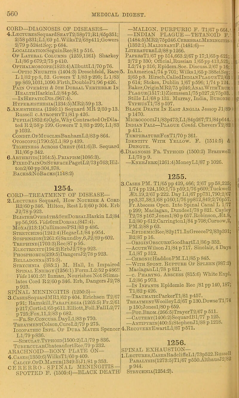 CORD—DIAGNOSIS OF DISEASES— 4. LECTUEEsSoquardSEATT2/58p77;Rl/65p351; 2/58p331;Ll/69 pl.WilksT2/68p411;Gowers 2/79 p E>2ietSeq) p 684. LocALiZATiONSeguinRcc/81 p 516. Of Lateral Columns (1259,1261) Sharkey Ll/86 p679;2/75p 410. OPTHALMOSCOPE(1823:4)AllbutfcLl/70p76. —Optic Neuritis (1404:3) Dreschfeld, Rare L 1/82 pp 8, 52. Gowers T 1/83 p 295; L 1/83 pp 869,1031,1090.Firth,DoublePl/96 p 426. Pain Over4th & 5th Dorsal Vertebrae In HEALTHHarkinL2/84p 56. —InHepaticDis. (967:4). HypeRjESTHEsia(1234:5)MR2/59p 13. 5. Anaesthesia (1246:1) Sequard MR 2/59 p 13. Russell c.AtrophyT1/81p 426. PuPiLs(1852:6)Ogle,Why Contracted OrDila- ted R 2/58 p 199. Gowers T 1/83 p 295; Ll/83 pl032. CoNDiT.OFMuscLEsBanhamL2/83p864. Otoscope(1790:5)L1/89 p 439. Tightness Across Chest (641:6)B. Sequard Rl/66p 342. 6. Arthritis(1264:5).Priapism(1086:3). FiXEDPAiNONSuRFACEPagotL2/73p763;Hil- ton2/60 pp 304,378. B acks&NoB acks (1148:2) 1254. CORD—TREATMENT OF DISEASE— 2. Lectures Sequard, How Nourish A Cord R2/60p 346. Plilton, Rest L 2/60 p 304. Erb J2/78p923. BLiSTEROvER4TH&5THDoRSALHarkin L2/84 pp 56,995.7ifZc6THDoRSAL(847:4). MokA(213:l)CullimorePSl/83 p 486- STRETCHiNG(1242:4)HegarLl/84 p 954. Suspension(1261:6) Saundby,6, J2/89 p 602. TREPHiNE(1703:3)Rec/87 p 95. ELECTRiciTY(194:2)ErbJ2/78p 923. PHOSPHORUs(239:5)DaugersJ2/78p 923. Belladonna(375:3). Strychnia (385:1) M. Hall, In Impaired Spinal Energy (1256:1) Form.L2/52 p 486! I Vide 1401:5!! Inman, Nourishes Not Stimu- lates Cord R2/60p 346. Erb, Dangers J2/78 p923. SPINAL MENINGITIS (1250:5)— 3. CASEsSequardMRl/62p404. Erichsen T2/67 p91; Ramskill,Paraplegia (1265:5) Fr.2/61 p217;Cortisl/65p611.Elliott,Foil.FallL2/77 p 725;Fox,ll,2/83 p 682. —Fr.Sp. Concuss. DayLl/83p 770. TREATMENTColson,CureL2/79 p 275. Idiopathic Inel. Of Dura Mater Spencer Ll/79 p836. —Simulat.Typhoid(1500:2)L1/79 p 836. TuBERCULARGhatoaufortRec/79 p 232. ARACHNOID—BONY PLATE ON— 4. CASEs(1350:6)WilksTl/60p409. Calcif.OfD.Mater(1349:5) ,T 1/81 p 353. CERERRO - SPINAL MENINGITIS- SPOTTED F. (1505:4)—BLACK DEATH -MALIGN. PURPURIC F. Tl/67pGC4.' — INDIAN PLAGUE—TETANOID F. 1484:5)MR2/75p246.CEREBRALMENiNGms 1352:1).MalignantF. (1481:6)— LiteratureL2/88 p 1266. PapersT1/67 pp 514,663.2/67 p 17;l/65p 621; 2/72 p 330; Official,Russian 1/65pp 413,521; L2/74 p 316; Epidem.Soc. Discuss.2/67 p 16; 5. InAmerical/74 p 701; Wilks 1/65 p 388etSeq; 2/65 p 8. Hirsch,CalledlNDiANPLAGUET2/63 p 614; Stokes, Dublin 1/67p596; 1/74p 124. Baker,OriginMR2/75 p246;AnalWithTrue PLAGUE(1517:l)Ziemssenl/75p327;2/75p33. Stille Ll/68 p 131. Murray, India, Bubonic TyphusT1/78 p 597. Black Death In East Anglia Jessop Jl/89 p 1470. Micrococci Jl/83p473;Ll/S4p267;Tl/84p644. Indian Pali—Plague Contd. CheversT2/82 p 411. TemperatureFoxT1/70p 361. Identity With Yellow. F. (1514:5) & Dengue. 6. Diagnosis Fr. Typhoid (1500:2) Bramwell Ll/78 p 9. —KNEEjERK(1261:4)MoneyLl/87 p 1026. 1255. 3. Cases PM. Tl/65pp429,466; 2/67 pp 58,225; 1/74 pp 124,150;l/75 p59;l/76 p609;Tuckwell iBt.19,2/67 p 222. Day Ll/67 pp731,790;2/67 pp3,37,38;l/68 pl60;l/76 pp812,849;2/76p57. Fr.Abscess Open. Into Spinal Canal L 1/77 p299; Maclagan, Dundeel/78p 821. Cayley T2/78 pl67; Jonesl/80 p 657. Robinson, iEt. 8, L2/80 p 612;Carringtonl/84 p708;Curnow,2, PM.2/88 p 63. —EpiDEMicRec/82pl71.InGreeceP2/83p391; B2/87 p 16. —ORiGiNOBSCUREGoodhartLl/86p 352. —AcuTEWilson Jl/84 p 717. Sinclair, 4 Daj'S Ll/87 p 312. —CnRONicHaddonPM.Ll/85 p 845. ■—With Spont. Rupture Of Spleen (9S7:2) MaclaganLl/78 p 821. — c. Pharyng. Abscess (815:6) White Expl. L2/86 p973. —In Infants Epidemic Rec /81ppl40,1S7; Tl/82p426. —TRAUMATicParkerTl/81 p457. TreatmentWoolle3TL2/67 p 130.DowseTl/74 p 150; Jonesl/SO p 659. —P0T.BR0M.(266:5)TrayerT2/67 p 511. —CAUTERY(1406:2)SequardBl/77 p 125. —ANTiPYRiN(400:5)StephenJl/SS p 121S. 4. RECOVERYEwartLl/87 p571. 1256. SPINAL EXHAUSTION— 1.Lectures,CASEsRadcliffcLl/73p522.Russell Paralysis(1273:5)T1/67 p550.AlthausJ2, S2 p 944. Stryciinia(1254:2).