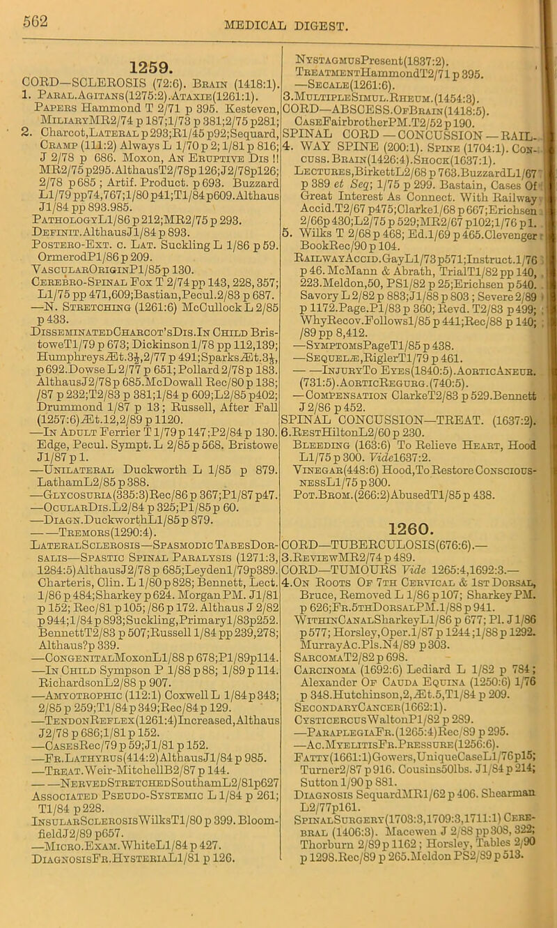 1259. CORD—SCLEROSIS (72:6). Brain (1418:1). 1. Paral.Agitans(1275:2).Ataxie(1261:1). Papers Hammond T 2/71 p 395. Kesteven, MiliaryMR2/74 p 187;l/73 p 381;2/75 p281; 2. Charcot,Lateral p293;Rl/45 p92;Sequard, Cramp (111:2) Always L 1/70 p 2; 1/81 p 816; J 2/78 p 686. Moxon, An Eruptive Dis 11 MR2/75p295.AltkausT2/78pl26;J2/78pl26; 2/78 p685 ; Artif. Product. p693. Buzzard Ll/79 pp74,767;l/80p41;Tl/84p609.Althaus Jl/84 pp 893.985. PathologyL1/86 p 212;MR2/75 p 293. DEPiNiT.AlthausJl/84p 893. Postero-Ext. c. Lat. SucMing L 1/86 p 59. OrmerodPl/86p 209. VascularOriginP1/85p 130. Cerebro-Spinal Fox T 2/74 pp 143,228,357; Ll/75 pp 471,609;Bastian,Pecul.2/83 p 687. —N. Stretching (1261:6) McCullockL2/85 p433. DisseminatedCharcot’sDis.In Child Bris- toweTl/79 p 673; Dickinson 1/78 pp 112,139; HumpkreysiEt.3J,2/77 p 491;SparksiEt.3J, p692.DowseL2/77p 651;Pollard2/78p 183. AlthausJ2/78p G85.McDowall Rec/80p 138; /87 p 232;T2/83 p 381;l/84 p 609;L2/85 p402; Drummond 1/87 p 13; Russell, After Eall (1257:6)JEt.l2,2/89 p 1120. —In Adult Eerrier T1/79 p 147 ;P2/84 p 130. Edge, Pecul. Sympt.L 2/85 p56S. Bristowe Jl/87 p 1. —Unilateral Duckworth L 1/85 p 879. LatkamL2/85 p 388. —GLYCOSURiA(335:3)Rec/86p 367;Pl/87p47. —OcularDis.L2/84 p 325;Pl/85p 60. —DiAGN.DuckworthLl/85p 879. Tremors(1290:4). LateralSclerosis—Spasmodic TabesDor- salis—Spastic Spinal Paralysis (1271:3, 1284:5) AlthausJ2/78 p 685;Leydenl/79p389. Charteris, Clin. L1/80 p 828; Bennett, Lect. 1/86p484;Sharkey p624. MorganPM. Jl/81 p 152; Rec/81 p 105; /86 p 172. Althaus J 2/82 p 944;l/84 p 893;Suckling,Primaryl/83p252. BennettT2/83 p 507;Russell 1/84 pp 239,278; Althaus?p 339. —CoNGENiTALMoxonLl/88 p 678;Pl/89pll4. —In Child Sympson P 1/88 p 88; 1/89 p 114. RichardsonL2/88 p 907. —Amyotrophic (112:1) CoxwellL l/84p343; 2/85 p 259;Tl/84p 349;Rec/84p 129. —TENDONREELEx(1261:4)Increased, Althaus J2/78 p 686;1/81 p 152. —CASEsRec/79 p 59; Jl/81 p 152. —Fr.Lathyrus(414:2) Althaus Jl/84 p 985. —TREAT.Weir-MitchellB2/87 p 144. NERVEDSTRETCHEDSouthamL2/Slp627 Associated Pseudo-Systemic L1/84 p 261; Tl/84 p228. lNsuLARScLEROSisWilksTl/80 p 399. Bloom- fieldJ2/89 p657. —Micro.Exam. WkiteLl/84 p 427. DiagnosisFr.HysteriaL1/81 p 126. NYSTAGMUsPresent(1837:2). TREATMENTHammondT2/71 p 395. —Secale(1261:6). 3. MultipleSimul. Rheum. (1454:3). CORD—ABSCESS.OfBrain(1418:5). CA.SEFairbrotherPM.T2/52 p 190. SPINAL CORD — CONCUSSION — RAIL- ■ 4. WAY SPINE (200:1). Spine (1704:1). Coh- cuss. Brain(1426:4).Shock(1637:1). Lectures,BirkettL2/68 p 763.BuzzardLl/67 71 p 389 et Seq\ 1/75 p 299. Bastain, Cases Of j Great Interest As Connect. With Railway | Accid.T2/67 p475;Clarkel/68 p 667;Erichsen I 2/66p 430;L2/75 p 529;MR2/67 pl02;l/76 p 1. 5. Wilks T 2/68p 468; Ed.1/69 p465.Clevenger r BookRec/90p 104. RAiLWAYAcciD.GayLl/73p571;Instruct.l/7G p 46. McMann & Abrath, TrialTl/82pp 140, , 223.Meldon,50, PS1/82 p 25;Erichsen p540. . Savory L 2/82 p 883;Jl/88 p 803 ; Severe 2/89 » p 1172.Page.Pl/83 p 360; Revd. T2/83 p499; ; WhyRecov.Followsl/85p441;Rec/88 p 140; ; /89 pp 8,412. —SYMPTOMsPageTl/85 p 438. —Sequela: ,RiglerTl/79 p 461. InjuryTo Eyes(1840:5).AorticAneub. (731:5). AorticRegurg. (740:5). —Compensation ClarkeT2/83 p 529.Bennett J 2/86 p 452. SPINAL CONCUSSION—TREAT. (1637:2). 6. RESTHiltonL2/60p 230. Bleeding (163:6) To Relieve Heart, Hood Ll/75 p 300. Vide1637:2. Vinegar(448:6) Hood,To Restore Conscious- NESsLl/75p300. Pot.Brom. (266:2) AbusedTl/85 p 438. 1260. CORD—TUBERCULOSIS(676:6).— 3.ReviewMR2/74 p 489. CORD—TUMOURS Vide 1265:4,1692:3.— 4.On Roots Op 7th Cervical & 1st Dorsal, Bruce, Removed L 1/86 p 107; Sharkey PM. p 626;Fr.5thDorsalPM.1/88 p 941. WiTHiNCANALSharkeyLl/86 p 677; PI. J1/86 p577; Horsley, Oper. 1/87 p 1244;l/S8p 1292. MurrayAc.Pls.N4/89 p303. SarcomaT2/82 p 698. Carcinoma (1692:6) Lediard L 1/82 p 784; Alexander Op Cauda Equina (1250:6) 1/76 p 348.Hutchinson,2,iEt.5,Tl/84 p 209. SecondaryCancer(1662: 1). CYSTiCERcnsWaltonPl/82 p 239. ■—PARAPLEGiAER.(1265:4)Rec/89 p 295. —Ac.MyelitisFr.Pressure(1256:6). EATTY(1661:l)Gowers,UniqueCaseLl/76pl5; Turner2/87p916. Cousins501bs. Jl/84p214; Sutton 1/90 p S81. Diagnosis SequardMRl/62 p 406. Shearman. L2/77pl61. SpinalSurgery(1703:3,1709:3,1711:1) Cere- bral (1406:3). Maceweu J 2/S8pp308, 322; Thorburn 2/89 p 1162; Horsley, Tables 2/90 p 1298.Rec/89 p 2G5.Mcldon PS2/S9 p 513.