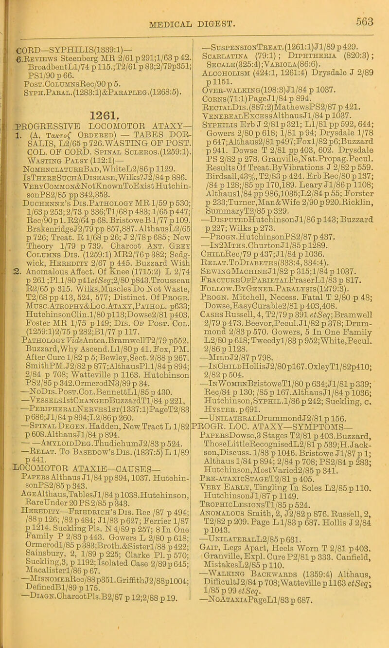 CORD—SYPHILIS(1339:1)— 6.Reviews Steenberg MR 2/61p291;l/63p42. BroadbentLl/74 p 115.;T2/G1 p S3;2/79p351; PS1/90 p 66. PosT.CoLUMNsRec/90 p 5. Syph.Paral. (1283:1)&Parafleg . (1268:5). 1261. PROGRESSIVE LOCOMOTOR ATAXY— 1. (A, TaKToC Ordered) — TABES DOR- SALIS, L2/65 p 726.WASTING OF POST. COL. OP CORD. Spinal Scleros.(1259:1). Wasting Palsy (112:1)— NomenclatureBad, WhiteL2/86 p 1129. IsThereSuchADisease, Wilks? J2/S4p 886. VERYCoMMON&NotKnownToExistHutchin- sonPS2/S5 pp 342,353. Duchenne’s Dis.Pathology MR 1/59 p 530; 1/63p 253; 2/73 p 336;Tl/68p 483; 1/65 p 447; Rec/90 p 1. R2/64 p 68. Bristowe B1/77 p 109. BrakenridgeJ2/79 pp 857,887. AltbausL2/65 p 726; Treat. R 1/68 p 26; J 2/78 p 685; New Theory 1/79 p 739. Charcot Ant. Grey Columns Dis. (1259:1) MR2/76p 382; Sedg- wick, Heredity 2/67 p 445. Buzzard With 2. Anomalous Affect. Of Knee (1715:2) L 2/74 p 261 ;Pl.l/80 p41etSeq;2/80 p843.Trousseau R2/65 p 315. Wilks,Muscles Do Not Waste, T2/68pp413, 524, 577; Distinct. Of Progr. Muse.Atrophy&Loc.Ataxy,Pathol. p633; HutchinsonClin.1/80 pll.3;Dowse2/81 p403. Poster MR 1/75 p 149; Dis. Op Post. Col. (1259:1)2/75 p 282;Bl/77 p 117. PathologyFideAntea.BramwellT2/79 p552. Buzzard,Why Ascend.Ll/80 p 41. Fox, PM. After Cure 1/82 p 5; Bewley,Sect. 2/88 p 267. SmithPM.J2/82p 877;AlthausPl.l/84p 894; 2/84 p 708; Watteville p 1163. Hutchinson PS2/85 p 342.0rmerodN3/89 p 34. —NoDis.PosT.CoL.BennettLl/85 p 430. —VESSELslstCHANGEDBuzzardTl/84 p 221, —PERiPHERALNERVEslsT(1337:l)PageT2/83 p 686; Jl/84 p 894;L2/86p 260. —Spinal Degen. Hadden, New Tract L 1/82 p 608. Althaus Jl/84 p 894. AMYLOiDDEG.ThudichumJ2/83 p 524. —Relat. To Basedow’sDis. (1837:5) L 1/89 p441. LOCOMOTOR ATAXIE—CAUSES— Papers Althaus J1/84 pp 894,1037. Hutehin- sonPS2/85p343. AGEAlthaus,Tables J1/84 p 1038.HutchinsoD, RareUnder 20PS2/85 p 343. Heredity—Friedrich’s Dis. Rec /87 p 494; /88p 126; /82 p 484; Jl/83 p627; Perrier 1/87 p 1214. Sucltling Pis. N 4/89 p 257; 8 In One Family P 2/83 p 443. Gowers L 2/80 p 618; Ormerodl/85 p383;Broth.&Sisterl/88 p422; Sainsbury, 2, 1/S9 p 225; Clarke Pi. p 570; Suckling,3, p 1192; Isolated Case 2/89pG45; Macalisterl/86 p 67. MiSNOMERRcc/88p351.Griffith J2/88pl004' DefinedBl/89 p 175. —DiAGN.CharcotPls.B2/87 p 12;2/88 p 19. —SuspensionTreat.(1261:1) Jl/89 p 429. Scarlatina (79:1); Diphtheria (820:3); Secale (325:4); Variola(86:6) . Alcoholism (424:1, 1261:4) Drysdale J 2/89 p 1151. Over-walking(198:3) Jl/84 p 1037. CoRNS(71:l)PageJl/84 p 894. RECTALDis.(8S7:2)MathewsPS2/87 p 421. VENEREALExcESsAlthausJl/84 p 1037. Syphilis Erb J 2/81 p321; Ll/81 pp 592, 644; Gowers 2/80 p 618; 1/81 p 94; Drysdale 1/78 p 647;Althaus2/81 p497;Foxl/82 p6;Buzzard p 941. Dowse T 2/81 pp 403, 602. Drysdale PS 2/82 p 278. Granville,Nat.Propag.Pecul. Results Of Treat.By Vibrations J 2/82 p 559. Birdsall,43%, T2/83 p 424. Erb Rec/80 p 137; /84 p 128;/85pp 170,189. Leary Jl/86p 1108; A1 thausl/84 pp 986,1035;L2/84 p 55; Forster p 233;Turner,Man&Wife 2/90 p 920.Ricklin, SummaryT2/85 p 329. -—DispuTEDHutchinsonJl/86 p 143; Buzzard p 227; Wilks p 273. •—PROGN.HutchinsonPS2/87 p 437. —lN2MTHS.GhurtonJl/85 p 1289. CHiLLRec/79 p 437; Jl/84 p 1036. Relat.ToDiabetes (333:4,334:4). SewingMachineJ1/82 p 315;l/84p 1037. FRACTUREOEPARiETALPraserLl/83 p 817. Follow.ByGener.Paralysis(1279:3). Progn. Mitchell, Necess. Fatal T 2/80 p 48; Dowse,EasyCurable2/81 p 403,408. Cases Russell, 4, T2/79p 391 efiSegjBramwell 2/79 p 473. Beevor,Pecul. Jl/82 p 378; Drum- mond 2/83 p 570. Gowers, 5 In One Family L2/80 p 618; Tweedyl/83 p 952; White,Pecul. 2/86 p 1128. —MildJ2/87 p 798. —lNCHiLDHollisJ2/80pl67.0xleyTl/82p410; 2/82 p 504. —lN\VoMENBristoweTl/80 p 634; Jl/81 p 339; Rec/84 p 130; /85p 167. Althaus Jl/84 p 1036; Hutchinson,Syphil.1/86p 242; Suckling, c. Hyster. p691. —UNiLATERALDrummondJ2/81 p 156. PROGR. LOC. ATAXY—SYMPTOMS— PAPERsDowse,3 Stages T2/81 p 403.Buzzard, ThoseLittleRecognisedL2/81 p 539;H. Jack- son, Discuss. 1/83 p 1046. Bristowe Jl/87 p 1; Althaus 1/84 p 894; 2/84 p 708; PS2/84 p 283; Hutchinson,MostVaried2/85 p 341. Pre-ataxicStageT2/81 p 405. Very Early, Tingling In Soles L2/85p 110. Hutchinson Jl/87 p 1149. TrophicLesionsT1/85 p 524. Anomalous Smith, 2, J2/82p 876. Russell, 2, 12/82 p 209. Page L1/83 p 687. Hollis J 2/84 p 1043. —UnilateralL2/85 p 631. Gait, Legs Apart, Heels Worn T 2/81 p403. Granville, Expl. Cure P2/81 p 333. Canfield, MistakesL2/85 p 110. —Walking Backwards (1359:4) Althaus, DifficultJ2/84p 708; Watteville p 1163 etSeg; 1/85 p 99 ctScq. —NoAi’AXiAPageLl/83p 687.