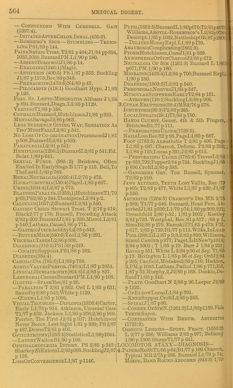 With Cerebell. Gait — Confounded (1397:4). —ImitatedAfterChlob.Inhal.(435:3) —Romberg's Sign— Stumbling—Tremb- ling PSl/89p 144, PAiNsNature Treat.T2/81 p404;Jl/84pp894, 1035,1038. BuzzardPM. Ll/90 p 180. —ABSENTBramwellJl/86 p 14. —ExALGiNE(1246:l)Magic. —Antipyrin (400:5) PS 1/87 p 553. Suckling Jl/87 p 1273;Rec/88p348. —Phenacetin(1478:6)N4/89 p 47. —Pilocarpin (418:1) Goodkart Hypo. Jl/89 pl20. Post. Sp. Lepto-Meningitis Althaus J1/84 p 894.Buzzard,Diagn.L2/85p 1129. VertigoT1/83 p 158. CEPHALicBuzzard,HutcliinsonJl/81 p339. MENTALSavage J2/86 p 963. Legs Suddenly Giving Way, Sensation As Tho’MustFallL2/81 p 541. Ho Loss OECo-ORDiNATiONDrummondJl/81 p508.BuzzardL2/81 p539. ParaplegiaL2/81 p 541: HEMiPLEGiA(1286:l)BuzzardL2/81p 541;Ed. Relat.l/89p 641. Sexual Eunct. (985:3) Bristowe, Often Exalted In EarlyStage B1/77 p 115. Bell,To TheLastLl/80p 789. RenalNeuralgia(1026:4)L2/76 p 476. HiEMATURiNURiA(150:4)PageLl/83 p 687. Urine(1034:4)L2/87 p 773. BLADDERPARALYS.(1252:l)HutcliinsonTl/79 p 63;PS2/85 p 344.TkompsonL2/84 p 2. CALCULUs(1057:2)BuzzardL2/81 p 540. Gastric Crisis Stewart Treat. T 2/76 p 414; Black2/77 p 176; Russell, Preceding Attack 2/82p 209.BuzzardJl/81 p 330.Microl.L2/81 p 540;Latham,Causel/86 p 771. —Gastric Juice AcidityL2/S5 p 542. —ButterMile:(540:6) YeoLl/86 p 291. YisceralTabesL2/86p 836. Diarrhcea(910:2)PS1/88 p 249. -—CocAiNESupposit.PSl/S8 p 2S2. Diabetes(334:4). CardiacDis.(781:6)L1/83p 788. AoeticValvesPereor.(740:4)L1/87 p 1054. LingualHemiatrophy(804:6)L2/83p 827. LARYNGEALCRiSEsBuzzardPM.Ll/90 pl08. Glottis—-SPASHRec/81 p 26. —Paralysis T 2/81 p362. Ord L 1/85 p631; Saundby2/86 p 543;Wkite p 1129. —G3demaL1/85 p 1096. Visual Troubles—Diplopia(1S10:4) Carter, Early Ll/76p 914. Atkinson, Unusual Case Tl/77 p 639. Jackson Ll/80 p 276;2/80 p 968. Perrier, The First J2/81p937; Hutchinson Never Recov. Lost Sight 1/81 p 339; PS 2/87 p 487.Do\vseT2/81 p 406. OPTicATROPHY(1253:4)StatisticsLl/88pl044. —LATENTWaltonBl/90 p 108. Ophthalmoplegia Intern. PS 2/85 p 343; SharkeyjBiExtornL2/85p995.SucklingJ2/87 p 126. LossOeConvergenceLI/87 pll46. PuPiL(1852:5)BuzzardLl/80p670;T2/81p407' W illiams, Argyll-Robertson’s L2/82p978 ■ Descript.l/83p 1032,NettleshipOR/87p280 ! —DiLATEDMonoyExpl. Ll/89 p 170. AMAUROSisComplicating(1861:3). PTOSisHutchinson,CureJl/81p 339. ANA3STiiESiAOE5THCharcotJ2/85p612. Neuralgia Op 5th (1261:3) Buzzard L 1/8C I p671;PM.l/90 p 180. Migraine(1433:4)L2/84 p 700;BuzzardExpl. J 1/90 p 180. Deafness/1803:5)L2/81 p 540. PeripheralNerves Jl/84 p 547. MuscularStiffnessEarlyT2/84 p 131. —Atrophy(110:1) SucklingL2/89 p 908. 3. Cutan.Eruptions(38:4)MR2/76p378. Ichthyosis(30:3)P2/83p285. LocalSweats(28:1)T1/84 p 780. Hands Clumsy, Gener. 4th & 5th Fingers,, j] BristoweBl/77 p 111. ■—Perforating!! lcer(1739:5). NAiLsLossRec/82 |p 95.PageLl/83 p 687. Foot (1783:5) Anaesthetic T 2/81 p 406. Page I Ll/83 p 687. Charcot, Deform. P2/83 p 293;: I Ll/84 p 125;Lucas p 391; J2/85 p 612. —Perforating Ulcer (1785:6) TrevesL2/82 ! I pp 653,792;Pepper2/84 p 734. SucklingJl/85 p 696.CroftL2/85p 385. ■—Gangrene Grt. Toe Russell, Symmet. T2/82 p 210. Jaws Altered, Teeth Lost Yallin, Rec /79 p 405; T2/82 p 477. White Ll/87 p 420; Jl/87 p 550. Arthritis (1264:5) Charcot’s Dis.MR 2/76 p 382; Tl/77 p 640. Buzzard, Head Fem. Ab- sorbedJl/81 p330;Ll/79 p74;l/S0pp209,221; Dreschfield 2/80 p 52 ; 1/81 p 1002; Keetley 2/81p723. Westphal, Rec/81p517 ; /SS p 1. SimsB2/88 p 279. RamskillTl/65 p473; PM. p 617; 2/65 p 729;Bl/77 p 111. Wilks,IuLead Pois.(288:l)Ll/67p9;3,2/82p893;WilIianis, Simul.Cancer p977; Paget,IsItNew?pl018; 2/84 pl002 ; T 1/85 p 19. Barr J 1/S4p 221; Raven p 351. White L 2/84 p 50 et Scq; Tl/85 p 19. Rivington L l/85p 56 et Scq; OrdJ2/S4 p 205; Canfield,Mistakes2/85 p 110; Hadden, 2,PM.p 1045. Latham, Pathol. 1/86 p 771;Ed. 1/87p 32.Murphy,2, J2/S6 p 168. Donkin,De- finedTl/85 p 243. —Plate Goodkart N 2/88 p 26.Leeper J2/89 p 1325. —OFELBOwLucasLl/84 p 391. —KNEESuppur.CroftL2/85p 3S5. —Spinal J1/S7 p80. -—CoNNEX.OF5THN.(1261:2)Ll/S5pll59.F«fc Teeth Supra. —Contrasted With Rheum. Arthritis (1721:2). Osseous Lesions—Spont. Fract. (1653:2) L 2/77 p 256; Williams 2/S2 p977; Bellamy 1/90 p 1300.SturgeTl/77 p 641. LOCOMOTOR ATAXY—DIAGNOSIS— 4. PAPERsRcithTl/66 p64;Bl/77 p 109.Charcot, Typical MR 2/75p 286. Buzzard Ll/79 p 74; Moxon, Band Round Abdomen (943:3) 1/70