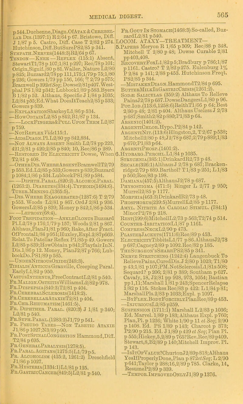 p 544.Duckenne,Diagn.Of Atax & Cerebel- r.iR Dis.(1397:l) R2/64p 67. Bristowe, Dill. J 1/87 p 5. Castro, Dili. Case T 2/82 p 274. Hutchinson,Diff.ButSurePS2/85 p 341. Sympath.Nerves(1448:3)R2/64p 67. Tendon — Knee—Reflex (115:1) Absent, StewartTl/78p 107;1/S1 p297; Rec/78pl01; Origin,Signif./SO p 81.Waller, Nature L2/80 pS25; Buzzard2/7Spp lll,175;l/79p 75;l/80 p 236; Gowers 1/79 pp 156,166; T 2/79 p575; Bramwellp 392etSc2; Dowso2/81p407.West- phal PS 1/82 p342; Lubbockl/89 p 583.By ers B 1/82 p 52. Altbaus, Specific J 1/84 p 1035; L2/84p55;Ed.What DoesItTeacb2/85p 533; Gowers p 839. —ExPLANATioNSharkeyLl/86p 534. —HowObtainL2/85 p 842;Bl/87 p 134. LockFingers&Pull Upon Them L2/87 p 759. —N otReflex Videl 15:1. —AidsDiagn.P1.L2/80 pp S42,884. —Not Always Absent Smith. L2/78 pp 223, 421;2/81 p 420;2/85 p 840; 10, Rec/86 p 289. —Restored By Electeicity Dowse, When T2/81 p 408. —OTHEEDis.WHEREABSENTBramwellT2/79 p 553.Ed.L2/85p 533;Gowers p 839;Buzzard p 1084;l/86 p 534.LubbockPSl/89 p 584. Diphth.Pabal. (820:2) .AlcoholPaeal. (1263:2). Diabetes(334:4).Typhoid(1494:6). Tuber.Mening. (1365:5). —Dis.Where Exaggerated (1287:6) T 2/79 p553. Woods L2/81 p 867. Ord J 2/81 p 936. GowersL2/85 p 839; Money p 842;l/86p 534. Leprosy(68:4). Foot Trepidation—AnkleClonus Buzzard P1.L2/78 p 176;l/79 p 157; Woods 2/81 p 867. Altbaus,PlanJl/81 p 960; Rake,After Fraet. OfFrontall/84 p951;Huxley,Expl.2/87p669. Relat.To Patellar Reflex P1/S5 p 49. Gowers L2/85 p S39;HowObtain p841;PlayfairInN. Dis.l/86p 12. Money, PlanJ2/87p 766; Lub- bockDo.PSl/89 p 585. —UnderNitrousOxide(248:3). Tibialis'Anticus Granville, Creeping Paral. EarlyLl/82p 950. YASTUslNTERNUS,FreeContractL2/81 p 540. Fr.Malign.Osteitis WilliamsL2/82 p 978. Fr.Dyspepsia(840:3)T2/81 p 404. Fr.CerebralSclerosis(1418:2). Fr.CerebellarAtaxieT2/81 p 404. Fr.Chr.RheumatiSh(1461:5). Fr. Diphther. Paral. (820:3) J 1/81 p 340; L2/81 p 540. Fr.Syph.Paral. (1283:2) Jl/79 p 541. Fr. Pseudo Tabes—Non Tabetic Ataxie Jl/86p 1027;N3/89p90. Fr.PostSpinalCongestion Hammond, Difi. T2/84p695. Fr.GeneralParalysis(1278:5). Fr.Paral.Agitans(1275:5)L1/79p5. Fr. Alcoholism (425:2, 1261:2) Dreschfield Jl/86p 1027. Fr.Hysteria(1334:1)L1/81p 125. Fr.GastricCancer(849:5)L2/81 p 540. Fr.Gout In Stomach(1468:3) So-called, Buz- zardL2/81 p540. LOCOM. ATAXY—TREATMENT— 5. Papers Meryon R 1/65 p 309; Rec/88 p 348. Mitchell T 2/80 p 48; Dowse Curable 2/81 pp 403,408. RECOVERYFoxLl/82p5;Bradbury p 786;l/87 p 1161. Castro? T 2/82p275. Eulenburg 1% P 2/84 p 141; 2/88 p453. Hutchinson Freqt. PS2/85 p 344. —MiSTAKENDiAGN.HammondT2/84 p 695. ButterMilkIuGastricCrisis (1261:2). Sodas Salicylas (359:2) Altbaus To Relieve Pains J2/78p 6S7.DowseDangersLl/80 p 96. Pot.Iod.(113:6,1258:6)ReithTl/66 p 64; Best 2/80 p 48; 2/81 p404. Altbaus Useless J 2/78 p 687;Smith2/82 p S80;Pl/83 p 64. Arsenic (1401:2). ARGENTiCHLOR.Hypo.P2/84 p 142. ARGENTiNiT.(113:6)Hingston,2, T2/67 p538; Mitchell2/80 p 48; J2/78p 687;2/79p 889;l/83 p670;Pl/83p64. ArgentiPhosp. (1401:2). 6. Hydrarg.Perchl.L1/84 p 1035. STRYCHNiA(385:l)DrinkardR2/73 p 48. SECALE(326:l)Althaus J 2/78 p 687;Bracken- ridge2/79p 889.Bartbol? Tl/83 p251; Ll/83 p 560;Rec/83 p 198. DAMiANA(457:5)AltkausJ2/78 p 687. Physostigha (471:5) Ringer L 2/77 p 950; Murrell2/85 p 1177. MoRPHiA(463:3)DrinkardR2/73 p 48. PHOSPHORUs(239:5)MurrellIj2/85 ii 1177. Amyl. Nitrite As Cardiac Stimul. (784:1) MinorP2/78 p 218. REST(199:6)MitckellL2/73 p 563;T2/74 p 514. Counter-IrritationL1/87 p 1161. CompressNeckL2/90 p 473. PlasterJackets(1711:6)R6c/89 p 453. ELECTRiciTYTibbitsLl/77 p 86.AltbausJ2/78 p 687;Cagney2/89 p 1092.Rec/82 p 185. TheSurgeon’sSharePS2/85p 341. Nerve Stretching (1242:4) Langenbuck To RelievePainSjCuredDis. J 2/80 p 1023; Tl/80 p 43;1/81 p 107;PM.NotSclerosisLl/81s 508; Sequard? p 206; 2/81 p 389; Soutkam p 627. Cavafy, 18, J2/81 pp 928, 973,1054; Bastian ppl,ll;Marskall 1/81 p 243;SpencerRelapse 1/82 p 11R StokesRec/83p 422: Ll/84p81; MarskallPls.2/83 p 1033;Expl. p 1097. —BYFLEX.BoDYFoRCiBLYPlanIlec/89 p 453. —InjuriousL2/85 p259. Suspension (1711:1) Marshall L 2/83 p 1036; Ed. Marvel. 1/89 p 183; Altbaus Expl. p760; Plan,PI. p 1236; Wbito 1/90 p 11 ct Scq; 2/90 p 1408. Ed. PS 1/89 p 143; Charcot p 373; P2/90 p 215. Ed. J1/89 p 429 ct Scq-, Plan PI. p 555;Hickey,5,2/89 p 765?Rev.Roc/89p409. Stewart,8,B2/89 p 140;Mitchcll Improv. PI. p 143. —IslTOpVALUE?ChurtonJ2/89p 818; Altbaus YesIfProperlyDone,Plan p 8T2ctScq\ L 2/90 p641;Taylorp 288;16,2/89 p 785. Clarke, 14, ResumeP2/89 p 339. I —Tempor.ImprovedOnlyJ1/89 p 1376.