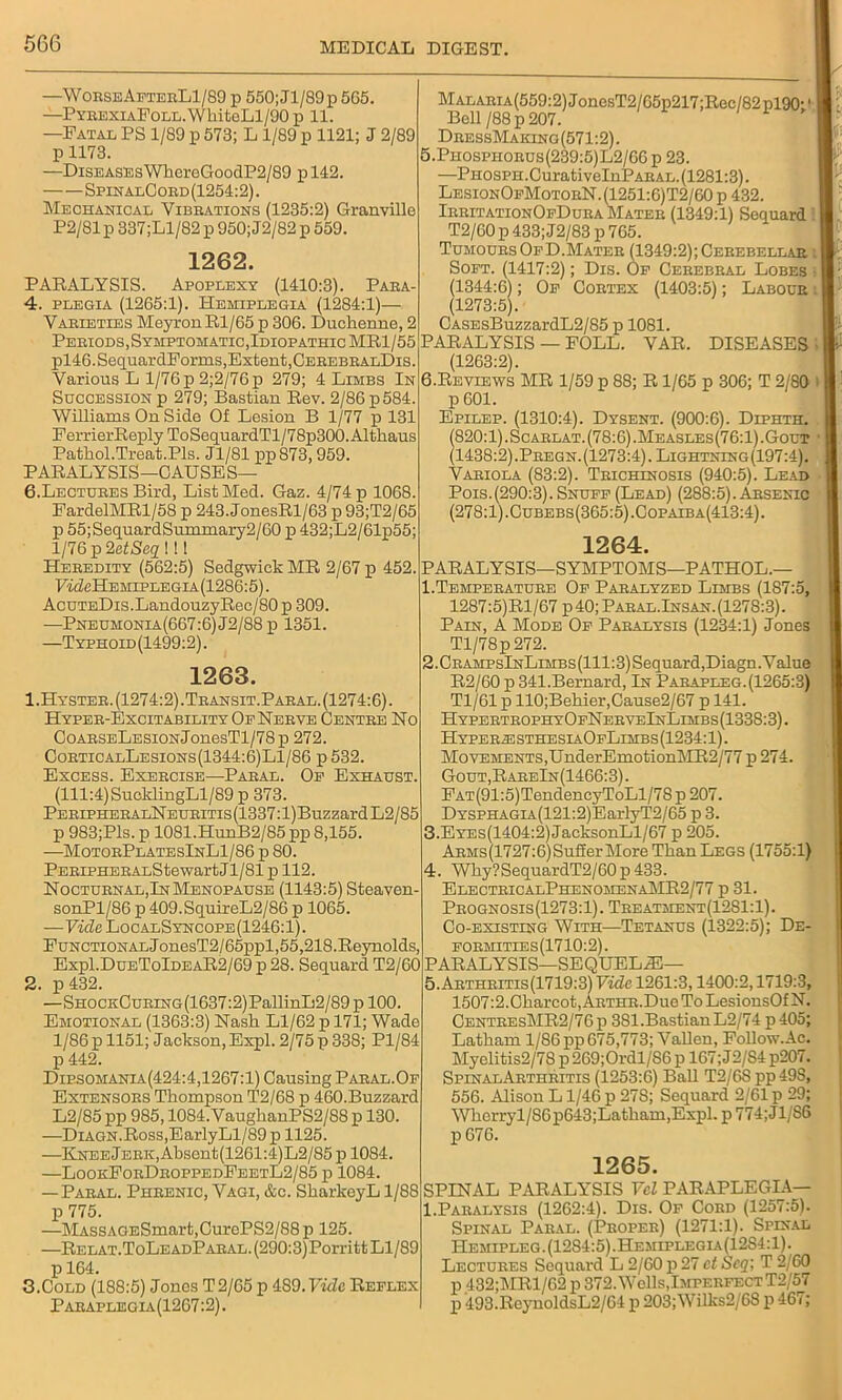 —WorseAfterL1/89 p 550; Jl/89p 565. —PyrexiaFoll. WhiteLl/90 p 11. —Fatal PS 1/S9 p 573; L1/89 p 1121; J 2/89 p 1173. —Diseases WhcreGoodP2/89 pl42. SpinalCord (1254:2). Mechanical Vibbations (1235:2) Granville P2/81 p 337;Ll/82 p 950; J2/82 p 559. 1262. PARALYSIS. Apoplexy (1410:3). Para- 4. plegia (1265:1). Hemiplegia (1284:1)— Vaeieties MeyronRl/65 p 306. Duchenne, 2 Periods,Symptomatic, Idiopathic MR1/55 pl46.SequardForms,Extent,CerebbalDis. Various L 1/76 p 2;2/76p 279; 4 Limbs In Succession p 279; Bastian Rev. 2/86 p 584. Williams On Side Of Lesion B 1/77 p 131 FerrierReply To SequardTl/7 8p300. Althaus Pathol.Treat.Pls. Jl/81 pp873,959. PARALYSIS—CAUSE S— 6.Lectubes Bird, List Med. Gaz. 4/74 p 1068. FardelMRl/58 p 243. JonesRl/63 p 93;T2/65 p 55;SequardSummary2/60 p 432;L2/61p55; 1/76 p 2etScq i! 1 Heeedity (562:5) Sedgwick MR 2/67 p 452. HkMIehiplegia(1286:5). AcuTEDis.LandouzyRec/80 p 309. —Pneumonia(667:6)J2/88]i 1351. —Typhoid(1499:2). 1263. 1. Hysteb. (1274:2).Teansit.Paeal.(1274:6). Hyper-Excitability Of Nebve Centre No 0oABSELESiONJonesTl/78p 272. CobticalLesions(1344:6)L1/86 p 532. Excess. Exebcise—Pabal. Op Exhaust. (111:4) SucldingLl/89 p 373. PEEiPHEEALNEUEiTis(1337:l)BuzzardL2/85 p 983;Pls. p 1081.HunB2/85 pp 8,155. —MotoePlatesInL1/86 p 80. PEBiPHEBALStewart Jl/81 p 112. Noctuenal,In Menopause (1143:5) Steaven- sonPl/86 p 409.SquireL2/86 p 1065. —Vide LocalSyncope(1246:1). Functional JonesT2/65ppl,55,218.Reynolds, Exp1.DueToIdeaR2/69 p 28. Sequard T2/60 2. p 432. —SHOCKCuBiNG(1637:2)PallinL2/89pl00, Emotional (1363:3) Nash Ll/62 p 171; Wade 1/86 p 1151; Jackson, Expl. 2/75 p 338; Pl/84 p 442. Dip.somania(424:4,1267:1) Causing Paeal.Of Extensobs Thompson T2/68 p 460.Buzzard L2/85 pp 985,1084.VaughanPS2/88 p 130. —DiAGN.Ross,EarlyLl/89p 1125. —Knee Jerk, Absent(1261:4)L2/85 p 1084. —LookFobDeoppedFeetL2/85 p 1084. — Pabal. Phbenic, Vagi, &c. SharkeyL 1/88 p 775. —MAssAGESmart,CurePS2/88p 125. —RELAT.ToLEADPABAL.(290:3)Porritt Ll/89 p 164. 3. Cold (188:5) Jones T2/65 p 489. Vide Reflex Pabaplegia(1267:2). MALABiA(559:2)JonesT2/65p217;Rec/82pl90 Bell/88p 207. DeessMaicing(571:2). 5. Piiospiiobus(239:5)L2/66 p 23. —PH0SPH.CurativeInPABAL.(1281:3). Lesion0fMotoeN.(1251:6)T2/60p 432. IebitationOfDuea Mateb (1349:1) Sequard T2/60 p 433; J2/83 p 765. TumoubsOfD.Mateb (1349:2); Cerebellar. : I Soft. (1417:2); Dis. Of Cebebbal Lobes j I (1344:6); Of Cobtex (1403:5); Labour i | (1273:5). CASEsBuzzardL2/85 p 1081. PARALYSIS — FOLL. VAR. DISEASES (1263:2). 6. Reviews MR 1/59 p 88; R1/65 p 306; T 2/80 i p 601. Epilep. (1310:4). Dysent. (900:6). Diphth. (820:1). Scaelat. (78:6) .Measles(76:1).Gout (1438:2).Pbegn.(1273:4). Lightning(197:4). Vabiola (83:2). Teichinosis (940:5). Lead Pois.(290:3). Snuff (Lead) (288:5). Arsenic (278:1).Cubebs(365:5).Cop aiba(413:4). 1264. PARALYSIS—SYMPTOMS—PATHOL.— 1. Tempebatube Of Paralyzed Limbs (187:5, 1287:5)Rl/67 p 40; Pabal.Insan.(1278:3). Pain, A Mode Of Paralysis (1234:1) Jones Tl/78p272. 2. CbampsInLimbs(111:3) Sequard,Diagn. Value R2/60 p 341.Bernard, In Pabapleg. (1265:3) Tl/61 p 110;Behier,Cause2/67 p 141. HypertrophyOfNerveInLimbs(133S:3). HyperjesthesiaOfLimbs(1234:1). Movements,UnderEmotionMR2/77 p 274. Gout,RareIn(1466:3). FAT(91:5)TendencyToLl/78p 207. DYSPHAGLA(121:2)EarlyT2/65 p 3. 3. EYEs(1404:2)JacksonLl/67 p 205. ARMs(1727:6)Suffer More Than Legs (1755:1) 4. Why?SequardT2/60p 433. ElecteicalPhenomenaMR2/77 p 31. Pbognosis(1273:1). Tbeatment(12S1:1). Co-existing With—Tetanus (1322:5); De- fobmities(1710:2). PARALYSIS—SEQUELS— 5. Aetheitis(1719:3) Vide 1261:3,1400:2,1719:3, 1507:2.Charcot, AETHB.Due To LesionsOfN. CenteesMR2/76p 381.BastianL2/74 p 405; Latham 1/86 pp 675,773; Vallen, Follow.Ac. Myelitis2/78 p 269;Ordl/S6 p 167; J2/S4 p207. SpinalAbtheitis (1253:6) Ball T2/68 pp 498, 556. Alison L1/46 p 278; Sequard 2/61 p 29; Wherryl/S6p643;Latham,Expl. p 774;J1/S6 p 676. 1265. SPINAL PARALYSIS Vcl PARAPLEGIA— 1.Paralysis (1262:4). Dis. Of Coed (1257:5). Spinal Paral. (Peopeb) (1271:1). Spinal IIemipleg. (1284:5).Hemiplegia(12S4:1). Lectures Sequard L 2/60 p 27 et Seq\ T 2/60 p 432;MRl/62 p 372. Wells,ImperfectT2/57 p 493.ReynoldsL2/64 p 203; Wilks2/68 p 467;