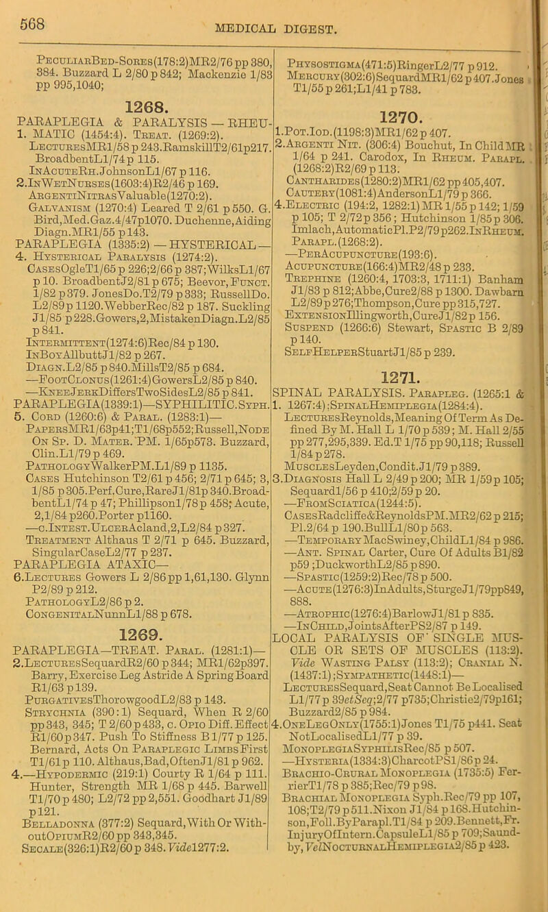 PeculiarBed-Sores(178:2)MR2/76pp 380, 384. Buzzard L 2/80 p 842; Mackenzie 1/83 pp 995,1040; 1268. PARAPLEGIA & PARALYSIS — RHEU- 1. MATIC (1454:4). Treat. (1269:2). LecturesMR1/58 p 243.RamsldllT2/61p217. BroadbentLl/74p 115. lNAcuTERn.JohnsonLl/67 p 116. 2.InWetNurses(1603:4)R2/46 p 169. ARGENTiNiTRAsYaluable(1270:2). Galvanism (1270:4) Leared T 2/61 p550. G. Bird,Med.Gaz.4/47pl070. Duchenne, Aiding Diagn.MRl/55 pl43. PARAPLEGIA (1335:2)—HYSTERICAL— 4. Hysterical Paralysis (1274:2). CASEsOgleTl/65 p 226;2/66 p 387;WilksLl/67 plO. BroadbentJ2/81 p 675; Beevor, Funct. 1/82 p379. JonesDo.T2/79 p333; RussellDo. L2/89p 1120.WebberRec/82 p 187. Suckling Jl/85 p 228.Gowers,2,MistakenDiagn.L2/85 p841. lNTEBMiTTENT(1274:6)Rec/84 p 130. iNBoYAllbutt Jl/82 p 267. Diagn.L2/85 p840.MfflsT2/85 p 684. —EooTCLOnus(1261:4)GowersL2/85p840. —KNEEjERKDif£ersTwoSidesL2/85ii 841. PARAPLEGIA(1339:1)—SYPHILITIC. Syph. 5. Cord (1260:6) & Paral. (1283:1)— PAPERsMRl/63p41;Tl/68p552;Russell,NoDE On Sp. D. Mater. PM. l/65p573. Buzzard, Clin.Ll/79 p 469. PATHOLOGYWalkerPM.Ll/89 p 1135. Cases Hutchinson T2/61 p 456; 2/71 p 645; 3, 1/85 p305.Perf.Cure,RareJl/81p 340.Broad- bentLl/74p 47; Phi]lipsonl/78p 458; Acute 2,1/84 p260.Porter pll60. —c.lNTEST.ULCERAcland,2,L2/84 p 327. Treatment Altkaus T 2/71 p 645. Buzzard, SingularCaseL2/77 p 237. PARAPLEGIA ATAXIC— 6. Lectures Gowers L 2/86 pp 1,61,130. Glynn P2/89 p 212. PathologyL2/86 p 2. CoNGENiTALNunnLl/88 p 678. 1269. PARAPLEGIA—TREAT. Paral. (1281:1) 2.LECTUREsSequardR2/60 p344; MRl/62p397. Barry, Exercise Leg Astride A Spring Board Rl/63 pl39. PuRGATiVEsThorowgoodL2/83 p 143. Strychnia (390:1) Sequard, When R 2/60 pp343, 345; T 2/60 p 433, c. Opio Difi. Effect Rl/60p347. Push To Stillness B1/77 p 125 Bernard, Acts On Paraplegic Limbs First Tl/61p 110. Althaus,Bad,OftenJ 1/81 p 962. 4.—Hypodermic (219:1) Courty R 1/64 p 111. Hunter, Strength MR 1/68 p 445. Barwell Tl/70p480; L2/72 pp 2,551. Goodhart Jl/89 pl21. Belladonna (377:2) Sequard, With Or With- outOpiUMR2/60 pp 343,345. Secale (326: l)R2/60 p 348. Vide1277:2. PHYSOSTiGMA(471:5)RingerL2/77 p 912. Mercury (302:6) SequardMRl/62 p 407. Jones Tl/55p261;Ll/41p783. 1270. 1. POT.IOD.(1198:3)MRl/62p 407. 2. ARGENTI Nit. (306:4) Bouchut, In Child MR 1/64 p 241. Carodox, In Rheum. Parapl. (1268:2)R2/69 p 113. Cantharides(1280:2)MR1/62 pp 405,407. Cautery(1081:4) AndersonLl/79 p 366. 4.Electric (194:2, 1282:1) MR 1/55 p 142; 1/59 p 105; T 2/72p 356; Hutchinson l/85p 306. Imlach,AutomaticPl.P2/79p262.lNRHEUM. Parapl.(1268:2). —PerAcupuncture(193:6). Acupuncture(166:4)MR2/48p 233. Trephine (1260:4, 1703:3, 1711:1) Banham Jl/83 p 812; Abbe,Cure2/88 p 1300. Dawbarn L2/89 p 276;Thompson,Cure pp 315,727. ExTENSiONlllingworth,Cure Jl/82 p 156. Suspend (1266:6) Stewart, Spastic B 2/89 p 140. SELEHELPERStuart Jl/85 p 239. 1271. SPINAL PARALYSIS. Parapleg. (1265:1 & 1267:4) ;SpinalHemiplegia(1284:4). LECTUREsReynolds,Meaning Of Term As De- fined By M. Hall L 1/70 p 539; M. Hall 2/55 pp 277,295,339. Ed.T 1/75 pp 90,118; Russell 1/84 p27S. MuscLEsLeyden,Condit.Jl/79p3S9. 3. Diagnosis Hall L 2/49p 200; MR l/59p 105; Sequardl/56 p 410;2/59 p 20. ■—FromSciatica(1244:5). CASEsRadcliffe&ReynoldsPM.MR2/62 p 215; PI.2/64 p 190.BullLl/80p 563. —Temporary MacSwiney,ChildLl/84 p 986. —Ant. Spinal Carter, Cure Of Adults Bl/82 p59 ;DuckworthL2/85p890. —SPASTic(1259:2)Rec/78p 500. —Acute (1276:3)InAdults, Sturgc.il/79ppS49, 888. —ATROPHic(1276:4)BarlowJl/81p 835. —InChild, JointsAfterPS2/87 p 149. LOCAL PARALYSIS OF' SINGLE MUS- CLE OR SETS OF MUSCLES (113:2). Vide Wasting Palsy (113:2); Cranial N. (1437:1) ;Sympathetic(144S:1)— LECTUREsSequard,Seat Cannot Be Localised Ll/77p 39ctScq-,2/77 p735;Christie2/79pl61; Buzzard2/85 p 984. 4.0neLeg0nly(1755:1) Jones Tl/75 p441. Seat NotLocalisedLl/77 p 39. MONOPLEGIASYPHILIsRec/85 p 507. —HYSTERiA(1334:3)CharcotPSl/S6p 24. Brachio-Crural Monoplegia (1735:5) Fer- rierTl/78 p 385;Rec/79 p9S. Brachial Monoplegia Syph.Rec/79 pp 107, 108;T2/79 p511.Nixon Jl/84 p 16S.Hutchin- son,Foll.ByParapl.Tl/84 p 209.Bennett,Fr. InjuryOfIutern.CapsuleLl/85 p 709;Sauud- by, T'c/NocturnalHemiplegia2/85 p 423.