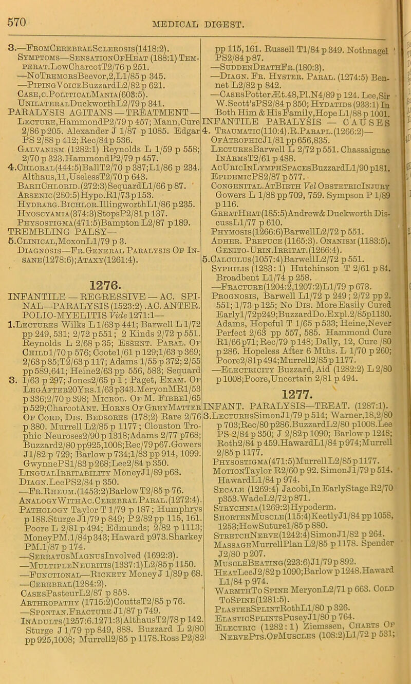 3. —FromCerebralSclerosis(1418:2). Symptoms—SensationOfHeat (188:1) Tem- PERAT.LowCharcotT2/76 p 251. —NoTREMORsBeevor,2,Ll/85p 345. —PiPiNGVoiCEBuzzardL2/82p 621. Case,c.PoliticalMania(603:5). UNlLATERALDuckworthL2/79p 341. PARALYSIS AGITANS — TREATMENT — Lecture,HammondP2/79 p 457; Mann,Cure 2/86p205. Alexander J 1/87 p 1085. Edgar PS 2/88 p 412; Rec/84 p 536. Galvanism (1282:1) Reynolds L 1/59 p 558; 2/70 p 323.HammondP2/79 p 457. 4. CHLOEAL(444:5)BallT2/70 p 387;Ll/86 p 234. Althaus,ll,UselessT2/70p 643. BAEiiCHLORiD.(272:3)SequardLl/66 p 87. ABSENic(280:5)Hypo.Rl/73pl53. HYDBABG.BicHLOB.IllingwortliLl/86p235. Hyoscyamia(374:3) StopsP2/81p 137. PHYSOSTiGMA(471:5)Bampton L2/87 pl89. TREMBLING PALSY— 5. CLiNicAL,MoxonLl/79 p 3. Diagnosis—Fe.General Paralysis Of In- sane (1278:6) ;Ataxy(1261:4). 1276. INFANTILE — REGRESSIVE — AC. SPI- NAL—PARALYSIS (1523:2) .AC.ANTER. POLIO-MYELITIS Vide 1271:1— 1.Lectures Wilks L l/63p 441; Barwell L1/72 pp 249, 531; 2/72 p551; 2 Kinds 2/72 p 551. Reynolds L 2/68 p 35; Essent. Paral. Op Child1/70 p 576; Cootel/61 p 129;l/63 p 369; 2/63 p35;T2/63p 117; Adams 1/55 p 372; 2/55 pp 589,641; Heine2/63pp 556, 583; Sequard 3. 1/63 p 297; Jones2/65 p 1; Paget, Exam. Op Le g After20Y rs. 1/63 p343.MeryonMRl / 53 p336;2/70p39S; Microl. OfM. Fibre1/65 p 529;ChareotANT. Horns OfGreyMatter Of Cord, Dis. Bedsores (178;2) Rare 2/76 p 380. Murrell L2/85 p 1177 ; Clouston Tro- phic Neuroses2/90p 1318;Adams 2/77 p768; Buzzard2/80pp925,1008;Rec/79p67. Gowers Jl/82p 729; Barlowp734;l/83pp 914,1099. GwynnePSl/83 p 268;Lee2/84 p 350. LingualIrritability Money! 1/89 p68. DiAGN.LeePS2/84p 350. —Fr.Rheum.(1453:2)BarlowT2/85 p 76. AnalogyWithAc.Cerebral Paral. (1272:4). Pathology Taylor T1/79 p 187; Humphrys pl88.Sturge Jl/79p 849; P2/82pp 115,161. Poore L 2/81 p 494; Edmunds; 2/82 p 1113; MoneyPM. 1 /84p 343; Haward p973. Sharkey PM. 1/87 p 174. —SERRATUsMAGNUsInvolved (1692:3). —MultipleNeuritis(1337:1)L2/85p1150. —Functional—Rickety Money J1/89 p 68. —Cerebral(1284:2) . CASEsPasteurL2/87 p 853. Arthropathy (1715:2)CouttsT2/85 p 76. —Spontan.Fracture Jl/87 p 749. lNADULTS(1257:6.1271:3)AlthausT2/78p 142. Sturge J1/79 pp 849, 888. Buzzard L 2/80 pp 925,1008; Murrell2/85 p 1178.Ross P2/S21 pp 115,161. Russell Tl/84 p 349. Nothnagel 1 PS2/84p87. —SuddenDeathFr. (180:3). —Diagn. Fr. Hyster. Paral. (1274:5) Ben- net L2/82 p 842. —CASEsPotterJEt.48,Pl.N4/89p 124. Lee,Sir W.Scott’sPS2/84 p 350; Hydatids (933:1) In Both Him & His Family,Hope Ll/88 p 1001 INFANTILE PARALYSIS — CAUSES 4. Traumatic(110:4).R.Parapl.(1266:2)— OfAtrophicJ1/81 pp 656,835. LECTUREsBarwell L 2/72 p 551. Chassaignac InArmsT2/61 p 488. AcURiclNLYMPHSPACEsBuzzardLl/90pl81. EpidemicPS2/87 p577. Congenital.AtBirth Vel ObsteteicInjury Gowers L 1/88 pp 709, 759. Sympson P 1/89 p 116. GreatHeat(185:5) Andrew& Duckworth Dis- cussLl/77 p 610. PHYMOSis(1266:6)BarwellL2/72 p 551. Adher. Prepuce (1165:3). Onanism (1183:5). Genito-Urin.Irritat. (1266:4). 5. CALCULUs(1057:4)BarwellL2/72 p 551. Syphilis (1283:1) Hutchinson T 2/61 p 84. Broadbent Ll/74 p 258. —Fracture(1204:2,1207:2)L1/79 p 673. Prognosis, Barwell Ll/72 p 249 ; 2/72 pp2. 551; 1/73 p 125; No Dis. MoreEasily Cured Earlyl/72p249;BuzzardDo.Expl.2/85pll30. Adams, Hopeful T 1/65 p533; Heine,Never Perfect 2/63 pp 557, 585. Hammond Cure Rl/66p71; Rec/79 pl48; DaUy, 12, Cure /80 p 286. Hopeless After 6 Mths. L 1/70 p260; Poore2/81p 494;Murrell2/85 p 1177. —Electricity Buzzard, Aid (1282:2) L2/80 p 1008;Poore,Uncertain 2/81 p 494. 1277. INFANT. PARALYSIS—TREAT. (12S7:1). 3.LECTUREsSimonJl/79 p514; Warner,18,2/80 p 703;Rec/80p286.BuzzardL2/80 plOOS.Lee PS 2/84 p 350; J 2/82 p 1090; Barlow p 1248; Roth2/84 p 459.HawardLl/84 p974;Murrell 2/85 p 1177. PHYS0STiGMA(471:5)Murrell L2/85 p 1177. MoTiONTaylor R2/60p 92. SimonJl/79ii514. HawardLl/84 p 974. Secale (1269:4) Jacobi,InEarlyStageR2/70 p353.WadeL2/72p871. STRYCHNiA(1269:2)Hypoderm. SHORTENMuscLE(115:4)KeetlyJl/S4 pp 105S, 1253;HowSuturel/85 p SS0. StretchNerve(1242:4)SimonJ1/S2 p 264. MASSAGEMurrellPlan L2/85 pll78. Spender J2/S0 p207. MuscleBeating(223:6) Jl/79p S92. He atLcc J 2/82 p 1090;Barlow p 124S.Haward Ll/84 p 974. WarmthTo Spine MeryonL2/71 p 663. Cold ToSpine(1281:5). PLASTERSPLINTRothLl/SO p 326. ElasticSplintsPusoyJ1/S0 p 764. Electric (12S2:1) Ziemssen, Charts Of NeryePts.OfMcscles (108:2)Ll/72 p 531;