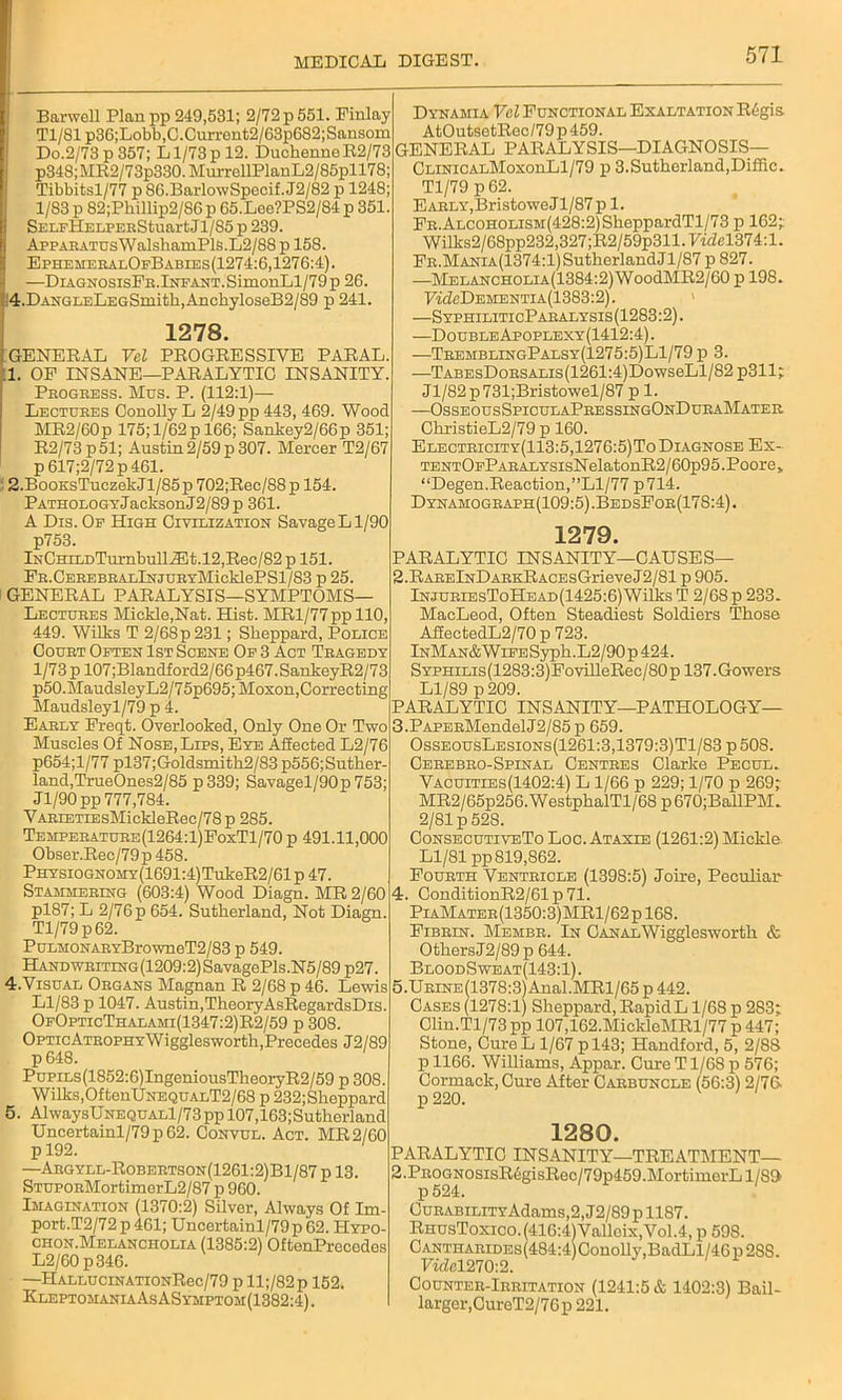 Barwell Planpp 249,531; 2/72 p 551. Finlay Tl/81 p36;Lobb,C.Current2/63p682;Sansom Do.2/73 p 357; L1/73 p 12. DuclienneR2/73 p348;MR2/73p330.MurrellPlanL2/85pll78; Tibbitsl/77 p 86.BarlowSpecif. J2/82 p 1248; 1/83 p 82;Phillip2/S6 p 65.Lee?PS2/84 p 351. SELrHELPEEStuartJl/85 p 239. AppAKATUsWalshamPlS.L2/88 p 158. EphemeralOfBables(1274:6,1276:4). —DiagnosisFe.Infant. SimonLl/79 p 26. 4.DANGLELEGSmith,AnchyloseB2/89 p 241. 1278. GENERAL Vel PROGRESSIVE PARAL. 1. OF INSANE—PARALYTIC INSANITY. Progress. Mus. P. (112:1)— Lectures Conolly L 2/49 pp 443, 469. Wood MR2/60p 175; 1/62 p 166; Sankey2/66p 351; R2/73p51; Austin 2/59 p 307. Mercer T2/67 p617;2/72p461. 2. BooKsTuczekJl/85p 702;Rec/88p 154. PATHOLOGYJacksonJ2/89p 361. A Dis. Of High Civilization Savage Ll/90 p753. lNCHiLDTurnbull^lt.l2,Rec/82 p 151. FR.CEREBRALlNJUEYMicklePSl/83 p 25. GENERAL PARALYSIS—SYMPTOMS— Lectures Mickle,Nat. Hist. MRl/77ppll0, 449. Wilks T 2/68p231; Sheppard, Police Court Often 1st Scene Of 3 Act Tragedy 1/73 p 107;Blandford2/66p467.SankeyR2/73 p50.MaudsleyL2/75p695;Moxon, Correcting Maudsleyl/79 p 4. Early Freqt. Overlooked, Only One Or Two Muscles Of Nose, Lips, Eye Affected L2/76 p654;l/77 pl37;Goldsmitli2/83 p556;Suther- land,TrueOnes2/85 p 339; Savagel/90p 753; Jl/90pp 777,784. VARLETiEsMickleRec/78p 285. Temperature (1264:l)FoxTl/70 p 491.11,000 Obser.Rec/79p 458. PHYSiOGNOMY(1691:4)TukeR2/61 p 47. Stammering (603:4) Wood Diagn. MR 2/60 pl87; L 2/76 p 654. Sutherland, Not Diagn. Tl/79p62. PuLMONARYBrowneT2/83 p 549. Handwriting(1209:2) SavagePls.N5/89 p27. 4. Visual Organs Magnan R 2/68 p 46. Lewis Ll/83 p 1047. Austin,TheoryAsRegardsDis. OfOpticThalami(1347:2)R2/59 p 308. OPTicATROPHYWigglesworth,Precedes J2/89 p648. PuPiLs(1852:6)IngeniousTheoryR2/59 p 308. Wilks, OftenUNEQUALT2/68 p 232;Sheppard 5. AlwaysUNEQUALl/73pp 107,163;Sutherland Uncertainl/79 p 62. Convul. Act. MR2/60 p 192. —Argyll-Robertson(1261:2)B1/87 p 13. STUPORMortimerL2/87 p 960. Imagination (1370:2) Silver, Always Of Im- port.T2/72p461; Uncertainl/79 p 62. Hypo- chon.Melancholia (1385:2) OftenPrecedos L2/60p346. —HALLUCiNATiONRec/79 p ll;/82p 152. KleptomaniaAsASymptom(1382:4) . Dynamia Vel Functional Exaltation R6gis AtOutsetRec/79 p 459. GENERAL PARALYSIS—DIAGNOSIS— CLiNiCALMoxonLl/79 p 3.Sutherland,Diffic. Tl/79 p 62. Early, BristoweJl/87 p 1. FR.ALCOHOLiSM(428:2)SheppardTl/73 p 162; Wilks2/68pp232,327;R2/59p311.F«Zel874:l. FR.MANiA(1374:l)SutherlandJl/87 p 827. —MELANCHOLiA(1384:2)WoodMR2/60 p 198. FkM)ehentia(1383:2). —SyphiliticParalysis(1283:2) . —Double Apoplexy(1412:4) . —TremblingPalsy(1275:5)L1/79 p 3. —TABEsDoRSALis(1261:4)DowseLl/82 p311; Jl/82p731;Bristowel/87 p 1. —OsseousSpiculaPressingOnDuraMater ChristieL2/79 p 160. Electricity(113:5,1276:5)To Diagnose Ex- TENTOFPARALYSisNelatonR2/60p95.Poore, “Degen.Reaction,”Ll/77p714. Dynamograph(109:5).BedsFor(178:4). 1279. PARALYTIC INSANITY—CAUSES— 2. RARElNDARKRACEsGrieveJ2/81 p 905. InjuriesToHead(1425:6)Wilks T 2/68 p 233. MacLeod, Often Steadiest Soldiers Those A££ectedL2/70 p 723. InMan& Wife Syph.L2/90 p 424. SYPHiLis(1283:3)FovilleRec/80p 137.Gowers Ll/89 p209. PARALYTIC INSANITY—PATHOLOGY— 3. PAPERMendelJ2/85p 659. OsseousLesions(1261:3,1379:3)T1/83 p 50S. Cerebro-Spinal Centres Clarke Pecul. Vacuities(1402:4) L 1/66 p 229; 1/70 p 269; MR2/65p256.WestphalTl/68 p670;BallPM. 2/81 p 528. ConsecutiveTo Loc. Ataxle (1261:2) Mickle Ll/81 pp 819,862. Fourth Ventricle (1398:5) Joire, Peculiar 4. ConditionR2/61p71. PiaMater(1350:3)MR1/62p 168. Fibrin. Membr. In CANALWigglesworth & Others J2/89 p 644. BloodSweat(143:1). 5. URLNE(1378:3)Anal.MRl/65 p 442. Cases(1278:1) Sheppard, RapidL 1/68 p 283; Clin.Tl/73 pp 107,162.MickleMRl/77 p 447; Stone, Cure L 1/67 pl43; Handford, 5, 2/8S p 1166. Williams, Appar. Cure T1/68 p 576; Cormack, Cure After Carbuncle (56:3) 2/76 p 220. 1280. PARALYTIC INSANITY—1TREATMENT— 2.PROGNOSisR6gisRec/79p459.MortimerLl/8» p524. 0uRABiLiTYAdams,2,J2/89pll87. RhusToxico.(416:4)Valloix,Vol.4, p 598. Cantharides 484:4 Conolly,BadLl/46p2SS. rael270:2. Counter-Irritation (1241:5 & 1402:3) Bail- larger,CureT2/76p 221.