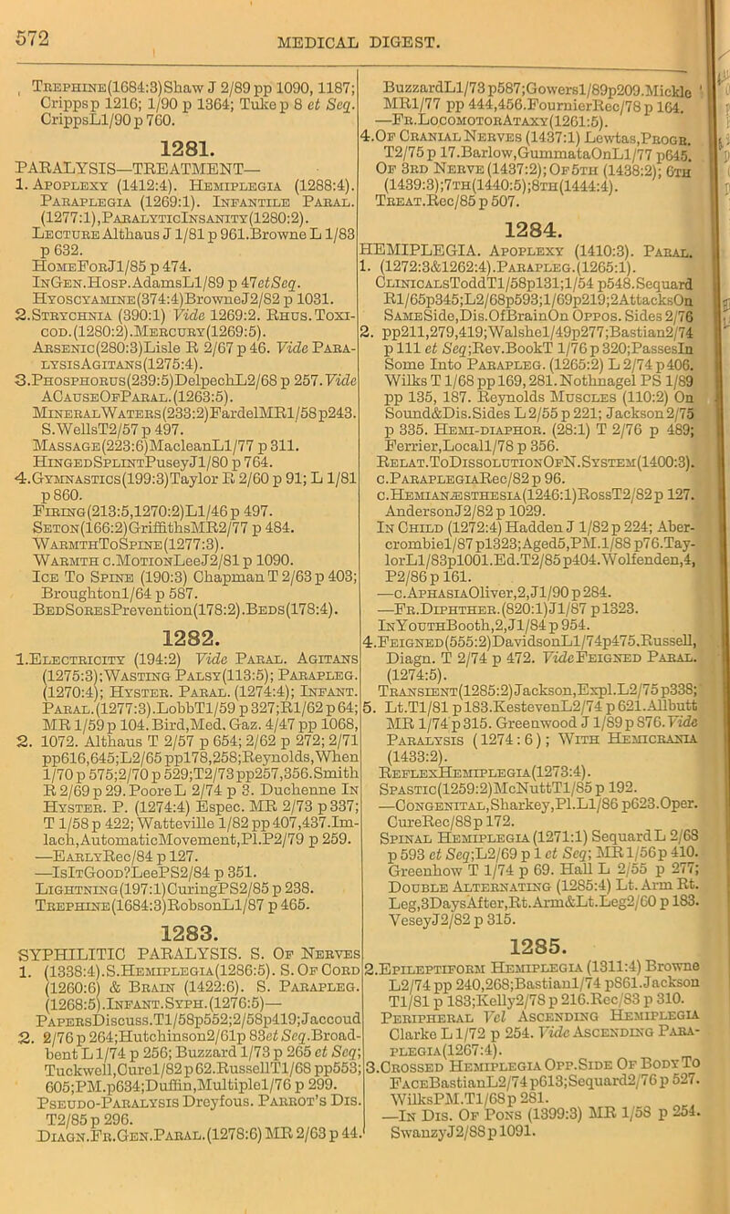 TnEPHiNE(1684:3)Skaw J 2/89 pp 1090,1187; Crippsp 1216; 1/90 p 1364; Tukep 8 et Scq. CrippsLl/90 p 760. 1281. PARALYSIS—TREATMENT— 1. Apoplexy (1412:4). Hemiplegia (1288:4). Pabaplegia (1269:1). Infantile Paeal. (1277:1), PaealyticInsanity (1280:2). Lectuee Althaus J1/81 p 961.Browne L1/83 p 632. HomeForJ1/85 p 474. lNGEN.Hosp.AdamsLl/89 p VJetScq. HYOSCYAMiNE(374:4)BrowneJ2/82 p 1031. 2.Steychnia (390:1) Vide 1269:2. Rhus. Toxi- cod. (1280:2).Meecuby(1269:5). AESENic(280:3)Lisle R 2/67 p 46. Vide Para- lysisAgitans(1275:4). 3.PHOSPHOEUs(239:5)DelpeohL2/68 p 257.Vide ACauseOfPaeal. (1263:5). Mineral Watees (233:2) EardelMRl / 58 p243. S.WellsT2/57 p 497. MASSAGE(223:6)MacleanLl/77 p 311. HiNGEDSPLiNTPuseyJl/80 p 764. 4-.GYMNASTics(199:3)Taylor R 2/60 p 91; L1/81 p 860. Fieing(213:5,1270:2)L1/46p 497. SETON(166:2)GriffithsMR2/77 p 484. WarmthToSpine(1277:3). Waemth c.MoTiONLeeJ2/81 p 1090. Ice To Spine (190:3) Chapman T 2/63 p 403; Brougktonl/64 p 587. BEDSoEEsPrevention(178:2).BEDs(178:4). BuzzardLl/73p587;Gowersl/89p209.Mickle MR1/77 pp 444,456.PournierRec/78p 164. —Ee.LocomotoeAtaxy(1261:5). 4.Of Cranial Nerves (1437:1) Lewtas.PitoGR. T2/75 p 17.Barlow,GummataOnLl/77 p645. Of 3rd Nerve(1437:2);Of5th (1438:2); 6th (1439:3) ;7th(1440:5);8th(1444:4) . TBEAT.Rec/85 p 507. 2. ft 1282. 1. Electricity (194:2) Vide Pabal. Agitans (1275:3);Wasting Palsy(113:5); Paeapleg. (1270:4); Hysteb. Paeal. (1274:4); Infant. Paeal. (1277:3).LobbTl/59 p 327;Rl/62 p 64; MR 1/59 p 104. Bird,Med. Gaz. 4/47 pp 1068, 2. 1072. Altkaus T 2/57 p 654; 2/62 p 272; 2/71 pp616,645;L2/65ppl78,25S;Reynolds,When 1/70 p 575;2/70 p 529;T2/73pp257,356.Smitb R 2/69 p 29. Poore L 2/74 p 3. Duckenne In Hysteb. P. (1274:4) Espec. MR 2/73 p337; T 1/58 p 422; Watteville 1/82 pp 407,437.1m- lach,AutomaticMovement,Pl.P2/79 p 259. —EARLYRec/84 p 127. —IslTGooD?LeePS2/84 p 351. LiGHTNiNG(197:l)CuringPS2/85 p 238. TBEPHiNE(1684:3)RobsonLl/87 p 465. 1283. SYPHILITIC PARALYSIS. S. Of Nerves 1. (1338:4).S.Hemiplegia(1286:5). S. Of Coed (1260:6) & Brain (1422:6). S. Pabapleg. (1268:5).Infant.Syph. (1276:5)— PAPEBsDiscuss.Tl/58p552;2/58p419;Jaceoud 2. 2/76 p 264;Hutckinson2/61p 83et Scq.Broad- bent L1/74 p 256; Buzzard 1/73 p 265 et Scq; Tuckwell.Curel/82 p 62.RussellTl/68 pp553; 605;PM.p634;Duffin,Multiplel/76 p 299. Pseudo-Paralysis Dreyfous. Parrot’s Dis. T2/85 p 296. Diagn.Fr.Gen.Paral. (1278:6) MR 2/63 p 44. 1284. HEMIPLEGIA. Apoplexy (1410:3). Paral. 1. (1272:3&1262:4).Parapleg.(1265:1). CLiNicALsToddTl/58pl31;l/54 p548.Sequard Rl/65p345;L2/68p593;l/69p219;2AttacksOn SAMESide,Dis.OfBrainOn Oppos. Sides 2/76 pp211,279,419;Walsbel/49p277;Bastian2/74 p 111 et SegjRev.BookT l/76p 320;PassesIn Some Into Paeapleg. (1265:2) L 2/74 p 406. Wilks T1/68 ppl69,281.Nothnagel PS 1/89 pp 135, 187. Reynolds Muscles (110:2) On Sound&Dis.Sides L2/55p221; Jackson2/75 p 335. Hemi-diaphor. (28:1) T 2/76 p 489; Perrier,Locall/78 p 356. Relat.ToDissolutionOfN.System(1400:3). C.PABAPLEGIARec/82 p 96. c.Hemiana3STHesia(1246:1)RossT2/82p 127. AndersonJ2/82p 1029. In Child (1272:4) Hadden J 1/82 p 224; Aber- crombiel/87 pl323;Aged5,PM.l/88 p76.Tay- lorLl/83pl001.Ed.T2/85p404.Wolfenden,4, P2/86p 161. —c. ApHASiA01iver,2, J1/90 p 284. ■—Fr.Diphther. (820:1) Jl/87 pl323. lNYouTHBooth,2,Jl/S4p954. 4. FEiGNED(555:2)DavidsonLl/74p475,Russell, Diagn. T 2/74 p 472. FideFEiGNED Paeal. (1274:5). Transient(12S5:2) Jackson,Expl.L2/75 p33S;‘ 5. Lt.Tl/81 p 183.KestevenL2/74 p 621.Allbutt MR 1/74 p 315. Greenwood J1/89 p 876. Vide Paralysis (1274:6); With Hemicrania (1433:2). ReflexHemiplegia(1273:4) . SPASTic(1259:2)McNuttTl/85 p 192. —Congenital,Sharkey,PI.L1/S6 p623.0per. CureRec/88p 172. Spinal Hemiplegia (1271:1) SequardL 2/6S p 593 et Seg;L2/69 pi et Scq; MR l/56p 410. Greenhow T 1/74 p 69. Hall L 2/55 p 277; Double Alternating (1285:4) Lt. Arm Rt. Leg,3DaysAfter,Rt. Arm&Lt.Leg2/60 p 183. VeseyJ2/82 p 315. 1285. 2. Epileptiform Hemiplegia (1311:4) Browne L2/74 pp 240,268;Bastianl/7 4 p861. Jackson Tl/81 p 183;Kelly2/78 p 216.Rcc/S3 p 310. Peripheral Vcl Ascending Hemiplegia Clarke L1/72 p 254. Vide Ascending Para- plegia(1267:4). 3. Crossed Hemiplegia Opp.Side Of BodyTo FACEBastianL2/74p613;Sequard2/76 p 527. WilksPM.Tl/6Sp 281. —In Dis. Of Pons (1399:3) MR 1/58 p 254. Swanzy J 2/88 p 1091.