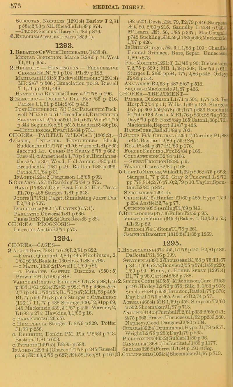 Subcutan. Nodules (1291:4) Barlow J 2/81 p 554;2/83 p 511.CheadleLl/89 p 874. —PROGN.SeriousIfLargeLl/89 p876. 6.EmbolismArt.Cent.Ret.(1859:1). 1293. 1. RelationOf WithHemicrania (1433:4). Mental Condition. Marc6 R2/60p 71.West Tl/61 p 355. 2. Heredity — Huntingdon — Progressive ChoreaE<1.N1/89 pl04; Pl/89 pl28. MANiACAL(1381:5)TuckwellEMBOLic(1291:4) MR 2/67 p 506; Emaciation p518. Russell T 1/71 pp 391, 448. HYSTERICALRHYTHMCliarCOt Tl/78 p 196. 3. Electric — Dubini’s Dis. Rec /85 p 316. Parkes Ll/61 p 214; 2/60 p 432. Post Hemiplegic Vel PosTPARALYTicTuck- well MR2/67 p 517.Broadbent,Diminished SensationL2/75 p560;l/90 p 667.WeirTl/75 p 344.SeguinRec/81 p515.HaddenB2/86pl6. —HEMiGHOREA,EwartL2/84 p731. CHOREA—PARTIAL Vel LOCAL (1303:2).— 4. Cases, Unilater. Hemichorea Black, Sudden,AdultTl/75 p 170; Warnerl/81p265; Jaccoud Lt. Cured By Spray 2/75 p 662 ; Russell, c. Anaesthesia 1/78 p 8;c.Hemianaes- tlies2/77 p 304;Wood, Foll.Amput.l/S0pl6. Broadbent J 1/81 p 49 ; Railton 1/82 p 696; Pathol.Tl/84 p 31. lNAGED(1294:2)Pergusson L2/85 p92. 5.0NEARM(1727:6)RanldngT2/54 p 372. Hand (1738:5) Ogle, Beat For 24 Hrs. Treat. Tl/70p 485;Sturges 1/81 p 343. Joints(1717:1) Paget, Simulating Joint Dis. L2/73 p 727. Diaphragm (962:1) .Larynx (617:1). Paralytic,GowersJl/81 p 636. PRESsONN.(1402:2)CureBec/88 p 82. CHOREA—PROGNOSIS- LECTURE, AnstieB2/74 p75. 1294. CHOREA—CASES— 2.AcuTE,GaryT2/81 p 619;L2/81 p 822. —Fatal, QuinlanL2/86p445;Mitchinson, 2, .l/89p935.Beale In 130Hrs.Jl/88 p 795. —c.MANiA(1380:2)Powell Ll/89 p 21. —c. Paralyt: Gastric Distens. (850 :5) Brown PM.Ll/90 p 848. VARiousAlthausc. Epilepsy Ll/78 p 88;l/46 p 333.1/61 p214;T2/63 p 92; 1/76 p 466at Seq; 2/76 p 149;l/73p55;Rl/70p47;MRl/68p 465; Bl/77 p 99;Tl/78 p 505,Sturges c.Catalepsy (196:1) Tl/77 p 438.Strange,100,J2/81pp 69, 145:Mackenzie,439, J1/87 p 425. Warner, 2, Ll/83 p 274; Hawkins,3,1/86 ji 16. c.Paraplegia(1265:5). c.Hemiplegia Stm'ges L 2/79 p329. Potter Jl/83 p 256. c. Delirium, Donkin PM. Pis. T2/84p 743. BastianJl/81 p 603. c.Typhoid(1497:5) L2/85 p583. InAgeD (1293:4 )CharcotTl/78 p 245;Russell p459;iEt.68,2/78 p 627;ALt.58,Rec/81 p 167; /82 p201.Devis,iEt. 79.T2/79 p 446;Sturges iEt. 20, 2/80 p 215. Saundby L 2/84 p 948 > M’Learn, Mt. 56, 1/85 p 337; MacDougal p742.Suckling, AS t.59, Jl/85pG96;Mackonzi( 1/87 p 426. lNCHiLDSturges,iEt.3,Ll/88 p 109; Cbeadk Frontal Grimace, Rare, Separ. Unnecess- 1/89 p 873. PostMortem(1291:3) Ll/46 p 90; Dickenson 7,2/75 p 559 ; MR 1/68 p 208; Rec/79 p 61 Sturges L 2/80 pp84, 177; 2/86 p 442. Oxlej 1 J2/83 p514. AnalysisMR2/63 p 487;2/67 p 518. SEQUEL^Mackenzie Jl/87 p436. CHOREA—TREATMENT- PAPERS, Dickenson Ll/71 p 504; 1/77 p 3. Trail Hosp.T2/54p 11; Wilks 1/69 p 136; Sturges I 1/78 pp 302,559;2/78p 69; 1/77 p G36.Bouehut I Pl/79 p 133.Anstie MR1/76 p 260;B2/74 p76; I Day2/79 p 56; Fox2/84p 165;Catonl/86pl76. [j Mackenzie,Report Jl/87p435. RAPiDCuRE,EadeJl/89 p 702. 3.Sleep Vide Chloral (1296:4) Corning Pl/S8:l p 454.BastianL2/89 p55etSeq. RestP2/84 p 377;Bl/86 p 176. ForcedPeeding,EoxB2/84 p 168. ColdAffusionB2/84 pl66. —SheetPrictionB2/85 p 9. WaddleLimbsB2/84 p 168. 5. LEFTToNATURE,WilksTl/62 p 296;2/75 p663;: I Sturges 1/77 p 636. Gray & Tuckwell L 2/71 pp 778,814;2/76p710;2/79 p 10. Taylor,Spon- tan.L2/80 p 854. Spectacles(1291:4) . Opium (461:6) Hunter Tl/60 p 485; Hypo.1/59 p 234. AnstieB2/74 p 77. Quinine (403:3) ArdingTl / 69 p 349. 6. BELLADONNA(377:3)EullerT2/59 p 95. YERATRUMYiRiD.(345:4)Baker, 4, R2/59 p 55; Ll/62 p 22. THYMOL(374:l)StoneTl/78 p 261. CamphorBromide(1315:5) Jl/85 p 1269. 1295. l.HYOSCYAMiNE(374:4)5,Ll/76p421;P2/81pl36. DaCostaPSl/86p 199. STRYCHNiA(390:2)TrousseauRl/58 p 75;Tl/67 p 344;l/69 p 272;Bouvier2/55 p 574;l/5Sp220; 1/59 p 99. Pinny, c. Ether Spray (1297:4) Bl/77 p 98.CarterJ2/S2 p 7S8. 2.Succus Conii (405:5) Mitcliinson,Cure Tl/69 p 197.Harley L2/73 p 87S; Silk, 3,1/83 p 905; Sinclair2/84 p 953;Brunton,Ratiol/77 p37S; Day,Pail.1/79 p 265.Anstie?B2/74 p 77. Act.ea (466:4) MR 1/59 p 452. Simpson T2/60 p 552.ShoemakerJl/S7 p 713. ANiLiNE(414:5)TurnbullT2/61p333;2/65pl41; 2/75 p663;Praser,Unsuccess.l/62 pp239,2S0. Naplieys,Good,Dangers J2/’S0p 134. CuRARA(392:4)Drummond,HjTiDo.Jl/7S pS57. WrightL2/7S p 253;Dayl/79 p 265. PiCROTOXiNE(465:2)Gublci'J 1/S0 p 96. CANNABis(13G8:4)IuJactitat.J 1/S3 p 1177. SECALE(326:2)ForrestLl/S4p 191 ctScq. 3.CoLLiNSONiA(1094:4)ShoemakerJl/87 p 713.