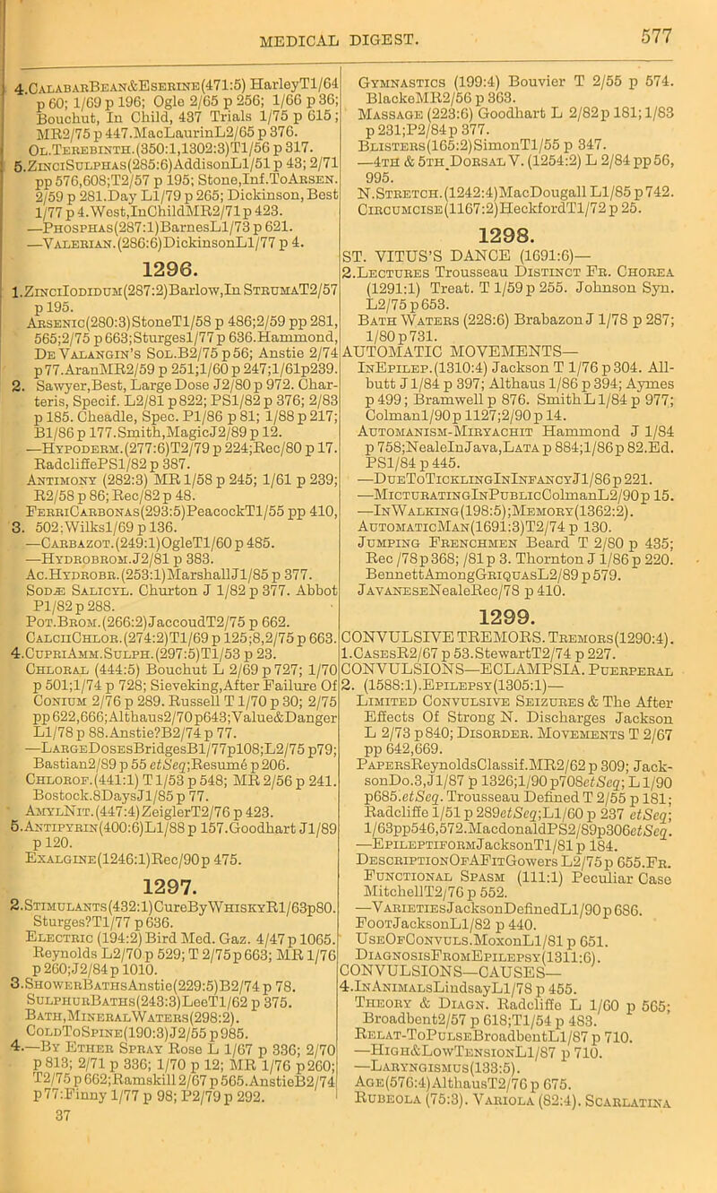 4. CalabarBean&Eserine(471:5) HarleyTl/64 p 60; 1/69 p 196; Ogle 2/65 p 256; 1/66 p 36; Boucliut, In Child, 437 Trials 1/75 p 615; MR2/75 p 447.MaoLaurinL2/65 p 376. Ol. Terebinth. (350:1,1302:3)Tl/56 p 317. 5. ZiNCiSuLPHAS(285:6)AddisonLl/51 p 43; 2/71 pp576,608;T2/57 p 195; Stone,Inf.ToArsen. 2/59 p 281.Day Ll/79 p 265; Dickinson, Best 1/77 p 4. Wost,InChildMR2/71 p 423. —PH0SPHAs(287:l)BarnesLl/73p 621. —Valerian. (286:6)DickinsonLl/77 p 4. 1296. 1. ZmciIoDiDUM(2S7:2)Baiiow,InSTRDMAT2/57 p 195. ARSENic(280:3)StoneTl/58 p 486;2/59 pp 281, 565;2/75 p663;Sturgesl/77p 636.Hammond, DeValangin’s Sol.B2/75 p56; Anstie 2/74 p 77.AranMR2/59 p 251;l/60 p 247;l/61p239. 2. Sawyer,Best, Large Dose J2/80p 972. Char- teris, Specif. L2/81 p822; PSl/82p 376; 2/83 p 185. Ckeadle, Spec. Pl/86 p 81; 1/88 p 217; Bl/86 p 177.Smith,MagicJ2/89 p 12. —Hypoderm.(277:6)T2/79 p 224;Rec/80 p 17. RadclifiePSl/82 p 387. Antimony (282:3) MR 1/58 p 245; 1/61 p 239; R2/58 p 86; Rec/82 p 48. PERRiCARBONAs(293:5)PeacockTl/55 pp 410, 3. 502;Wilksl/69 p 136. —Carbazot. (249:l)OgleTl/60 p 485. —Hydrobrom.J2/81 p 383. Ac.HYDROBR.(253:l)Marshall <71/85 p 377. Sod.® Salicyl. Chnrton J 1/82 p 377. Abbot Pl/82p288. PoT.BROM.(266:2)JaccoudT2/75 p 662. CalciiChlor.(274:2)T1/69 p 125 ;8,2/75 p 663. 4. CupriAmm.Sulph.(297:5)T1/53 p 23. Chloral (444:5) Bouchut L 2/69 p 727; 1/70 p 501;l/74 p 728; Sieveking,After Failure Of Conium 2/76 p 289. Russell T1/70 p 30; 2/75 pp622,666;Altkaus2/70p643;Value&Danger Ll/78 p 88. Anstie?B2/74 p 77. —LARGEDosEsBridgesBl/77pl08;L2/75 p79; Bastian2/89 p 55 efSe^ResumA p 206. Chloeof.(441:1) T1/53 p 548; MR 2/56 p 241. Bostock.8DaysJl/85p 77. ■ AmylNit. (447:4) ZeiglerT2/76 p 423. 5. Antipyrin(400:6)L1/88p 157.Goodhart Jl/89 p 120. ExALGiNE(1246:l)Rec/90p 475. 1297. 2.STiMULANT.s(432:l)CureByWHiSKYRl/63p80. Sturges?Tl/77 p636. Electric (194:2) Bird Med. Gaz. 4/47p 1065. Reynolds L2/70p 529; T 2/75p663; MR 1/76 p 260; J2/84 p 1010. 3.SH0WERBATHsAnstie(229:5)B2/74 p 78. SuLPHUEBATHs(243:3)LeeTl/62 p 375. Bath,MineralWaters(298:2). ColdToSpine(190:3) J2/55 p 985. 4.—By Ether Spray Rose L 1/67 p 336; 2/70 p 813; 2/71 p 336; 1/70 p 12; MR 1/76 p260; T2/75 p 662;Ramskill 2/67 p 565.AnstieB2/74 p77:Finny 1/77 p 98; P2/79p 292. 37 Gymnastics (199:4) Bouvier T 2/55 p 574. BlackeMR2/56 p 363. Massage (223:6) Goodkart L 2/82p 181; 1/83 p 231;P2/84p 377. BLiSTERs(165:2)SimonTl/55 p 347. —4th & 5th Dorsal V. (1254:2) L 2/84 pp56, 995. N.Stretch. (1242:4)MacDougall Ll/85 p 742. CiRCUMCiSE(1167:2)HeckfordTl/72p25. 1298. ST. VITUS’S DANCE (1691:6)— 2.Lectures Trousseau Distinct Fr. Chorea (1291:1) Treat. T 1/59 p 255. Johnson Syn. L2/75 p653. Bath Waters (228:6) Brabazon J 1/7S p 287; 1/80 p 731. AUTOMATIC MOVEMENTS— InEpilep. (1310:4) Jackson T 1/76 p 304. All- butt J1/84 p 397; Altbaus 1/86 p 394; Aymes p499; Bramwellp 876. SmitkLl/84p 977; Colmanl/90p 1127;2/90p 14. Automanism-Miryachit Hammond J 1/84 p 75S;NealeInJava,LATA p 884;l/86p 82.Ed. PS1/84 p 445. —DueToTicklingInInfancyJ1/86p 221. —MicTURATiNGlNPuBLicColmanL2/90p 15. —InWalking(198:5);Memory(1362:2). AutomaticMan(1691:3)T2/74 p 130. Jumping Frenchmen Beard T 2/80 p 435; Rec /78p368; /81p 3. Thornton J l/86p 220. BennettAmongGRiQUAsL2/89 p 579. JAVANESENealeRec/78 p 410. 1299. CONVULSIVE TREMORS. Tremors(1290:4) . 1. CasesR2/67 p 53.StewartT2/74 p 227. CONVULSIONS—ECLAMPSIA. Puerperal 2. (1588:1).Epilepsy(1305:1)— Limited Convulsive Seizures & The After- Effects Of Strong N. Discharges Jackson L 2/73 p840; Disorder. Movements T 2/67 pp 642,669. PAPERsReynoldsClassif.MR2/62p 309; Jack- sonDo.3, J1/87 p 1326;l/90 p70SetScq; L1/90 p685xtSeq. Trousseau Defined T 2/55 p 181; Radcliffe 1/51 p 289efjSeg;Ll/60 p 237 etScq; l/63pp546,572.MacdonaldPS2/89p306et/Sc2. —Epileptiform JacksonTl/81p 184. DESCRiPTioNOFAFiTGowers L2/75p 655.Fr. Functional Spasm (111:1) Peculiar Case MitchellT2/76 p 552. —Varieties J acksonDefinedLl/90 p 6S6. FooTJacksonLl/82 p 440. UsEOFCoNVULS.MoxonLl/81p 651. DiagnosisFromEpilepsy 1311:6). CONVULSION S—CAUSE S— 4.lNANiMALsLindsayLl/78 p 455. Theory & Diagn. Radcliffe L 1/60 p 565; Broadbent2/57 p 618;Tl/54 p 483. RELAT-ToPuLSEBroadbentLl/87 p 710. —High&LowTensionL1/87 p 710. —Laryngismus(133:5). AGE(576:4)AlthausT2/76p 675. Rubeola (75:3). Variola (82:4). Scarlatina