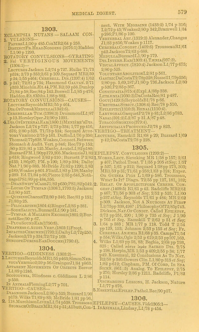 1303. ECLAMPSIA NUTANS — SALAAM C0N- 1. VULSIONS— PapersL1/50 p 485.CoxMR2/64 p 25S. DistinctFr.HeadNodding (1676:1) Hadden Ll/90 p 1293. ROTATORY CONVULSIONS—GYRATING 2. Vel VERTIGINOUS MOVEMENTS ' (1304:1)— Lectures Jackson L2/74 p 727. Hulke Tl/73 p524; 2/73 p 353;2/61 p 109. Sequard MR2/59 p 24; 1/55 p464; Cerebell. Dis.(1397:4) 1/62 3. p 247; T2/81 p 734; Hammond Galvan. 2/71 p359.MinchiniEt.4i,PM.R2/59 p58.Dunlop Jl/84p5S;Rec/84pl42.Boswell Ll/85 p 478; HaddonJEt.8Mths.l/88 p 882. ROTATORY CONVULSIONS—CAUSES— LECTUREReynoldsMRl/55 p 464. Dis.OfPons&Medulla(1342:6). Cerebellar Tum.(1398:3) DrummondLl/87 p 13.HorsleyOper. J2/90 p 1291. 4. Dis.OfInternalEar(1800:1)Meniere’sDis. Jackson L2/74p 727; 2/73 p 334; 1/77 pp 416, 676; 2/80 p 525. Tl/73 p 524; Sequard Audi- toryVertigo 2/75 p 161. DuffinLl/76 p 350; Thomas2/77p838.Woalies,Connect.Between Stomach & Audit. Vert, p 846; Rec/79 p 152; /S0p319;/81 p 125.Manby,AcuteLl/82p>180; BuzzardPM.l/90ppl79,205.MackenzieJl/82 p 618; Ringwood 2/82 p 210; Burnett P 2/82 pl33; l/86p97; PM. p 190; 1/89 p 394; Dalby Nat.? 1/90p888. McBride J2/82p 1291; 1/83 pl89;Woakes p 801.FlintLl/83 p 138;Manby p2S9. Ed.Tl/84 p 86;Pierce 2/85 p 646,Noth- nagelPSl/89 pp 484,556. -—DeanS wift’sCaseJ 1/82 p630;PSl/82'pl42. —Louse On Tympan (1308:1,1793:5) Jackson L2/80p 527. —QuiNiNECharcotT2/80 p 346; Rec/81 p 151; Jl/83p 25. , —PiLOCARPiNE(1804:4)RingerL2/85 p 381. —SoDESALiCYL.BuzzardLl/90 p 181. —Tympan. & Malleus Excised (1801:2)Bur- nettRec/90 p 67. —PlugSoundEar(1790:6). Deafness c. Audit. VERT.(1803:l)Freqt. lMPACTEDCERUMEN(1793:l)DalbyL2/72p250; Jackson2/73 p 334;T2/72 p 169. SyncopeDuringEarDouche (1790:4). 1304. VERTIGO—GIDDINESS (1303:2)— 1 .Le CTUEEsReynoldsMR 1/55 p463;SimonNER- vousVertigo2/59 p 56.GraingerJl/84 p863. Apparent Movements Of Objects Beevor Ll/89 p 1246. Scotodynia, Blindness c. Giddiness L 2/86 p550. In ANiMALsFlemingL2/77 p 701 VERTIGO—CAUSES— Diagnosis JacksonL2/80 p 525; Buzzard 1/90 pl79. Wilks Tl/69 p 83; McBride 1/81 pp 96, 2. 118.MurchisouLivERLl/74 p538. Trousseau STOMACHOrBRAiNMRl/64 p 51; Allbutt,Con- nect. With Migraine (1433:2) 1/74 p 316; L2/72 p 45; Woakes2/80p 342;Bramwell 1/84 p286;Pl/86p 100. Vertebral Art.(1319:2) Alexander,Changes Jl/83 p856;Woakes p 1117. CerebralCongest.(1409:6) TrousseauRl/61 p42. JacksonT2/63 p 688. MEDULLABuzzardLl/90p 179. Dis. Intern. Ear(1303:4).T;enia(937:3). VisualApfect. (1810:4) JacksonLl/77p 675; 2/80 p 525. VoluntaryAbolitionL2/81 p 561. GASTRicDaCostaT2/78p228;Russelll/79p256; 2/80pp. 5,69,187;Jl/80p 736.Jackson L2/80 p526;P2/85p367. CoNSTiPATiA(875:4)Expl.A/88p 338. LiTHjEMiA(1030:3)DaCostaRec/81 p 4S7. GouT(1429:5)ReynoldsBl/78 p 66. UrethralStrict.(1308:4) Rec/78 p 510. Epileptic (1310:3) .Renal(1110:4) . LARYNGEALGasquetP2/78 p 81;L2/86p783. Nasal(591:2)L2/87 p 31.A/87p48. TobaccoSmoking(379:4). ArtificiallyProduced J2/78 p 823. VERTIGO—TREATMENT— Lectures, Ramskill Rl/68 p 29; Buzzard 1/69 p 42;DaCostaT2/78 p 228. 1305. EPILEPSY. Convulsions (1299:2)— 1. Works,Lect. Sieveking MR 1/58 pl57; 2/61 p 467; Pathol.Treat. T 1/55 p 205 etSeq; 1/57 p 527; 1/61 p212; Sequard 1/58pp 273, 303; MR1/59 p 31; Tl/61 p 258;l/63 p 324; Exper. On Guinea Pigs L 1/69 p 586. Trousseau, What Is It? Diagn. T2/55 pp 127,181, 182; 2. Relat. Of Apoplectiform Cerebr. Con- gest.(1409:5) Rl/61 p 42. Radcliffe MR2/61 p 467; Tl/56p 303 ct Scq; 2/52 p 525; Ll/60 p237 etSeq. Reynolds Tl/61 p 484; MR 2/62 p 309. Jackson, Not A Neurosis At First L2/75pp 338,498? ;PhilosophyOfT2/85p743. Dickson,Nat.Of Condit. Called Epilepsy, 2/72 pp251, 290; 1/90 p 735 et Scq-, J 1/90 p 765 et Seq. Ramskill T 2/62 p 51 et Scq; 3. 1/64 p 583 ; MR 1/77 p 118. Todd T 2/54 ppl29, 153; Johnson 2/53 p 155 ct Seq; Fr. Cerebral Anemia Rl/68 p 35. CampsTl/54 p 554;Wilks,Ogle 2/52 p 619;2/53 ppl07,163. 4. Willis Ll/69 pp 58, 83; Begbie, 2/68 pp 793, 825 ; Called vAaos Upas Sacred Dis. 2/75 p 198. Herpin,MR 1/53 p 409;2/55 p 34; 1/77 p49. Kussmaul, 32 Conclusions As To Nat. R2/58 p 340.Gowors Clin.Ll/80p 315 ct Scq; 1/82 p 612; Clapham, PM. Of Cord, In Sea Siciin. (861:5) Analog. To Epilepsy, 2/75 P 276; Horsley 2/86 p 1211. Radcliffe, P1/S2 p 114. Discharging Lesions, H. Jackson, Nature Ll/77 p 876. 5. EssENTiALEpiLEP.Pathol.Rec/90p57. 1306. EPILEPSY—CAUSES. 1^1305:1— 1. InANiMALs,Lindsay,Ll/78 p 454.