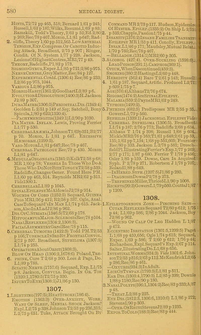 Hints,T2/72 pp 465, 518; Bernard 1/61 p 245; Bussell,l/62p 187; Wilks, Resum6,1/69 p83; Ramskill, Todd’s Theory, 2/62 p 52;Ed.2/80 p 269;Rec/78p467.Moxon,Ll/81 p647;Rad- 2. clift'e, Theory 1/60 pp 512,565-LowArterial Tension,Exp.Compress.Op Carotid Induc- ing Attack, Broadbent, 2/75 p 907 ; Ringer, Condit. Of N. System 1/77 p228. Jackson, LesionsOfHighestCentres,MRl/77 p 49. Theory,Radclifie,Pl/82 p 173. SiGMoroGYRUSjExper.Ll/85 p721;2/86p975. NeryeCentre,Grey Matter,Rec/84p 127. Experimental Contd. (1306:4) Rec/86 p 233; L2/86pp 975,1044. Yarious L2/86p975. MoRBiDHABiT(1361:2)GoodhartL2/89 p 6. Eyolution&Dissolution(1400:3)H. Jackson J2/89 p 307. DuraMater(1306:5)PeriostealDis. (1349:4) Goolden L 2/51 p 149 etSeq] Satchell, Bony Spicula,l/80p 622(1320:4). —Pachymeningitis(1349:1)L2/90p 1030. Pia Mater. Inplam. Lewis, Proving Perrier Ll/77 p 530. CEREBRALANiEMiA,JoknsonTl/69p351;B2/77 p 70. Moxon, L 1/81 p 647. Excessive Hasmorrh. (1299:5). Vaso-MotorL1/81p 647;Rec/78 p 467. Cerebral Pathology Rec/79 p 430. Moxon Ll/81 p 647. 4. MedullaOblongata(1341:2)Ko11iT2/58 p 68; MR 1/60 p 78; Vessels In Those Who Do & Those Who DoNotBiteTongueT2/58 p 539. Radcliffe,Changes Gener. Pound Here PM. Ll/60 pp 463, 514. Reynolds MR2/62 p 311. 7LZel300:l. CerebellarL1/89 p 1045. SpiNALEpiLEPSYMcAldowieJ2/78 p 914. Wounds Op Cord (1252:5) Sequard, Guinea Pigs MRl/56p 412; R2/58 p 337. Ogle, Anal. CaseToSequard’slN Man Ll/74 p 615. Jack- son, AlsoInALadJ2/86p 962. Dis.OpC.Striata(1346:5)T2/6S p 178. HippocAMPUsMAjOR-ScLEROSisRec/78 pl04. NasalReplexes(1304:2,1308:3). PACiALAsYMMETRYGarelRec/78 p 115. 5. Cerebral Tumours (1422:3) Todd PM.T2/53 p 166;TubercleIn3rdRt.FrontalConvol. 2/72 p 597. Broadbent, Syphiloma (1307:5) Ll/74 p 255. Operations AboutORBiT (1808:3). Blow On Head (1306:2,1678:6) Poland,Tre- 6. phine, Cure T 2/68 p 360. Lees & Page, Do. Ll/89 p 788. SciaticNerve (1757:6) Sequard, Exp.Ll/75 p8. Jackson, Convuls. Begin. In Gr. Toe (1320:1,1780:5)T2/75 p 330. InjuryToEye(1308:1) Jl/86 p 130. 1307. 1.Ligiitning(197:5) ;IIeatStroke(186:4) . Emotion (1363:3) Over-Anxiety, Work, Want Of Sleep, Mental Shock Jackson? Expl.L2/75 p 338. Johnson T2/53 pp 236,315; L 2/75 p 651. Tuke, Attack Brought On By Command MR 2/73 p 117. Hudson,Epidemic Of IIyster. Epilep.(1335:2) On Ship L 2/75 2. p 525;Chapplo,Passionl/75 p 44. Insanity(1376:2)Insane Families Transmit Epilepsy MR 1/53 p 411. Conolly, Epilept. Insan.Ll/46 p 171; Maudsley,Mutual Relat. 1/70 p760;Rec/78p 467. —Belladon.(1314:1)MR2/60 p 305. .Alcohol (427:4). Over-Suckling (1598:6). Le adPoison (291:1). C amphor(369:1) . Opium, WhenDiseontinued(459:3). SMOKiNG(380:2)HastingsL2/60 p 448. Heredity (562:4) Rare T 2/61 p 143; Russell . 1/61 p 187. Sequard,Artific. Produced L2/71 p 609;l/75p7. AGE(576:4)AlthausT2/76 p 674. Rig ors (1474:2) AreSpiNALEpiLEPSY. MALARiA(559:2)PayneMRl/62 p 249. Typhoid(1499:2). .Phthisis (682:5) Predisposes MR 2/55 p 35. GowersLl/79 p 560. Syphilis (1339:1) Jacksonial Epilepsy Vide Cerebral Syphiloma (1306:5). Broadbent Ll/74 p 187: 2/76 p 773; Radclifie 2/68 p 634. Althaus T 1/74 p 398; Russell 1/68 p 604. MickleMR2/76 p 163;T1/61 p 648;2/61 pp 59, 135; 1/62 pp 7,134; 1/68 pp 552,605; Fournier Rec/80 p 333. Jackson L 2/78 p 581; Dresch- fieldPl.IllustratingFerrier’s Exp.1/77 p 269; 2/77 p 171; 1/87 p 680. Ferrier T 1/78 p 456; Osier 1/85 pl59. Dowse, Care In Acquired Syph. P 2/78 p 271. Robertson J l/7Sp 707; Rolandl/88p 649. —InHered. Syph . (1207:5) Jl/86 p 280. —DiAGNOSisDowseP2/78 p 273. —TREPHiNEDMiller,Thrice5Ll/90 p 100S. RiCKETs(99:3)GowersLl/79p560.CouttsJl/S7 p 1209. 1308. 1.Epileptogenous Zone—Pinching Skin Cutan.Reflexes Sequard T2/60 p 612; 1/76 p44; Ll/69p586; 2/86p 1044. Jackson,Boy J2/86 p 962. —Wound Of Calf Of Leg Hadden L 1/87 p472. Eccentric Irritation (1301:5,1299:5) Paget L1/68 pp 459,656; Ogle 1/74 p 615; Sequard, Exper. 1/69 p 586; T 2/60 p 612; 1/76 p 44; Richardson,Expl.Sequard’s Exp.2/67 p 114. Salter,IllustratingDo.Ll/68 p 656. IntestinalWorms(934:3) Fide 1301:6. John- sonT2/53 p316;2/63 pll2.McKendrickL2/65 p 286;Rec/S6 p 461. —Oxyuris(934:3)Iu Adult. LiceOnTympan.(1793:5)L1/81 p 511. Ear Dis.(1303:4,1790:3) L2/S5p399; Downie l/8Sp 1180;Rec/90 p ISO. .NasalPolypi(596:1,1304:2)Rcc/83p333;A/S7 p48. —Treat.L2/88 p 225. Eye Dis.(1S12:3, 1306:6,1310:6) L1/S6 p 272; Stevensl/90 p 303. —OpER.ONRECTiStevensJ2/S9 p 1235. Expos.ToCOLD(18S:5)Rec/S3p 444.