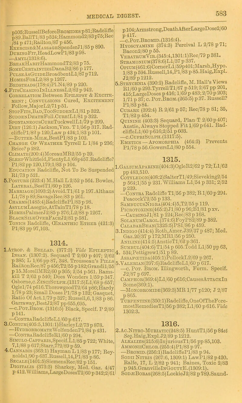 pl05;RussellBeforeBROMiDEsp81;Radcliffe p89.BallTl/83p524;Hammond2/83p75;Rec /S4 p 471;Railton/87 p 456. ExERCiSE&MASSAGESpenderJl/85 p 890. DuRiNGFiT,HoadLowPl/83 p9S. —Amyl(1318:6). BBEAKHABiTH'ammondT2/S3 p 75. SoMECEETAiNTiEsDanaB2/86 p 177. PuLSEAsGuiDEBroadbentLl/87 p 712. HomesForL2/88 p 1267. Bedsteads(178:4)P1.N4/89 p 220. 4. FitsCeasingInIllnessL2/82 p 942. Correlatiom Between Epilepsy & Excite- ment ; Convulsions Cured, Excitement Follow,MajorL2/71p51. StopFits,Bad,TooSuddenL1/S1 p 322. SuddenDeathFo11.Cure!L1/S1 p 322. SpoNTANEOUsCuRETuckwellLl/79 p 299. Diet (126:1) Jackson,Yeg. T l/56p 317. Rad- clifiePl/82 p 120;Law p 424;l/83 p 101. —Butter-Milk, BestPl/83 p 102. Change Of Weather Tyrrell L 1/84 p 236; Brice? p 282. CLiMATE(200:4)MoreauMR2/55 p 39. SLEEPWhitfield,PlentyLl/6Sp457.Radclifie? Pl/82pp 120,179;l/83 p 104. Education Radclifie, Not To Be Suspended Rl/73p 521. 5. Posture (223:4) M.Hall L 2/52 p 564. Bowles, Lateral,BestTl/60p 126. MARRiAGE(1093:2)Avoid.Tl/61 p 197.Altliaus Ll/78 p 89; Sa,vageRec/83 p 261. CHARMs(1485:4)RadclifiePl/83p 98. AsYLUMLasegue,AtTainTl/78 p 18. HoMEsPalmerJ2/85p 376;L2/88 p 1267. BlackSilkOverFaceJ2/81p 581. Tonics Radclifie, CEnanthic Ether (421:3) Pl/83 pp 97,103. 1314. I.Atrop. & Bellad. (377:3) Vide Epileptic Insan. (1307:2). Sequard T 2/60 p 407; 2/62 p 385; L 1/66 pp 87, 348. Trousseau’s Pills RailtonRec/87 p456;T2/55pl82;Grandil/55 p 15.MorellMR2/60 p 305; 2/54 p 561. Rams- Mll T 2/62 p 540; Does Wonders 1/59 p 347. Osborne,c.ZinciSulph.(1317:5)L1/68p 657; Oglel/74 p616.TkorowgoodT2/64 p86;Hardy 1/78 p 23; Small Doses Pl/78 p 132; Gasquet, Ratio Of Act.1/79 p 327; Russell,6,1/83 p 86. Garraway,BestJ2/87 pp 655,695. —c.Pot.Brom. (1316:5) Black, Specif. P 2/89 pl41. —CoNTRARadcliffeLl/60p 617. 3. CoNiUM(405:5,1301:l)HarleyL2/73 p 878. —HYDROBROMATEWolfendenPl/84 p 431. —CoNTRARadclifieRl/60 p 294. Simulo-Capp aris,Specif.Ll/85 p 722; White 7,1/88 p 617;Starr,7?2/S9 p 59. 4. Cannabis (363:1) HaymanL 1/83 p 177; Rey noldsl/90p 637.Russell,14,Pl/83 p 86. SECALE(1401:5)SiemensRec/82 p 151. Digitalis (373:3) Sharkey, Med. Gaz. 4/47 p 412. Williams,LargeDosesT2/60 p 342;2/61 p 104; Armstrong,Death AfterLargeDose2/60 p 417. —c.Pot.Bromid.(1316:4). Hyoscyamine (374:3) Percival L 2/78 p 71; Bacon2/80 p 55. VERATRUMViR.(345:4,1301:l)Rec/79 p 381. Stramonium(378:6)L1/37 p 337. OpiuM(461:6)CornerLl/59p401;Marsh,Hypo. 1/83 p 594.Russell,14,Pl/83 p 85.Haig,Expl. J2/89 p 1212. , Strychnia (390:2) Radclifie, M. Hall’s Views Rl/60 p 293.Tyrrell Tl/67 p 519; 2/67 pp 201, 415;LargeDoses p 416; 1/69 p 483; 2/70 p 203; 1/71 p 37; c. Pot.Brom. (265:5) p 37. Russell? Pl/83 p 84. Curare (392:4) R 2/61 p 57; Rec/78 p 81; 35, Tl/82p 454. Quinine (403:3) Sequard, Plan T 2/60 p 407; Anstie, Always Stopped Fit 1/69 p 641. Rad- clifieLl/60 p 616;2/51 p 603. —c.CupriSulph. (1317:5). Emetics — Apomorphia (464:2) Prevents Pl/78 p 56.GowersLl/80 p 554. 1315. l.GALiUMAPARiNE(404:3)OgleR2/62 p 72;Ll/62 pp 483,510. CoTYLEDON(408:2)SalterTl/49;Sieveking2/54 p 564;l/55 p 231. Williams Ll/54 p 331; 2/52 p 239. -—Contra Radclifie Tl/56 p 382; R1/60 p 294. PeaeockT2/55 p 133. SambucusNigra(404:4)5,T2/55 p 119. Picrotoxine(465:2) Jl/80 p 96;B1/81 p xv. •—CausingJ1/81 p 224;Rec/83 p 168. SoLANUMCAROL.(374:6)FoyPS2/89 p 382. CalabarBean(1325:5)PS1/86 p 459. i.Indigo (414:4) Roth,Amer. J39/37p 487; Med. Gaz.20/37 p 172;MRl/56 p 250. Aniline(414:5) AnstieTl/62 p 361. Sumbul(404:6) Tl/54 p 605.Todd Ll/50 pp 63, r. 534;Pettigrewl/51p 89. AssAECETiDA(405:l)PollockL2/69 p 267. i.YALERiAN(397:6)RadclifieLl/60 p 617. —c. Pot. Broh. Illingworth, Form. Specif. J2/87 p 697. CAMPHOR(369:4)Ll/60p616;CausesATTACKln Some(369:l). —Monobromide(369:3)MR 1/77 pl20; J 2/87 p 865. TuRPENTiNE(350:l)Radcliffe,OneOfTheFore- mostRemediesTl/56 p 382; Ll/60 p 616. Fide 1302:3. 1316. !.Ac.Nitro-Muriatic(248:5) HuntTl/56p S4e£ /Seg.Haig,Expl.J2/89 p 1212. ALKALiEs(215:6)InjuriousTl/56 pp 85,103. AmmoniiOhlor.(255:4)P1/83 p 97. —BROMiD.(256:l)RadclifiePl/83 p 94. Sodii Nitris (267:6,1309:1) LawPl/82 p420. Ralfe, 17, L 2/82 p 941; Baines, Toxic 2/83 p 945. GranvillelNGouTYE. (1309:1). SoDA:BoRAs(268:5)LockicJ2/82 p 7S9.Saund-