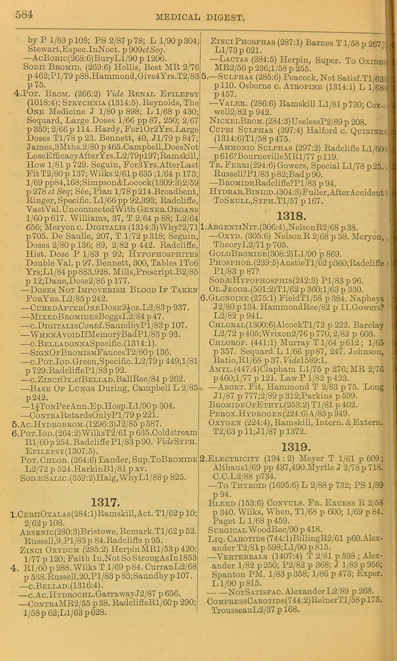 by P 1/83 p 108; PS 2/87 p 78; L 1/90 p 304; Stewart,Espec.InNoct. p 909etSeq. —AcBoEic(268:6)BuryLl/90 p 1206. Sodii Bromid. (269:6) Hollis, Best MR 2/76 p 462;Pl/79 p88. Hammond, Givc4Yrs.T2/83 p 75. 4. Pot. Brom. (266:2) Vide Renal Epilepsy (1018:4); Strychnia (1314:5).Reynolds, The One Medicine J 1/80 p 898; L 1/68 p 430; Sequard, Large Doses 1/66 pp 87, 250; 2/67 p 359; 2/66 p 114. Hardy, ForlOr2Yrs.Large Doses Tl/78 p 23. Bennett, 40, Jl/79 p 847; James,3Mths.2/80 p 465.Campbell,DoesNot LoseEfficacy After Yrs.L2/79pl97;Ramskill, How 1/81 p 729. Seguin, Eor3Yrs.AfterLast Eit T2/80 p 137; Wilks 2/61 p 635 ;l/64 p 173; 1/69 pp84,168;Simpson&Locock(1309:3)2/59 p 278 etSeq; See, Plan l/78p214.Broadbent, Ringer, Specific. Ll/66 pp 92,393; Radcliffe, VastVal.UnconnectedWitkG-ENER. Organs 1/60 p 617. Williams, 37, T 2/64 p 88; L2/64 656; Meryonc. Digitalis (1314:3) Why?2/71 p705. De Saulle, 207, T 1/72 p 318; Seguin, Doses 2/80 p 136; 89, 2/82 p 442. Radcliffe, Hist. Dose P 1/83 p 92; Hypophosphites Double Yal. p 97. Bennett, 300, Tables IT06 Yrs;Ll/84pp 883,928. Mills,Prescript.B2/85 p 12;Dane,Dose2/86 p 177. —Doses Not Impoverish Blood Ip Taken ForYrs.L2/S5 p 242. —CuredAfterOneDose2Joz.L2/83p 937. —MiXEDBROMiDEsBoggsL2/84 p 47. —c.Digitalis Contd. SaundbyPl/83 p 107. —WHENAvoiDlfMemoryBadPl/83 p 93. —o.BELLADONNASpecific. (1314:1). —SiGNOpBROMiSMEaucesT2/80p 136. —c.Pot.Iod.Green,Specific. L2/79p 449;1/81 p 729.RadcliffePl/83p 92. —c.ZiNCiOx.etBELLAD.BallRec/84 p 262. —Base Op Lungs During, Campbell L 2/85 p242. —lJToNPerAnn.Ep.Hosp.Ll/90p 304. —CoNTRARetardsOnlyPl/79 p 221. 5. Ac.Hydrobrom. (1296:3)12/85 p 587. 6. Pot.Iod.(264:2) WilksT2/61 p 635.Coldstream Rl/60 p 254. Radcliffe Pl/83 p 90. FideSYPH. Epilepsy(1307:5). Pot. Chlor. (264:6) Lander, Sup.ToBromide L2/72 p 524.HarkinBl/81 p xv. SoDmSALic.(359:2)Haig,WhyLl/88p 825 1317. l.CERiiOxALAs(284:l)Ramskill,Act. Tl/62p 10; 2/62 p 108. ARSENic(280:3)Bristowe, Remark.Tl/62 p 52. Russell, 9, Pl/83 p 84.Radclifie p 95. Zinci Oxydum (285:2) HerpiuMRl/53p 420; 1/77 p 120; Faitb In,Not So StrongAsInl853 4. Rl/60p288.Wilks T 1/69 p84. CurranL2/68 p 538.Russell,20,Pl/83 p 83;Saundby p 107. —c.Bellad. (1316:4). —c.Ac.HYDROOHL.GarrawayJ2/87 p 656. —ContraMR2/55 p38. RadcliScRl/60p 290; 1/58 p62;Ll/63p 628. Zinci Piiosphas (287:1) Barnes T1/58 p 267 Ll/73 p 621. ' 1 ’ —Lactas (284:5) Herpin, Super. To Oxide MR2/56 p 236;l/58 p 255. 5. —Sulphas (285:6) Peacock, Not Satisf.Tl/62 pllO. Osborne c. Atropine (1314:1) L 1/68 p457. —Valer. (286:6) Ramskill Ll/81 p 730; Cox- well2/82 p 942. NickelBrom.(284:3)UselessP2/89 p 208. Cupri Sulphas (397:4) Halford c. Quinine: (1314:6)Tl/58 p475. —Ammonio Sulphas (297:2) Radcliffe Ll/60 p616?BournevilleMRl/77 pll9. Tr. Ferri(294:6) Gowers, Special Ll/78 p25. RusseU?Pl/83 p 82;Bad p 90. —BROMiDERadcliffe?Pl/83 p 94. HYDRAR.BiNiOD.(304:3)Fuller,AfterAccident: ToSkull,Syph.T1/57 p 167. 1318. 1. ArgentiNit. (306:4) ,NelsonR2/68 p 38. —Oxyd. (305:6) NelsonR 2/68 p 38. Meryon, TkeoryL2/71p 705. GoldBromide(308:2)L1/90 p 869. Phosphor. (239:5) AnstieTl/62 p360;Radcliffe Pl/83 p 87? SodieHypophosphis(242:3) Pl/83 p 96. Ol.Jecor.(501:2)T1/62 p 360;l/63 p 330. 6. Glonoine (275:1) FieldTl/58 p384. Napbeys J2/80pl34.HammondRec/82 p 11.Gowers? L2/82 p 941. CHLORAL(1300:6)AlcockTl/72 p 222. Barclay L2/72 p 405;Wrixon2/76p 770; 2/82 p 603. Chlorof. (441:1) Murray T1/64 p612; 1/65 p 357. Sequard L 1/66 pp87, 247. Johnson, Ratio,Rl/68 p 37. Fidel589:l. Amyl. (447:4) Clapham Ll/75 p 276; MR 2/76 p460;l/77 p 121. Law P 1/82 p423. —Abort. Fit, Hammond T 2/83 p 75. Long Jl/87 p 777;2/89 p 312;Parkins p 599. BromideOpEthyl(253:2) Tl/81 p 402. Perox.Hydrogen(224:6) A/85p 349. Oxygen (224:4), Ramskill, Intern. & Extern. T2/63 p 11; Jl/87 p 1372. 1319. 2. Electricity (194 : 2) Meyer T 1/61 p 609; Althausl/69 pp 437,490.Myrtle J 2/78 p 718. C.C.L2/88 p734. —To Thyroid (1695:6) L 2/SSp 732; PS 1/89 p 94. Bleed (153:6) Convuls. Fr. Excess R 2/58 p 340. Wilks, When, T1/6S p 600; 1/69 p S4. Paget L 1/68 p459. Surgical WoodRec/90p 418. Liq. Carotids (744:l)BillingR2/61 p60.Alex- ander T2/81 p 59S;Ll/90 p 815. —Vertebrals (1407:4) T 2/81 p 59S ; Alex- ander 1/82 p250; P2/82 p 368; J 1/83 p 956; Spauton PM. 1/S3 p 35S; 1/S6 p 473; Exper. Ll/90 p815. NotSatisfac. Alexander L2/89 p 26S. CoMPRESsCAROTiDS(744:2)ReinerTl/5Spl75. TrousseauL2/37 p 16S.