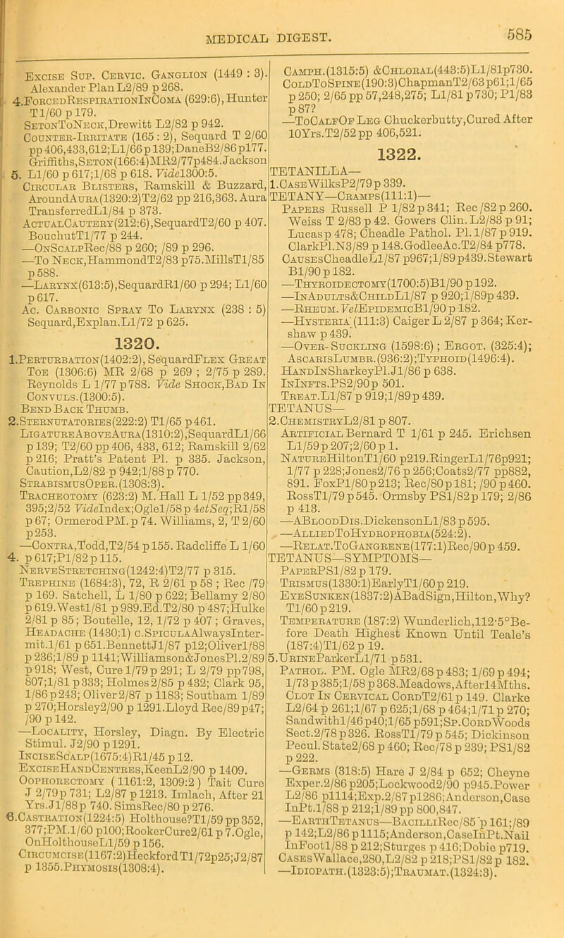 Excise Sup. Cervic. Ganglion (1449 : 3) Alexander Plan L2/89 p 268. 4. ForcedRespirationInComa (629:6), Hunter Tl/60 p 179. SETONToNECK.Drewitt L2/82 p 942. Counter-Irritate (165 : 2), Sequard T 2/60 pp 406,433,612;Ll/66 p 139;DaneB2/86 pl77 Griffiths, SETON(166:4)Mlt2/77p484. Jackson 5. Ll/60 p 617;1/6S p 618. Vide1300:5. Circular Blisters, Ramskill & Buzzard, AroundAuRA(1320:2)T2/62 pp 216,363. Aura TransferredLl/84 p 373. AcTUALCAUTERY(212:6),SequardT2/60 p 407. BouchutTl/77 p 244. —ONSc.ALpRec/88 p 260; /89 p 296. —To NECK,HammondT2/83 p75.MillsTl/85 p58S. —LARYNx(613:5),SequardRl/60 p 294; Ll/60 p 617. Ac. Carbonic Spray To Larynx (238 : 5) Sequard,Explan.Ll/72 p 625. 1320. 1.Perturbation(1402:2), SequardPLEX Great Toe (1306:6) MR 2/68 p 269 ; 2/75 p 289. Reynolds L 1/77 p788. Vide Shock,Bad In Convuls. (1300:5). Bend Back Thumb. 2.Sternutatories(222:2) Tl/65 p461. LiGATUREABOVEAuRA(1310:2),SequardLl/66 p 139; T2/60 pp 406, 433, 612; Ramskill 2/62 p216; Pratt’s Patent PI. p 335. Jackson, Caution,L2/82 p 942;l/88p 770. StrabismusOper. (1308:3). Tracheotomy (623:2) M. Hall L 1/52 pp349, 395;2/52 FwZeIndex;Oglel/58p 4etSe2;Rl/58 p 67; OrmerodPM.p 74. Williams, 2, T 2/60 p253. —Contra,Todd,T2/54 p 155. Radcliffe L 1/60 4. p 617;Pl/82p 115. NerveStretching(1242:4)T2/77 p 315. Trephine (1684:3), 72, R 2/61 p 58 ; Rec /79 p 169. Satchell, L 1/80 p 622; Bellamy 2/80 p 619.West,l/81 p989.Ed.T2/80 p487;Hulke 2/81 p 85; Boutelle, 12,1/72 p 407 ; Graves, Headache (1430:1) c.SpicuLAAlwaysInter- mit.1/61 p 651.BennettJl/87 pl2;01iverl/88 p 236;l/89 p 1141;Williamson&JonesP1.2/89 p 918; West, Cure 1/79 p 291; L 2/79 pp798, 807;1/81 p333; Holmes 2/85 p 432; Clark 95, 1/86 p243; Oliver 2/87 p 1183; Soutkam 1/89 p 270;Horsley2/90 p 1291.Lloyd Rec/89p47; /90 p 142. ■—Locality, Horsley, Diagn. By Electric Stimul. J2/90 pl291. InciseScalp(1675:4)R1/45 p 12. ExciSEHANDCENTRES,KeenL2/90 p 1409. Oophorectomy (1161:2, 1309:2 ) Tait Cure J 2/79p 731; L2/87 p 1213. Imlacli, After 21 Yrs.Jl/88p 740.SimsRec/80p276. 6.Castration(1224:5) Holthouse?Tl/59pp352, 377;PM.l/60 pl00;RookerCure2/61 p 7.Ogle, OnHoltliouseLl/59 p 156. CiRCUMCisE(1167:2)HeckfordTl/72p25;J2/87 p 1355.Phymosis(1308:4). Camph.(1315:5) &Ciiloral(443:5)L1/81p730. CoLDToSPiNE(190:3)ChapmanT2/63p61;l/65 p 250; 2/65 pp 57,248,275; Ll/81 p730; Pl/83 p 87? —ToCalfOe Leg Chuckerbutty,Cured After 10Yrs.T2/52pp 400,521. 1322. TETANILLA— 1. CASEWilksP2/79p339. TETANY—Cramps(111:1)— Papers Russell P 1/82 p 341; Rec/82p260. Weiss T 2/83 p 42. Gowers Clin. L2/83 p 91; Lucasp 478; Ckeadle Pathol. PI. 1/87 p919. ClarlcPl.N3/89 p 148.GodleeAc.T2/84 p778. CAUSEsCheadleLl/87 p967;l/89p439. Stewart Bl/90p 182. —THYHOiDECTOMY(1700:5)Bl/90pl92. —InAdults&ChildL1/87 p 920;l/89p439. -—Rheum. FcZEpidemicBI/90 p 182. -—Hysteria (111:3) Caiger L 2/87 p 364; Ker- shaw p439. —Over-Suckling (1598:6); Ergot. (325:4); AscarisLumbr. (936:2) ;Typhoid (1496:4). HANDlNSharkeyPl.Jl/86 p 638. InInfts.PS2/90p 501. Treat.Ll/87 p 919;l/89p 439. TETANUS— 2. ChemistryL2/81 p 807. Artificial Bernard T 1/61 p 245. Erichsen Ll/59p207;2/60p 1. NATUREHiltonTl/60 p219.RingerLl/76p921; 1/77 p 228;Jones2/76 p 256;Coats2/77 pp882, 891. FoxPl/80p213; Rec/SOplSl; /90p460. RossTl/79p545. Ormsby PSl/82p 179; 2/86 p 413. —ABLOODDis.DickensonLl/83p595. —AlliedToHydrophobia(524:2). —Relat.ToGangrene(177:1)Roc/90p459. TETANUS—SYMPTOMS— PaperPS1/82p 179. TRisMus(1330:l)EarlyTl/60p 219. EYESuNKEN(1837:2)ABadSign,Hilton, Why? Tl/60 p 219. Temperature (187:2) Wunderlich,112-5°Be- fore Death Highest Known Until Teale’s (187:4)Tl/62p 19. 5.URiNBParkerLl/71 p531. Pathol. PM. Ogle MR2/68p483; 1/69 p 494; 1/73 p385;l/58p 368. Meadows, Afterl4Mths. Clot In Cervical CordT2/61p 149. Clarke L2/64 p 261;l/67 p 025;l/68 p 464;1/71 p 270; Sandwithl/46p40;l/65 p591;Sp.Cord Woods Sect.2/78p326. RossTl/79 p 545; Dickinson Pecul. State2/68 p 460; Rec/78 p 239; PS1/82 p 222. —Germs (318:5) Hare J 2/84 p 652; Cheyne Exper.2/80 p205;Lockwood2/90 p945.Power L2/86 plll4;Exp.2/87pl286;Anderson,Caso InPt.1/88 p 212;l/89 pp 800,847. —EarthTetanus—BACiLLiRec/85'pl61;/89 p 142;L2/86 p 1115;Anderson,CaseIhPt.Nail InEootl/88 p 212;Sturges p 416;Dobic p719. Cases Wallace,280,L2/82 p 218;PSl/82 p 1S2. —Idiopath. (1323:5) ;Traumat. (1324:3).