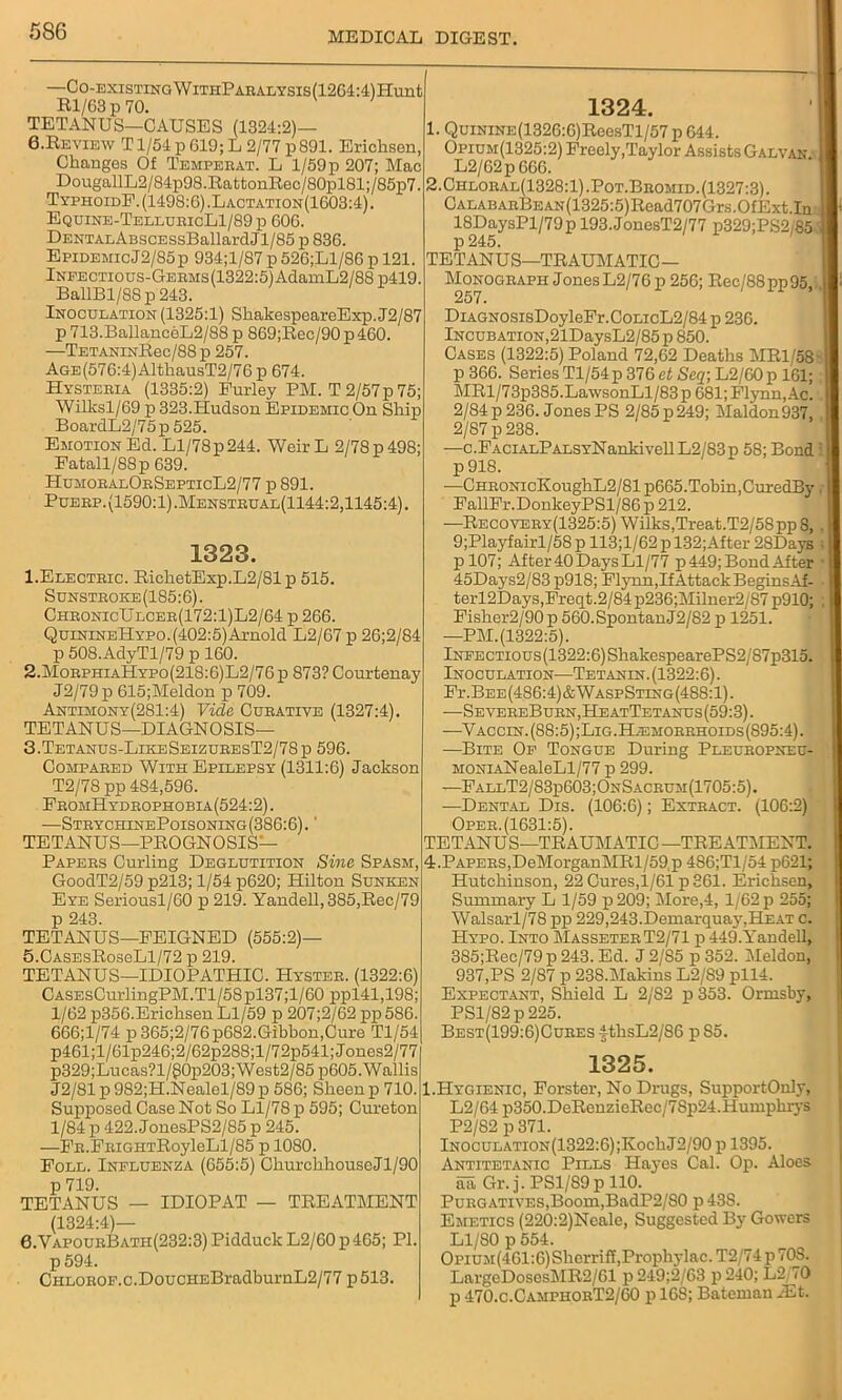 —CO-EXISTING WlTHPABALYSIS(1264:4)Hunt Rl/63 p 70. TETANUS—CAUSES (1324:2)— 0. Re view T1/54 p 619; L 2/77 p 891. Erichsen, Changes Of Temperat. L l/59p 207; Mac DougallL2/84p98.RattonRec/80pl81;/85p7. TyphoidF. (1498:6) .Lactation(1603:4) . Equine-TellubicL1/89p 606. DENTAnABscESsBallardJl/85 p 836. Epidemic J2/85p 934;l/87 p 526;Ll/86 p 121. lNEECTious-GEBMs(1322:5)AdamL2/88 p419. BallBl/88p243. Inoculation (1325:1) SliakespeareExp. J2/87 p 713.BallanceL2/88 p 869;Rec/90 p 460. —TETANiNRec/88p 257. AGE(576:4)AlthausT2/76p 674. Hysteeia (1335:2) Furley PM. T 2/57p 75; Wilksl/69 p 323.Hudson Epidemic On Ship BoardL2/75p 525. Emotion Ed. Ll/78p244. Weir L 2/78 p 498; Fatall/88p 639. HumobalObSepticL2/77 p 891. Puebp.(1590:1).Mensteual(1144:2,1145:4). 1323. 1. Electeic. RichetExp.L2/81 p 515. Sunstboke(185:6). ChbonicUlcee(172:1)L2/64 p 266. QuinineHypo.(402:5) Arnold L2/67 p 26;2/84 p 508.AdyTl/79 p 160. 2. MoephiaHypo(21S:6)L2/76p 873? Courtenay J2/79p 615;Meldon p 709. Antimony(281:4) Vide Cubative (1327:4). TETANUS—DIAGNOSIS— 3. Tetanus-LikeSeizubesT2/78j) 596. Compabed With Epilepsy (1311:6) Jackson T2/78 pp 484,596. FbomHydbophobia(524:2) . —StrychinePoisoning(386:6). ' TETANUS—PROGNOSIS- 1324. 1. QuiNiNE(1326:6)ReesTl/57 p 644. Opium(1325:2) Freely,Taylor Assists Galvan. L2/62p 666. 2. Chloeal(1328:1).Pot.Bbomid. (1327:3). CALABARBEAN(1325:5)Read707Gr.s.OfExt.In 18DaysPl/79p 193.JonesT2/77 p329;PS2 85 p245. TETANUS—TRAUMATIC— Monograph JonesL2/76 p 256; Rec/88pp95, 257. DiAGNOSisDoyleFr.CoLicL2/84 p 236. Incubation,21DaysL2/85p 850. Cases (1322:5) Poland 72,62 Deaths MR1/58 p 366. Series Tl/54p 376 et Seq; L2/60p 161; MRl/73p385.LawsonLl/83p 681; Flynn,Ac. 2/84p 236. Jones PS 2/85p249; Maldon937, 2/87 p 238. —c.FACiALPALSYNankivell L2/83p 58; Bond p 918. —CHRONicKoughL2/81p665. Tobin, CuredBy FallFr.DonkeyPSl/86 p 212. —Recoveby(1325:5) Wilks,Treat.T2/58pp 8, 9;Playfairl/58 p 113;l/62 p 132;After 28Days pl07; After 40 Days Ll/77 p 449; Bond After 45Days2/83 p918; Flynn,If Attack BeginsAf- terl2Days,Freqt.2/84p236;Milner2/87p910; Fisher2/90p 560.SpontanJ2/82 p 1251. —PM.(1322:5). lNEECTious(1322:6)ShakespearePS2/87p315. Inoculation—Tetanin. (1322:6). Fi\Bee(486:4)&WaspSting(488:1). -—Se vebeBubNjHe atTetanus (59:3). —V accin. (88:5) ;Lig.Hjemorrhoids(895:4) . —Bite Op Tongue During Pleuropneu- MONiANealeLl/77 p 299. —FallT2/83p603;OnSacrum(1705:5). —Dental Dis. (106:6); Extract. (106:2) Oper.(1631:5). TETANUS—TRAUMATIC—TREATMENT. Papers Curling Deglutition Sine Spasm, GoodT2/59 p213; 1/54 p620; Hilton Sunken Eye Seriousl/60 p 219. Yandell,385,Rec/79 p 243. TETANUS—FEIGNED (555:2)— 5.CasesRos6L1/72 p 219. TETANUS—IDIOPATHIC. Hyster. (1322:6) CASEsCurlingPM.Tl/58pl37;l/60 ppl41,198; 1/62 p356.Erichsen Ll/59 p 207;2/62 pp 586. 666;l/74 p 365;2/76p682.Gibbon,Cure Tl/54 p461;l/61p246;2/62p288;l/72p541;Jones2/77 p329;Lucas?l/g0p203;West2/85p605. Wallis J2/81 p 982;H.Nealel/89 p 586; Sheen p 710. Supposed Case Not So Ll/78 p 595; Cureton 1/84 p 422. JonesPS2/85 p 245. —FR.FRiGHTRoyleLl/85 p 1080. Foll. Influenza (655:5) ChurchhouseJl/90 p 719. TETANUS — IDIOPAT — TREATMENT (1324:4)— 0.VapourBatii(232:3) Pidduck L2/60 p 465; PI. p 594. CHLOROP.c.DoucHEBradburnL2/77 p 513. 4.Papers,DeMorganMRl/59,p 486;Tl/54 p621; Hutchinson, 22 Cures,1/61 p 361. Erichsen, Summary L 1/59 p209; More,4, 1/62 p 255; Walsarl/78 pp 229,243.Demarquay,Heat c. Hypo. Into MasseterT2/71 p 449.Yandell, 3S5;Rec/79 p 243. Ed. J 2/S5 p 352. Meldon, 937,PS 2/87 p 23S.Makins L2/89 pll4. Expectant, Shield L 2/82 p 353. Ornisby, PS1/82 p 225. BEST(199:6)CuRESithsL2/86 pS5. 1325. I.IIygienic, Forster, No Drugs, SupportOnly, L2/64p350.DeRenzieRec/78p24.Humphrys P2/S2 p 371. lNOCULATiON(1322:6);KochJ2/90 p 1395. Antitetanic Pills Hayes Cal. Op. Aloes aa Gr. j. PSl/89p 110. Purgatives,Boom,BadP2/80 p 43S. Emetics (220:2)Ncale, Suggested By Gowers Ll/80 p 554. O pium(461:6) Sherri ff.Prophylac. T2/74p 70S. LargcDosesl\IR2/61 p 249;2/63 p 240; L2 70 p 470.c.CamphorT2/60 p 16S; Bateman BSt.