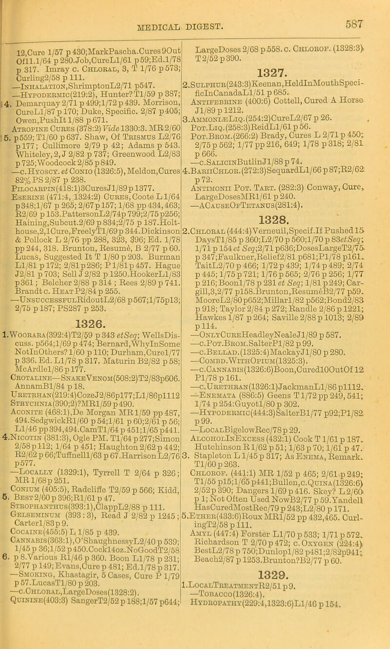 12,Cure 1/57 p430;MarkPascha.Cures9Out Ofll.1/64 p 280. Job,CureLl/61 p59;Ed.l/78 p 317. Iruray c. Chloral, 3, T 1/76 p573; Curliug2/58 p 111. —Inhalation, Shr imp tonL2/71 p547. —Hypodermic(219:2), Hunter? Tl/59 p 3S7; 4. Demarquay 2/71 p499;l/72p 439. Morrison, CureLl/87 p 170; Duko, Specific. 2/87 p405; Owen,PusliIt 1/88 p 671. Atropine Cures (378:2) Vida 1330:3. MR2/60 5. p559; Tl/60 p 637. Shaw, Of Trismus L2/76 pl77; Cullimore 2/79 p 42; Adams p 543. Wbiteley,2, J 2/82 p 737; Greenwood L2/83 p 725; Woodcock 2/85 p 849. —c.Hyoscy. at Conio (1326:5), Meldon,Cures 82% PS 2/87 p 238. PiLOCARPiN(418:l)3CuresJl/89pl377. Eserine (471:4, 1324:2) Cures,Coote Ll/64 p348;l/67 p 265; 2/67p 157; 1/68 pp 434,463; R2/69 p 153.PattersonL2/74p 799;2/75p256; Haining,Subcut.2/69pS34;2/75 p 187.Holt- bouse,2,lCm’e,PreelyTl/69p 344.Dickinson & Pollock L 2/76 pp 288, 323, 396; Ed. 1/78 pp 244, 318. Brunton, Resume, B 2/77 p 60 Lucas, Suggested It T 1/80 p 203. Burman Ll/81 p 172; 2/81 p 286; P1/81 p 457. Hague J2/81 p 703; Sell J 2/82 p 1250.HookerLl/S3 p361; Belcher 2/88 p 314 ; Rees 2/89 p 741. Brandt c. Heat P2/84p 255. —UNSuccESSFULRidoutL2/68p567;l/75pl3; 2/75 p 187; PS287 p 253. 1326. 1.Woorara(392:4)T2/59 p 343 etSeq; WellsDis- cuss. p564;l/69p 474; Bernard, WhylnSome NotlnOthers? 1/60 p 110; Durham,Curel/77 p 336. Ed. L1/7S p 317. Maturin B2/S2 p 58; McArdlel/86 p 177. Crotaline—SnakeVenom(508:2)T2/83p606. AnnamBl/84 p 18. URETRHAN(219:4)Coze.J2/86pl77;Ll/86plll2 Strychnia(390;2)?MR1/59p490. Aconite (468:1),De Morgan MR 1/59 pp487, 494. SedgwickRl/60 p 54;1/61 p 60;2/61 p 56; Ll/46 pp 394,494.CamTl/64 p 451;l/65 p441. 4. Nicotin (381:3), Ogle PM. Tl/64p277;Simon 2/58p 112; 1/64 p 451; Haughton 2/62 p 442; R2/62 p 66;Tuffnelll/63 p 67.HarrisonL2/76 p577. —Locally (1329:1), Tyrrell T 2/64 p 326; MR l/68p 251. Conium (405:5), Radcliffe T2/59 p 566; Kidd, 5. Best2/60 p396;Rl/61p 47. SxROPHANTHus(393:l),ClappL2/88 p 111. Gelseminum (393 : 3), Read J 2/82 p 1245 ; Carterl/83p9. Cocaine(455:5) L 1/85 p 439. CANNABis(363:l),O’ShaughnessyL2/40 p 539; 1/45 p 36;l/52 p 450.Cockl4oz.NoGoodT2/58 6. p 8.Various Rl/46 p 360. Boon Ll/78 p 231; 2/77 p 149; Evans,Cure p 481; Ed.1/78 p 317. —Smoking, Khastagir, 5 Cases, Cure P 1/79 p 57.LucasTl/80 p 203. —c.CHLORAL,LargcDoses(1328:2). Quinine(403:3) SangerT2/52 p 188;l/57 p644; LargeDoses 2/68 p 558. c. Chlorof. (1328:3> T 2/52 p 390. 1327. 2.SuLPHUR(243:3)Keenau,HeldInMouthSpeci- ficInCanadaLl/51 p 685. Antifebrine (400:6) Cottell, Cured A Horse Jl/89 p 1212. 3. AMMONiiELiQ.(254:2)CureL2/67 p 26. PoT.LiQ.(258:3)ReidLl/61 p 56. Pot.Brom. (266:2) Brady, Cures L 2/71 p 450; 2/75 p 562; 1/77 pp 216, 649; 1/78 p31S; 2/81 p 666. —c.SALiciNButlinJl/88p74. 4. BariiChlor. (272:3) SequardLl/66 p 87 ;R2/62: p72. Antimonii Pot. Tart. (282:3) Conway, Cure, LargeDosesMRl/61 p 240. —ACauseOfTetanus(281:4). 1328. 2. Chloral (444:4)Verneuil,Specif.If Pushed 15 DaysTl/85 p 360;L2/70p 560;l/70 p 83 et-Seq; 1/71 p 154e< Sc2;2/71p636;DosesLargeT2/75- p 347;Faulkner,Relief2/81 p681;Pl/78 pl61- TaitL2/70 p 466; 1/72 p 439; 1/74 p 489; 2/74 p 445; 1/75 p 721; 1/76 p 565; 2/76 p 256; 1/77 p 216; Boonl/78 p 231 at Seq\ 1/81 p 249; Car- gill,3,2/77 pl58.Brunton,Resum6B2/77 p59. MooreL2/S0p652;MillaiT/82 p562;Bond2/83 p 918; Taylor 2/84 p 272; Randle 2/86 p 1221; Hawkes 1/87 p 264; Saville 2/88 p 1013; 2/89 p 114. —ONLYCuREHeadleyNealeJl/89 p 587. —c.PoT.BROM.SalterPl/82 p 99. —c.BELLAD.(1325:4)MackayJl/80 p 280. —Combd.WithOpium(1325:3). —c.CANNABis(1326:6)Boon,CuredlOOutOf 12 Pl/78 p 161. —c.URETHRAN(1326:l)JaclananLl/S6plll2. —Enemata (886:5) Geens T1/72 pp 249,541; 1/74 p 254:Guyotl/80 p 302. —HYPODERMic(444:3)SalterBl/77 p92;Pl/82 p99. —LocALBigelowRec/78p 29. AlcoholInExcess (432:1) Cook T1/61 p 187. Hutchinson R1/62 p 51; 1/63 p 70; 1/61 p 47. 3. Stapleton L1/45 p 317; As Enema, Remark. Tl/60 p 263. Chlorof. (441:1) MR 1/52 p 465; 2/61 p 249; Tl/55 pl5;l/65 p441;Bullen,c.QuiNA(1326:6) 2/52 p 390; Dangers 1/69 p 416. Skey? L2/60' p 1; Not Often Used NowB2/77 p 59.Yandell HasCuredMostRec/79 p 243;L2/80 p 171. 5. Ether(433:6)Roux MR1/52 pp 432,465. Curl- ingT2/58 p 111. Amyl (447:4) Forster Ll/70 p 533; 1/71 p 572. Richardson T 2/70 p 472; o. Oxygen (224:4), BestL2/78p 750;Dunlopl/82 p481;2/S2p941; Beach2/87 p 1253.Brunton?B2/77 p 60. 1329. 1.LocalTreatmentR2/51 p 9. —Tobacco(1326:4). Hydropathy(229:4,1323:6)L1/46 p 154.