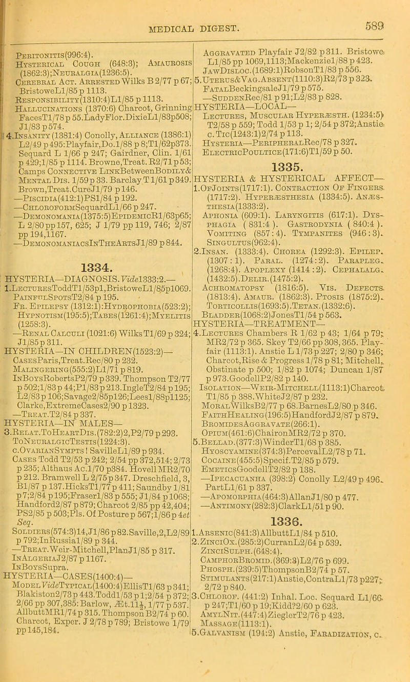 Peritonitis(996:4). Hysterical Cough (648:3); Amaurosis (1862:3) ;Neuralgia(1236:5) . Cerebral Act. Arrested Wilks B 2/77 p 67 BristoweLl/85p 1113. Responsibility(1310:4)L1/85 p 1113 Hallucinations 11370:6) Charcot, Grinning HYSTERIA—LOCAL— FacesTl/78p 55.LadyFlor.DixioLl/83p50S: Jl/83 p574. 4-Insanity (1381:4) Conolly, Alliance (1386:1 L2/49 p495:Playfair,Do.l/88 p 8;Tl/62p373. Sequard L 1/66 p 247; Gairdner, Clin. 1/61 p 429;l/85 p 1114. Browne,Trcat.R2/71p53; Camps Connective LrNKBetweenBoDiLY& MentalDis. l/59p 33. Barclay T1/61 p349. Brown,Treat.CureJl/79 pl46. —Piscidia(412:1)PS1/84 p 192. —CHLOROFORMSequardLl/66 p 247. —Demonomanla(1375:5)EpidemicR1/63p65: L 2/80 pp 157, 625; J 1/79 ppll9, 746; 2/87 pp 194,1167. —DemonomaniacsInTheArtsJ1/S9 p844. 1334. HYSTERIA—DIAGNOSIS. FwM333:2.— l.LECTUREsToddTl/53pl,BristoweLl/85pl069. PainfitlSpotsT2/84 p 195. Fr. Epilepsy (1312:1):Hydrophobia(523:2); Hypnotism(195:5);Tabes(1’261:4);Myelitis (1258:3). —Renal Calculi (1021:6) Wilks Tl/69 p 324; Jl/85p 311. HYSTERIA-IN CHILDREN(1523:2)— CASEsParis,Treat.Rec/80 p 232. Malingering(555:2)L1/71 p 819. lNBoYsRobertsP2/79 p 339. Thompson T2/77 p 502;l/83 p 44;Pl/83 p 213.IngleT2/84 p 195; L2/83p 106;Savage2/85pl26;Leesl/88pll25; Clarke,ExtremeCases2/90 p 1323. —Treat.T2/84 p 337. HYSTERIA—IN MALES— 3.Relat.ToHeartDis.(782:2)2,P2/79p293. ToNeuralgicTestis(1224:3). c.OvarianSympts I SavilleLl/89 p 934. Cases Todd T2/53 p 242; 2/54 pp 372,514; 2/73 p 235; Althaus Ac.1/70 p384. HovellMR2/70 p 212. Bramwell L 2/75p 347. Dreschfield, 3, Bl/87 p 137.HicksTl/77p 411; Saundby 1/81 p 7;2/84 p 195;Fraserl/83 p 555; Jl/84 p 1068; Handford2/87 p879; Charcot 2/85 pp 42,404; PS2/85 p 503;Pls. Of Posture p 567; 1/86 p 4ef Seq. SoLDiERs(574:3)14,Jl/86p82.Saville,2,L2/89 p 792;InRussial/89 p 344. —Treat.Weir-Mitchell,PlanJl/85 p 317. InAlgeriaJ2/87 p 1167. iNBoYsSupra. HYSTERIA—CASES(1400:4)— Model Fi<feTYPiCAL(1400:4)EllisTl/63 p 341; Blakiston2/73p 443.Toddl/53 p l;2/54 p 372; 2/66 pp 307,385:Barlow, ASt.llJ, 1/77 p 537. AllbuttMRl/74p 315. Thompson B2/74 p 60. Charcot, Exper. J 2/78 p 789; Bristowo 1/79 pp 145,184. Aggravated Playfair J2/82 p311. Bristowe-. Ll/85 pp 1069,1113;Mackenziel/88 p 423. jAwDiSLOC.(1689:l)RobsonTl/83 p 556. 5.Uterus&Vag.Absent(1110:3)R2/73 p 323. FATALBeckingsaleJl/79 p575. —SuoDENRec/81 p91;L2/83p 828. Lectures, Muscular HypeR/ESTh. (1234:5> T2/58 p 559; Todd 1/53 p 1; 2/54 p 372;Ansti& c. Tic(1243:l)2/74 p 113. Hysteria—PeripheralRgc/78 p 327. ElectricPoultice(171:6)T1/59p 50. HYSTERIA & 1335. HYSTERICAL AFFECT— OeJoints (1717:1). Contraction Of Fingers. (1717:2). Hyperiesthesia (1334:5). An^s- thesia(1333:2). Aphonia (609:1). Laryngitis (617:1). Dys- phagia ( 831:4 ). Gastrodynia ( 840:4 ). Vomiting (857:4). Tympanites (946:3). Singultus(962:4). 2.Insan. (1333:4). Chorea (1292:3). Epilep. (1307:1). Paral. (1274:2). Parapleg. (1268:4). Apoplexy (1414 :2). Cephalalg. (1432:5).Delir. (1475:2). Achromatopsy (1816:5). Vis. Defects (1813:4). Amaur. (1862:3). Ptosis (1875:2). Torticollis(1693:5).Tetan. (1332:6). Bladder(1068:2) JonesTl/54 p 563. HYSTERIA—TREATMENT— 4. Lectures Chambers R 1/62 p 43; 1/64 p 79; MR2/72 p 365. Skey T2/66 pp 308,365. Play- fair (1113:1). AnstieLl/73p227; 2/80 p 346; Charcot,Rise & Progress 1/78 p 81; Mitchell,. Obstinate p 500; 1/82 p 1074; Duncan 1/87 p 973.GoodellP2/S2 p 140. Isolation—WEiR-MiTCHELL(1113:l)Cliarcot Tl/85 p 388.White J2/87 p 232. MoRAL\VilksB2/77 p 6S.BarnesL2/80 p 346. FAiTHHEALiNG(196:5)HandfordJ2/S7 p 879. BromidesAggravate(266:1). OpiUM(461:6)ChaironMR2/72p 370. 5. BELLAD.(377:3)WinderTl/68 p 385. HYOSCYAMiNE(374:3)PercevalL2/78 p 71. CocAiNE(455:5)Specif.T2/85p579. EMETicsGoodellT2/82p 138. —Ipecacuanha (398:2) Conolly L2/49p496. PartLl/61 p 337. —Apomorphia(464:3) Allan Jl/80 p 477. —ANTiMONY(282:3)ClarkLl/51p 90. 1336. 1. Arsenic(841:3) AllbuttLl/84 p 510. 2. Zin ciOx. (285:2) CurranL2/64 p 539. ZinciSulph. (648:4). CamphorBromid.(369:3)L2/76 p 699. PHOSPH.(239:5)ThompsonB2/74 p 57. Stimulants (217:1) Anstie,ContraLl/73 p227; 2/72 p 840. 3. Chlorof. (441:2) Inhal. Loc. Sequard Ll/66. p 247;Tl/60 p 19;Kidd?2/60 p 623. AmylNit. (447:4) ZicglcrT2/76 p 423. Massage (1113:1). 5.Galvanism (194:2) Anstie, Faradization, c.