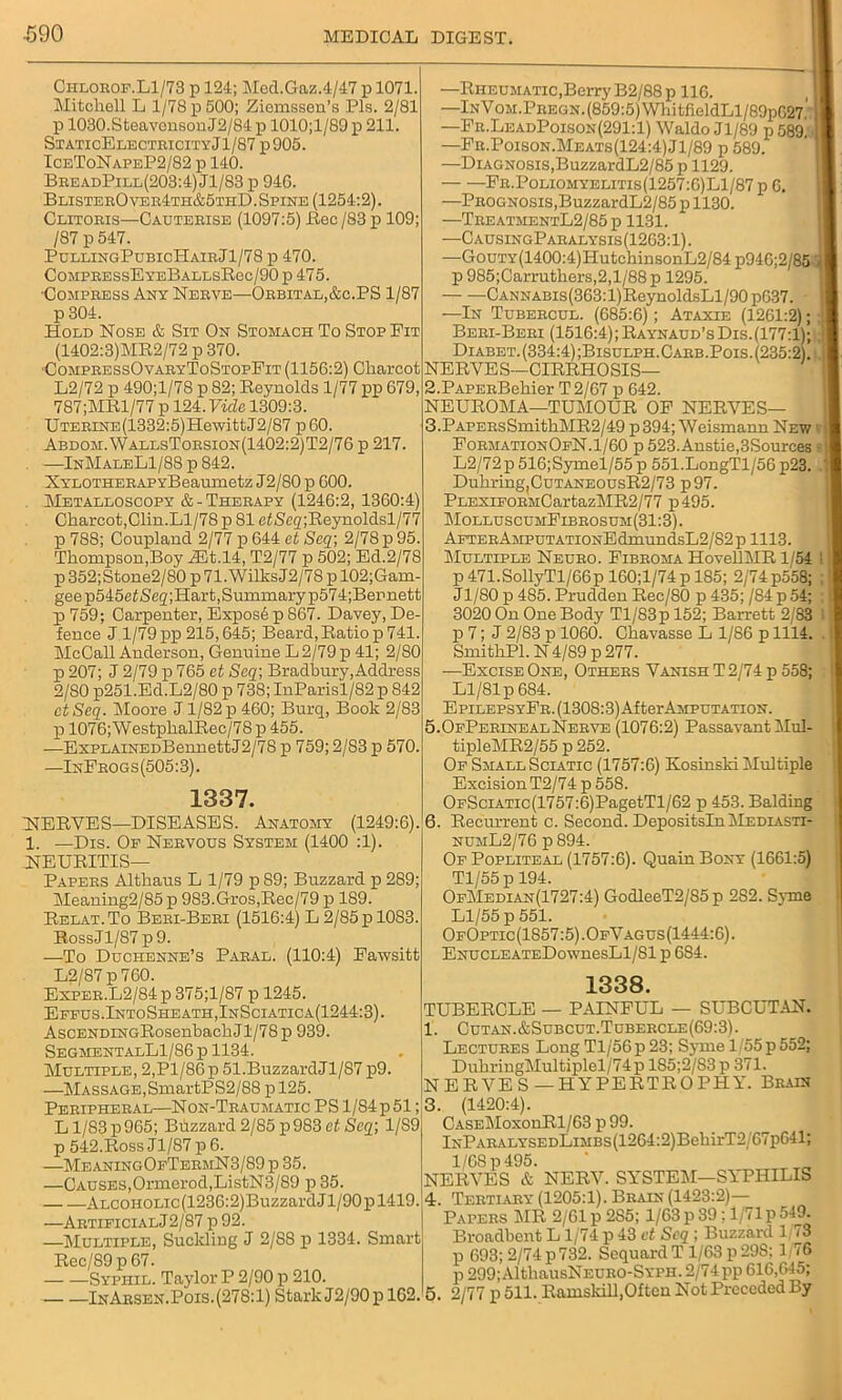 Chlorof.L1/73 p 124; Med.Gaz.4/47 p 1071. Mitchell L 1/78 p 500; Ziemssen’s Pis. 2/81 p 1030.SteavensonJ2/84 p 1010;l/89 p 211. StaticElectricityJ1/87 p905. IceToNapeP2/82 p 140. BreadPill(203:4) Jl/83 p 946. BlisterO ver4th&5thD. Spine (1254:2). Clitoris—Cauterise (1097:5) Be c/83 p 109; /87 p 547. PullingPubicHairJ1/78 p 470. CompressEyeBallsRgc/90 p 475. •Compress Any Nerve—Orbital,&c.PS 1/87 p 304. Hold Nose & Sit On Stomach To Stop Fit (1402:3)MR2/72 p 370. ■CompressOvaryToStopFit (1156:2) Charcot L2/72 p 490;l/78 p 82; Reynolds 1/77 pp 679, 787;MRl/77 p 124. Vide 1309:3. UTERiNE(1332:5)HewittJ2/87 p60. Abdom.WallsTorsion(1402:2)T2/76 p 217. —InMaleL1/88 p 842. NYLOTHERAPYBeamnetz J2/80 p 600. Metalloscopy &-Therapy (1246:2, 1360:4) Charcot,Clin.Ll/78 p 81 efSeq;Reynoldsl/77 p 788; Coupland 2/77 p 644 et Seq\ 2/78 p 95. Thompson,Boy zEt.14, T2/77 p 502; Ed.2/78 p 352;Stone2/80 p 71.WilksJ2/78 p 102;Gam gee p545e£Seg;Hart, Summary p574;Bemett p759; Carpenter, Expos6 p 867. Davey, De fence J 1/79 pp 215,645; Beard, Ratio p 741. McCall Anderson, Genuine L 2/79 p 41; 2/80 p 207; J 2/79 p 765 et Seq; Bradbury, Address 2/SO p251.Ed.L2/80 p 738; InParisl/82 p 842 ctSeq. Moore J 1/82 p 460; Burq, Book 2/83 p 1076;WestphalRec/78 p 455. —ExPLAiNEDBennettJ2/78 p 759; 2/83 p 570. —InFrogs(505:3). 1337. NERVES—DISEASES. Anatomy (1249:6). 1. —Dis. Op Nervous System (1400 :1). NEURITIS— Papers Althaus L 1/79 p 89; Buzzard p 289; Meaning2/85 p 983.Gros,Rec/79 p 189. Relat.To Beri-Beri (1516:4) L 2/85 p 1083. RossJl/87p9. —To Duchenne’s Paral. (110:4) Fawsitt L2/87 p 760. Exper.L2/84 p 375;l/87 p 1245. Effus.IntoSheath,InSciatica(1244:3). AscENDiNGRosenbachJl/78p 939. SegmentalL1/86 p 1134. Multiple, 2,Pl/86p 51.BuzzardJl/87 p9 —Massage,SmartPS2/88 p 125. Peripheral—Non-Traumatic PS 1/84 p 51; Ll/83p965; Buzzard 2/85 p983 et Seq; 1/S9 p 542.Ross Jl/87 p 6. —MeaningOfTermN3/89 p 35. —Causes,Ormerod,ListN3/89 p 35. Alcoholic (1236:2)Buzzard Jl/90 p 1419 —Artificial J2/87 p 92. —Multiple, Suckling J 2/88 p 1334. Smart Rec/89p67. Syphil. Taylor P 2/90 p 210. InArsen.Pois. (278:1) Stark J2/90p 162, —Rheumatic,Berry B2/88p 116. —lNV0M.PREGN.(859:5)WhitfieldLl/89p627' —Fr.LeadPoison(291:1) Waldo Jl/89 p 589. —Fr.Poison.Meats(124:4)J1/89 p 589. —Diagnosis,BuzzardL2/85 p 1129. Fr.Poliomyelitis(1257:6)L1/87 p 6. —Prognosis,BuzzardL2/85p 1130. —TreatmentL2/85 p 1131. —C ausingParalysis (1263:1). —Goui'Y(1400:4)HutchinsonL2/84 p946;2/85 p 985;Garruthers,2,l/88p 1295. Cannabis (363:1) ReynoldsLl/90 p637. —In Tubercul. (685:6); Ataxie (1261:2); ' Beri-Beri (1516:4); Raynaud’s Dis.(177:1); Diabet. (334:4) jBisulph.Carb.Pois. (235:2). NERVES—CIRRHOSIS— 2. PAPERBehier T 2/67 p 642. NEUROMA—TUMOUR OF NERVES— 3. PAPERsSmithMR2/49 p394; Weismann New FormationOfN.1/60 p 523.Anstie,3Sources - L2/72p 516;Symel/55 p 551.LongTl/56 p23, Duhring!CuTANEOusR2/73 p97. PLEXiFORMCartazMR2/77 p495. MolluscumFibrosum(31:3). AFTERAMPUTATiONEdmundsL2/82 p 1113. Multiple Neuro. Fibroma HovellMR 1/54 : p 471.SollyTl/66p 160;l/74pl85; 2/74p558; Jl/80 p 485. Prudden Rec/80 p435; /84p54; 3020 On One Body Tl/83p 152; Barrett 2/83 p 7; J 2/83 p 1060. Chavasse L 1/86 p 1114. SmithPl.N 4/89 p 277. ■—Excise One, Others Vanish T 2/74 p 558; Ll/81 p 684. EpiLEPSYFR.(1308:3)AfterAMPUTATiON. 5.0fPerinealNerve (1076:2) Passavant Mul- tipleMR2/55 p 252. Of Small Sciatic (1757:6) Kosinski Multiple Excision T2/74 p 558. OFSciATic(1757:6)PagetTl/62 p 453. Balding 6. Recurrent c. Second. Depositsln Mediasti- numL2/76 p 894. Of Popliteal (1757:6). Quain Bony (1661:5) Tl/55 p 194. OfMedian(1727:4) GodleeT2/85 p 282. Syme Ll/55 p 551. OfOptic(1S57:5).OfVagus(1444:6). ENUCLEATEDownesLl/Sl p 6S4. 1338. TUBERCLE — PAINFUL — SUBCUTAN. 1. Cutan.&Subcut.Tubercle(69:3). Lectures LongTl/56p23; Syme 1'55 p 552; DuhringMultiplel/74p 1S5;2/S3 p 371. NERVES—HYPERTROPHY. Brain 3. (1420:4). CASEMoxonRl/63 p 99. lNPARALYSEDLiMBs(1264:2)BehirT2/67p641; 1/68p495. NERVES & NERV. SYSTEM—SYPHILIS 4. Tertiary (1205:1). Brain (1423:2)— Papers MR 2/61 p 2S5; 1/63 p 39; 1/71 p 549. Broadbent L1/74 p 43 et Seq ; Buzzard 1 73 p 693; 2/74 p 732. Scquard T 1/63 p 29S; 1 76 p 299;AlthausNEURO-SYPH. 2/74 pp 616,645; 5. 2/77 p 511. Ramskill,Often Not Preceded By