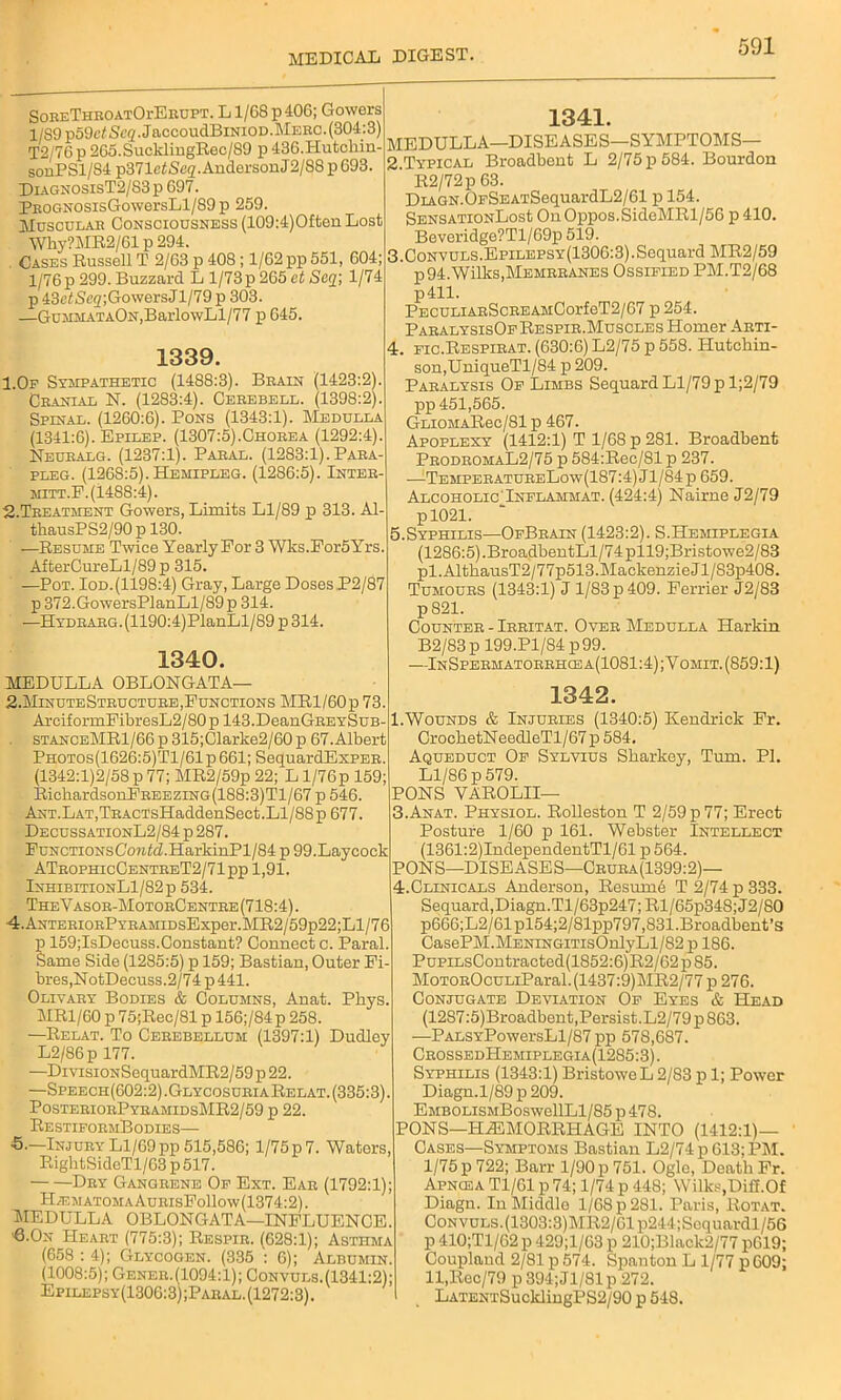 SoreThroatOi-Erupt. L1/68 p40G; Gowers l/S9p59c<Seg.JaccoudBiNioD. Merc. (304:3) 12/76 p 265.SucklingRec/89 p 43G.Hutchin- sonPSl/S4 p371ciSeg. Anderson J2/88 p 693. DiagnosisT2/S3 p 697. PROGNOsisGowersLl/89 p 259. Muscular Consciousness (109:4)0fton Lost Why?MR2/61 p 294. Cases Russell T 2/63 p 408 ; 1/62 pp 551, 604; 1/76 p 299. Buzzard L 1/73 p 265 et Saq;, 1/74 p 43e^Sc2;Go\versJl/79 p 303. —GuirMATAON,BarlowLl/77 p 645. 1339. I.Op Sympathetic (1488:3). Brain (1423:2). Cranial N. (1283:4). Cerebell. (1398:2). Spinal. (1260:6). Pons (1343:1). Medulla (1341:6). Epilep. (1307:5).Chorea (1292:4). Neuralg. (1237:1). Paral. (1283:1). Para- pleg. (1268:5). Hemipleg. (1286:5). Inter- mitt.F.(1488:4). 2-Treatment Gowers, Limits Ll/89 p 313. Al- thausPS2/90p 130. —Resume Twice Yearly For 3 Wks.For5Yrs. AfterCureLl/89 p 315. —Pot. Iod.(1198:4) Gray, Large Doses P2/87 p 372.GowersPlanLl/89p 314. —Hydrarg. (1190:4)PlanLl/89 p 314. 1340. MEDULLA OBLONGATA— 2.Minute Structure, Functions MRl/60p 73. ArciformFibresL2/80p 143.DeanGREYSuB- stanceMR1/66 p 315;Clarke2/60 p 67.Albert Photos(1626:5)T1/61 p 661; SequardExPER. (1342:1)2/58 p 77; MR2/59p 22; L l/76p 159; RichardsonFREEZiNG(188:3)Tl/67 p 546. ANT.LAT,TRACTsHaddenSect.Ll/88p 677. DecussationL2/84 p 287. FuNCTioNsCowhi.HarkinPl/84 p 99.Laycock ATrophicCentreT2/71pp 1,91. InhibitionL1/82p 534. TheVasor-MotorCentre (718:4). 4.ANTERioRPYRAMiDsExper.MR2/59p22;Ll/76 p 159;IsDeeuss.Constant? Connect c. Paral. Same Side (1285:5) p 159; Bastian, Outer Fi- bres, NotDecuss. 2/74 p 441. Olivary Bodies & Columns, Anat. Pkys. MR1/60 p 75;Rec/81 p 156;/84 p 258. —Relat. To Cerebellum (1397:1) Dudley L2/86p 177. —DivisiONSequardMR2/59 p 22. —Speech(602:2).Glycosuria Relat. (335:3). PosteriorPyramidsMR2/59 p 22. RestiformBodies— •5.—Injury Ll/69 pp 515,586; 1/75 p 7. Waters, RightSideTl/63 p 517. Dry Gangrene Of Ext. Ear (1792:1); H;ematomaAurisFo11ow(1374:2). MEDULLA OBLONGATA—INFLUENCE. ■6.0n Heart (775:3); Respir. (628:1); Asthma (658 : 4); Glycogen. (335 : 6); Albumin. (1008:5); Gener.(1094:1); Convuls.(1341:2); Epilepsy(1306:3);Paral. (1272:3). 1341. MEDULLA—DISEASES—SYMPTOMS— 2. TYPICAL Broadbent L 2/75 p 584. Bourdon R2/72p 63. DiAGN.OFSEATSequardL2/61 p 154. SENSATiONLost On Oppos.SideMRl/56 p 410. Beveridge?Tl/69p 519. 3. Convuls.EpiLEPSY(1306:3).Sequard MR2/59 p 94. Wilks,Memrranes Ossified PM.T2/68 p411. PBCULiARScREAMCorfeT2/67 p 254. ParalysisOf Respir.Muscles Homer Arti- 4. fic.Respirat. (630:6) L2/75 p 558. Hutchin- son,UniqueTl/84 p 209. Paralysis Of Limbs Sequard Ll/79 p l;2/79 pp 451,565. GLiOMAJEtec/81 p 467. Apoplexy (1412:1) T 1/68 p 281. Broadbent ProdromaL2/75 p 584:Rec/81 p 237. —-TemperatureLow(187:4) Jl/84 p 659. Alcoholic'Inflammat. (424:4) Nairne J2/79 pl021. 5.Syphilis—OfBrain (1423:2). S.Hemiplegia (1286:5).BroadbentLl/74pll9;Bristowe2/83 pi. AlthausT2/77p513. Mackenzie Jl/83p408. Tumours (1343:1) J 1/83 p 409. Ferrier J2/83 p821. Counter - Irritat. Over Medulla Harkin B2/83 p 199.P1/S4 p 99. —InSpermatorrhce a(1081 :4); Yomit. (859:1) 1342. 1.Wounds & Injuries (1340:5) Kendrick Fr. CrocketNeedleTl/67 p 584. Aqueduct Of Sylvius Sharkey, Turn. PI. Ll/86 p 579. PONS YAROLII— 3. An at. Physiol. Rolleston T 2/59 p 77; Erect Posture 1/60 p 161. Webster Intellect (1361:2)IndependentTl/61 p 564. PONS—DISEASES—Crura(1399:2)— 4. Clinicals Anderson, Resum6 T 2/74 p 333. Sequard,Diagn.Tl/63p247;Rl/65p348;J2/80 p666;L2/61pl54;2/81pp797,831.Broadbent’s CasePM.MENiNGiTisOnlyLl/82 p 186. PupiLsContracted(1852:6)R2/62p85. MoTOROcuLiParal.(1437:9)MR2/77 p 276. Conjugate Deviation Of Eyes & Hf.*t> (1287:5)Broadbent,Persist.L2/79 p 863. -—PALSYPowersLl/87 pp 578,687. CrossedHemiplegia(1285:3). Syphilis (1343:1) BristoweL 2/83 p 1; Power Diagn.l/89p209. EMBOLiSMBoswellLl/85p478. PONS—HAEMORRHAGE INTO (1412:1)— Cases—Symptoms Bastian L2/74p613;PM. 1/75 p 722; Barr 1/90 p 751. Ogle, Death Fr. Apncea Tl/Gl p 74; 1/74 p 448; Wilks.Di3.0f Diagn. In Middlo 1/68 p 281. Paris, Rotat. Convuls.(1303:3)MR2/61p244;Scquardl/56 p 410;Tl/62 p 429;l/63 p 210;Black2/77 pG19; Coupland 2/81 p 574. Spanton L 1/77 p 609; ll,Rec/79 p 394;Jl/81p 272. LATENTSuclclingPS2/90 p 548.