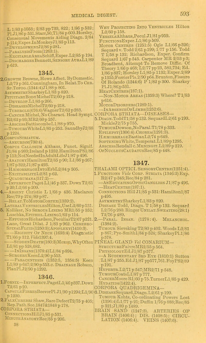 L 1/83 p 1053; 2/83 pp 739, 822; 1/86 p 532; Pl.Jl/86p 531. Starr,50,Tl/84 p GOO.Horsley, Consensual Movements Aiding Diagn. 2/84 p 214;Exper.InMonkeyJl/85 p 113. —DEVELOPMENTj2/86p2Sl. —PARALTSisFrom(1263:l). —ExciTABLEAnEASchiff,Exper.L2/85 p 194. —Discharges Bennett,Sensory AuraL1/89 p 619. 1345. 2-Growth Browne, Howe Affect. ByDomestic. L2/79 p 361.Cunningham, In Relat.To Cer Sp.Topog.(1344:4)J1/88p 801. AsYMMETRYSharkeyLl/83 p 820. PiTUiTARYBoDYMichelT2/60p 218. —Develop.L1/S5 p 266. —DisEASEsMichelT2/60p 218. —Tubercle (676:6) W agnerT2/62 p 283. —Cancer Micliel, No Charact. Head Sympt. R2/62p93;MR2/60p 257. —ABSCESsBattiscombeLl/88 p 970. —TuMOURsWhiteLl/85p 252. SaundbyJ2/88 p 1224. 3. CorpusStriatum. —Aneurism(730:4). Corpus Callosum Althaus, Punct. Signif. Jl/84 p989;Irelandp 1252.HamiltonPSl/86 p 113;NotNeededInAdultLifeJl/87 p 496. -—ANATOMYHamiltonT2/85 p 90; Ll/86 p 267; 1/87 p 322; Jl/87 p 493. —HiEMORRHAGElNToErbL2/84p 505. -—ExcitabilityL2/81 p 62. —Quadrumana(517:2)-—■ —Imperfect Paget Ll/46 p 337. Down T2/61 p20;L2/66p209. 4. —Absent Christie L 1/68 p 436. Maclaren Rec/79p274;/89p87. —Relat.ToMotorCortex(1359:2). LATERALVENTRICLEsHilton,UseL2/60pl31. 5. Kolliker, No Serous Lining MR1/55 p 352; Luschka,EpiTHEL.LiNiNGl/62 p 114. —EFFusiONRichardson,PeculiarT2/67 p221. Lane, Great Dilat. J 1/83 p 962. Cerebbo- SpinalFluid(1250:3);Apoplexy(1410:3). Rigidity Of Neck (1693:4) Diagnostic Tl/GGp 312.Fwj!el397:4. SuDDENDEATH(180:3)Moxon,WhyOften Ll/81 pp 528,682. InInsane(1378:4)L1/84 p894. —SuHGERYKeenL2/90 p553. -Paracentesis (1352:5, 1354:5) Keen Ll/89 p 647;2/90p553.c. Drainage Robson, PlanPl.J2/90 pl292. 1346. 1. Fornix—Imperfect.PagctLl/46p337.Down T2/61 p20. CAPsuLEFiBREsBeevorPl.Jl/90 pl294;Ll/90 p 1230. 2. FalxCerebri Shaw,Rare DefectT2/75 p 405; Rep.Path.Soc.l847&1848p 178. CORPORA STRIATA— CoxNECTiONsHiilJl/85 p 531. MinuteAnatomyRoc/85 p 206. 38 Why Projecting Into Ventricles Hilton L2/60p 158. VESSELsAlthauSjPecul. J1/81 p 959. FuNCTiONsExper.Ll/86 p 509. Motor Centres (1251:5) Ogle Ll/66p326; Sequard v. Todd 2/61 p 199; 1/77 p 156. Todd T 1/58 p 132; Richardson, Exper. Confirm Sequard 1/67 p 545. Carpenter MR 2/53 p3; Broadbent, Attempt To Remove Diffic. Of Theory 1/66 p 468; L2/77pp23, 582,734; Ed. l/86p837; HorsleyLl/85p 1132;Exper.2/89 p 1355;FerrierPls.2/90 p64.Brunton,Fissure Of Rolando (1344:6) P 1/82 p 300. Sharkey Pl.Jl/86jp531. HeatCentres(187:1) . —Non-Motor Areas (1359:3) Where? T1/83 p616. MotorDisorders (1289:1). —InAbsenceOfLimbs(1252:6). CORPORA STRIATA—DISEASES— 5. DiAGN.ToddTl/58 pl32. SequardL2/61 p 199. Mickle J2/75 p 755. TuMOURDowson,NoParal.Tl/78 p 333. Epilepsy(1306:4).Chorea(1291:3). HjEMORRHAGEBastianL2/74 p 649. SoFTENiNGWhite,Temj)erat.Ll/89pl295. ABSCESsRendall c.Meningit.L2/89 p 219. OFNucLEUsCAUDATUsRec/85 p 448. 1347. THALAMI OPTICI. SensoryCentbe(1251:4). 1. Functions Vide, Corp. Striata (1346:2) Exp. R2/47 p 345;Rec/84p 281. —AnEducatingOpticGanglion Jl/S7p 496. —HeatCentre(187:1) . Connections Hill Jl/85 p 531:Hamiltonl/87 p495. AsYMMETRYSharkeyLl/83p 820. Disease Todd, Diagn. T 1/58 p 132. Sequard L2/76 p 280. Ringer Unilat. Sweating (28:1) T2/76 p 489. 2. —Paral. Insan. (1278:4). Melanchol. (1384:2). Tumour Sieveking T2/80 p 402. Woods L2/81 p 867;Pye-Smithl/84p524; SharkeyPl.1/86 p578. PINEAL GLAND Vel CONARIUM— STRUCTUREFaivreMR2/55 p 564. PHYSiOLOGYEd. Jl/87 p577. —A Rudimentary 3rd Eye (1810:1) Sutton Ll/87 p 255.Ed. Jl/87 pp577,761.FoyPS2/89 p 191. ILypertr.L2/71 p 547;MR2/71 p 548. TuMounCoatsLl/87 p 777. CANCERMooreRl/60 p 75.TurnerLl/85 p 429. Hydatids(1422:4). CORPORA QUADRIGEMINA— 6. DisEASESequard,Diagn.L2/61 p 199. Tumour Kohts, Co-ordinating Powers Lost (139G:4)Ll/77 p 21; Dufiin 1/76p 888;Rec/85 p 321; J1/89 p 1489. BRAIN SAND (1247:3). ARTERIES OF BRAIN (1406:4); DIS. (1408:5); CIRCU- LATION (1406:4). VEINS (1407:6).