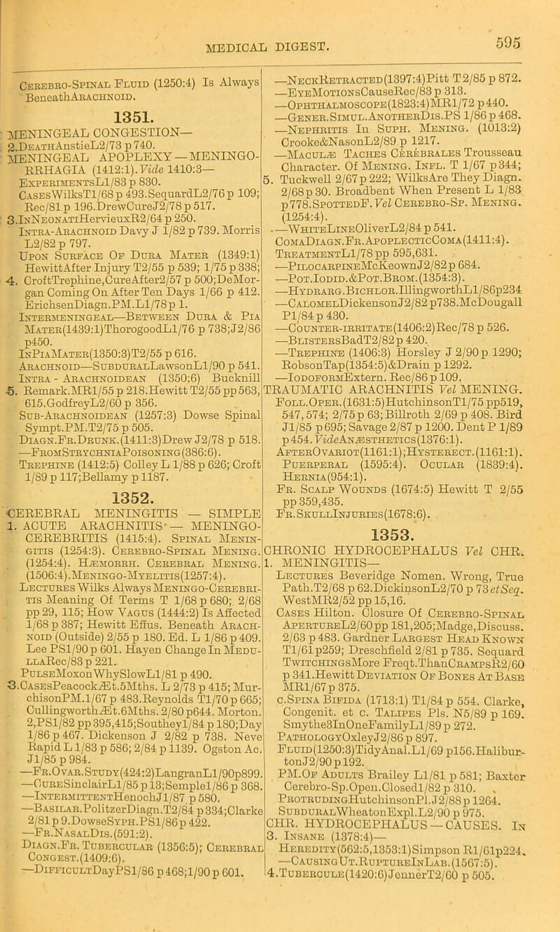 Cerebro-Spinal Fluid (1250:4) Is Always Beneath Arachnoid. 1351. meningeal congestion— 2. DEATHAnstieL2/73 p740. MENINGEAL APOPLEXY — MENINGO- RRHAGIA (1412:1).Vide 1410:3— ExperimentsL1/S3 p 830. Cases'WilksTl,/68p 493. SequardL2/76p 109; Rec/Sl p 196.DrewCureJ2/78 p 517. 3.IxNEONATilIervieuxR2/64 p 250. Intra-Arachnoid Davy J 1/82 p 739. Morris L2/82 p 797. Upon Surface Of Dura Mater (1349:1) HewittAfter Injury T2/55 p 539; 1/75 p 338; 4. CroftTrephine,CureAfter2/57 p 500;DeMor- gan Coming On After Ten Days 1/66 p 412. ErichsenDiagn.PM.Ll/78p 1. Intermeningeal—Between Dura & Pia MATER(1439:l)ThorogoodLl/76 p 738;J2/86 p450. InPiaMater(1350:3)T2/55 p 616. Arachnoid—SuBDURALLawsonLl/90 p 541. Intra - Arachnoidban (1350:6) Buoknill •5. Remark.MRl/55 p 218.Hewitt T2/55 pp 563, 615.GodfreyL2/60 p 356. Sub-Arachnoidean (1257:3) Dowse Spinal Sympt.PM.T2/75 p 505. DiAGN.FR.DRUNK.(1411:3)Drew J2/78 p 518. •—FromStrychniaPoisoning(386:6). Trephine (1412:5) Colley L 1/88 p 626; Croft 1/89 p 117;Bellamy p 1187. 1352. CEREBRAL MENINGITIS — SIMPLE 1. ACUTE ARACHNITIS- — MENINGO- CEREBRITIS (1415:4). Spinal Menin- gitis (1254:3). Cerebro-Spinal Mening. (1254:4). Hjemohrh. Cerebral Mening. (1506:4).Meningo-Myelitis(1257:4). Lectures Wilks Always Menlngo-Cerebri- tis Meaning Of Terms T 1/68 p 680; 2/68 pp 29, 115; How Vagus (1444:2) Is Affected 1/68 p 387; Hewitt Effus. Beneath Arach- noid (Outside) 2/55 p 180. Ed. L 1/86 p 409. Lee PSl/90p 601. Hayen Change In Medu- LLARec/83p 221. PuLSEMoxonWhySlowLl/81 p 490. 3. CASEsPeacockiEt.5Mths. L 2/73 p 415; Mur- chisonPM.1/67 p 483.Reynolds Tl/70p665; CullingworthiEt.6Mths. 2/80 p644. Morton. 2,PSl/82 pp 395,415;Southeyl/84 p 180;Day 1/86 p 467. Dickenson J 2/82 p 738. Neve Rapid L 1/83 p 586; 2/84 p 1139. Ogston Ac. Jl/85p984. —FR.OvAR.STUDY(424:2)LangranLl/90p899. —OuRESinclairLl/85 p 13;Semplel/86 p 368. —lNTERMiTTENTHenochJl/87 p 580. —BASiLAR.PolitzerDiagn.T2/84 p 334;Clarke 2/81p9.DowseSYPH.PSl/86p422. —Fr.NasalDis. (591:2). Diagn.Fr. Tubercular (1356:5); Cerebral Congest.(1409:6). —DiFFicuLTDayPSl/86 p468;l/90 p 601. —NECKRETRACTED(1397:4)Pitt T2/85 p 872. —EYEMoTioNsCauseRec/83p 313. —Ophthalmoscope(1823:4)MR1/72 p440. —Gener.Simul.AnotherDis.PS 1/86 p 468. —Nephritis In Suph. Mening. (1013:2) Crooke&NasonL2/89 p 1217. Maculae Taches Cerebrales Trousseau Character. Of Mening. Infl. T 1/67 p344; 5. Tuckwell 2/67p 222; WilksAre They Diagn. 2/68p 30. Broadbent When Present L 1/83 p 778.SpottedE. Vcl Cerebro-Sp. Mening. (1254:4). .—WHiTELiNE01iverL2/84 p 541. ComaDiagn.Fr. ApoplecticComa(1411:4) . TreatmentL1/78pp 595,631. —PiLOCARPiNEMcKeownJ2/82p 684. —Pot. Iodid.&Pot.Brom. (1354:3). —HYDRARG.BiCHLOR.IllingworthLl/86p234 —CALOMELDickensonJ2/82 p738.McDougall Pl/84p 430. —CouNTER-iRRiTATE(1406:2)Rec/78 p 526. ■—BLiSTERsBadT2/82p 420. —Trephine (1406:3) Horsley J 2/90 p 1290; RobsonTap(1354:5)&Drain p 1292. —IODOFORMExtern. Rec/86p 109. TRAUMATIC ARACHNITIS Vcl MENING. Foll. Oper. (1631:5) PIutchinsonTl/7 5 pp519, 547,574; 2/75 p 63; Billroth 2/69 p 408. Bird Jl/85 p695; Savage 2/87p 1200. DentP 1/89 p 454. TVcfeANiESTHETics(1376:l). AfterOvariot(1161:1);Hysterect. (1161:1). Puerperal (1595:4). Ocular (1839:4). Hernia(954:1). Fr. Scalp Wounds (1674:5) Hewitt T 2/55 pp 359,435. Fr.SkullInjuries(1678:6). 1353. CHRONIC HYDROCEPHALUS Vcl CHR. I. MENINGITIS- LECTURES Beveridge Nomen. Wrong, True Path.T2/68 p 62.DickinsonL2/70 p 73etScq. WestMR2/52 pp 15,16. Cases Hilton. Closure Of Cerebro-Spinal ApertureL2/60 pp 181,205;Madge,Discuss. 2/63 p 483. Gardner Largest Head Known Tl/61p259; Dresclifield 2/81 p 735. Sequard TwiTCHiNGsMore Freqt.ThanCRAMPsR2/60 p 341.Hewitt Deviation Of Bones At Base MR1/67 p 375. c.Spina Bifida (1713:1) Tl/84p 554. Clarke, Congenit. et c. Talipes Pis. N5/89 p 169. Smythe3InOneFamilyLl/89p 272. PATHOLOGYOxleyJ2/86p 897. FLUiD(1250:3)Tidy Anal.Ll/69 pl56.Halibur- tonJ2/90pl92. PM.Of Adults Brailey Ll/81 p 581; Baxter Cerebro-Sp.Open.Closedl/82 p 310. PROTRUDiNGl-IutcliinsonPl.J2/88p 1264. SuBDURALWheatonExpl.L2/90 p 975. CHR. HYDROCEPHALUS—CAUSES. In 3. Insane (1378:4)— HEREDiTY(562:5,1353:l)SimpsonRl/61p224. —CausingUt.RuptureInLab. (1567:5). 14.Tuberoule(1420:6) JennerT2/60 p 505.