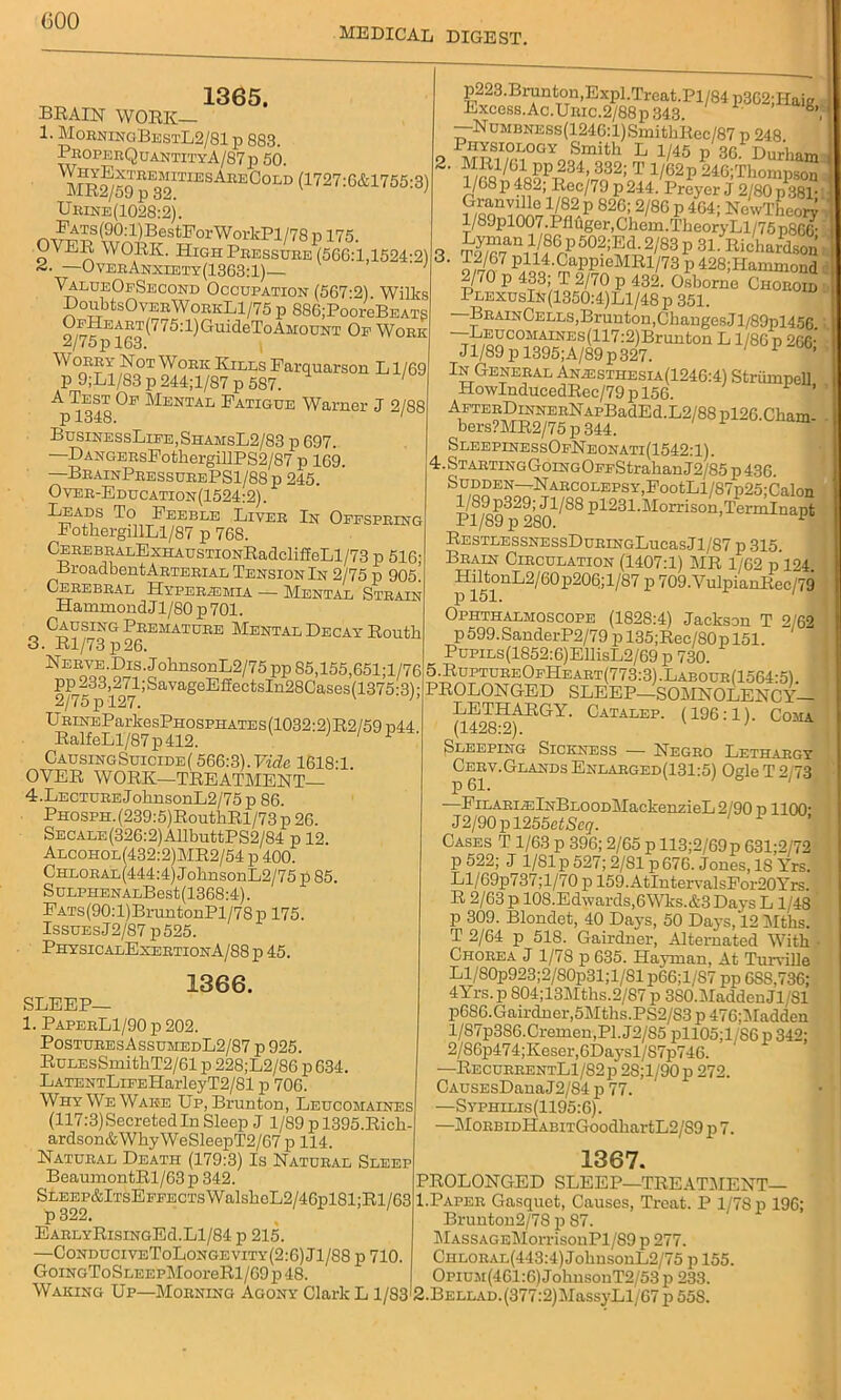 (300 MEDICAL DIGEST. M 1365. BRAIN WORK— 1. Morninc,BestL2/81 p 883. ProperQuantityA/S7p 50. MR^59R™TIESAREGOLD (1727:6&1755:3) Urine(1028:2). n orW orlcB1/7 8 p 175. OA ER WORK. High Pressure (560:1,1524-2) <4. —OverAnxlety(1363:1)— ' ValueOfSecond Occupation (567-2). Wilks DoubtsOvERWoRKLl/75 p 886;PooreBEATS OEHEART(775:l)GuideToAM:oUNT Op Work 2/75p 163. Worry Not Work Kills Farquarson L1/69 p 9;L1/S3 p 244; 1/87 p 587. A Test Op Mental Patigue Warner J 2/88 p 1348. /D0 BuslnessLife,ShamsL2/83 p 697. '—B>ANGERsPotliergillPS2/87 p 169. —BrainPressubePS1/88p 245. Over-Education(1524:2). Leads To Feeble Liver In Offspring FotkergillLl/87 p 768. CEREBRALExHAUSTiONRadcliffeLl/73 p 516 BroadbentARTERiAL Tension In 2/75 p 905. Cerebral Hyperasmia — Mental Strain Hammond J1 /SO p 701. Causing Premature Mental Decay Routh 3. Rl/73 p26. Nerve.Dis. J ohnsonL2/75 pp 85,155,651;l/76 Pli_233^2H;SavageEiIectsIn28Cases(1375:3); UBiNEParkesPHOSPHATEs(1032:2)R2/59 n44 RalfeLl/87p412. ) I ■ Causing Suicide/566:3). Vide 1618:1. OVER WORK—TREATMENT— 4. Lecture JobnsonL2/75p 86. PHOSPH.(239:5)RouthRl/73p26. SECALE(326:2)AllbuttPS2/84 p 12. Alcohol(432:2)MR2/54 p 400. Chlobal(444:4) JobnsonL2/75 p 85. SuLPHENALBest(1368:4). Pats (90:1) BruntonPl/78 p 175. Issues J2/87 p525. PhysicalExertionA/88 p 45. 1366. SLEEP— 1. PaperL1/90 p 202. PosturesAssumedL2/87 p 925. RuLEsSmithT2/61 p 228;L2/86 p 634. LATENTLiPEHarleyT2/81 p 706. Why We Wake Up, Brunton, Leucomaines (117:3) Secreted In Sleep J 1/89 pl395.Ricb- ardson&WhyWeSleepT2/67p 114. Natural Death (179:3) Is Natural Sleep BeaumontRl/63 p 342. SLEEP&lTsEFPECTsWalsboL2/46pl81;Rl/63 EARLYRisiNGEd.Ll/84 p 215. —ConduciveToLongevity(2:6) Jl/88 p 710. GoiNGToSLEEPMooreRl/69 p 48. Waking Up—Morning Agony Clark L 1/83 p223.Brunton,Expl.Treat.Pl/84 p362;llaig Excess. Ac.Unic.2/88p 343. , —NuMBNESs(1246:l)SmitbRec/87 p 248. I HYSIOLOGY Smith L 1/45 n 30 Durham 2- q§PTf 4d32;oT 1/62p 246;Thompson 1/68 p 48.4, Bec/79 p 244. Preyer J 2/80 p 381- ^n^el/82p 826; 2/86 p 464; NcwTheory l/89pl007.Pflfiger,Chem.Tbeory Ll/75 p86fi- fean1V^p50?;?^2''83 p 3L Ri^ardson ' o fj%7 P414-CaPP1GMRl/73p428;Hammorid 2/70 p 433; T 2/70 p 432. Osborne Choroid PlexusIn(1350:4)L1/48P 351. BrainCells, Brunton, Changes JT/89pl45G. —-LEucoMAiNE.s(117:2)Brunton L1/86 p 266* Jl/89 p 1395;A/89p327. 1 ’ In General Aniesthesia(1246:4) Striiinpell HowInducedRec/79 p 156. ’ AFTERDiNNERNAPBadEd.L2/88 pl26 Cham bers?MR2/75 p 344. SleepinessOfNeonati(1542:1). 4.STARTiNGGoiNGOPFStrabanJ2/85p436. Sudden—Narcolepsy,P°otLl/87p25;Calon Pl/^9^280^^ P4231.Morrison,Terrnlnapt RESTLESSNESSDuHINGLucasJl/S7 p 315. Brain Circulation (1407:1) MR 1/62 p 124 HiltonL2/60p206;l/87 p 709.VulpianRec/79 p 151. 1 Ophthalmoscope (1828:4) Jackson T 2/62 p 599. SanderP2/79 p 135;Rec/80 p 151. PupiLs(1852:6)EllisL2/69 p 730. 5.RuptureOpHeart(773:3).Labour(1564:5). PROLONGED SLEEP—SOMNOLENCY- LETHARGY. Catalep. (196:1). Coma (1428:2). v ’ Sleeping Sickness — Negro Lethargy Cerv.Glands Enlarged(131:5) Ogle T 2/73 —PiLARi.ElNBLOODMackenzieL2/90 p 1100- J2/90pl255etScq. Cases T 1/63 p 396; 2/65 p 113;2/69p 631;2/72 p 522; J 1/81 p 527; 2/81 p 676. Jones, IS Yrs. Ll/69p737;l/70 p 159.AtIntervalsFor20Yrs. R 2/63 p 108.Edwards,6Wks.&3Days L 1/48 p 309. Blondet, 40 Days, 50 Days, 12 Mtbs. T 2/64 p 518. Gairdner, Alternated With ■ Chorea J 1/7S p 635. Hayrnan, At Turville Ll/80p923;2/S0p31;l/81 p66;l/S7 pp OSS,736; 4Yrs. p S04;13Mths.2/87 p 3S0.MaddenJl/Sl p686.Gairdner,5Mtbs.PS2/S3p476;Madden l/S7p386.Cremen,Pl.J2/S5 pll05;l S6p 342; 2/86p474;Keser,6Daysl/87p746. —RecurrentL1/82p 28;l/90p 272. CAusEsDanaJ2/84 p 77. —Syphilis(1195:6). —MoRBiDHABiTGoodbartL2/89 p 7. 1367. PROLONGED SLEEP—1TREATMENT— 1.Paper Gasquct, Causes, Treat. P 1/78 p 196; Brunton2/78 p 87. MASSAGEMorrisonPl/89 p 277. CHLORAL(443:4)JobnsonL2/75 p 155. OpiUM(461:6)JohusonT2/53p 233. .BELLAD.(377:2)MassyH/67 p 558.