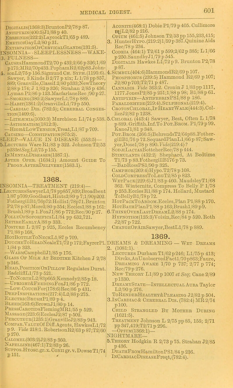 Dic.iTALis(I36S:3)BruntonP2/78p 87. Antipyrin(400:5) Jl/88 p 40. EnRHiNEs(222:2)LaycockTl/G5 p 489. EMETicsGayL2/80 p 31. ExtirpationOfCervicalGlands (131:5). INSOMNIA- • SLEEPLESSNESS —WAKE- 3. FULNESS— CAUSEsHammondT2/70p 432;2/G6p32G;l/69 p 175;MR2/70p433.PophamR2/62p83. J olm- 1. sonL2/75p 156.Sigmund Ch. SypH.(1195:G). Sawyer, 3 Kinds B 2/77 p xix; L 1/78 pp 857, 8S9; Granville,Classif .2/80 p333;New'Theory 2/88 p 174; J 1/S2p326; Strahau 2/85 p 436. LymanP2/S6 p 123.MacfarlaneRec /90 p 27. —SMOKiNG(380:2)SawyerLl/78p S89. —HABiT(1361:2)GranvilleLl/79p 550. —Cardiac Dis. (782:5); Cerebral Conges- tion(1409:6). —Lithiemia(1030:3) Murchison Ll/74p538. —Astigmatism(1812:3). —High&LowTension,Treat,Ll/87 p 709. Causing—Constipation(875:2). SLEEP—VALUE IN DISEASE (553:5)— S.Lectures WareRl/83 p 322. Johnson T2/53 p233ciSe2;L2/75pl55. InMentalDiseases(1387:1) . After Oper. (1G34:1) Amount Guide To Progn. AfterDelivert (1583.1). 1368. INSOMNIA—TREATMENT (219:4)— I.LECTUREsSawyerLl/78 pp857,839;Broadbent 1/87 p709;Goodhart,Hints2/89p 7;l/90p202. FothergillBl/76p72:Hollisl/78p71.Brunton P2/78 p 87;More2/S0 p 354; Ecclesl/88 p 161: Brushl/89 p l.FoxJl/86 p 772;Rec/90 p 27. FollyOfSoporificsL1/84 pp 632,721. RetireEarlyA/88 p 333. Posture L 2/87 p 925, Eccles Recumbency Pl/88p 168, HotBottleToNeckL1/87 p 709. DoucHEToHEADNealeTl/72 p 172;FayrerPl. 1/S4 p 323. —WARMCampbellJl/85 p 176. Glass Of Milk At Bedtime Kitchen J 2/78 p346. Head,PositionOnPillow Regulates Durat. RadcliSLl/73 p 521. —ToNoRTHL2/83p665;Kennedy2/85pl8. —Upright&FeedingFoxJ1/86 p 772. —Low-CoucHFor(178:6)Rec/86 p 431. DeepInspirations(217:4)L2/8S p 275. ElectricBrushP1/89 p 4. BLEED(163:6)BrownJl/80p 14. PRESsCAROTiDsFlemingMRl/55 p 529. MASSAGE(223:6)EeclesJ2/87 p 502. PERCUTEUR(1235:l)GranvilleJ2/83p943. CoMPAR.VALUEOf Diff.Agents, HawkesLl/72 p Vide 218:1. RobertsonR2/63p 87;T2/G0 Calomel(303:2) J2/83 p 360. Napelline(467:1)T2/83p 26. Suppos.IiYosc.gr. x. Conii gr. y. Dowse Tl/74 Aconite(468:1) Dohie Pl/79p405. Cullimore ny L2/82 p 216. Opium (461:5) Johnson T2/53 pp 155,233,415; 3. HunterHYPO.(219:2)1/59p 387.QuinincAids Rec/78p 234. Codeia (464:1) T2/61 p 599;2/62p 385; L1/66 p 250.SaundbyJl/79 p 545. Digitalis HawkesLl/72p9. BruntonP2/78 p 87. 4r.SuMBUL(404:6)HammondR2/69 p 107. Phosphorus (239:5) Hammond R2/69 p 107; J2/80p703;T2/71 p 487. Cannabis Ficfe 363:2. Cronin J l/83pplll7, 1177. JonesP2/85 p 251;l/88 p 98; Bl/88 p 61. Antipyrin—AntifebrinPSI/88 p 186. Paraldehyde (219:4). Sulphonal(219:4) . CrotonChloral,If Heart Walk(444:3) . Col- lierJ2/82 p 1238. 5. Chloral (443:4) Sawyer, Best, Often L 1/78 p 889. Griffith.Inf.To Pot.Brom. Pl/79 p 99. KaneJl/81 p 348. PoT.BROM.(266:5)BelirendsT2/64p88.Fother- gillBl/76p 72.SequardPlanLl/66j> 87; Saw- yer,Dosel/78p 890.Kide(219:4) ? SoDiELACTAsBottcherRec/78 p 444. Stimulants (432:2) Shephard, At Bedtime Tl/73 p 83.FothergillB176p 73. -—BadRossPS1/90 p 325. CAMPHOR(269:4)Hypo.T2/78 p 10S. ColdCompressToLegT2/85p 823. WetPack(229:6) Jl/83 p 460. MaudsleyTl/68 362. Winternitz, Compress To Belly P 1/78 p253.EcclesRl/8Sp 174. Hollard, Mustard ToBellyBl/78p 72. HotPackToAbdom.Eccles,Plan Pl/88 p 170. HoTBATHPlanPl/88 p 163;Brushl/89 p 9. 6. ThinkOverLastDreamL2/88 p 174. HYPNOTiSM(125:3)Voisin,Rec/84 p 520. Roth J2/87 p 722. CHANGEOFAiRSawyer,BestLl/78 p 889. 1369. DREAMS & DREAMING — Wet Dreams 2. (1081:1). Lectures Durham Tl/62p 246; Ll/75 p 413; Dircks,AnUnobservedFactl/70p863;Faure, Dreaming Awake 1/70 p 737; 2/77 p 774; Rec/79p 276. New Theory Ll/89 p 1007 ct Sen; Cane 2/89 p 1330. DreamyState—Intellectual Aura Taylor L2/90 p 276. ToRenderHealthy&Pleasing J2/82 p 504. 3.InCardiac & Cerebral Dis. (7S2:4) MR 2/74 plOO. Child Strangled By Mother During (1621:5). Treatment Johnson L 2/75 pp 85, 155; 2/71 pp 347,419;T2/71p 296. —Opium(1368:1)— NIGHTMARE— 5.Theory Hodgkin R 2/73 p 75. Strahan J2/85 p 436. DEATHFROMHamiltonPSl/84 p 236. iNCARDiAcDisEASEFreqt,(782:4).