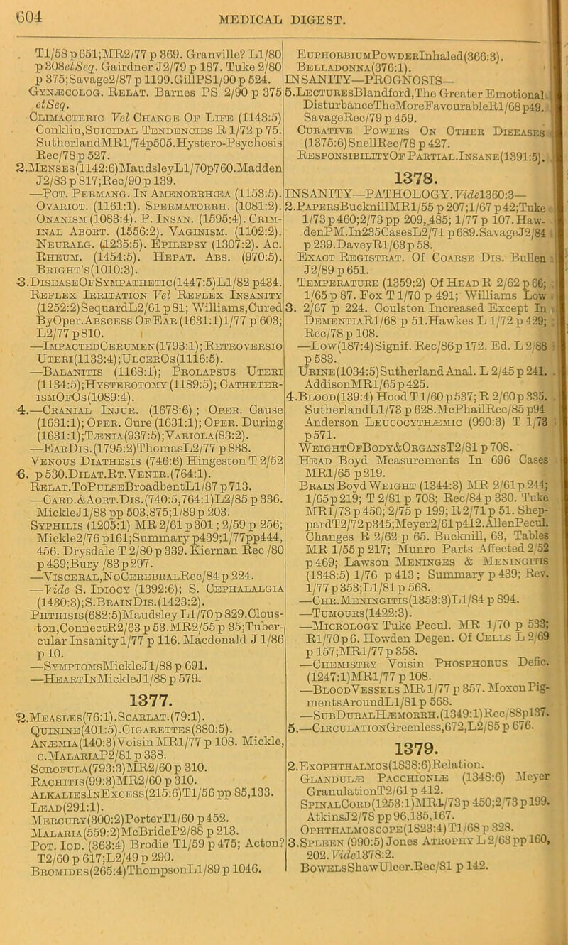 1304 . Tl/58 p 651;MR2/77 p 369. Granville? Ll/80 p 308etScq. Gairdner J2/79 p 187. Tuke 2/80 p 375;Savage2/87 p 1199.GillPSl/90p 524. Gyn^ecolog. Relat. Barnes PS 2/90 p 375 ctSeq. Climacteric Vcl Change Op Life (1143:5) Conklin,Suicidal Tendencies R 1/72 p 75. SutherlandMRl/74p505.Hystero-Psychosis Rec/78p 527. 2. MENSEs(1142:6)MaudsleyLl/70p760.Madden J2/83 p 817;Rec/90 p 139. —Pot. Permang. In Amenorrhcea (1153:5). Ovariot. (1161:1). Spermatorrh. (1081:2). Onanism (1083:4). P. Insan. (1595:4). Crim- inal Abort. (1556:2). Vaginism. (1102:2). Neuralg. (JL235:5). Epilepsy (1307:2). Ac. Rheum. (1454:5). Hepat. Abs. (970:5). Bright’s(1010:3). 3. DiseaseOfSympathetic(1447:5)L1/82 p434. Reflex Irritation Vel Reflex Insanity (1252:2)SequardL2/61 p81; Williams,Cured ByOper.ABSCESS OfEar (1631:1)1/77 p 603; L2/77 p810. -—ImpactedCerumen (1793:1); Retroversio Uteri(1133:4);UlcerOs (1116:5). —Balanitis (1168:1); Prolapsus Uteri (1134:5);Hysterotomy (1189:5); Catheter- ismOfOs(1089:4). ■4.—Cranial Injur. (1678:6); Oper. Cause (1631:1); Oper. Cure (1631:1); Oper. During (1631:1);T;enia(937:5);Variola(S3:2). —EARDis.(1795:2)TkomasL2/77 p 838. Venous Diathesis (746:6) Hingeston T 2/52 8. p 530.Dilat.Rt.Ventr.(764:1). Relat.ToPuLSEBroadbentLl/87 p 713. —Card.&Aort.Dis.(740:5,764:1)L2/85 p 336. Mickle Jl/88 pp 503,875;l/89p 203. Syphilis (1205:1) MR 2/61 p 301; 2/59 p 256; Mickle2/76 pl61;Sununary p439;l/77pp444, 456. Drysdale T 2/80 p 339. Kiernan Rec /SO p 439;Bury /83p297. —Visceral,NoCEREBRALRec/84p 224. —T'ido S. Idiocy (1392:6); S. Cephalalgia (1430:3);S.BrainDis.(1423:2). PHTHisis(682:5)Maudsley Ll/70p S29.Clous- ton,ConnectR2/63 p 53.MR2/55 p 35;Tuber- cular Insanity 1/77 p 116. Macdonald J1/86 p 10. —SYMPTOMsMickleJl/88 p 691. —He ARTlxMiekle Jl/88 p 579. 1377. 2.Measles(76:1) .Scarlat. (79:1). Quinine(401:5).Cigarettes(380:5). ANiEMiA(140:3)VoisinMRl/77 p 108. Miclde, c.MalariaP2/81 p 338. Scrofula(793:3)MR2/60p 310. Rachitis(99:3)MR2/60 p 310. AlkaliesInExcess(215:6)T1/56 pp 85,133. Lead(291:1). MERCURY(300:2)PorterTl/60 p452. MALARiA(559:2)McBrideP2/88 p 213. Pot. Iod. (363:4) Brodie Tl/59p475; Acton? T2/60 p 017;L2/49 p 290. BROMiDEs(265:4)ThoinpsonLl/89 p 1046. EuPHORBiUMPowDERlnhaled(366:3). Belladonna(376:1). 1 INSANITY—PROGNOSIS— 5.LECTUREsBlandlord,Tbe Greater Emotional DisturbanceTheMoreFavourableRl/68p49. 1 SavagoRec/79 p 459. Curative Powers On Other Diseases '! (1375:6)SncllRec/78 p 427. ResponsibilityOf Partlal.Insane(1391:5). J 1378. INSANITY—PATHOLOGY. FA7el360:3— 2. PAPERsBuclmillMRl/55 p 207;l/67 p42;Tuke ■ l/73p460;2/73pp 209,485; 1/77 p 107.Haw- denPM.In235CasesL2/71 p689.SavageJ2/84 , p 239.DaveyRl/63p 58. Exact Registrat. Of Coarse Dis. Bullen . J2/89 p 651. Temperature (1359:2) Of Head R 2/62 p 66; , 1/65 p 87. Pox T1/70 p 491; Williams Low ■ : 3. 2/67 p 224. Coulston Increased Except In . DementiaR1/68 p 51.Hawkes L 1/72 p 429; ;| Rec/78p 108. —Low(187:4)Signif. Rec/86p 172. Ed. L 2/88 • t p 583. URiNE(1034:5)Sutherland Anal. L 2/45 p 241. . I AddisonMRl / 65 p 425. 4. Blood(139:4) Hood T1/60p537; R 2/60p 335. ! SutkerlandLl/73 p 628.McPhailRec/85 p94 Anderson Leucocytbuemic (990:3) T 1/73 p571. WeightOfBody&OrgansT2/81 p 708.' Head Boyd Measurements In 696 Cases ■ MR1/65 p219. Brain Boyd Weight (1344:3) MR 2/61p244; 1/65p 219; T 2/81 p 708; Rec/84p 330. Tuke MR1/73 p 450; 2/75 p 199; R 2/71 p 51. Sliep- pardT2/72p345;Meyer2/61p412.AllenPecul. Changes R 2/62 p 65. Bucknill, 63, Tables MR 1/55 p 217; Munro Parts A5ected2/52 p469; Lawson Meninges & I\Ieningitis (1348:5) 1/76 p413; Summary p 439; Rev. 1/77 p353;Ll/81p 568. —Chr.Meningitis(1353:3)L1/S4 p S94. ■—Tumours(1422:3). —Micrology Tulce Pecul. MR 1/70 p 533; Rl/70p6. Howden Degen. Of Cells L 2;69 p 157;MRl/77 p 358. —Chemistry Voisin Phosphorus Defic. (1247:l)MRl/77 p 108. —Bloodvessels MR 1/77 p 357. Moxon Pig- mentsAroundLl/Slp 568. —SubDuralH.emorrh.(1349:1)Rcc/8Sp137. 5. —CiRCULATi0NGreenless,672,L2/S5 p 676. 1379. 2.ExoPHTHALMOs(lS38:6)Relatiou. Glandulje Pacciiioni.e (134S:6) Meyer GranulationT2/61p 412. SpinalCord(1253:1)MR1/73p 450;2/73 p 199. Atkins J2/78 pp 96,135,167. Ophthalmoscope(1S23:4) T1/6S p 32S. 3.Spleen (990:5) Jones Atrophy L 2/63pp 160, 202.Hdcl37S:2. BowELsSkawUlccr.Rec/Sl p 142.