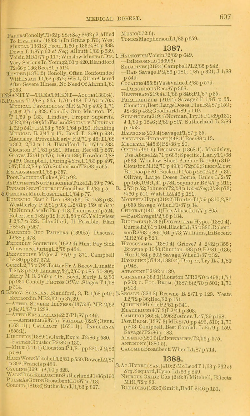 PAPEBsConollyTl/62p 28etScq;2/62p2;Allied To Hysteria (1333:4) In Girls p373; West Mental(1361:3)Pccu1. 1/60 p 133;2/84 id 338. Down Ll/87p62 ct Scq; Allbutt l/89p639. VoisinMRl/77 p 117; Winslow MentalDis. Very Serious In Young2/60p 420.Blandford T2/66p 136;Rec/Sl p 512. Temper (1371:5) Conolly, Often Confounded WitlilNSAN.Tl/62 p372; West, OftenAltered After Severe Illness, No Need Of Alarm 1/61 p353. INSANITY—TREATMENT—Acute (1380:4). 3.Papers T 2/68 p 365; 1/70 p468; L2/75 p 705. Medical Psychology MR 2/70 p 493; 1/71 p 203; 2/71 p 323. Conolly Old Method PI. T 1/59 p 183. Lindsay, Proper Supervis. MR2/69p480;McFarlandSociAL v.Medical 1/62 p 541; L 2/63 p 725; 1/64 p 120. Ranking Medical R 2/47 p 17. Boyd L 2/80 p 934. Maudsley, Prevent.Early R 2/71 p 46; Tl/68 p362; 2/72 id 118. Blandford L 1/71 p 233. (Houston P 1/81 p 221. Mann, Rec/81 p 267. Groves J2/81 p476; 1/86 p 189; Howden 2/88 p469. Campbell, During 4Yrs.Ll/83 pp 497, 537;Ed.2/88 p 576.SutherlandT2/S3 p565. EmploymentT1/82 p 357. PooRPATiENTsTukeA/90p 92. AsPATiENTsNoTPRisoNERsTukeLl/89 p 796. PREACHSELFCoNTROULGoodhartL2/89 p 5. 5.GeneralMed.HospitalL1/84 p 77. Domestic East? Rec /88p36; R 1/58p 63. Weatherley P 2/'81p93; L2/81p359 ct Scq; McNunn.CaselnPt. p 413;Thompson?p524. Robertson 1/82 p 123; R1/58 p 63. Yellowless J 2/87 p 622. Blandford, If Possible, Plan PS2/87 p 267. Boarding Out Paupers (1390:5) Discuss. J2/88p 478. Friendly Societies (1622:4) Must Pay Sick AllowanceDuringL2/75 p 434. Preventive Major J 2/79 p 371. Campbell L2/80pp 337,372. CureL2/75p 793.Letter Pr. A Recov.Lunatic T 2/73 p 210; Lindsay,5%,2/60 p 585; 70-80% Early M R 2/60 p 418. Boyd, Early L 2/80 pp 934.Conolly,PhotosOfVar.Stages T1/58 p314. 6-Recov. Spontan. Blandford, 3, R 1/68 p 49; Extraordin.MR2/62 pp 37,39. —After, Severe Illness (1375:6) MR 2/62 p34;Jl/87pl238. —AfterErysipelas(42:2)Pl/87p 449. Anthelm.(937:5); Variola (82:5);Oper. (1631:1); Cataract (1631:1) ; Influenza (655:1). DiETETics(1389:l)Clark,Exper. J2/86 p 580. —FATTENCloustonP2/82 p 130. —Milk (541:1) CloustonP 1/81 pp 221; J 2/86 p 580. 1 1 Hard W0RKMitcbellT2/81 p 550.BowerL2/87 p 392;Francis p 436. Cycling(199:1)A/90p 328. WALKTiLLExHAUSTEDSuthcrlandJl/86nl90 PuLSEAsGuiDEBroadbontLl/87 p 713. CoLOUR(1816:6)SutherlandJl/83 p 897. Music(572:6). ToNicsMacphersonLl/83 p 659. 1387. l.ILYPNOTiSMVoisinJ2/89p 649. —InInsomnia(1369:6). SEDATiVEs(219:4)Campbell?L2/85 p 242. —Bad Savage P 2/86 p 181; 1/87 p 321; J 1/88 p 549. CocAiNE(455:5)VastValueT2/85 p 579. —DANGEROUsRec/87 p 368. Urethran(219:4)J1/86 p 846;Pl/87 p35. Paraldehyde (219:4) Savage? P 1/87 p 35. Clouston,Best,LargeDoses,PlanB2/87pl52; J2/88 p 482;Goodliartl/89 p 119. SuLPHONAL(219:4)Norman,TryIt Pl/89pl31; J 1/89 p 1246; 2/89 p 817. Sutherland L 2/89 pl053. HYPNONE(219:4)SavagePl/S7 p 35. AMYLENEHYDRATE(448:l)Rec/88pl3. Methyal(445:5)B2/88 p 20. Opium (461:6) Insomnia (1368:1). Maudsley, Use,AbuseL2/71p683; Specific. EarlyTl/68 p363. Winslow Sheet Anchor R 1/60 p 319 CloustonMR2/70p493;l/72p39;SLEEPMusT Be 1/55p 220; Bucknill 1/55 p 220;2/62 p 39. Olliver, Large Doses Borne, Rules L 2/57 pp 166,194;1/41 p784.Seymour R2/47 p 219; 3. 2/73 p 52;JohnsonT2/53p 155e£Sc2;2/58p73; 2/60 p 511.WalshL2/46p 181. MoRPHiAHypo(219:2)HunterTl/59 p310;2/81 p 655.Savage,WhenPl/87 p 34. CHLORAL(1401:4)Use,AbuseLl/77 p 805. -—BADSavageP2/86 p 184. Digitalis (373:3)Digitaline Hypo. (13S0:4). CurrieT2/61p 104.BlackLl/85p 886.Robert sodR2/63 p 86;l/64 p 73;Williams,InRecent MR2/66p528. HyoscyamIa (1380:4) Grieve? J 2/82 p 355; Browne p 1030;Churtonl/83p 9;P2/81 pl36; Hurdl/84p 302;Savage,Whenl/87 p32. Hyoscine(374:4,1380:4) Draper, Try It J1/89 p942. AtropineP2/82 p 139. CANNABis(363:l)Clouston MR2/70 p493; 1/71 p203; c. Pot. Brom. (1387:6)2/70 p 501; 1/71 p 218. 5.Secale (326:2) Browne R 2/71 p 129. Y’eats T2/72 p 36;Rec/82 p 151. QuiNiNEMickleP2/81 p 341. Elaterium(407:3)L2/41p 303. Camphor(369:4,1596:2) Amer.J.47/39 pl98. Pot.Brom.(1387:3) MR 2/70 pp 493,510; 1/71 p203. Campbell, Best Combd. L 2/79 p 159. Savage?P2/86 p 183. Arsenic(280:3)IfIntermitt.T2/56 p 575. Antimony(1380:5). CALOMELBroadbent, WhenLl/S7 p 714. 1388. 3. Ac.Hydrocyan. (410:2) JIcLeodT 1/63 p 262 ct iSeg.Sequard,Hypo.Ll/66 p 249. Nitrous Oxide Gas (218:3) Mitchell, Effects MRl/72p 32. Bleeding (163:6) Smith,BadL2/46p 151.