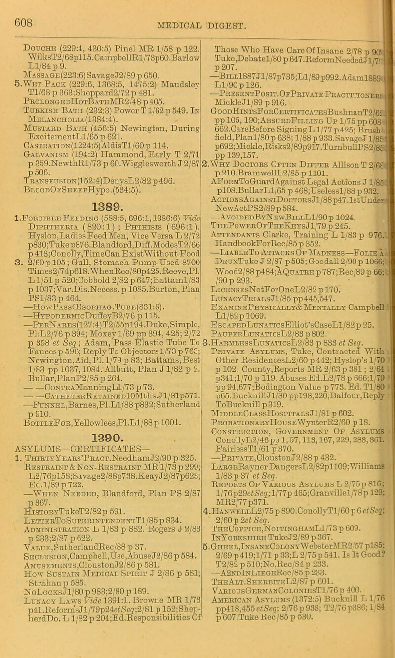 Douche (229:4, 430:5) Pinel MR 1/58 p 122. WilksT2/68pll5.CampbellRl/73p60. Barlow Ll/84 p 9. MASSAGE(223:6)SavageJ2/89 p G50. 5.Wet Pack (229:6, 1368:5, 1475:2) Maudsley T1/G8 p 3G3;Sheppard2/72 p 481. ProlongedHotBathMR2/48 p405. Turkish Bath (232:3) Power T1/62 p 549. In Melancholia(1384:4). Mustard Bati-i (456:5) Newington, During ExcitementLl/65 p 621. Castration(1224:5) AldisTl/60 p 114. Galvanism (194:2) Hammond, Early T 2/71 p 359.NewtliRl/73 p OO.Wigglesworth J 2/87 p 506. TRANSFUsiON(152:4)DonysL2/'82 p 496. BLOODOFSHEEPHypo. (534:5). 1389. 1.Forcible Feeding (588:5, 696:1,1386:6) Vide Diphtheria (820:1) ; Phthisis (696:1). Hyslop,Ladies Feed Men, Vice Versa L 2/72 p830;Tukep876.Blandford,Diff.ModesT2/66 p 413;Conolly,TimeCan ExistWithout Food 3. 2/60 p 105; Gull, Stomach Pump Used 8700 Times2/74p618.WhenRec/80p425.Reeve,PI. L1/51 p 520;Cobbold 2/82 p 647;Battaml/83 p 1037; Var.Dis.Necess. p 1085.Burton, Plan PS1/83 p 464. —HowPassCEsophag.Tube(831:6). —HYP0DERMicDuffeyB2/76 p 115. —PerNares(127:4)T2/55p 194. Duke, Simple, Pl:L2/76 p 394; Moxey 1/69 pp 394, 425; 2/72 p 358 et Seq ; Adam, Pass Elastic Tube To Faucesp 596; Reply To Objectors 1/73 p 763; Newington, Aid, PI. 1/79 p 83; Battams, Best 1/83 pp 1037,1084. Allbutt, Plan J1/82 p 2. Bullar,PlanP2/85 p 264. CoNTRAManningLl/73 p 73. — ■—CATHETERRETAINEDl0Mtks.Jl/Slp571. —Funnel,Barnes,PI.Ll/88 p832; Sutherland p 910. BoTTLEFoR,Yellowlees, PI. Ll/88 p 1001. 1390. ASYLUMS—CERTIFICATES— 1. ThirtyYears’Pract.NeedhamJ2/90 p 325. Restraint & Non-Restraint MR 1/73 p 299; L2/76pl58;Savage2/88p738.IveayJ2/87p623; Ed.1/89 p 722. —When Needed, Blandford, Plan PS 2/87 p 367. HiSTORYTukeT2/82p 591. LetterToSuperintendentT1/85 p 834. Administration L 1/83 p 882. Rogers J 2/83 p 233;2/87 p 622. Value,SutherlandRee/88 p 37. SECLUSiON,Campbell,Use,AbuseJ2/86p584. Amusements,CloustonJ2/86 p 581. How Sustain Medical Spirit J 2/86 p 581; Strahanp 585. NoLocks Jl/80 p 983;2/80 p 189. Lunacy Laws Vide 1391:1. Browne MR 1/73 p4LReformsJl/79p24e£Scg;2/81 p 152;Shep- herdDo. L 1/82 p 204;Ed.Responsibilities Of Those Who Have Care Of Insane 2/78 p 90 I Tuke,Debatel/80p647.ReformNeededJl/7' I p207. —BiLLl887Jl/87p735;Ll/89p992.Adaml889 I Ll/90 p 126. —PresentPosit.OfPrivate Practitioner:: I Mickle Jl/89 p 916. GooDHiNTsFoRCERTiFiCATEsBushnanT2/6i i| pp 105,190;AbsurdFilling Up 1/75 pp 608 ]| 662.CareBefore SigningL 1/77p425; Brush- 1 field,Planl/80p 638; l/88p933.SavageJ 1/85 fl p692;Mickle,Risks2/89p917.TurnbullPS2/85j| pp 139,157. 2. Why Doctors Often Differ Allison T 2/68 jl p 210.BramwellL2/85 p 1101. AFoRMToGuardAgainst Legal Actions J1/8511 pl08.BullarLl/65 p 468;Uselessl/88 p 932. 1 AcTiONsAGAiNSTDocTORsJl/88p47.1stUndera NewActPS2/89p584. —AvoidedByNewBillL1/90p 1024. ThePowerOfTheKeysJ1/79p 245. Attendants Clarke, Training L 1/83 p 976. I HandbookForRec/85 p 352. —LiableTo Attacks Of Madness—Folie a.\l! DsuxTuke J 2/87 p505; Goodall2/90p 1066;' Wood2/88p484;AQuATRE p787;Rec/89p 66;':} /90 p 293. LicENSEsNotForOneL2/82 p 170. LunacyTrialsJ1/85 pp 445,547. ExaminePhysically& Mentally Campbell. Ll/82 p 1069. EscAPEDLuNATicsElliot’sCaseLl/82 p 25. PauperLunaticsL2/83 p802. 3. HarmlessLunaticsL2/83 p 833 ct Scq. Private Asylums, Tuke, Contracted With Other ResidencesL2/60 p 442; Hyslop’s 1/70 1 p 102. County,Reports MR 2/63 p 381; 2 64 I p341;l/70 p 119. Abuses Ed.L2/78p 666;l/79 pp 94,677;Bodington Value p 773. Ed. T1 80 i p65.Bucknill Jl/80 ppl9S,220;Balfour,Reply ToBucknill p 319. MiddleClassHospitalsJ1/81 p 602. PROBATiONARYHousEWynterR2/60 p IS. Construction, Government Of Asylums ConollyL2/46 pp 1,57,113,167,229,2S3,361. FairlessTl/61 p 370. —Private,(HoustonJ2/8Sp 432. LARGERaynerDangersL2/S2pll09; Williams 1/83 p 37 ct Seq. Reports Of Various Asylums L 2/75p 816; l/7Gp29efSe2,Y/77p 465;Granvillel/7Sp 129; MR2/77 p371. 4. HanwellL2/75 p 890.C,onollyTl/60 p 6 etScq; 2/60p2e<Seg'. TheCoppice,NottinghamL1/73 p 609. InYorkshire TukeJ2/S9 p 367. 5. GHEEL,lNSANECoLONvWebster3IR2 57 plS5; 2/69 p419;l/71 p 33;L 2/75 p 541. Is It Good? T2/82 p 510;No,Rcc/S4 p 233. —A2ndInLiegeRcc/S5 p 233. TiieAlt.SherbiteL2/87 p 601. VariousGermanColoniesTI 76 p 400. American Asylums (1372:5) Bucknill L1 76 pp41S,455cfSc2; 2/76 p93S; T2/76p3S6; 1/84 p 607.Tuke Roc /S5 p 530.