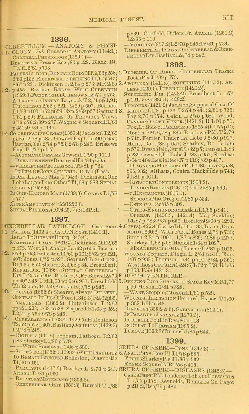 1396. ■CEREBELLUM — ANATOMY & PHYSI- 1. OLOGY. Fide Cerebral Anatomy (1344:1); CerebralPhysiology(1359:1)— Defective Eraser Reo /80p 128. Black, Rfc. HalfL2/81p793. PAPERsBriuton,DENTATEBoDYMR2/53p258; 2/60 pl52.Richardson,FreezingT1/67p545; 2/67 p 221. Dickinson R 2/64 p 276; MR 2/65 . 2. p 455. Bastian, Relat. With Cerebrum (1359:3)Funct.StillUnknownL2/74 p 753. A Trophic Centre Laycock T 2/71 pp 1,91; Hutchinson 2/62 p 221; 2/69 p 607. Bennett Ll/63 p460;l/62p659;Exp.2/69p57;Sequard 1/61 p 29; Fallacies Of Previous Views 2/76 p 76;2/89p 277. Wagner v.SequardRl/63 p351;J2/84p 1147. 4.Co-ORDiNATiNGORGAN(1359:4)Jackson?T2/68 p525; 2/78 p 485. Gowers Expl. Ll/90 p 955; Bastian,Yes 2/74 p 753; 2/78 p 246. Bristowe Expl.Bl/77 p 117. —AuTOMATicREFLExGowersLl/90 p 1113. —DERANGEMENTsBramwellLl/84 p 285. —VERMiFORMPnocESsSeatT2/81 p 734. —InTum.OfCorp. Quadrig. (1347:6) Lost. InOne-Legged Man(1754:3) Dickinson,One LoheLargerThanOther?Tl/68 p 388.Spinal CordIn(1252:6). In One-Handed Man (1739:3) Gowers Ll/78 p757. AfterAmputationFmM252:6. SexualPassions(1094:2).FmM219:1. 1397. CEREBELLAR PATHOLOGY. Cerebral 1. Pathol.(1402:4);Dis.OfN.Syst.(1400:1). Relat.ToOlivaryBody(1340:4). SYMPTOMS,DiAGN.(1261:4)DickinsonMR2/65 p 475. West,23, Analys.Ll/62 p 659; Bastian 2. 2/74 p 753.RollestonTl/60 p 161;2/62 pp 221, 407; Jones 1/72 p593. Sequard L 2/61 p 29; Rl/63p 352.Shearer,3,2/62p84. Broadbent, Renal Dis. (1009:4) Simulat. Cerebellar Dis.L 2/75 p 902. Bastian, 2,Fr.BlowsL2/78 pp 207,245; PM.1/80 pp 946,987. Dreschfeld Tl/82 pp 7,34;250,Analys.Rec/78 p 246. 3. —Pupils (1852:6) Shearer, Always Dilated, Contract.InDis.OfPons(1342:3)R2/62p85. —Amaurosis (1862:2) Hutchinson T 2/62 pp 221,223; 1/63 p 533. Sequard Rl/63 p 352; L2/74 p 754;2/78p 245. —Cephalalgia (1403:4,1429:5) Hutchinson T2/62 pp221,407.Bastian,Occipital(1429:2) L2/78p 245. —Rigidity (111:2) Popham, Pathogn. R2/62 p83.SharkeyLl/86p 579. WhenPresentL1/86 p 580. —StiffNeck(1352:1,1693:4) With Inability To Remain Erected Rolleston, Diagnostic Tl/60p 161. —Paralysis (1417:2) Bastian L 2/78 p 245. AlthausJl/81 p 960. —RotatoryMovements(1303:2). —Cerebellar Gait (553:3) Russell T 1/83 p239. Canfield, Differs Fr. Ataxie (1261:2) L2/85 p 110. —Vomiting(857:2)L2/78p 245;T2/81 p734. Differential Diagn.Of Cerebral &Cere- BELLARDis.BastianL2/78 p 246. 1398. 1. Degener. Of Direct Cerebellar Tracks ToothPls. J l/89p 873. 2. Apoplexy (1411:5). Softening (1417:2). Ab- cess(1420:1).Tubercle(1420:5). Syphilitic Dis. (1423:2) Broadbent L 1/74 p 121.FwM339:l;1423:2. Tumours (1421:2) Jackson,Supposed Case Of 3. MiddleL1/80 p 123; T2/74 p 441; 2/81 p 735; Tay 2/70 p 174. Caton L 2/75 p 620. Wood, Cancer Of 4th Ventr.(1421:2) R 1/60 p 71. Fox,Lt.Side c.Parapleg.(1265:4)L1/77p10; Martin PM. 2/78 p 839. Bristowe PM. T 2/79 p 715. Ferrier, Under Lt. Lobe J 2/80 p 917; Hunt, Do. 1/82 p 657; Sharkey, Do. L 1/86 p 579.Dreschfeld,CureTl/82p 7; Russelll/83 p 239.Coxwell,Lt.Lobe Jl/83 p 957; Strahan 2/84 p 464.LeslieRec/87 p 118; /89 p 437. -—Diagnosis Mackenzie PI.Ll/80 pp 522,558, 596,932; Althaus, Contra Mackenzie p 741; Jl/81 p 1011. —RotatoryConvulsions(1303:2). —TENDONREFLEx(1261:4)NilL2/85 p 840. —c.Hemianopia(1816:1). —SARCOMAMacGregorT2/85 p 534. -—OsTEOMARec/85 p 302. —OsTEO-ENCHONDROMAAtkinLl/85 p 841. —Operat. (1406:3, 1421:4) May-Suckling Ll/87 p 786;2/87 p 656. HorsleyJ2/90 p 1291. 4. CYSTs(1422:4)ClarkeLl/73 p 133; Irvine,Der- moid (1660:6) With Fostal Bones 2/78 p 733; Smith 2/84 p 1001; 1/87 p 829; 2/89 p 1277. SharkeyJl/82 p 88;Haddenl/84p 1087. —&lNADRENALs(1040:5)TurnerL2/87 p 1015. Wounds Sequard, Diagn. L 2/61 p 516; Exp. 1/87 p 938; Thomson 1/84 p 710; 2/84 p 361; West,Loss OfPart(1424:6)1/62 p 658; Rl/65 p 163. Vide 1424:3. FOURTH VENTRICLE— 5.Opening Into Subarach.Space IveyMRl/77 p 90.MoxonLl/81 p 528. —WART,StoppingMoxonLl/81 p 528. Wounds, Irritation Bernard, Exper. T1/6G p 362;1/61 p 543. Diabetes(335:2 & 5). Salivation(812:1). InParalyticInsanity(1279:3). TuBERCLEPoullinRec/80p 143. InRelat.ToErotism(1085:2). TuMOUR(1398:3)TurnerLl/85p844. 1399. CRURA CEREBRI—Pons (1342:3)— 2. Anat.Phys.RossP1.T1/78 p 585. FiBREsSharkeyPls.Jl/86p 532. Exper. SequardMRl/56 p 413. CRURA CEREBRI—DISEASES (1342:3)— C'ASEsPagetPM.TendencyToFALLFoRWARDs T 1/55 p 178; Reynolds, Remarks On Paget p 218;2,Rec/79 p 484.