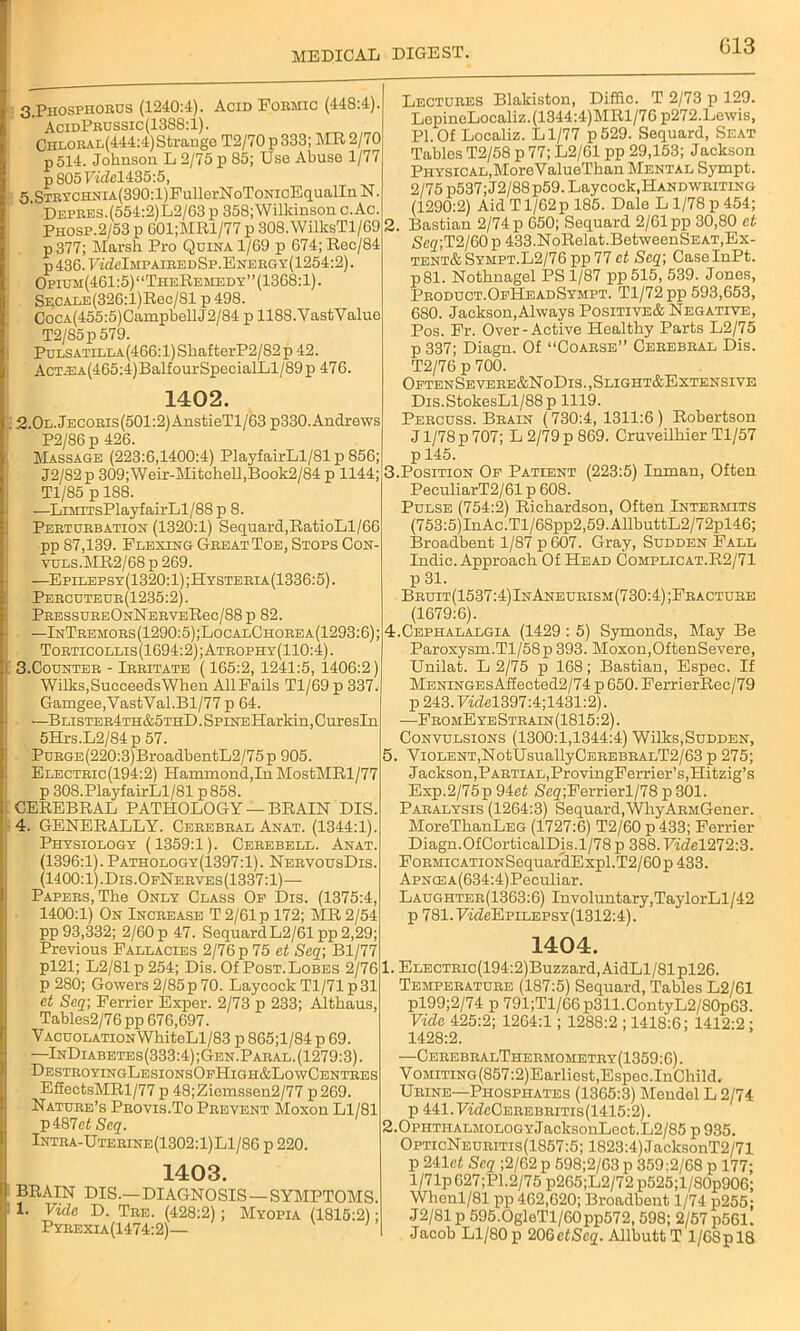 G13 3.Phosphorus (1240:4). Acid Formic (448:4) AcidPrussic (1388:1). Chloral(444:4) Strange T2/70p333; MR 2/70 p514. Johnson L 2/75 p 85; Uso Abuse 1/77 p8057«£el435:5, 3 STRYCHNiA(390:l)FullerNoToNioEqualIn N ‘ Depres.(554:2)L2/63 p 358; Wilkinson c.Ac Phosp.2/53 p 601;MRl/77 p 308. WilksTl/G9 p377; Marsh Pro Quina 1/G9 p 674; Rec/84 p436.7«MmpairedSp.Energy(1254:2) Opium(4G1:5) “TheRemedy” (1368:1). SECALE(326:l)Rec/Sl p 498. CocA(455:5)CamphellJ2/84 p 1188.YastValue T2/S5p579. Pulsatilla(466:1) ShafterP2/82 p 42. AcT^3A(465:4)BalfourSpecialLl/89p 476. 1402. 2.0L.JECORis(501:2)AnstieTl/63 p330. Andrews P2/86 p 426. Massage (223:6,1100:4) PlayfairLl/81 p 856; J2/82p 309;Weir-Mitchell,Book2/84 p 1144; Tl/85 p 188. —LiMiTsPlayfairLl/88 p 8. Perturbation (1320:1) Sequard,RatioLl/66 pp S7,139. Flexing Great Toe, Stops Con- yuls.MR2/68 p 269. —Epilepsy(1320:1) ;Hysteria(1336:5) . Percuteur(1235:2). PressureOnNerveRoc/88p 82. —InTremors(1290:5);LocalChorea(1293:6); Torticollis(1694:2);Atrophy(110:4). 3. Counter - Irritate (165:2, 1241:5, 1406:2) Wilks, Succeeds When AllFails Tl/69 p 337. Gamgee,VastVal.Bl/77 p 64. —Blister4th&5thD . SPiNEHarkin, Curesln 5Hrs.L2/84 p 57. Purge (220:3) BroadbentL2/75 p 905. Electric(194:2) Hammond,In MostMRl/77 p 308.PlayfairLl/81 p858. CEREBRAL PATHOLOGY — BRAIN DIS. 4. GENERALLY. Cerebral Anat. (1344:1). Physiology (1359:1). Cerebell. Anat. (1396:1). Pathology(1397:1). NervousDis. (1400:1).Dis.OfNerves(1337:1)— Papers, The Only Class Of Dis. (1375:4, 1400:1) On Increase T 2/61 p 172; MR 2/54 pp 93,332; 2/60 p 47. Sequard L2/61 pp 2,29; Previous Fallacies 2/76 p 75 et Seq\ Bl/77 pl21; L2/81p254; Dis. Of Post. Lobes 2/76 p 280; Gowers 2/85p 70. Laycoclt Tl/71 p31 et Seq- Ferrier Exper. 2/73 p 233; Althaus, Tables2/76 pp 676,697. V acuolation WhiteLl/83 p 865;l/84 p 69. —InDiabetes(333:4);Gen.Paral.(1279:3). DestroyingLesionsOfHigh&LowCentres EfEectsMRl/77 p 48;Ziemssen2/77 p269. Nature’s Provis.To Prevent Moxon Ll/81 p487ef Seq. Intra-Uterine(1302:1)L1/8G p 220. 1403. BRAIN DIS.—DIAGNOSIS —SYMPTOMS. 1. Vide D. Tre. (428:2) ; Myopia (1815:2); Pyrexia(1474:2)— Lectures Blakiston, Diffic. T 2/73 p 129. LepineLocaliz.(1344:4)MRl/76 p272.Lewis, PI.Of Localiz. Ll/77 p529. Sequard, Seat Tablos T2/58 p 77; L2/61 pp 29,153; Jackson Physical, MoroValueThan Mental Sympt. 2/75 p537;J2/88p59. Laycock, Handwriting (1290:2) Aid T1/62 p 185. Dale L 1/78 p 454; 1. Bastian 2/74 p 650; Sequard 2/61 pp 30,80 et Se<z;T2/60 p 433.NoRelat. BetweenSEAT, Ex- tent* Sympt.L2/76pp 77 et Seq-, CaselnPt. p81. Nothnagel PS 1/87 pp515, 539. Jones, Product.OfHeadSympt. Tl/72 pp 593,653, 680. Jackson,Always Positive& Negative, Pos. Fr. Over-Active Healthy Parts L2/75 p 337; Diagn. Of “Coarse” Cerebral Dis. T2/76 p 700. OftenSevere&NoDis.,Slight&Extensive Dis.StokesLl/88p 1119. Percuss. Brain (730:4, 1311:6) Robertson J1/78 p 707; L 2/79 p 869. Cruveilhier Tl/57 p 145. i.Position Of Patient (223:5) Inman, Often PeculiarT2/61 p 608. Pulse (754:2) Richardson, Often Intermits (753:5)InAc.Tl/68pp2,59.AllbuttL2/72pl46; Broadhent 1/87 p 607. Gray, Sudden Fall Indie. Approach Of Head Complicat.R2/71 p 31. Bruit(1537:4)InAneurism(730:4);Fracture (1679:6). t.Cephalalgia (1429 : 5) Symonds, May Be Paroxysm.Tl/58p 393. Moxon,OftenSevere, Unilat. L 2/75 p 168; Bastian, Espec. If MENiNGEsAffected2/74 p 650. FerrierRec/79 p243.rael397:4;1431:2). ■—FromE ye Strain (1815:2). Convulsions (1300:1,1344:4) Wilks,Sudden, . Violent,NotUsuallyCEREBRALT2/63 p 275; Jackson,Partial,ProvingFerrier’s,Hitzig’s Exp.2/75p 94e£ Seg;Ferrierl/78 p 301. Paralysis (1264:3) Sequard, WliyARMGener. MoreThanLEG (1727:6) T2/60 p 433; Ferrier Diagn.OfCorticalDis. 1/78 p 388. Vide1272:3. FoRMicATioNSequarcLExpl.T2/60p433. ApNCEA(634:4)Peeuliar. Laughter(1363:6) Involuntary,TaylorLl/42 p 781.7wZeEpiLEPSY(1312:4). 1404. 1. ELECTRic(194:2)Buzzard, AidLl/81 pl26. Temperature (187:5) Sequard, Tables L2/61 pl99;2/74 p 791;Tl/66p311.ContyL2/80p63. Vide 425:2; 1264:1; 1288:2 ; 1418:6; 1412:2; 1428:2. —CerebralThermometry(1359:6). VoMiTiNG(857:2)Earliest,Espec.InCliild. Urine—Phosphates (1365:3) Mendel L 2/74 p 441.Ff(feCEREBRiTis(1415:2). 2.0PHTHALMOLOGYJacksonLect.L2/85 p 935. OpticNeuritis(1857:5; 1823:4) JacksonT2/71 p 241e£ Seq ;2/62 p 598;2/63 p 359:2/68 p 177: l/71p 627;P1.2/75 p265;L2/72 p525;l/80p906 Whenl/81 pp 462,620; Broadhent 1/74 p255 J2/81p 595.0gleTl/60pp572, 598; 2/57 p561. Jacob Ll/80 p 20GetScq. Allhutt T 1/68 p 18