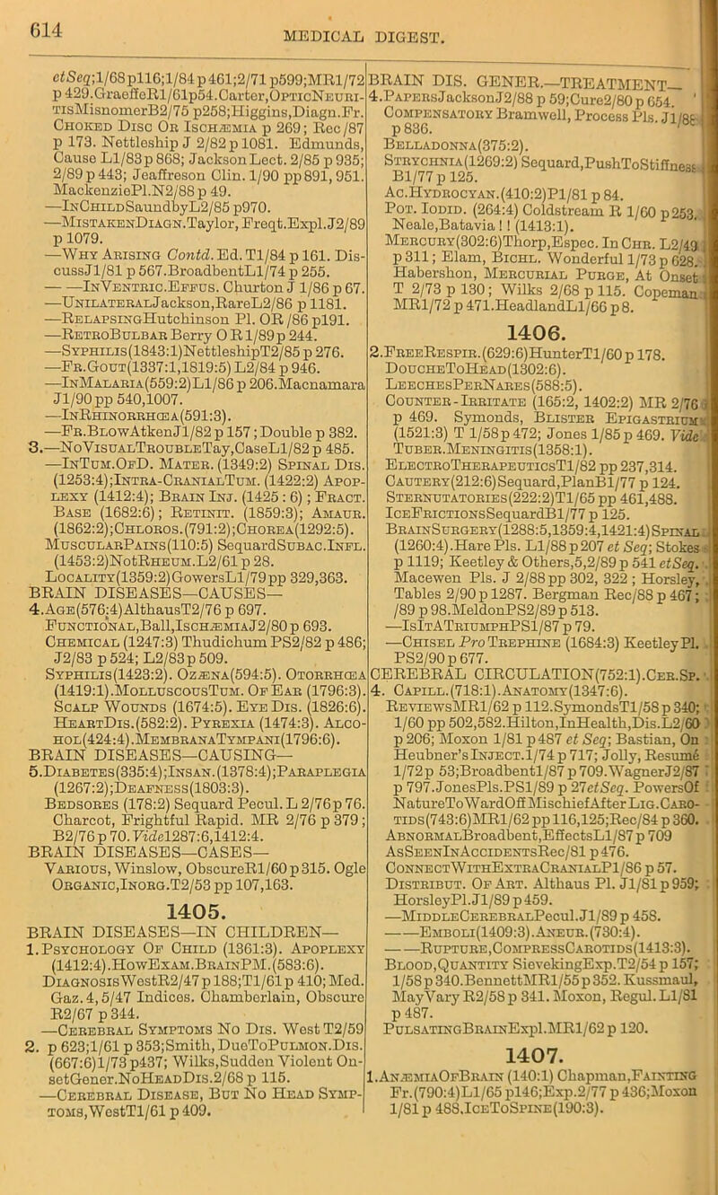 MEDICAL DIGEST. c*Sc2;l/68pll6;l/84p461;2/71p599;MRl/72 p 429.GraeffeRl/61p54. Carter,OpticNeuri- TisMisnomerB2/75 p258;Higgins,Diagn.Fr. Choked Disc Oe Ischaemia p 269; Rec /87 p 173. Nettleship J 2/82pl081. Edmunds, Cause Ll/83p 868; JacksonLect. 2/85 p935; 2/89 p 443; Jeaffreson Clin. 1/90 pp891,951. MackenziePl.N2/88 p 49. —lNCHiLDSanndbyL2/85 p970. —MisTAKENDiAGN.Taylor, Ereqt.Expl.J2/89 p 1079. —Why Arising Gontd. Ed. Tl/84 p 161. Dis- cuss Jl/81 p 567.BroadbentLl/74p 255. InVentric.Effus. Ckurton J 1/86 p 67. —UnilateralJackson,RareL2/86 p 1181. —RELAPSiNGHutchinson PI. OR /86 pl91. —RetboBulbar Berry O Rl/89p 244. —SYPHiLis(1843:l)NettleshipT2/85 p 276. —Ee.Gout(1337:1,1819:5) L2/84 p 946. —InMalaeia(559:2)L1/86 p 206.Macnamara Jl/90 pp 540,1007. —InRhihobbhcea(591:3). —PE.BLOwAtkenJl/82 p 157; Double p 382. 3. —NoVisuALTBOUBLETay,CaseLl/82 p 485. —InTuji.OfD. Matee. (1349:2) Spinal Dis. (1253:4) ;Intra-CranlalTum. (1422:2) Apop- lexy (1412:4); Beain Inj. (1425 : 6); Eeact. Base (1682:6); Retinit. (1859:3); Amaue. (1862:2);Chloeos.(791:2);Choeea(1292:5). MuscularPains (110:5) SequardSuBAC.lNFL. (1453:2)NotRHEUM.L2/61 p 28. LocALiTY(1359:2)GowersLl/79pp 329,363. BRAIN DISEASES—CAUSES— 4. AGE(576:4)AlthausT2/76 p 697. Functional,Ball,IschiemiaJ2/80 p 693. Chemical (1247:3) Thudichum PS2/82 p 486; J2/83 p524; L2/83p509. Syphilis(1423:2). Oz.®na(594:5). Otorrhosa (1419:1).MolluscousTum. Of Ear (1796:3). Scalp Wounds (1674:5). Eye Dis. (1826:6). HeaetDis.(582:2). Pyeexia (1474:3). Alco- hol(424:4).MembeanaTympani(1796:6). BRAIN DISEASES—CAUSING— 5. Diabetes(335:4);Insan. (1378:4) ;Paeaplegia (1267:2);Deafness(1803:3). Bedsores (178:2) Sequard Pecul. L 2/76p 76. Charcot, Frightful Rapid. MR 2/76 p 379; B2/76p 70.7idel287:6,1412:4. BRAIN DISEASES—CASES— Various, Winslow, ObscureRl/60p315. Ogle Oeganic,Inoeg.T2/53 pp 107,163. 1405. BRAIN DISEASES—IN CHILDREN— 1. Psychology Of Child (1361:3). Apoplexy (1412:4).HowExam.BeainPM. (583:6). Diagnosis WestR2/47 p 188;Tl/61p 410; Med. Gaz.4,5/47 Indices. Chamberlain, Obscure R2/67 p 344. —Cerebral Symptoms No Dis. West T2/59 2. p 623;1/61 p 353;Smitli, DueToPuLMON.Dis. (667:6)1/73 p437; Wilks,Sudden Violent On- setGener.NoHEADDis.2/68p 115. —Cerebral Disease, But No Head Symp- toms, WestTl/61 p 409. BRAIN DIS. GENER.—TREATMENT— 4.Papers JaclcsonJ2/88 p 59;Cure2/80p 654. ' Compensatory Bramwell, Process Pis. Jl/81 p 836. Belladonna(375:2). Steyciinia(1269:2) Sequard,PushToStiffnes* i Bl/77 p 125. Ac.Hydrocyan. (410:2)P1/81 p 84. Pot. Iodid. (264:4) Coldstream R 1/60 p253. ‘ Neale,Batavia !! (1413:1). MERCURY(302:6)Thorp,Espec. In Che. L2/43. | p 311; Elam, Bichl. Wonderful 1/73 p 628. Habershon, Mercurial Purge, At Onset I T 2/73 p 130 ; Wilks 2/68 p 115. Copeman MR1/72 p 471.HeadlandLl/66 p 8. 1406. 2.FEEERESPiR.(629:6)HunterTl/60pl78. DoucheToHead(1302:6). LeechesPerNares(588:5) . Counter-Irritate (165:2, 1402:2) MR 2/7G m p 469. Symonds, Blister Epigastriums (1521:3) T l/58p 472; Jones 1/85p 469. Vide ' Tubee.Meningitis(1358:1). ElectroTheeapeuticsT1/82 pp 237,314. CAUTERY(212:6)Sequard,PlanBl/77 p 124. Stebnutatobies(222:2)T1/65 pp 461,488. IcEFRicTioNsSequardBl/77 p 125. BbainSuhgeey(1288:5,1359:4,1421:4) Spinal:) (1260:4).Hare Pis. Ll/88p207 et Seq; Stokes s p 1119; Keetley & Others,5,2/89 p 541 etSeq. i. Macewen Pis. J 2/88 pp 302, 322 ; Horsley, m Tables 2/90 p 1287. Bergman Rec/88p467; ; /89 p 98.MeldonPS2/89 p 513. —IsItATriumphPS1/87 p 79. —Chisel Pro Trephine (1684:3) Keetley PI. PS2/90p 677. CEREBRAL CIRCULATION(752:1).Cee.Sp. \ 4. Capill.(718:1).Anatomy(1347:6). ReviewsMR1/62 p 112.SjTnondsTl/5Sp 340; d 1/60 pp 502,582.Hilton,InHealth,Dis.L2/60 p 206; Moxon 1/81 p487 et Seq; Bastian, On Heubner’s Inject.1/74 p 717; Jolly, Resumi :! l/72p 53;Broadbentl/87p709.WagnerJ2/87 ' p 797. JonesPls.PSl/89 p HI etSeq. PowersOf NatmeToWardOSMischiefAfterLiG-CARO- * i tids (743:6) MR1 /62 pp 116,125;Rec/84 p 360. 1 Ap.NORMALBroadbent,EffectsLl/S7 p 709 AsSeenInAccidentsRcc/SI p 476. ConnectWithExteaCranialP1/S6 p 57. Distribut. Of Art. Althaus PI. Jl/81 p 959; HorsleyPl. Jl/89 p 459. —MiddleCerebealPccuI. Jl/89 p 45S. Emboli(1409:3).Aneur. (730:4). — —Rupture, CompressCarotids(1413:3). Blood,Quantity SievekingExp.T2/54p 157; l/58p340.BennettMRl/55p352.Kussmaul, MayVaiy R2/58p 341. Moxon, Regul. Ll/81 p 487. Pulsatinc.BrainExp1.MR1/62 p 120. 1407. I.AniemiaOfBrain (140:1) Chapman,Fainting Fr.(790:4)Ll/65 pl46;Exp.2/77 p 436;Moxon 1/81 p 488.IceToSpine (190:3).