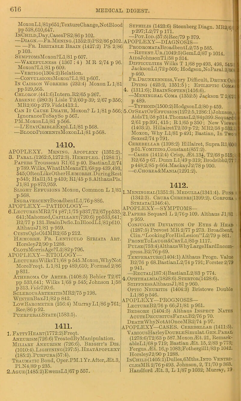 MoxonLl/81p651;TextureChange,NotBlood pp 528,610,647. InChild, Day, CasesPS2/86p 102. —Diagn.— Fr.Mening.(1352:3)PS2/86p102. Fr. Irritable Brain (1427:2) PS 2/86 p 103. SymptomsMoxou?L1/81 p 607. —Wakefulness (1367 : 4) MR 2/74 p 96. Moxon?Ll/81 p 609. —Y ebtigo (1304:2) Relation. —Cc>NVULSiONsMoxon?Ll/81 p 607. In Caisson Woekers (232:4) MoxonLl/81 pp 529,565. CHLOEOF.(441:6)Intern.R2/65 p267. Absenic (280:3) Lisle T 2/60 p 39; 2/67 p 356; MR2/60p 279.7^1413:1. Can It Cause Death, Moxon? L 1/81 p 566; IgnoranceToSaySo p 567. PM.MoxonLl/81 p566. -—L’EtatCeibleExpI.Ll/81 p 568. —BloodPigmentsMoxouLI/81 p568. 1410. APOPLEXY. Mening. Apoplexy (1351:2). 3. Paral.(1262:5,1272:3). Hemipleg. (1284:1). Papers Trousseau Rl/61 p 40. BastianL2/74 p 789. Wilks, WhatItMeansTl/68 pp 439,493, 545;OftenLikeOtherH^3MORRH.DuringRest p545; Halll/51 p459; Rl/45 p 8.AltkausPls. Jl/81 pp 873,959. Slight Effusions Moxon, Common L 1/81 p 568. lNGRAVESCENTBroadbentLl/76p 886. APOPLEXY—PATHOLOGY— 6.LECTUREsMR2/74p87;l/75p337;T2/67pp533, 641;Maliomed,CAPiLLARY(720:6) pp533,641; B2/77 p 131.BrainDefic.InBloodLl/81p610. AlthausJl/81 p 959. CYSTs0gle01dMR2/65 p 212. H-emorrh. Pr. Lenticulo Striata Art. HorsleyJ2/90pl288. CLOTsMorrisAge?L2/82p 796. APOPLEXY—ETIOLOGY— LECTUREsWilltsTl/68 p 545.Moxon,WhyNot MoreFreqt. Ll/81pp 489,610; Formad2/86 p831. Atheroma Of Arter. (1408:5) Behier T2/67 pp 533,641; Willis 1/68 p 545; Johnson 1/58 p313.FhZe720:6. SclerousArteritisMR2/75 pl98. WiNTERBaxJl/82 p 842. LowBarometer (256:4) MurrayLl/86p761; Rec/86p92. PuerperalState (1583:5). 1411. 1. FATTYHEART(1772:2)Freqt. ANEURiSM(726:6)TreatedByManipulation. Miliary Aneurism (726:6). Bright’s Dis. (1010:4).Lightning(197:5).IIeatAfoplexy (185:2).Purpura(57:4). Traumatic Bond, Opor.PM.l Yr.After,Hilt.3, P1.N4/89 p 235. 2. AGUE(1485:2)EwensLl/67 p 557. Syphilis (1423:6) Steenberg Diagn. MR2/6 p297;L2/77 p 171. '■ —PoT.Ion.(57:5)Rec/79 p 379. APOPLEXY—DIAGNOSIS— PRODROMATABroadbentL2/75 p 585. —RETENT.UR.(1049:5)GemL2/87 p 1014. AiDsJohnsonTl/58 p 314. Difficulties Wilks T 1/68 pp 493, 498, 545 j JacksonLl/72p505; Hodgson,NoParal.2/8('4 p 460. FR.DRUNKENNESs.Very Difficult, DrunkOi . Dying (425:2, 1351:5); Epileptic Com 3 4. (1311:6); BrainSoften(1416:6). —Meningeal Coma (1352:5) Jackson T 2/671 p 489. —TYPHOiD(1500:2)HodgsonL2/80p459. 5.OfSeatOfEffusion(1272:5,1286:1)Johnson, j AidsTl/58p314.TbomasL2/84p399.Sequardi 2/61 pp 391, 415 ; R1/65 p 350 ; New Views ) (1403:2). HillairetT2/59p 72; MR2/58 p532..j Moxon, Why Ll/81 p 491; Bastian, In Two J Sexes2/74 p 791. Cerebellar (1398:2) Hillairet, Supra Rl/60', p51.VoMiTiNG,Constant(857:2). —Cases (1412:4) Crisp, HEt.l3J, T2/68p515;i j R2/65 p 67. Dunn Ll/49 p 319; Brodribb2/77 7| p 448;2/85 p 664.MackayJ2/78 p 950. —c.Chorea&Mania(1291:2). 1412. 1. Meningeal(1351:3).Medulla(1341:4). Pons • (1342:3). CruraCerebri(1399:2). Corpora Striata(1346:4). APOPLEXY—SYMPTOMS— 2. Papers Sequard L 2/76p 109. Althaus Jl/81 ; p 959. Conjugate Deviation Of Eyes & Head j (1287:5) Prevost MR 2/77 p 273. Broadbent, Clin.“LookingForHisLesion”L2/79 p 861. ProneToLaugh&CryL1/85p 1117. PuLSE(753:4)AIthausWkyLargeHardIncom- press.B2/76p 69. Temperature(1404:1) Althaus Progn. Value B2/76 p 68.BastianL2/74p 791; Forster 2/79 p 941. —RECTAL(187:4)BastianL2/S3 p 774. 4t.Ophthalmia(1S28:6).Stertor(142S:6). Stiffness Althaus Jl/Sl p 960. Optic Neuritis (1404:3) Bristowe Double Ll/86 p 546. APOPLEXY—PROGNOSIS— LectureB2/76 p 66;J1/S1 p961. Bedsore (1404:5) Althaus Inspect Nates AcuteDecubitusFatalB2/76p 70. DeathWhyNotAtOuceMR2/74 p 97. APOPLEXY—CASES. Cerebellar (1411:5). VARiousHarleyDouBLESimulat.GEN.Paral (1278:6)T2/63 p 587.MoxoniEt.21, Remark- ablcLl/68 p 719; Bastian ^lt. 15,2/S3 p 773; Fergus./Et. 16, p 1083;Fotkergilll/S3p 1042. HorsleyJ2/90 p 12S8. lNCniLD(1405:l)Dulles,6Mths.lNTO Ventri- clesMR 2/76 p 493. Johnson, 2, Tl/70 p 363. Handford rEt. 3, L 1/87 p 1032; Murray, 19