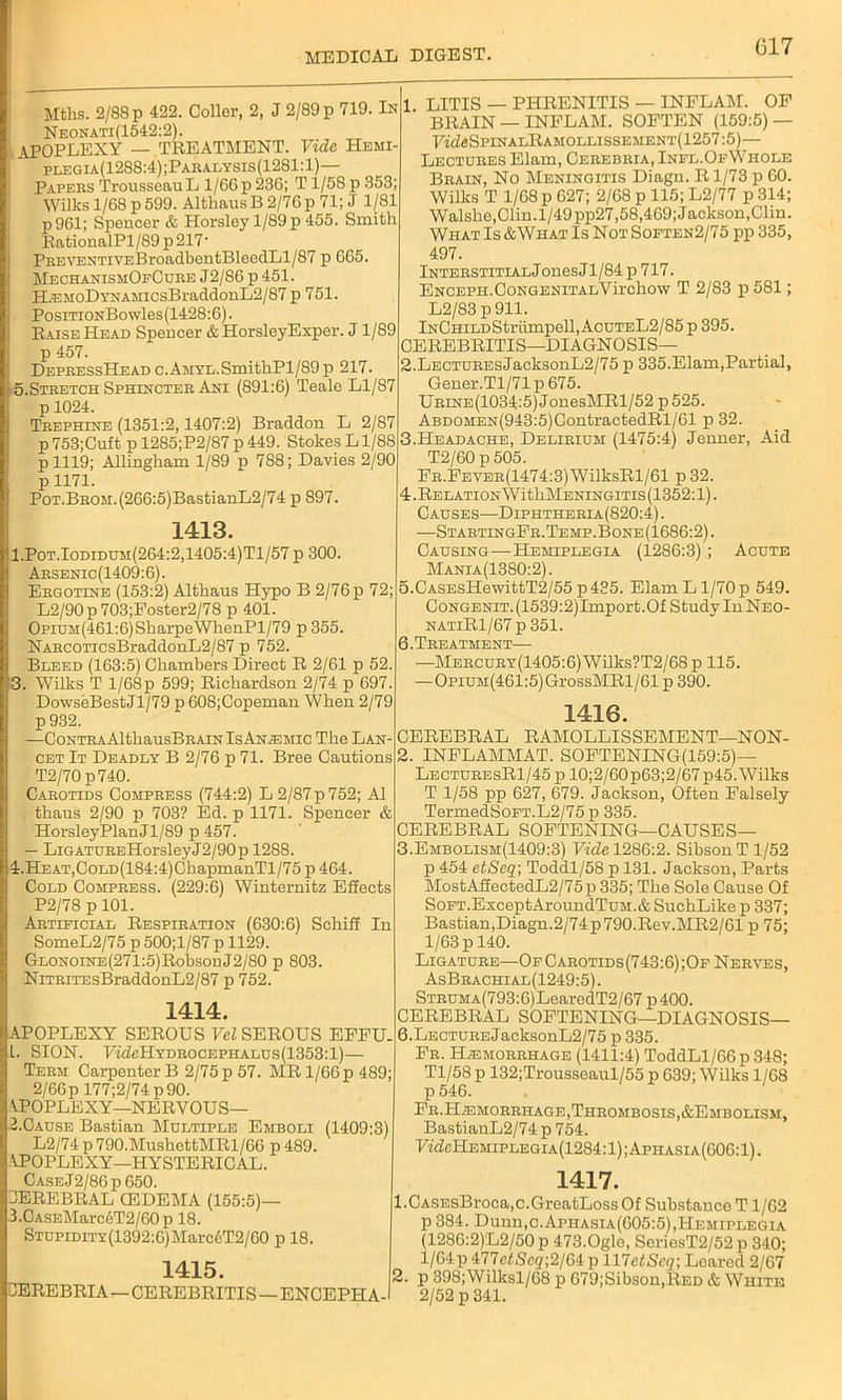 Mths. 2/88 p 422. Coller, 2, J 2/89 p 719. In Neonati(1542:2). APOPLEXY — TREATMENT. Vide Hemi- plegia(1288:4);Paralysis(1281:1)— Papers Trousseau L 1/G6p 236; T i/58 p 353; Wilks 1/68 p599. AlthausB2/76p 71; J 1/81 p961; Speucer & Horsloy 1/89 p 455. Smith RationalPl/89 p 217- PREVENTiVEBroadbentBleedLl/87 p 665. MechanismOeCure J2/86 p 451. H.EMoDYNAMicsBraddonL2/87 p 751. PosiTiONBowles(1428:6). Raise Head Speucer & HorsleyExper. J1/89 p 457. DepressHead c.AMYL.SmithPl/89p 217. 5.Stretch Sphincter Ani (891:6) Teale Ll/87 p 1024. Trephine (1351:2,1407:2) Braddon L 2/87 p 753;Cuft p 12S5;P2/87 p 449. Stokes L1/88 p 1119; Allingkam 1/89 p 788; Davies 2/90 p1171. PoT.BROM.(266:5)BastianL2/74 p 897. 1413. 1. Pot.Iodidum(264:2,1405:4)T1/57 p 300. Arsenic(1409:6). Ergotine (153:2) Althaus Hypo B 2/76 p 72; L2/90 p 703;Foster2/78 p 401. Opium(461:6) Sharpe WhenPl/79 p 355. NARCOTicsBraddonL2/87 p 752. Bleed (163:5) Chambers Direct R 2/61 p 52. 3. Wilks T 1/68p 599; Richardson 2/74 p 697. DowseBestJl/79 p 608;Copeman When 2/79 p 932. —CoNTRAAlthausBRAiN Is Anemic The Lan- cet It Deadly B 2/76 p 71. Bree Cautions T2/70 p740. Carotids Compress (744:2) L 2/87 p 752; A1 thaus 2/90 p 703? Ed. p 1171. Spencer & HorsleyPlanJl/89 p 457. — LiGATUREHorsleyJ2/90p 1288. 4. HEAT,CoLD(184:4)ChapmanTl/75 p 464. Cold Compress. (229:6) Winternitz ESects P2/78 p 101. Artificial Respiration (630:6) Scliiff In SomeL2/75 p 500;l/87 p 1129. GLONOiNE(271:5)Robson J2/80 p 803. NiTRiTEsBraddonL2/87 p 752. 1414. APOPLEXY SEROUS Vel SEROUS EFFU. L. SION. FmZcHydrocefhalus(1353:1)— Term Carpenter B 2/75 p 57. MR 1/66 p 489; 2/66p 177;2/74p90. APOPLEXY—NERVOUS— 2. Cause Bastian Multiple Emboli (1409:3) L2/74 p 790.MushettMRl/66 p 489. APOPLEXY—HYSTERICAL. Case,J2/86p 650. 3EREBRAL (EDEMA (155:5)— 3. CASEMarc6T2/60 p 18. Stupidity (1392:6) Mar c 6T2/60 p 18. 1415. JEREBRIA—CEREBRITIS—ENCEPH A- 1 LITIS — PHRENITIS — INELAM. OF BRAIN — INFLAM. SOFTEN (159:5) — FAZsSPINAlEaMOLLISSEMENT(1257:5)— Lectures Elam, Cerebria, Infl.OfWhole Brain, No Meningitis Diagu. R1/73 p 60. Wilks T 1/68 p 627; 2/68 p 115; L2/77 p 314; Walshe,Clin.l/49pp27,58,469; Jackson,Clin. What Is &What Is NotSoften2/75 pp 335, 497. InterstitialJ onesJ 1/84 p 717. ENCEPH.CoNGENiTALVirchow T 2/83 p 581; L2/83 p911. iNCHiLDStriimpell, AcuteL2/85 p 395. CEREBRITIS—DIAGNOSIS— 2. LECTUREsJacksonL2/75 p 335.Elam,Partial, Gener.Tl/71 p 675. Urine(1034:5) JonesMRl/52 p 525. ABDOMEN(943:5)0ontractedRl/61 p 32. 3. PIeadache, Delirium (1475:4) Jenner, Aid T2/60 p 505. FR.FEVER(1474:3)WilksRl/61 p32. 4. RELATIONWithMENINGITIs(1352:l). Causes—Diphtheria(820:4) . —Star.tingFr. Temp. Bone (1686:2). Causing—Hemiplegia (1286:3); Acute Mania(1380:2). 5. CASEsITewittT2/55 p435. Elam L1/70 p 549. Congenit. (1539:2)Import.Of Study In Neo- natiR1/67 p 351. 6. Treatment— —Mercury(1405:6) Wilks?T2/68 p 115. —OpiUM(461:5)GrossMRl/61 p 390. 1416. CEREBRAL RAMOLLISSEMENT—NON- 2. INFLAMMAT. SOFTENING(159:5)— LecturesR1/45 p 10;2/60p63;2/67 p45. Wilks T 1/58 pp 627, 679. Jackson, Often Falsely TermedSoFT.L2/75 p 335. CEREBRAL SOFTENING—CAUSES— 3. Embolism(1409:3) Vide 1286:2. SibsonT 1/52 p 454 etSeq; Toddl/58 p 131. Jackson, Parts MostAffectedL2/75p335; The Sole Cause Of SoFT.ExceptAroundTuM.& SuchLike p 337; Bastian,Diagn.2/74p790.Rev.MR2/61 p 75; 1/63 p 140. Ligature—OfCarotids(743:6);Of Nerves, AsBrachial(1249:5). STRUMA(793:6)LearedT2/67 p400. CEREBRAL SOFTENING—DIAGNOSIS— 6.LECTUREJacksonL2/75 p 335. Fr. Hemorrhage (1411:4) ToddLl/66p348; Tl/58 p 132;Trousseaul/55 p 639; Wilks 1/68 p 546. Fr.Hemorrhage, Thrombosis, &Embolism, BastianL2/74 p 754. FfdeHEMiPLEGiA(1284:l);APHASiA(606:l). 1417. 1. CASEsBroca.c.GreatLoss Of Substance T1/62 p 384. Dunn,c.Aphasia(605:5),Hemiplegia (1286:2)L2/50 p 473.Ogle, SeriesT2/52 p 340; 1/64 p 477efSc2;2/64 p 117etSeq; Leared 2/67 2. p 398;Willcsl/68 p 679;Sibson,RED & White 2/52 p 341.