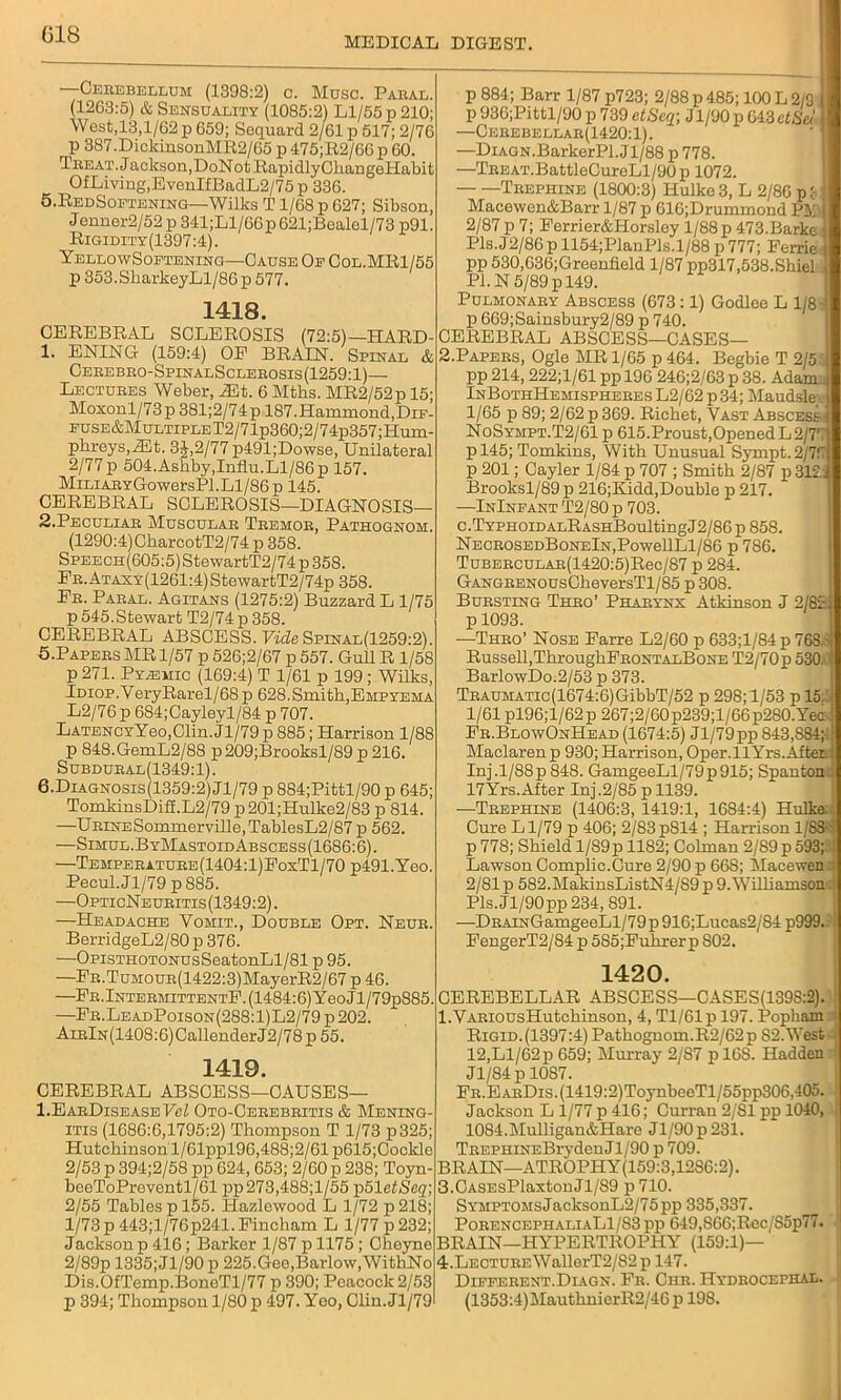 018 MEDICAL DIGEST Cerebellum (1398:2) c. Muse. Paral. (1263:5) & Sensuality (1085:2) Ll/55 p 210; West,13,1/62 p 659; Sequard 2/61 p 517; 2/76 p 387.DiclcinsonMR2/65 p 475;R2/66 p 60. Treat. Jackson,DoNotRapidlyCbangeHabit OfLiving,EvenIfBadL2/75p 336. 5,RedSoetenino—'Wilks T1/68 p 627; Sibson, J enner2/52 p 341;Ll/66p 621;Bealel/73 p91. Rigidity(1397:4). YellowSoetening—Cause Oe Col.MR1/55 p 353.SbarkeyLl/86 p 577. 1418. CEREBRAL SCLEROSIS (72:5)—HARD- 1. ENING (159:4) OP BRAIN. Spinal & Cerebro-SpinalSclerosis(1259:1)— Lectubes Weber, yEt. 6 Mtbs. MR2/52p 15; Moxonl/73p 381;2/74p 187.Hammond,DiF- EUSE&MuLTiPLET2/71p360;2/74p357;Hum- phreys,2Et. 3J,2/77p491;Dowse, Unilateral 2/77 p 504.Asbby,Influ.Ll/86 p 157. MiLiABYGowersPl.Ll/86 p 145. CEREBRAL SCLEROSIS—DIAGNOSIS— 2. Peculiar Muscular Tremor, Pathognom. (1290:4)CkarcotT2/74 p 358. SPEECH(605:5)StewartT2/74p358. FR.ATAXY(1261:4)StewartT2/74p358. Pr. Paral. Agitans (1275:2) Buzzard L 1/75 p 545.Stewart T2/74 p 358. CEREBRAL ABSCESS. Vide Spinal(1259:2). 5. Papers MR 1/57 p 526;2/67 p 557. Gull R 1/58 p 271. Pyasmic (169:4) T 1/61 p 199 ; Wilks, Idiop.VeryRarel/68 p 628.Smith,Empyema L2/76 p 684;Cayleyl/84 p 707. LATENCYYeo,Clin.Jl/79p 885; Harrison 1/88 p 848.GemL2/88 p209;Brooksl/89 p 216. Subdural(1349:1). 6. Diagnosis(1359:2)J1/79 p 884;Pittl/90 p 645; TomkinsDifi.L2/79 p201;Hulke2/83 p 814. —URiNESommerville, TablesL2/87 p 562. —Simul.ByMastoidAbscess(1686:6). —Temperature(1404:1)FoxT1/70 p491.Yeo. Pecul. Jl/79 p 885. —OpticNeuritis(1349:2). —Headache Vomit., Double Opt. Neur. BerridgeL2/80p 376. —OpisTHOTONUsSeatonLl/81 p 95. —FR.TuMOUR(1422:3)MayerR2/67 p 46. —PR.lNTERMiTTENTF.(1484:6)YeoJl/79p885. —Pr.LeadPoison(288:1)L2/79p202. AiRlN(1408:6)CallenderJ2/78p 55. 1419. CEREBRAL ABSCESS—CAUSES— I.EarDiseaseHsZ Oto-Cerebritis & Mening- itis (1686:6,1795:2) Thompson T 1/73 p325; Hutchinson l/61ppl96,488;2/61 p615;Cockle 2/53 p 394;2/58 pp 624, 653; 2/60 p 238; Toyn- beeToPreventl/61 pp273,488;l/55 p51efSeg; 2/55 Tables p 155. lTazlewood L 1/72 p218; 1/73 p 443;l/76p241. Pincham L 1/77 p 232; Jackson p 416; Barkor 1/87 p 1175 ; Cheyne 2/89p 1335;Jl/90 p 225.Gee,Barlow,WithNo Dis.OfTemp.BoneTl/77 p 390; Peacock 2/53 p 394; Thompson 1/80 p 497. Yeo, Clin. Jl/79 p 884; Barr 1/87 p723; 2/88 p 485; 100 L 2/9 p 936;Pittl/90 p 739 etSeq- Jl/00 p 643 etSel —Cerebellar(1420: 1). —DiAGN.BarkerPl.Jl/88 p 778. —TnEAT.BattleCureLl/90p 1072. Trephine (1800:3) Hulke3, L 2/86 p { Macewen&Barr 1/87 p 616;Drummond Pli 2/87 p 7; Perrier&Horsley 1/88 p 473.Bark« Pis.J 2/86 p 1154;PlanPls.l/88 p 777; Ferrie pp 530,636;Greenfield 1/87 pp317,538.Shiel. PI. N 5/89 p 149. Pulmonary Abscess (673:1) Godlee L 1/8 - p 669;Sainsbury2/89 p 740. CEREBRAL ABSCESS—CASES— 2. Papers, Ogle MR 1/65 p 464. Begbie T 2/55 pp 214, 222;1/61 pp 196 246;2/63 p 38. Adam.. InBothHemispheres L2/62 p 34; Maudsle 1/65 p 89; 2/62 p 369. Richet, Vast Abscesih NoSympt.T2/61 p 615.Proust,Opened L2/77 p 145; Tomkins, With Unusual Sympt.2/77 p 201; Cayler 1/84 p 707 ; Smith 2/87 p 312.: Brooksl/89p 216;Kidd,Double p 217. —InIneant T2/80 p 703. c.TYPHOiDALRASHBoultingJ2/86 p 858. NECROSEDBoNElN,PowellLl/86 p 786. TuBERCULAB(1420:5)Rec/87 p 284. GANGRENOusCheversTl/85 p 308. Bursting Thro’ Pharynx Atkinson J 2/82 p 1093. —Thro’ Nose Farre L2/60 p 633;l/84p 768 - Russell, ThroughFRONTALBoNE T2/70p 530. BarlowDo.2/53 p 373. TRAUMATic(1674:6)GibbT/52 p 298; 1/53 p 15:1 1/61 pl96;l/62p 267;2/60p239;l/66p280.Yec Fr.BlowOnHead (1674:5) Jl/79pp 843,884;-; Maclarenp 930; Harrison, Oper.llYrs.AfteE Inj.l/8Sp 848. GamgeeLl/79p915; Spantoni 17Yrs.After Inj.2/85 p 1139. -—Trephine (1406:3, 1419:1, 1684:4) Hulke;: Cure Ll/79 p 406; 2/83p814 ; Harrison 1/88- p 778; Shield l/89p 1182; Colman 2/89p 593;:! Lawson Complic.Cure 2/90 p 668; Macewen > 2/81 p 582.MakinsListN4/'S9 p 9. Williamson Pls.Jl/90 pp 234, 891. —DRAiNGamgeeLl/79p 916;Lucas2/S4 p999..! FengerT2/84 p 585;Fuhrer p S02. 1420. CEREBELLAR ABSCESS—CASES(139S:2). ; l.VARiousHutekinson, 4, Tl/61 p 197. Popham Rigid. (1397:4) Pathognom.R2/62p 82.West : 12,Ll/62 p 659; Murray 2/87 pl68. Hadden Jl/84 p 10S7. FR.EARDis.(1419:2)ToynbeeTl/55pp306,405. ! Jackson L 1/77 p 416; Curran 2/SI pp 1040, 1084.Mulligan&Hare Jl/90p231. Tit ephi ne B ry dc li J1 / 9 0 p 709. BRAIN—ATROPHY(159:3,12S6:2). 3. CASEsPlaxtonJl/89 p 710. SYMPTOMsJacksonL2/75pp 335,337. PorencephaliaL1/83 pp 649,S66;Rec/85p77. BRAIN—HYPERTROPHY (159:1)— 4. LECTUREWallerT2/82 ji 147. Different.Diagn. Fr. Chr. Hydrocephal. 1 (1353:4)MauthnierR2/46p 198.