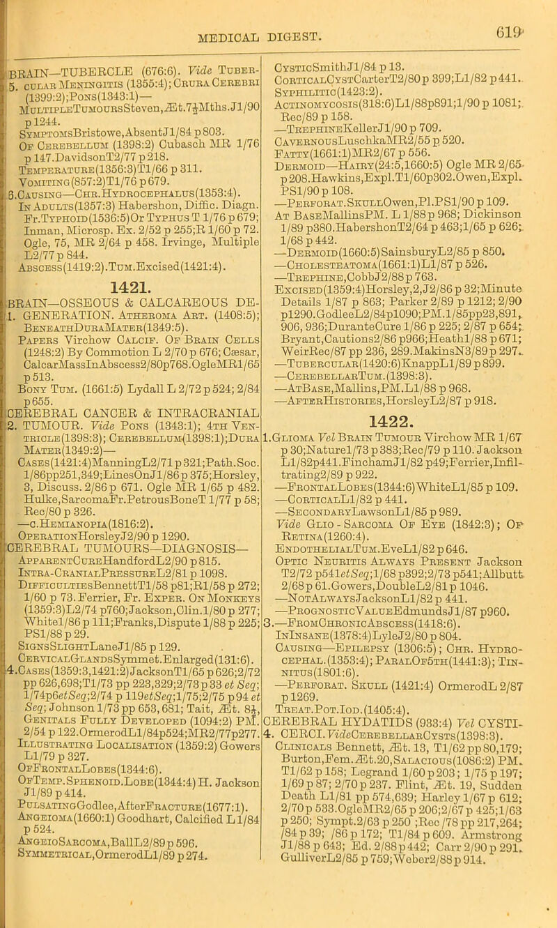 ' BRAIN—TUBERCLE (676:6). Vide Tubee- 5. culae Meningitis (1355:4); Ceuea Ceeebei : ’ (1399:2);Pons(1343:1)— MuLTiPLETuM0UEsSteven,iEt.7^Mths. J1/90 pl244. SYMPTOMsBristowe, Absent Jl/84 p 803. Oe Ceeebellum (1398:2) Cubasch MR 1/76 p 147.DavidsonT2/77p218. Tempeeatuee(1356:3)T1/66 p 311. Vomiting(857:2)T1/76p679. S.Causing—Chb.Hydeoceptialus(1353:4). : In Adults(1357:3) Habershon, Diffic. Diagn. Fr.TYPHOiD(1536:5)Or Typhus T 1/76 p 679; Inman, Microsp. Ex. 2/52 p 255;R 1/60 p 72. Ogle, 75, MR 2/64 p 458. Irvinge, Multiple L2/77 p 844. Abscess(1419:2) ,TuM.Excised(1421:4). 1421. BRAIN—OSSEOUS & CALCAREOUS DE- 11. GENERATION. Atheeoma Aet. (1408:5); BeneathDueaMatee(1349:5). Papees Yirohow Calcif. Of Beain Cells (1248:2) By Commotion L 2/70 p 676; Ciesar, CalcarMassInAbscess2/80p768.0gleMRl / 65 ! p513. Bony Tum. (1661:5) Lydall L 2/72 p 524; 2/84 p655. CYSTicSmithJl/84 p 13. CoETiCALCYSTCarterT2/80p 399;Ll/82 p441. Syphilitic (1423:2). Actinomycosis(318:6)L1/88p891;1/90 p 1081; Rec/89 p 158. —TEEPHiNEKellerJl/90p 709. CAVEENOUsLusclikaMR2/55 p 520. Patty(1661:1)MR2/67 p 556. Deemoid—Haiey(24:5,1660:5) Ogle MR 2/65. p 208.Hawkins,Expl.Tl/60p302.Owen,Expl. PSl/90p 108. —PEEFOEAT.SKULLOwen,Pl.PSl/90 p 109. At BASEMallinsPM. L1/88p 968; Dickinson 1/89 p380.Habersh.onT2/64 p 463;l/65 p 626;. 1/68 p 442. —DEBMOiD(1660:5)SainsburyL2/85 p 850. —Cholesteatoma(1661:1)L1/87 p 526. —TEEPHiNE,CobbJ2/88p 763. ExciSED(1359:4)Horsley,2,J2/86p 32;Minute Details 1/87 p 863; Parker 2/89 p 1212; 2/90 pl290.GodleeL2/84pl090;PM.l/85pp23,891,. 906, 936;DuranteCure 1/86 p 225; 2/87 p 654; Bryant,Cautions2/86 p966;Heathl/88 p 671; WeirRec/87 pp 236, 289.MakinsN3/89p 297.. -—TuBEECULAE(1420:6)KnappLl/89 p 899. —CeeebbllabTuh. (1398:3). ■—ATBASE,Mallins,PM.Ll/88 p 968. —AFTEEHisTOKiES,HorsleyL2/87 p 918. CEREBRAL CANCER & INTRACRANIAL 2. TUMOUR. Vide Pons (1343:1); 4th Ven- tbicle (1398:3); Ceeebellum(1398:1) ;Duea Mateb(1349:2)—■ CASEs(1421:4)ManningL2/71 p 321;Path.Soc. l/86pp251,349;LinesOnJl/86p 375;Horsley, 3, Discuss. 2/86 p 671. Ogle MR 1/65 p 482. Hulke.SarcomaFr.PetrousBoneT 1/77 p 58; Rec/80 p 326. —c.Hemianopia(1816:2). OPEEATiONHorsleyJ2/90p 1290. CEREBRAL TUMOURS—DIAGNOSIS— AppAEENTCuEEHandfordL2/90 p 815. Intba-CbanialPeessueeL2/81 p 1098. DiFFicuLTiEsBennettTl/58 p81;Rl/58p 272; 1/60 p 73. Perrier, Pr. Expeb. On Monkeys (1359:3)L2/74 p760; Jackson,Clin.l/80p 277; Whitel/86p lll;Pranlcs,Dispute 1/88 p 225; PSl/88p29. Signs SLiGHTLaneJl/85 p 129. CEEVicALGLANDsSymmet.Enlarged(131:6). 4.Cases(1359:3,1421:2) JacksonTl/65 p 626;2/72 pp 626,698;Tl/73 pp 223,329;2/73p 33 et Scq; l/74p6e£Seg;2/74 p 119e^e2;l/75;2/75 p94 et Seq; Johnson 1/73 pp 653,681; Tait, iEt. 8i, Genitals Fully Developed (1094:2) PM. 2/54 p 122.0rmerodLl/84p524;MR2/77p277. Illusteating Localisation (1359:2) Gowers Ll/79 p 327. OfFbontalLobes(1344:6). OfTemp. Sphenoid.Lobe(1344:4) H. Jackson Jl/89 p414. PuLSATiNGGodlee,AfterFEACTUEE(1677:l). Angeioma(1660:1) Goodhart, Calcified Ll/84 p 524. ANGEioSAECOMA,BallL2/89p 596. SYMMETEicAL,OrmerodLl/89 p274. 1422. 1.Glioma Vel Beain Tumoub Virchow MR 1/6T p 30;Naturel/73 p 383;Rec/79 p 110. Jackson Ll/82p441.PinchamJl/82 p49;Ferrier,Infil- trating2/89 p 922. —FeontalLobes(1344:6) WhiteLl/85 p 109. —CobticalL1/82 p 441. —SECONDABYLawsonLl/85 p 989. Vide Glio - Saecoma Of Eye (1842:3); Of Retina(1260:4). ENDOTHELiAnTuM.EveLl/82 p 646. Optic Neueitis Always Peesent Jackson T2/72 P541etScg;l/68 p392;2/73 p541;Allbutt 2/68p 61.Gowers,DoubleL2/81p 1046. —NoTALWAYsJacksonLl/82p 441. —Peognostic V ALUEEdmunds J1 /87 p960. 3. —FeomCheonicAbscess(1418:6) . InInsane (1378:4) Lyle J 2/80 p 804. Causing—Epilepsy (1306:5); Che. Hydko- cephal.(1353:4); PabalOf5th(1441:3); 'Tin- nitus (1801:6). —Peefobat. Skull (1421:4) OrmerodL 2/87 pl269. Teeat.Pot.Iod. (1405:4). CEREBRAL HYDATIDS (933:4) Vel CYSTI- 4. CERCI.7LZcCeeebellaeCysts(1398:3). Clinicals Bennett, Mt. 13, Tl/62pp 80,179; Burton,Pern.Alt.20,Salacious(1086:2) PM. Tl/62 p 158; Legrand 1/60 p 203; 1/75 p 197; 1/69 p 87; 2/70 p 237. Flint, ^lt. 19, Sudden Death Ll/81 pp 574,639; Harley 1/67 p 612; 2/70p 533.0gloMR2/65 p 206;2/67p 425;l/63 p250; Sympt.2/63 p 250 ;Roc/78pp 217,264; /84 p 39; /86 p 172; Tl/84p609. Armstrong Jl/88 p 643; Ed. 2/88 p442; Carr 2/90 p 291. GullivorL2/85 p 759;\Yeber2/88p 914.