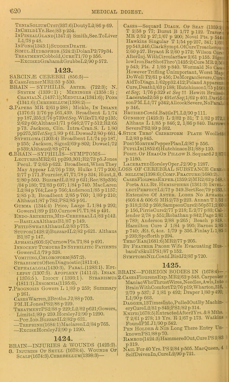 TENiASoLiuMCYST(937:6)DoutyL2/86 p G9. lNCHiLDlYr.Rec/83 p 254. InPinealGland (1347:2) Smith, Sec.ToLiver Ll/78 p 48. InPons(1343:1) SuddenDeath. SiMUL.HYDEOPHOB.(524:2)DolanP2/79p34. TiiEATj[ENrrCobbold,OcnETI /70 p 356. —ExciSEDGraham&GrubbeL2/90 p 572. 1423. SARCINfE CEREBRI (856:5)— 2. CASEJennerMR2/53 p 530. BRAIN — SYPHILIS. Arter. (722:3); N. System (1339:1) ; Meninges (1358:5) ; CranialN. (1437:1) ;Medulla(1341:6); Pons •(1341:6) ;Cerebellum(1398:2)— 3. Papers MR 2/61 p 288; Mickle, In Insane (1376:5) 2/76pp 161,439. Broadbent Ll/74 pp 187,255;2/76 p739cfScff. WillcsTl/62 pl35; 2/62p 60;Althausl/71 p 646;2/77p 512;R2/65 p73. Jackson, Clin. Intra-Oran.S. L 1/80 pp275,357e</Seg,;l/89 p 61.DowseJ2/80p 661. Syphiloma (1203:4) Broadbent Ll/74 pp 187, p255; Jackson, Signs2/69 p 802; Dowsel/72 p 539; Altkaus2/83 p774. 6. BRAIN—SYPHILIS—SYMPTOMS— LectueesMR2/61 pp293,301;R2/73 p5. Jones Pecul. T 2/65 p 622. Broadbent, When They May Appear L2/76p 739; Hulke 1/77p 200; 2/77 p 171.Fournier,47,Tl/78 p 324; Hunt,2, 2/80 p 560. BuzzardL2/82 p 621;Rec/83p336; /84pl80; T2/83p 697; 1/84 p 740. MacLaren L2/84p 764;Leep 766;Andersonl/85 pll57; 2/85 p 3; Broadbent 2/85 p 760; 1/89 p 210; Althausl/87p 782;PS2/85 p91. Gumma (1344:4) Price; Large L 1/84 p 292; Gowersl/89 p 210.CurnowPl.Tl/84 p 491. Endo-Arteritis,Mid-CerebralL1/82p142. —BASiLARAlthausBl/87 p 149. FETiDSwEATAlthausL2/83 p 775. STUPOR(1428:2)BuzzardL2/82 p621. Althaus Bl/87 p 147. ApHASiA(605:5)Curno\vPls.Tl/84 p 491. Innocent Tumours In Syphilitic Patients GowersLl/79p 328. Y omiting,Chloroform(857:2) . STRABiSMUsOftenDiagnostic(1811:4). Gephalalgia(1430:3). Paral.(1283:1). Epi- lepsy (1307:5). Apoplexy (1411:2). Insan. (1376:5). Idiocy (1393:1). Strabismus (1811:1).Insomnia(1195:6). 7. Prognosis Gowers L 1/89 p 259; Summary p 261. CASEsWarren,2Broths. J2/88p 703. PM.H.JonesPS2/88p 229. TreatmentPS2/88 p 229;L2/82 p621;Gowors, Limitsl/89p 259.HorsleyJ2/90 p 1290. —PoT.IOD.BuzzardL2/82p 621. —TREPHiNE(1684:l)MaclarenL2/84p765. —ExciSEHorsleyJ2/90 p 1290. 1424. BRAIN—INJURIES & WOUNDS (1425:2). 8. Injuries Of Skull (1678:41. Wounds Of Scalp(1674:3).Cehebellum(1398:3)— Cases—Sequard Diagn. Of Seat (1359-2 I T 2/58 p 77; Burnt B 1/77 p 122. Traver'i MR 2/52 p 27;l/67 p 200; Novel Pts. p 544 ) Hawkins Singular T 1/54 pp 257, 341; 1/6! > pp 543,246;ClarkSympt.OfCureTreacheroii 2/60 p 27. Bryant R 2/60 p 172; Wilson Curd AfterInj.WithCircularSaw2/61 pl55. Bige j lowIronBarShotThro’(1425:2)Cure MR 2/5( < p 543; Pis. J 1/88 p840. Wormald No Cast< However Trilling Unimportant, Worst May* DoWell T2/61 p 456; DeMorganSevere,Curt , AidToDiagn.l/62pp32.412;Poland Apparent Cure,Deathl/63 p 188; Hutchinsonl/75 pl6t i ctSeq; 1/76 p 329 et Seq HI Hewitt Bruised-, Lacerated2/58 p 491efSe2;l/62 p 401.David sonPM.Ll/77 p342;AllcockSevere,NoParal.. p 346. BRUiSEDConld.BattlePl.L2/90 p 111. Gunshot (1425:3) L 2/82 p 31; T 1/82 p 372.., Althaus L 1/85 p 846; 2, 1/86 p 840. Barrow < SeverePS2/89 p 382. 4.Stick Thro’ Cribriform Plate Woollett'.i L2/83p845. PosTMoRTEMPepperPlanL2/87 p 556. PupiLlN(1852:6)HutchinsonBl/88p 110. Posit. Of HeadOn PillowB. Sequard J 2/87-7 p 1180. LACERATEDHorsleyOper. J2/90 p 1287. LOSS OF CEREBRAL SUBSTANCE Cere-:-! 6. bellum(1398:6);Comp.Fracture(1680:2).- * CASEsFlourensExPER. (1359:2)MR2/62 p 548. Porta AllRt. Hemisphere (1361:3) Intel-. lectPerfectL2/73p 349.BertRec/79 p 233.: 1 Extensive Of Anter. Lobes No Aphasia. (605:4 & 606:6) MR2/73 p 223. Annan T1/52 . p 318;2/52 p 268;SampsonCure2/56p571;2/60 •. p 156,PirrieCure2/77 p 218; L 2/77 p83; Cal-.' lender 2/78 p 551;Robathanp 842;Page 2/81 lj p 789; Anderson 2/88 p 265 ; Beach p S18. ■ Hamilton Cure J 1/84 p 995; Barnes 2/85 p740; lEt. 6,4oz. 1/79 p 356. FinlayL1/85 p 293;Spofforth p 294. Thro’Ear(16S1:6)MR2/77 p 205. By Feather Probe Wife Evacuating Hus- band’sSkullPSl/87 p 152. SYMPTOMsNiLConfd.BirdJ2/S7 p 720. 1425. BRAIN—FOREIGN BODIES IN (1678:4)- 2.CASEsFlourensExp.MR2/62p 548. Carpenter Maniac WhoThrustWires,Needles, Awls,Into BrainWithComfortT2/76pl9; Wharton,316, 2/79 p 537; J 1/81 p 492; Draper 1/80 p 492; ' Ll/90 p 663. Dagger,13TimesInto,PulledOutBy Machin- ; eryCurcL2/81 p S45;PS1/S2 p 314. KNiFE(1678:5)ExtractedAfter2Yrs. & 8 Mths. T 2/61 p 278; 13 Yrs. R 1/67 p 173. Watkins - FoundPM.Jl/90p 542. Pen Holder & Nib Long There Entry Un- knownPSl/88p 70. Raairod (1424:3) HammeredOut, Cure PS 2/83 p 319. Nail For 40 Yrs. PS 2/84 p505. MacQueen, 4 SclfDriveuIn,CurcL2/90p 721.