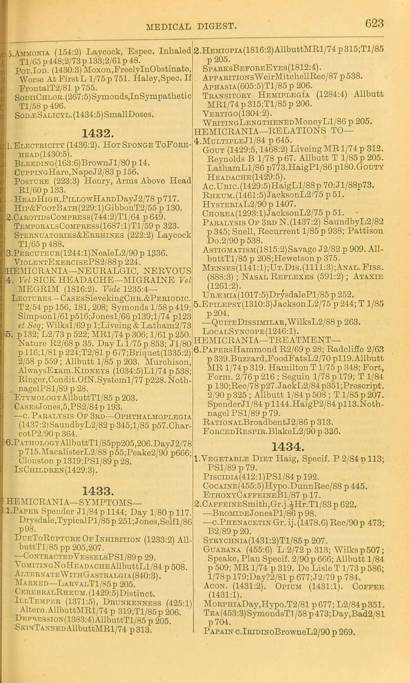 G23 15 Ammonia (154:2) Layoock, Espec. Inhaled ' Tl/65 p448;2/73p 133;2/61 p 48. Pot.Iod. (1430:3) Moxon,FreelyInObstinato, Worse At First L 1/75 p 751. Haloy,Spec. If FrontalT2/81 p 755. : SodiiChlor.(267:5)Symonds,InSympathetic Tl/58 p 496. i SodeSalicyl. (1434:5) SmallDoses. 1432. it. Electricity (1436:2). Hot Sponge ToFore- head(1430:5). BLEEDiNG(163:6)BrownJl/80p 14. CuppraGHare,NapeJ2/83 p 156. Posture (223:3) Henry, Arms Above Head Rl/60p 133. . HEADHiGH,PiLLOwHARDDayJ2/78 p717. HiP&FooTBATH(229:l)GibbonT2/55 p 130. 2. CarotidsCompress(744:2)T1/64 p 649. TemporalsCompress(1687:1)T1/59 p 323. Sternuatories&Errhines (222:2) Layoock Tl/65 p 488. 3. PERCUTEUR(1244:l)NealeL2/90 p 1336. ViolentExercisePS2/88p 224. HEMICRANIA—NEURALGIC, NERVOUS 4. Vel SICK HEADACHE—MIGRAINE Vel MEGRIM (1816:2). Vide 1235:4— Lectures -CASEsSievekingCHR.&PERioDic. T2/54ppl56, 181, 208; Symonds 1/58 p 419; Simpsonl/61p516; Jonesl/66 pl39;l/74 pl23 et Seq; Wilksl/69p l;Liveing& Latham2/73 5. p 132; L2/73 p 522; MR1/74 p 306; 1/61 p 250. Nature R2/68p 35. Day L 1/75 p 853; Jl/80 p 116;1/81 p 224;T2/81 p 6 / 7;Briquet(1335:2) 2/58 p 559 ; Allbutt 1/85 p 203. Murchison, AlwaysExam.Kidneys (1034:5)Ll/74 p 538; Ringer, Condit.OfN.Systeml/77 p228. Noth- , nagelPSl/89 p 28. ETYMOLOGYAllbuttTl/85 p 203. CASEsJones,5,PS2/84p 193. —c. Paralysis Op 3rd—Ophthalmoplegia (1437:2)SaundbyL2/82 p 345;l/85 p57.Char- cotP2/90p364. 6. PATHOLOGYAllbuttTl/85pp205,206. Day J2/78 p715.MacalisterL2/88 p55;Peake2/90 p666; Clouston p 1319;PSl/89 p 28. InChildren(1429:3) . 1433. HEMICRANIA—SYMPTOMS— I.Paper Spender Jl/84pll44; Day 1/80 p 117. Drysdale,TypicalPl/85p 251;Jones,Selfl/86 p98. DueToRupture Of Inhibition (1233:2) All- buttTl/85 pp 205,207. —ContractedVesselsPS1/89p 29. VoMiTiNoNoHEADACHEAllbuttLl/84 p 508. Alter x ate VV ithG astr algi a (840:3). Marked—LarvalT1/85p 205. CEEEBRALRHEUM.(1429:5)Distinct. IllTemper (1371:5), Drunkenness (425T) Altern.AllbuttMRl/74 p 319;Tl/85p 206 DEPREssiON(1383:4)AllbuttTl/85 p 205. SKiNTANNEDAllbuttMRl/74 p313. 2.HEMioPiA(1816:2)AllbuttMRl/74p315;Tl/85 p 205. SparksBeforeEyes(1812:4). ApPARiTiONsWeirMitchellRec/87 p538. Aphasia(605:5)T1/85p 206. Transitory Hemiplegia (1284:4) Allbutt MR1/74 p 315;Tl/85 p 206. Vertigo(1304:2). WRiTiNGLENGTHENEDMoneyLl/86 p 205. HEMICRANIA—RELATIONS TO— 4. MultipleJ1/84 p 645. Gout (1429:5,1468:2) LiveingMRl/74p 312. Reynolds B 1/78 p 67. Allbutt T 1/85 p 205. LathamLl/86 p773.HaigPl/86 pl80.GouTY Headache(1429:5). Ac.URic.(1429:5)HaigLl/88p 70;Jl/88p73. Rheum. (1461:5) JacksonL2/75 p 51. HysteriaL2/90p 1407. CHOREA(1293:l)JacksonL2/75 p 51. Paralysis Of 3rd N.(1437:2) SaundbyL2/82 p 345; Snell, Recurrent 1/85 p 938; Pattison Do.2/90p 538. Astigmatism(1815:2)Savage J2/82 p 909. All- buttTl/85 p 208;Hewetson p 375. Menses(1141:1);Ut.Dis.(1111:3);Anal.Fiss. (888:3); Nasal Reflexes (591:2); Ataxif. (1261:2). UREMiA(1017:5)DrysdalePl/85p 252. 5. Epilepsy(1310:3) Jackson L2/75 p 244; T 1/85 p204. —QuiteDissimilar, WilksL2/88 p 263. LocalSyncope(1246:1). HEMICRANIA—TREATMENT— 6. PAPERsHammond R2/69p 28; RadcliSe 2/63 p 339.Buzzard,FoodFatsL2/70 pll9. Allbutt MR l/74p 319. Hamilton T 1/75 p 348; Fort, Form. 2/76 p 216 ; Seguin 1/78 p 179; T 1/84 p 130;Rec/78p27.JackL2/84p351;Prescript. 2/90 p 325 ; Allbutt 1/84 p 508 ; T1/85 p 207. SpenderJl/84 p 1144.HaigP2/84 pll3.Noth- nagel PS1/89 p 79. RATioNALBroadbent J2/86 p 313. FoRCEDRESPiR.BlakeL2/90 p 336. 1434. 1. Vegetable Diet Haig, Specif. P 2/84 d 113; PS1/89 p 79. Piscidia(412:1)PS1/84 p 192. CocAiNE(455:5)Hypo.DunnRec,/88 p 445. EthoxyCaffeineB1/87 p 17. 2. CAFFEiNESmith,Gr.j.JHr.Tl/83p622. —Bromide JonesPl/86 p 98. —c.PiienacetinGr. ij.(1478.6)Rec/90p 473; B2/89p20. Strychnia(1431:2)T1/85p 207. Guarana (455:6) L 2/72 p 313; Wilks p 507; Speake, Plan Specif. 2/90 p 666; Allbutt 1/84 p 509; MR 1/74 p 319. De Lisle T1/73 p 586; 1/78p 179;Day?2/81 p 677;J2/79 p 784. Acon. (1431:2). Opium (1431:1). Coffee (1431:1). MoRPiiiADay,Hypo.T2/81 p677; L2/84p351. Te A(453:3)SymondsTl / 58 p 473;Day,Bad2/81 p 704. Papain c.IuiDiNoBrowneL2/90 p 269.